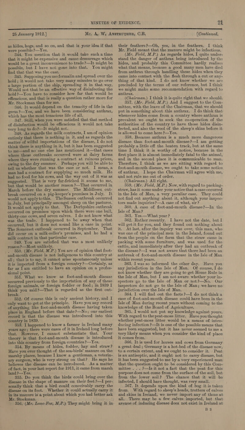 25 January 1912. ] (Continued,   as hides, hogs, and so on, and that is your idea if that were possible &gt;—Yes. 344. You mention that it would take such a time that it might be expensive and cause demurrage which would be a great inconvenience to trade ?—It might be possible, but I have not gone into that. You might find that that was the case. 345. Supposing you use formalin and spread over the hold; it would not take very many minutes to go over a large portion of the ship, spreading it in that way. Would not that be an effective way of disinfecting the hold 2—You have to consider how far that would be efficacious, and that is really a question rather more for Mr. Stockman than for me. 346. It would depend on the tenacity of life in the germ ?—Yes, and we have been considering anthrax, which has the most tenacious life of all. 347. Still, when you were satisfied that that method of disinfection would be efficacious it would not take very long to do?—It might not. 348. As regards the milk contracts, I am of opinion entirely that there is nothing in it, and as regards the matter of wilful importations of the disease, I do not think there is anything in it, but it has been suggested to me—and no one else has mentioned it—that cases where these outbreaks occurred were at dairy farms where they were running a contract at ruinous prices, owing to the dry summer. Perhaps you will be able to tell us whether that was the case or not. I mean, a man had a contract for supplying so much milk. He had no food for his cows, and the way out of it was as suggested. That is very far-fetched it seems to me, but that would be another reason ?—That occurred in March before the dry summer. The Middlesex out- break occurred on a pig-keeper’s premises in July. It would not apply tothis. TheSussex outbreak occurred in July, but principally amongst sheep on the pastures. It would not apply to that. The Derbyshire outbreak occurred on premises upon which there were one bull, thirty-one cows, and seven calves. I do not know what was the trade. I happened to be away when that occurred, but it does not sound like a case in point. The Somerset outbreak occurred in September. That did occur on a milk-seller’s premises, and he had a milk contract in that particular case. 349. You are satisfied that was a most unlikely reason ?—Most unlikely. 350. (Mr. Field, M.P.) You are of opinion that foot- and-mouth disease is not indigenous to this country at all; that is to say, it cannot arise spontaneously unless it is imported from a foreign country ?—Certainly, as far as 1am entitled to have an opinion on a profes- sional point. 351. What we know as foot-and-mouth disease occurred previously to the importation of any of these foreign animals, or foreign fodder or food; in 1839 I think you said?—That is regarded as the first out- break. 352. Of course this is only ancient history, and I only want to get atthe principle. Have you any record of anything like foot-and-mouth disease having taken place in England before that date ?—No; our earliest record is that the disease was introduced into this country in 1839. 5 353. I happened to know a farmer in Ireland many years ago; there were cases of it in Ireland long before that. However, I cannot substantiate that. Your theory is that foot-and-mouth disease is introduced into this country from foreign countries ?—Yes. 354. By means of hides, fodder, hay and straw? Have you ever thought of the sea-birds’ manure on the marshy places, because I know a gentleman, a veterin- ary surgeon, who is very strong on that? He says he believes the disease can be introduced. As a matter of fact, in your last report for 1911, it came from marsh land P—Yes. 355. Do you think the birds could bring over the ‘disease in the shape of manure on their feet ?—I per- sonally think that a bird could conceivably carry the disease on its foot. Whether it could actually carry it in its manure is a point about which you had better ask Mr. Stockman. 5 Hel ' 356, (Mr. Lane-Fow, M.P.) They might bring it in- their feathers ?—Oh, yes, in the feathers, I think Mr. Field meant that the manure might be infectious. (Mr. Field, M.P.) As regards hides, I quite under- stand the danger of anthrax being introduced by the hides, and probably this Committee hardly realises what that means, because a good many men have died from anthrax through handling these hides when they came into contact with the flesh through a cut or any- thing of that kind. I do not know whether we are precluded by the terms of our reference, but I think we might make some recommendation with regard to anthrax. (Chairman.) I think it is quite right that we should. 357, (Mr. Field, M.P.) And I suggest to the Com- mittee, with the leave of the Chairman, that we should put in something about this anthrax. I do think that whenever hides come from a country where anthrax is prevalent we ought to seek the co-operation of the authorities of the country to have those hides disin- fected, and also the wool of the sheep’s skins before it is allowed to come here &gt;—Yes. 358. Because anthrax is a much more dangerous disease than foot-and-mouth disease?—I am getting probably a little off the beaten track, but at the same time I think it is worthy of notice, because in the first place it is almost immediately fatal to the animal, and in the second place it is communicable to man. Therefore, I think as we are sitting with regard to foot-and-mouth disease, we ought to take some notice. of anthrax. I hope the Chairman will agree with me, and not rule me out of order, (Chairman.) All right. 359, (Mr. Field, M.P.) Now, with regard to packing- straw, has it come under your notice that a case occurred in the Isle of Man, a very peculiar case. They could not find out anything about it, although your inspec- tors made inquiries ?—A case of what, sir ? 360. A case of foot-and-mouth disease?—In the Isle of Man? 361. Yes.—What year ? 362. Rather recently. I have not the date, but I will get it for you, and they found out nothing about it. At last, after the inquiry was over, this man, who was one of the principal men in the Island, found out from the people on the farm that the straw came in packing with some furniture, and was used for the cattle, and immediately after they had an outbreak of the disease —I was not aware that there had been an autbreak of foot-and-mouth disease in the Isle of Man within recent years. 363. I was so informed the other day. Have you any jurisdiction in the Isle of Man. Of course, I do not know whether they are going to get Home Rule in the Isle of Man, but I am not aware whether your in- spectors go to the Isle of Man or not?—No. Our inspectors do not go to the Isle of Man; we have no jurisdiction over the Isle of Man. 364. I will find out the facts ?—I do not think a case of foot-and-mouth disease could have been in the Isle of Man during recent years without coming to the knowledge of the Board of Agriculture. 365. I would not put my knowledge against yours. With regard to the peat-moss litter. Have you thought whether peat-moss litter would be a means of intro- ducing infection ?—It is one of the possible means that have been suggested, but it has never seemed to me a very likely means when you consider the kind of place it comes from. 366. It is used for horses and cows from Germany a great deal; Germany is a hot-bed of the disease now, to a certain extent, and we ought to consider it. Peat is an antiseptic, and it ought not to carry disease, but it has been suggested to me by a very experienced man that the question ought to be considered by this Com- mittee... ?—Is it not a fact that the peat for this purpose does not come from the surface of the soil, but from the lower soil? The chance that it will be infected, I should have thought, was very small. 567. It depends upon the kind of bog it is taken from. With regard to sheep’s heads, trotters of calves and skins in Ireland, we never import any of those at all. There may be a few calves imported, but that avenue of inducing disease does. not exist in Ireland at B3
