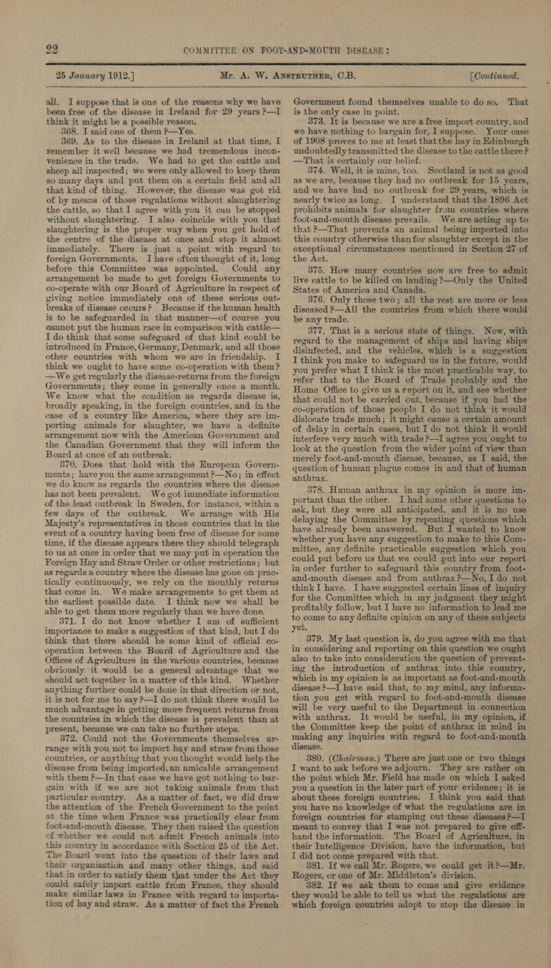 25 January 1912.) all. I suppose that is one of the reasons why we have been free of the disease in Ireland for 29 years ?—I think it might be a possible reason. 368. I said one of them ?—Yes. 369. As to the disease in Ireland at that time, I remember it well because we had tremendous incon- venience in the trade. We had to get the cattle and sheep all inspected; we were only allowed to keep them so many days and put them on a certain field and all that kind of thing. However, the disease was got rid of by means of those regulations without slaughtering the cattle, so that I agree with you it can be stopped without slaughtering. I also coincide with you that slaughtering is the proper way when you get hold of the centre of the disease at once and stop it almost immediately. There is just a point with regard to foreign Governments. I have often thought of it, long before this Committee was appointed. Could any arrangement be made to get foreign Governments to co-operate with our Board of Agriculture in respect of giving notice immediately one of these serious out- breaks of disease occurs? Because if the human health is to be safeguarded in that manner—of course you cannot put the human race in comparison with cattle— I do think that some safeguard of that kind could be introduced in France, Germany, Denmark, and all those other countries with whom we are in friendship. I think we ought to have some co-operation with them? —We get regularly the disease-returns from the foreign Governments; they come in generally once a month. We lmow what the condition as regards disease is, broadly speaking, in the foreign countries, and in the case of a country like America, where they are im- porting animals for slaughter, we have a definite arrangement now with the American Government and the Canadian Government that they will inform the Board at once of an outbreak. 370. Does that hold with the European Govern- ments; have you the same arrangement ?—No; in effect we do know as regards the countries where the disease has not been prevalent. We got immediate information of the least outbreak in Sweden, for instance, within a few days of the outbreak. We arrange with His Majesty’s representatives in those countries that in the event of a country having been free of disease for some time, if the disease appears there they should telegraph to us at once in order that we may put in operation the Foreign Hay and Straw Order or other restrictions; but as regards a country where the disease has gone on prac- tically continuously, we rely on the monthly returns that come in. We make arrangements to get them at the earliest possible date. JI think now we shall be able to get them more regularly than we have done. 371. I do not know whether I am of sufficient importance to make a suggestion of that kind, but I do think that there should be some kind of official co- operation between the Board of Agriculture and the Offices of Agriculture in the various countries, because obviously it would be a general advantage that we should act together in a matter of this kind. Whether anything further could be done in that direction or not, it is not for me to say ?—TI do not think there would be much advantage in getting more frequent returns from the countries in which the disease is prevalent than at present, because we can take no further steps. 372. Could not the Governments themselves ar- range with you not to import hay and straw from those countries, or anything that youthought would help the disease from being imported, an amicable arrangement with them ?—In that case we have got nothing to bar- gain with if we are not taking animals from that particular country. As a matter of fact, we did draw the attention of the French Government to the point at the time when France was practically clear from foot-and-mouth disease. They then raised the question of whether we could not admit French animals into this country in accordance with Section 25 of the Act. The Board went into the question of their laws and their organisation and many other things, and said that in order to satisfy them that under the Act they could safely import cattle from France, they should make similar laws in France with regard to importa- tion of hay and straw. As a matter of fact the French [ Continued. Government found themselves unable to do so. That is the only case in point. 373. It is because we are a free import country, and we have nothing to bargain for, 1 suppose. Your case of 1908 proves to me at least thatthe hay in Edinburgh undoubtedly transmitted the disease to the cattle there ? —That is certainly our belief. 374. Well, it is mine, too. Scotland is not as good as we are, because they had no outbreak for 15 years, and we have had no outbreak for 29 years, which is nearly twice as long. I understand that the 1896 Act prohibits animals for slaughter from countries where foot-and-mouth disease prevails. We are acting up to that ?—That prevents an animal being imported into this country otherwise than for slaughter except in the exceptional circumstances mentioned in Section 27 of the Act. 375. How many countries now are free to admit live cattle to be killed on landing ?—Only the United States of America and Canada. 376. Only those two; all the rest are more or less diseased P—Al] the countries from which there would be any trade. 377. That is a serious state of things. Now, with regard to the management of ships and having ships disinfected, and the vehicles, which is a suggestion I think you make to safeguard us in the future, would you prefer what I think is the most practicable way, to refer that to the Board of Trade probably and the Home Office to give us a report on it, and see whether that could not be carried out, because if you had the co-operation of those people I do not think it would dislocate trade much; it might cause a certain amount of delay in certain cases, but I do not think it would interfere very much with trade ?—I agree you ought to look at the question from the wider point of view than merely foot-and-mouth disease, because, as I said, the question of human plague comes in and that of human anthrax. 578. Human anthrax in my opinion is more im- portant than the other. I had some other questions to ask, but they were all anticipated, and it is no use delaying the Committee by repeating questions which have already been answered. But I wanted to know whether you have any suggestion to make to this Com- mittee, any definite practicable suggestion which you could put before us that we could put into cur report in order further to safeguard this conntry from foot- and-mouth disease and from anthrax ?—No, I do not thinkI have. I have suggested certain lines of inquiry for the Committee which in my judgment they might profitably follow, but I have no information to lead me to come to any definite opinion on any of these subjects yet. 379, My last question is, do you agree with me that in considering and reporting on this question we ought also to take into consideration the question of prevent- ing the introduction of anthrax into this country, which in my opinion is as important as foot-and-mouth disease &gt;—I have said that, to my mind, any informa- tion you get with regard to foot-and-mouth disease will be very useful to the Department in connection with anthrax. It would be useful, in my opinion, if the Committee keep the point of anthrax in mind in making any inquiries with regard to foot-and-mouth disease. 380. (Chairman.) There are just one or two things I want to ask before we adjourn. ‘They are rather on the point which Mr. Field has made on which I asked you a question in the later part of your evidence; it is about these foreign countries. I think you said that you have no knowledge of what the regulations are in foreign countries for stamping out these diseases P—I meant to convey that I was not prepared to give off- hand the information. The Board of Agriculture, in their Intelligence Division, have the information, but I did not come prepared with that. 381. If we call Mr. Rogers, we could get it?—Mr. Rogers, or one of Mr. Middleton’s division. 382. If we ask them to come and give evidence they would be able to tell us what the regulations are which foreign countries adopt to stop the disease in