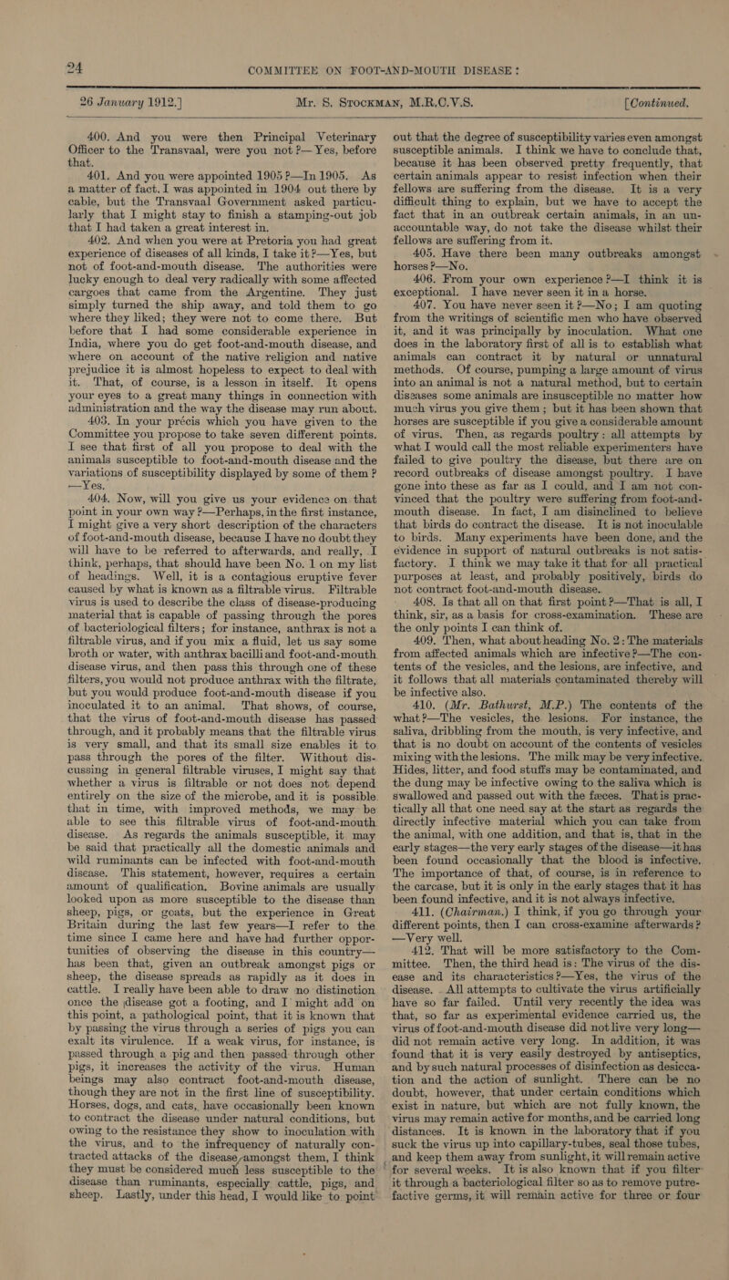  26 Janwary 1912.) [ Continued.  400. And you were then Principal Veterinary Officer to the Transvaal, were you not P—Yes, before that. 401, And you were appointed 1905 P—In 1905. As a matter of fact. 1 was appointed in 1904 out there by cable, but the Transvaal Government asked particu- larly that I might stay to finish a stamping-out job that I had taken a great interest in. 402. And when you were at Pretoria you had great experience of diseases of all kinds, I take it ?—Yes, but not of foot-and-mouth disease. The authorities were lucky enough to deal very radically with some affected cargoes that came from the Argentine. They just simply turned the ship away, and told them to go where they liked; they were not to come there. But before that I had some considerable experience in India, where you do get foot-and-mouth disease, and where on account of the native religion and native prejudice it is almost hopeless to expect to deal with it. That, of course, is a lesson in itself. It opens your eyes to a great many things in connection with administration and the way the disease may run about. 403, In your précis which you have given to the Committee you propose to take seven different points. I see that first of all you propose to deal with the animals susceptible to foot-and-mouth disease and the variations of susceptibility displayed by some of them ? —Yes. 404. Now, will you give us your evidence on. that point in your own way ?—Perhaps, in the first instance, I might give a very short description of the characters of foot-and-mouth disease, because I have no doubt they will have to be referred to afterwards, and really, I think, perhaps, that should have been No. 1 on my list of headings. Well, it is a contagious eruptive fever caused by what is known as a filtrable virus. Filtrable virus is used to describe the class of disease-producing material that is capable of passing through the pores of bacteriological filters; for instance, anthrax is not a filtrable virus, and if you mix a fluid, let us say some broth or water, with anthrax bacilliand foot-and-mouth disease virus, and then pass this through one of these filters, you would not produce anthrax with the filtrate, but you would produce foot-and-mouth disease if you inoculated it to an animal. That shows, of course, that the virus of foot-and-mouth disease has passed through, and it probably means that the filtrable virus is very small, and that its small size enables it to pass through the pores of the filter. Without dis- cussing in general filtrable viruses, I might say that whether a virus is filtrable or not does not depend that in time, with improved methods, we may be able to see this disease. As regards the animals susceptible, it. may be said that practically all the domestic animals and wild ruminants can be infected with foot-and-mouth disease. ‘This statement, however, requires a certain amount of qualification. Bovine animals are usually looked upon as more susceptible to the disease than sheep, pigs, or goats, but the experience in Great Britain during the last few years—I refer to the time since I came here and have had further oppor- tunities of observing the disease in this country— has been that, given an outbreak amongst pigs or sheep, the disease spreads as rapidly as it does in cattle. I really have been able to draw no distinction once the (disease got a footing, and I’ might add on this point, a pathological point, that it is known that by passing the virus through a series of pigs you can exalt its virulence. If a weak virus, for instance; is passed through a pig and then passed through other pigs, it increases the activity of the virus. Human beings may also contract foot-and-mouth disease, though they are not in the first line of susceptibility. Horses, dogs, and cats, have occasionally been known to contract the disease under natural conditions, but owing to the resistance they show to inoculation with the virus, and to the infrequency of naturally con- tracted attacks of the diseaseyamongst them, I think they must be considered much less susceptible to the disease than ruminants, especially cattle, pigs, and  out that the degree of susceptibility varies even amongst susceptible animals. I think we have to conclude that, because it has been observed pretty frequently, that certain animals appear to resist infection when their fellows are suffering from the disease. It is a very difficult thing to explain, but we have to accept the fact that in an outbreak certain animals, in an un- accountable way, do not take the disease whilst: their fellows are suffering from it. 405. Have there been many outbreaks amongst horses P—No. 406. From your own experience ?—I think it is exceptional. I have never seen it in a horse. 407. You have never seen it &gt;—No; I am quoting from the writings of scientific men who have observed it, and it was principally by inoculation. What one does in the laboratory first of all is to establish what animals can contract it by natural or unnatural methods. Of course, pumping a large amount of virus into an animal is not a natural method, but to certain diseases some animals are insusceptible no matter how much virus you give them ; but it has been shown that horses are susceptible if you give a considerable amount of virus. Then, as regards poultry: all attempts by what I would call the most reliable experimenters have failed to give poultry the disease, but there are on record outbreaks of disease amongst poultry. I have gone into these as far as I could, and I am not con- vinced that the poultry were suffering from foot-and- mouth disease. In fact, I am disinelined to believe that birds do contract the disease. It is not inoculable to birds. Many experiments have been done, and the evidence in support of natural outbreaks is not satis-_ factory. JI think we may take it that for all practical purposes at least, and probably positively, birds do not contract foot-and-mouth disease. 408. Is that all on that first point ?—That is all, I think, sir, as a basis for cross-examination. These are the only points I can think of. 409, Then, what about heading No. 2: The materials from affected animals which are infective?—The con- tents of the vesicles, and the lesions, are infective, and it follows that all materials contaminated thereby will be infective also. 410. (Mr. Bathurst, M.P.) The contents of the what?—The vesicles, the lesions. For imstance, the saliva, dribbling from the mouth, is very infective, and that is no doubt on account of the contents of vesicles mixing with the lesions. The milk may be very infective. Hides, litter, and food stuffs may be contaminated, and the dung may be infective owing to the saliva which is swallowed and passed out with the feces. Thatis prac- tically all that one need say at the start as regards the directly infective material which you can take from the animal, with one addition, and that is, that in the early stages—the very early stages of the disease—it has been found occasionally that the blood is infective. The importance of that, of course, is in reference to the carcase, but it is only in the early stages that it has been found infective, and it is not always infective. 411. (Chairman.) I think, if you go through your different points, then I can cross-examine afterwards ? —Very well. 412. That will be more satisfactory to the Com- mittee. Then, the third head is: The virus of the dis- ease and its characteristics ?—Yes, the virus of the disease. . All attempts to cultivate the virus artificially have so far failed. Until very recently the idea was that, so far as experimental evidence carried us, the virus of foot-and-mouth disease did not live very long— did not remain active very long. In addition, it was found that it is very easily destroyed by antiseptics, and by such natural processes of disinfection as desicca- tion and the action of sunlight. There can be no doubt, however, that under certain conditions which exist in nature, but which are not fully known, the virus may remain active for months, and be carried long distances. It is known in the laboratory that if you suck the virus up into capillary-tubes, seal those tubes, and keep them away from sunlight, it willremain active It is also known that if you filter’ it through a bacteriological filter so as to remove putre- factive germs, it will remain active for three or four