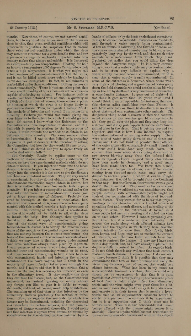  26 January 1912.) [ Continued.  months. Now these, of course, are not natural condi- tions, but to my mind the importance of the observa- tions is this, that given artificial conditions which will preserve it, it justifies the suspicion that in nature there exist natural conditions under which the virus may retain its virulence for a considerable time, and our experience as regards outbreaks imported into this country makes that almost undeniable. It is destroyed at a comparatively low temperature. Heating for half an hour toa temperature of 55 degrees Centigrade, which is not a high temperature—it is what you might call a temperature of pasteurisation—will kill the virus, and it can be killed much more quickly by heating it to 70 degrees Centigrade. In fact, in ten minutes it can be killed underthose conditions. Boiling destroys it almost immediately. There is justone other point, that a very small quantity of this virus—an active virus—is capable of infecting an animal. For instance, positive results have been obtained with as small a quantity as 1-250th of a drop; but, of course, there comes a point of dilution at which the virus is no longer likely to produce the disease. Then, as regards Heading No. 4: The methods of infection and spread, I am rather in a difficulty. Perhaps you would not mind giving me your ideas as to the extent to which I should go into that. Of course, I know what the Reference to the Committee was: The importation of disease; and if I deal with it purely in relation to the importation of disease, I must exclude the methods that obtain in an outbreak in this country. The same remark refers to dissemination. I was in that difficulty in preparing my précis ; I put it down with the intention of asking ‘the Committee just how far they would like me to go. 413. I think we should like you to speak freely on it.—To deal with it fully ? 414, Certainly —Really it applies more to the methods of dissemination. As regards infection, of course, we have the experimental methods which do not obtain in nature. If you inject the virus into the blood stream it is sure to give the disease. If you inject it deeply into the muscles it is also sure to give the disease ; but these are unnatural methods. They are very useful in experiment, but they do not obtain in nature. The sub-cutaneous inoculation might obtain in nature, but that is a method that very frequently fails experi- mentally. If you inject a susceptible animal under the skin with the virus of foot-and-mouth disease you .get a large percentage of failures. Probably the virus is destroyed at the seat of inoculation, but, whatever the reason of it is, everyone who has experi- mented with this method records a high percentage of failures. The meaning of that is that a scarification on the skin would not be liable to allow the virus to invade the body. But although that applies to the skin, it does not apply to mucous membranes. One of the surest ways of experimentally giving foot-and-mouth disease is to scarify the mucous mem- brane of the mouth or the genital organs, or the parts that are midway between the mucous membranes—the teats of the cow—and rub the virus on the scarifications. I think we may take it that in nature, under natural conditions, infection always takes place by ingestion. I can conceive, of course, a cow lying down on the infected litter and contaminating wounds on its teats, and I can conceive a man going to help a cow to calve with contaminated hands and infecting the mucous membrane of the cow’s vagina, but I think in the majority of cases infection takes place through the mouth, and I might add that it is not certain that a wound in the mouth is necessary for infection, or even in the alimentary tract. If they swallow the virus they can take the disease; but, as the Committee will understand, an animal grazing or eating almost any forage you like to give it is liable to wound its mouth, and that, of. course, would help on infection. The summing up of that then is that infection by the alimentary tract is practically the method of infec- tion. Now, as regards the methods by which the disease may be disseminated, including the theoretical risk attaching to certain imports, and the possible degrees of danger connected therewith, I would point out that infection is spread from animal to animal by co-habitation in the stables, on the pastures, by the hands of milkers, or by the boots or clothes of attendants ; it may be carried considerable distances on foodstuffs, and through a water supply being contaminated. When an animal is salivating, the threads of saliva and the straws contaminated thereby may be blown a com- paratively long way by the wind, and thus reach other animals or a watercourse from which they drink. I pointed out earlier that you could dilute the virus beyond the dangerous stage. It is a very common thing to say that a water supply may be contaminated, and it is often very difficult to explain why a water supply has not become contaminated, if it is true that a water supply is easily contaminated. In some of the outbreaks in Somerset, where there was a very high wind blowing and a great dealof water going down the field-channels, we could see the saliva blowing up in the air by itself—it is very viscous—and travelling a considerable distance. It goes out of sight—I do not think it goes more than 100 yards or so—and I should think it quite impossible, for instance, that even this viscous saliva could blow over from France. It can blow over two or three fields—there is no doubt about that—and can contaminate other animals. The dangerous thing about a stream is that the contami- nated straws in dry weather get blown up into the air; they go all over the place and they may drop into a stream, ‘and it may just happen that some unfortunate animal takes in the virus. That is putting two and two together, and that is how I am inclined to explain the contamination of a running water supply. There were tons of water going down in one of these out- breaks, and I do not think it possible that pollution of the water alone with comparatively small quantities of virus could have done very much harm. Of course, there were many straws going down, and we saw straws blowing away from the infected field. Then as regards clothes: a good many observations have been made in Germany, and a good many have been made here, too. We know that a man, if he does not change his clothes, even if he washes, coming from foot-and-mouth cases, may carry the disease to another place. I believe it can be brought long distances; it could be brought from the Continent in that way. But the German observations went a good deal further than that. They went so far as to show, on evidence that I would not say was unsatisfactory, that people meeting with contaminated people might get their clothes contaminated with the virus of foot-and- mouth disease. They went so far as to say that prayer- meetings in the churches were a fruitful source of spreading foot-and-mouth disease, and according to the history of some of the outbreaks, it looked as if these people had met at a meeting and rubbed the virus on to each other. However, I cannot personally con- firm this; but it is made on good authority. Of course, the roads along which affected animals have passed and the wagons in which they have travelled remain infective for some time. Rats, fowls, birds, cats, horses, and dogs, may act as mechanical carriers of infection, and the two latter animals have been known to contract the disease. I may say I have seen it in a dog myself, but, as I have already explained, the dog is a difficult animal to infect. As regards birds, I do not think thereis any evidence that birds contract foot-and-mouth disease. I cannot deny. I do not wish to deny, because I think it is possible that they may contaminate their feet or their plumage and carry the virus long distances; but, of course, that would be a chance infection. What has been in my mind for a considerable time—it is a thing that one could only thresh out by experiment—is this: that it is quite possible that certain birds picking up the virus with pieces of food from a field, might infect their alimentary tracts, and the virus might even grow there for a bit, and in such cases they could carry it long distances, and excrete it in their feces; that is merely a hypo- thesis such as an experimenter considers before he starts to experiment; he controls it by experiment; but it is a suggestion that I think must not be thrown aside. Then it is also conceivable that human beings affected with the disease might convey it to animals. That is.a point which has not been taken up by very many men who discuss and write on the subject,