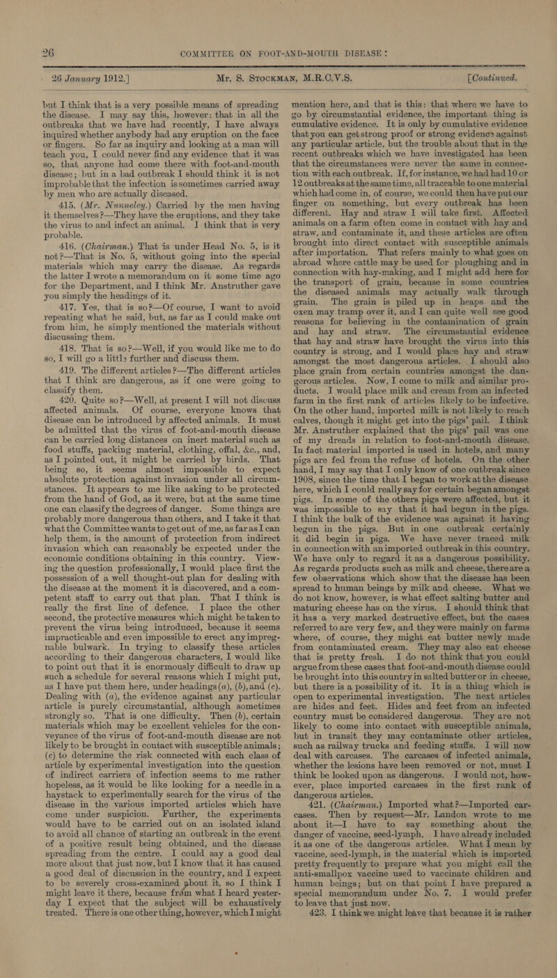  26 Janwary 1912.) [ Continued.  but I think that is a very possible means of spreading the disease. JI may say this, however: that in all the outbreaks that we have had recently, I have always inquired whether anybody had any eruption on the face or fingers. So far as inquiry and looking at a man will teach you, I could never find any evidence that it was so, that anyone had come there with foot-and-mouth disease; but in a bad outbreak I should think it is not improbable that the infection issometimes carried away by men who are actually diseased. 415. (Mr. Nunneley.) Carried by the men having it themselves &gt;—They have the eruptions, and they take the virus to and infect an animal. I think that is very probable. 416. (Chairman.) That is under Head No. 5, is it not P—That is No. 5, without going into the special materials which may carry the disease. As regards the latter I wrote a memorandum on it some time ago for the Department, and I think Mr. Anstruther gave you simply the headings of it. 417, Yes, that is soP?—Of course, I want to avoid repeating what he said, but, as far as I could make out from him, he simply mentioned the materials without discussing them. 418. That is so?—Well, if you would like me to do so, I will go a little further and discuss them. 419. The different articles ?’—The different articles that I think are dangerous, as if one were going to classify them. 420, Quite soP—Well, at present I will not discuss affected animals. Of course, everyone knows that disease can be introduced by affected animals. It must be admitted that the virus of foot-and-mouth disease can be carried long distances on inert material such as food stuffs, packing material, clothing, offal, &amp;c., and, as I pointed out, it might be carried by birds. That being so, it seems almost impossible to expect absolute protection against invasion under all circum- stances. It appears to me like asking to be protected from the hand of God, as it were, but at the same time one can classify the degrees of danger. Some things are probably more dangerous than others, and I take it that what the Committee wants to get out of me, as far as I can help them, is the amount of protection from indirect invasion which can reasonably be expected under the economic conditions obtaining in this country. View- ing the question professionally, I would place first the possession of a well thought-out plan for dealing with the disease at the moment it is discovered, and a com- petent staff to carry out that plan. That I think is really the first line of defence. I place the other second, the protective measures which might be taken to prevent the virus being introduced, because it seems impracticable and even impossible to erect any impreg- nable bulwark. In trying to classify these articles according to their dangerous characters, I would like to point out that it is enormously difficult to draw up such a schedule for several reasons which I might put, as I have put them here, under headings (a), (b),and (c). Dealing with (a), the evidence against any particular article is purely circumstantial, although sometimes strongly so. That is one difficulty. Then (b), certain materials which may be excellent vehicles for the con- veyance of the virus of foot-and-mouth disease are not likely to be brought in contact with susceptible animals ; (c) to determine the risk connected with each class of article by experimental investigation into the question of indirect carriers of infection seems to me rather hopeless, as it would be like looking for a needle ina haystack to experimentally search for the virus of the disease in the various imported articles which have come under suspicion. Further, the experiments would have to be carried out on an isolated island to avoid all chance of starting an outbreak in the event of a positive result being obtained, and the disease spreading from the centre. I could say a good deal more about that just now, but I know that it has caused a good deal of discussion in the country, and I expect to be severely cross-examined Fag it, so I think I might leave it there, because frém what I heard yester- day I expect that the subject will be exhaustively treated. There is one other thing, however, which I might mention here, and that is this: that where we have to go by circumstantial evidence, the important thing is cumulative evidence. It is only by cumulative evidence that you can getstrong proof or strong evidenc? against any particular article, but the trouble about that in the recent outbreaks which we have investigated has been that the cireumstances were never the same in connec- tion with each outbreak. If, for instance, we had had 10 or 2 outbreaks at the same time, all traceable to one material which had come in, of course, we could then haveput our finger on something, but every outbreak has heen different. Hay and straw I will take first. Affected animals on a farm often come in contact with hay and straw, and contaminate it, and these articles are often brought into direct contact with susceptible animals after importation. That refers mainly to what goes on abroad where cattle may be used for ploughing and in connection with hay-making, and I might add here for the transport of grain, because in some countries the diseased animals may actually walk through grain. The grain is piled up in heaps and the oxen may tramp over it, and I can quite well see good reasons for believing in the contamination of grain and hay and straw. ‘The circumstantial evidence that hay and straw have brought the virus into this country is strong, and I would place hay and straw amongst the most dangerous articles. I should also place grain from certain countries amongst the dan- gerous articles. Now, I come to milk and similar pro- ducts. J would place milk and cream from an infected farm in the first rank of articles likely to be infective. On the other hand, imported milk is not likely to reach calves, though it might get into the pigs’ pail. I think Mr. Anstruther explained that the pigs’ pail was one - of my dreads in relation to foot-and-mouth. disease. In fact material imported is used in hotels, and many pigs are fed from the refuse of hotels. On the other hand, I may say that I only know of one outbreak since 1908, since the time that I began to workatthe disease here, which I could really say for certain began amongst. pigs. In some of the others pigs were affected, but it was impossible to say that it had begun in the pigs. I think the bulk of the evidence was against it having begun in the pigs. But in one outbreak certainly it did begin in pigs. We have never traced milk in connection with an imported outbreak in this country. We have only to regard it as a dangerous possibility. As regards products such as milk and cheese, thereare a few observations which show that the disease has been spread to human beings by milk and cheese. What we do not know, however, is what effect salting butter and maturing cheese has on the virus. I should think that it has a very marked destructive effect, but the cases referred to are very few, and they were mainly on farms where, of course, they might eat butter newly made from contaminated cream. They may also eat cheese that is pretty fresh. JI do not think that you could argue from these cases that foot-and-mouth disease could be brought into this country im salted butter or in cheese, but there is a possibility of it. It is a thing which is open to experimental investigation. The next articles are hides and feet. Hides and feet from an infected country must be considered dangerous. They are not likely to come into contact with susceptible animals, but in transit they may contaminate other articles, such as railway trucks and feeding stuffs. I will now deal with carcases. The carcases of infected animals, whether the lesions have been removed or not, must I think be looked upon as dangerous. I would not, how- ever, place imported carcases in the first rank of dangerous articles. 421. (Chairman.) Imported what?—Imported car- cases. Then by request—Mr. Landon wrote to me about it—I have to say something about the danger of vaccine, seed-lymph, I have already included it as one of the dangerous articles. What I mean by vaccine, seed-lymph, is the material which is imported pretty frequently to prepare what you might call the anti-smallpox vaccine used to vaccinate children and human beings; but on that point I have prepared a special memorandum under No. 7, I would prefer to leave that just now. 423, I think we might leave that because it is rather