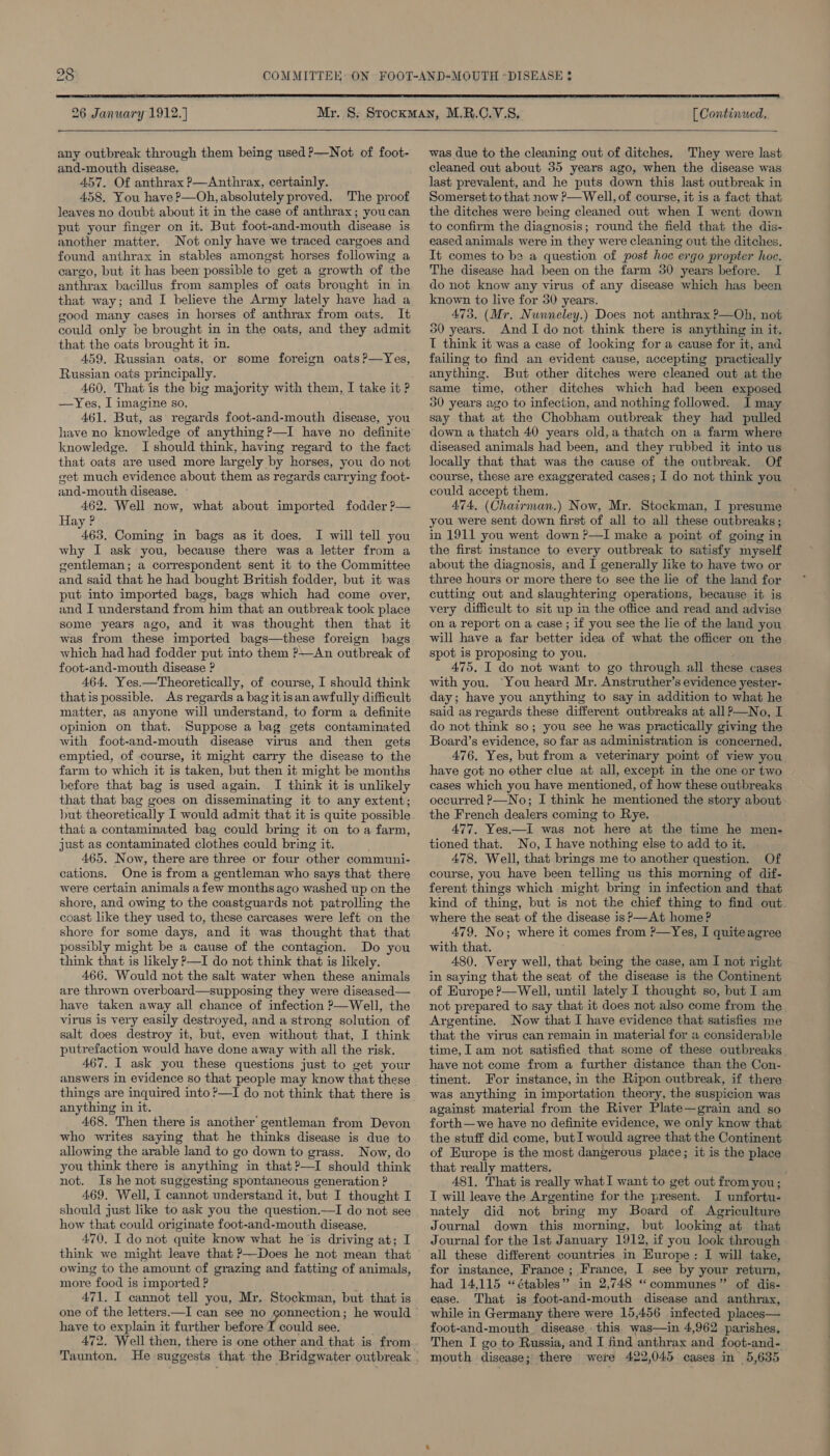  26 January 1912.) any outbreak through them being used ?—Not of foot- and-mouth disease, 457. Of anthrax P—Anthrax, certainly. 458. You have P—Oh, absolutely proved, The proof leaves no doubt about it in the case of anthrax; you can put your finger on it. But foot-and-mouth disease is another matter. Not only have we traced cargoes and found anthrax in stables amongst horses following a cargo, but it has been possible to get a growth of the anthrax bacillus from samples of oats brought in in that way; and I believe the Army lately have had a good many cases in horses of anthrax from oats. It could only be brought in in the oats, and they admit that the oats brought it in. 459, Russian oats, or some foreign oats ?—Yes, Russian oats principally. 460, That is the big majority with them, I take it ? —Yes, I imagine so. 461. But, as regards foot-and-mouth disease, you have no knowledge of anything?—I have no definite knowledge. I should think, having regard to the fact that oats are used more largely by horses, you do not eet much evidence about them as regards carrying foot- and-mouth disease. 462. Well now, what about imported fodder ?— Hay ? 463. Coming in bags as it does. I will tell you why I ask you, because there was a letter from a gentleman; a correspondent sent it to the Committee and said that he had bought British fodder, but it was put into imported bags, bags which had come over, and I understand from him that an outbreak took place some years ago, and it was thought then that it was from these imported bags—these foreign bags which had had fodder put into them ?—An outbreak of foot-and-mouth disease ? 464. Yes.—Theoretically, of course, I should think thatis possible. As regards a bag itisan awfully difficult matter, as anyone will understand, to form a definite opinion on that. Suppose a bag gets contaminated with foot-and-mouth disease virus and then gets emptied, of course, it might carry the disease to “the farm to which it is taken, “put then it might be months before that bag is used again. I think it is unlikely that that bag goes on disseminating it to any extent; but theoretically I would admit that it is quite possible that a contaminated bag could bring it on toa farm, just as contaminated clothes could bri ing it. 465. Now, there are three or four other communi- cations. One is from a gentleman who says that there were certain animals a few months ago washed up on the shore, and owing to the coastguards not patrolling the coast like they used to, these carcases were left on the shore for some days, and it was thought that that possibly might be a cause of the contagion. Do you think that is likely P—I do not think that is likely. 466. Would not the salt water when these animals are thrown overboard—supposing they were diseased— have taken away all chance of infection P—Well, the virus is very easily destroyed, and a strong solution of salt does destroy it, but, even without that, I think putrefaction would have done away with all the risk. 467. I ask you these questions just to get your answers in evidence so that people may know that these things are inquired into ?—I do not think that there is anything in it. 468. Then there is another gentleman from Devon who writes saying that he thinks disease is due to allowing the arable land to go down to grass. Now, do you think there is anything in that?—I should think not. Is he not suggesting spontaneous generation ? 469, Well, I cannot understand it, but I thought I should just like to ask you the question.—I do not see how that could originate foot-and-mouth disease, 470, I do not quite know what he is driving at; I think we might leave that ?—Does he not mean that owing to the amount of grazing and fatting of animals, more food is imported ? 471. I cannot tell you, Mr. Stockman, but that is have to explain it further before I could see. 472. Well then, there is one other and that is from Taunton. [ Continued.  was due to the cleaning out of ditches. They were last cleaned out about 35 years ago, when the disease was last prevalent, and he puts down this last outbreak in Somerset to that now P—Well, of course, it is a fact that the ditches were being cleaned out when I went down to confirm the diagnosis; round the field that the dis- eased animals were in they were cleaning out the ditches. It comes to be a question of post hoc ergo propter hoe. The disease had been on the farm 30 years before. I do not know any virus of any disease which has been known to live for 30 years. 473. (Mr. Nunneley.) Does not anthrax ?—Oh, not 50 years. And I do not think there is anything in it. I think it was a case of looking for a cause for it, and failing to find an evident cause, accepting practically anything. But other ditches were cleaned out at the same time, other ditches which had been exposed 30 years ago to infection, and nothing followed. I may say that at the Chobham outbreak they had pulled down a thatch 40 years old,a thatch on a farm where diseased animals had been, and they rubbed it into us locally that that was the cause of the outbreak. Of course, these are exaggerated cases; I do not think you could accept them. 474, (Chairman.) Now, Mr. Stockman, I presume you were sent down first of all to all these outbreaks ; in 1911 you went down ?—I make a point of going in the first instance to every outbreak to satisfy myself about the diagnosis, and I generally like to have two or three hours or more there to see the lie of the land for cutting out and slaughtering operations, because it is very difficult to sit up in the office and read and advise on a report on a case ; if you see the lie of the land you will have a far better idea of what the officer on the spot is proposing to you. 475. I do not want to go through all these cases with you. You heard Mr. Anstruther’s evidence yester- day; have you anything to say in addition to what he said as regards these different outbreaks at all?—No, I do not think so; you see he was practically giving the Board’s evidence, so far as administration is concerned. 476. Yes, but from a veterinary point of view you have got no other clue at all, except in the one or two cases which you have mentioned, of how these outbreaks occurred P—No; I think he mentioned the story about the French dealers coming to Rye. 477. Yes.—I was not here at the time he men- tioned that. No, I have nothing else to add to it. 478. Well, that brings me to another question. Of course, you have been telling us this morning of dif- ferent things which might bring in infection and that kind of thing, but is not the chief thing to find out where the seat of the disease is? —At home? 479. No; where it comes from ?—Yes, I quiteagree with that. 480. Very well, that being the case, am I not right in saying that the seat of the disease is the Continent of Europe ?—Well, until lately I thought so, but I am not prepared to say that it does not also come from the Argentine. Now that I have evidence that satisfies me that the virus can remain in material for a considerable time, I am not satisfied that some of these outbreaks have not come from a further distance than the Con- tinent. For instance, in the Ripon outbreak, if there was anything in importation theory, the suspicion was against material from the River Plate—grain and so forth—we have no definite evidence, we only know that the stuff did come, but I would agree that the Continent of Europe is the most dangerous place; it is the place that really matters. ; 481. That is really whatI want to get out from you; I will leave the Argentine for the present. I unfortu- nately did not bring my Board of Agriculture Journal down this morning, but looking at that Journal for the 1st January 1912, if you look through all these different countries in Hurope: I will take, for instance, France ; France, I see by your return, had 14,115 “étables” in 2,748 “communes” of dis- ease. That is foot-and-mouth disease and anthrax, while in Germany there were 15,456 infected places— foot-and-mouth. disease this. was—in 4,962 parishes. Then I go to Russia, and I find anthrax and foot-and- mouth disease; there were 422,045 cases in 5,635