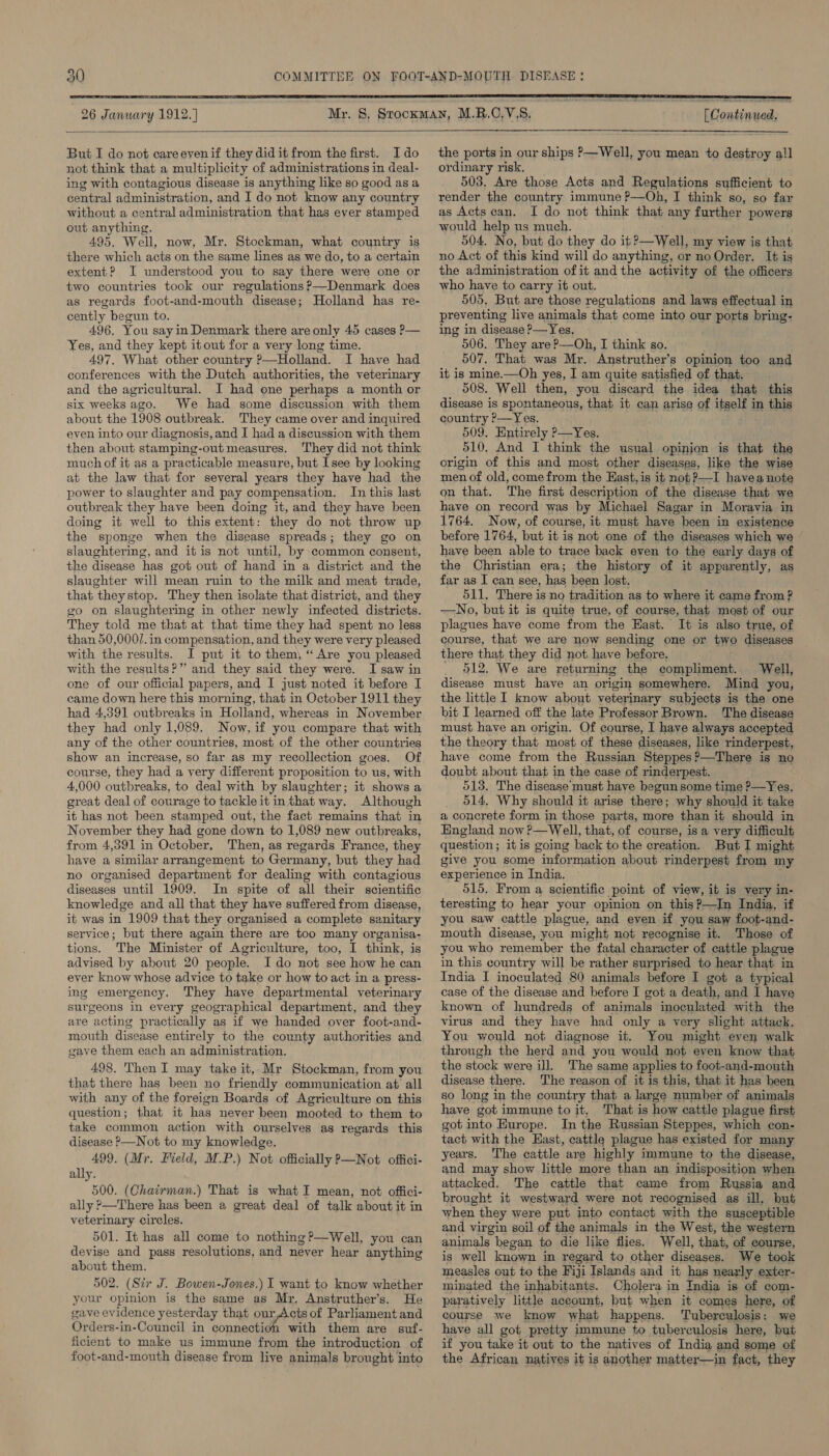 9°  26 January 1912. ] [ Continued,  But I do not careevenif they did it from the first. Ido not think that a multiplicity of administrations in deal- ing with contagious disease is anything like so good as a central administration, and I do not know any country without a central administration that has ever stamped out anything. 495. Well, now, Mr. Stockman, what country is there which acts on the same lines as we do, to a certain extent? I understood you to say there were one or two countries took our regulations ?—Denmark does as regards foot-and-mouth disease; Holland has re- cently begun to. 496, You sayin Denmark there are only 45 cases P— Yes, and they kept itout for a very long time. 497. What other country ?—Holland. I have had conferences with the Dutch authorities, the veterinary and the agricultural. I had one perhaps a month or six weeks ago. We had some discussion with them about the 1908 outbreak. They came over and inquired even into our diagnosis, and I had a discussion with them then about stamping-out measures. They did not think much of it as a practicable measure, but Isee by looking at the law that for several years they have had the power to slaughter and pay compensation. In this last outbreak they have been doing it, and they have been doing it well to this extent: they do not throw up the sponge when the disease spreads; they go on slaughtering, and itis not until, by common consent, the disease has got out of hand in a district and the slaughter will mean ruin to the milk and meat trade, that theystop. They then isolate that district, and they go on slaughtering in other newly infected districts. They told me that at that time they had spent no less than 50,000/.in compensation, and they were very pleased with the results. I put it to them, “Are you pleased with the results?” and they said they were. I saw in one of our official papers, and I just noted it before I came down here this morning, that in October 1911 they had 4,391 outbreaks in Holland, whereas in November they had only 1,089. Now, if you compare that with any of the other countries, most of the other countries show an increase, so far as my recollection goes. Of course, they had a very different proposition to us, with 4,000 outbreaks, to deal with by slaughter; it shows a great deal of courage to tackle it inthat way. Although it has not been stamped out, the fact remains that in November they had gone down to 1,089 new outbreaks, from 4,391 in October, Then, as regards France, they have a similar arrangement to Germany, but they had no organised department for dealing with contagious diseases until 1909. In spite of all their scientific knowledge and all that they have suffered from disease, it was in 1909 that they organised a complete sanitary service; but there again there are too many organisa- tions. The Minister of Agriculture, too, I think, is advised by about 20 people. I do not see how he can ever know whose advice to take or how to act in a press- ing emergency. They have departmental veterinary surgeons in every geographical department, and they are acting practically as if we handed over foot-and- mouth disease entirely to the county authorities and gave them each an administration. 498. Then I may take it, Mr Stockman, from you that there has been no friendly communication at all with any of the foreign Boards of Agriculture on this question; that it has never been mooted to them to take common action with ourselves as regards this disease ?—Not to my knowledge. 499. (Mr. Field, M.P.) Not officially P—Not offici- ally. 500. (Chairman.) That is what I mean, not offici- ally &gt;—There has been a great deal of talk about it in veterinary circles. 501. It has all come to nothing ?—Well, you can devise and pass resolutions, and never hear anything about them. 502. (Six J. Bowen-Jones.) I want to know whether your opinion is the same as Mr. Anstruther’s. He gave evidence yesterday that our,Acts of Parliament and Orders-in-Council in connectioh with them are suf- ficient to make us immune from the introduction of foot-and-mouth disease from live animals brought into  the ports in our ships P—Well, you mean to destroy all ordinary risk. 503. Are those Acts and Regulations sufficient to render the country immune P—Oh, I think so, so far as Acts can. I do not think that any further powers would help us much. 504. No, but do they do it 2—Well, my view is that no Act of this kind will do anything, or no Order, It is the administration of it andthe activity of the officers who have to carry it out. 505. But are those regulations and laws effectual in preventing live animals that come into our ports bring- ing in disease P—Yes. 506. They are?—Oh, I think so. 507. That was Mr. Anstruther’s opinion too and it is mine.—Oh yes, I am quite satisfied of that. 508. Well then, you discard the idea that this disease is spontaneous, that it can arise of itself in this country P—Yes. 509. Entirely P—Yes. o10, And I think the usual opinion is that the origin of this and most other diseases, like the wise men of old, come from the East, is it not ?—I havea note on that. The first description of the disease that we have on record was by Michael Sagar in Moravia in 1764. Now, of course, it must have been in existence before 1764, but it is not one of the diseases which we have been able to trace back even to the early days of the Christian era; the history of it apparently, as far as I can see, has been lost. 511. There is no tradition as to where it came from ? —No, but it is quite true, of course, that most of our plagues have come from the Kast. It is also true, of course, that we are now sending one or ie diseases there that they did not. have before.  512, We are returning the oomvelineon? Well, disease must have an origin somewhere. Mind you, the little I know about veterinary subjects is the one bit I learned off the late Professor Brown. ‘The disease must have an origin. Of course, I have always accepted the theory that most of these diseases, like rinderpest, have come from the Russian Steppes?—There is no doubt about that in the case of rinderpest. 513. The disease’ must have begun some time P—Yes. 514, Why should it arise there; why should it take a concrete form in those parts, more than it should in England now ?—Well, that, of course, is a very difficult question; itis going back to the creation. But I might give you some information about rinderpest from my experience in India. 515. From a scientific point of view, it is very in- teresting to hear your opinion on this?—IJn India, if you saw cattle plague, and even if you saw foot-and- mouth disease, you might not recognise it. Those of you who remember the fatal character of cattle plague in this country will be rather surprised to hear that in India I inoculated 80 animals before I got a typical case of the disease and before I got a death, and I haye known of hundreds of animals inoculated with the virus and they have had only a very slight attack. You would not diagnose it. You might even walk through the herd and you would not even know that the stock were ill. The same applies to foot-and-mouth disease there. The reason of it is this, that it has been so long in the country that a large number of animals have got immune to it, That is how cattle plague first got into Europe. In the Russian Steppes, which con- tact with the East, cattle plague has existed for many years. The cattle are highly immune to the disease, and may show little more than an indisposition when attacked. The cattle that came from Russia and brought it westward were not recognised as ill, but when they were put into contact with the susceptible and virgin soil of the animals in the West, the western animals began to die like flies. Well, that, of course, is well known in regard to other diseases. We took measles out to the Fiji Islands and it has nearly exter- minated the inhabitants. Cholera in India is of com- paratively little account, but when it comes here, of course we know what happens. Tuberculosis: we have all got pretty immune to tuberculosis here, but if you take it out to the natives of India and some of the African natives it is another matter—in fact, they