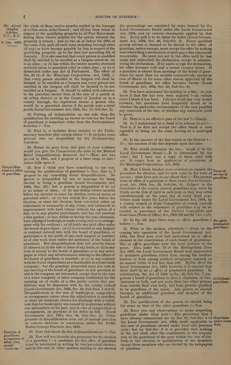 Mr. Alfred the whole of those twelve-months resided in the borough the proceedings are regulated by rules framed by the Douglas or within seven miles thereof ; and (d) has been rated in Local Government Board under the Local Government Adrian, respect of the qualifying property to all Poor Ratesmade Act, 1894, and by various enactments applied by that OB Boe during those twelve months for the parish wherein the 8 Jan. 1906, Property is situate ; and (e) has on or before the 20th of the same July paid all such rates including borough rates (if any) as have become payable by him in respect of the qualifying property up to the then last preceding 5th of January. It is also enacted that every person so qualified shall be entitled to be enrolled as a burgess unless he (a) is an alien ; or (b) has within the twelve months aforesaid received union or parochial relief or other alms ; or (c) is disentitled under any Act of Parliament. The effect of Sec, 45 (8) of the Municipal Corporations Act, 1882, i; that every person enrolled in the burgess roll shall be deemed to be enrolled as a burgess and every person not enrolled in the burgess roll shall be deemed to be not enrolled as a burgess. It should be added with reference to the parochial elector that, in the case of a parish in an urban district or in the County of London or ina county borough, the expression means a person who would be a parochial elector if the parish were a rural parish (Local Government Act, 1894, Sec. 75, Sub-Sec. 2). 18. Putting all technicalities on one side then, the qualification for entitling an elector to vote for the board of guardians is somewhat wider than the Parliamentary franchise ?—Yes. 19. That is, it includes those entitled to the Parlia- mentary franchise plus certain others ?—It includes some persons who are disqualified for the Parliamentary franchise. 20. Before we pass from this part of your evidence would you give the Commission the date of the Medical Relief Disqualification Removal Act ?—That Act was passed in 1885, and I propose at a later stage to dwe i rather fully upon it. Disqualifica- } 21. Now I think you have something to say con- tions for office Act. Every poll is to be taken by ballot (Local Govern- ment Act, 1894, Sec. 48, Sub-Sec. 3). Every qualified person elected or deemed to be elected to the office of guardian, unless exempt, must accept the office by making and subscribing a declaration or must pay a fine summarily recoverable. He must not act in the office until he has made and subscribed the declaration except in adminis- tering the declaration. If he omits to sign the declaration, his office becomes void and a casual vacancy arises. If a guardian is absent from meetings of the board of guar- dians for more than six months consecutively, except in case of illness or for some other reason approved by the board of guardians, his office becomes vacant (Local Government Act, 1894, Sec. 46, Sub-Sec. 6). 24. You have mentioned the liability to a fine; do you know if that fine has ever been imposed ?—In certain cases I think it has been. Ido not recall any very recent instance, but questions have frequently arisen as to whether the particular circumstances of the case justified any remission of the fine, or whether any remission could be given. 25. Then it is an effective part of the law ?—Clearly. 26. As I understand he is fined if he refuses to act ?— That is, if he does not accept the office which is now regarded as being on the same footing as a municipal office. 27. Is the amount of the fine stated in the Statute 7?— No; the amount of the fine depends upon the rules. 28. Who would determine the fine; would it be the Local Government Board ?—It is determined by the rules; but I have not a copy of those rules with me. It comes from an application of provisions | of the Municipal Corporations Act, 1882. 29. That I think finishes your evidence as regards the cerning the qualification of guardians ?—Yes, that is, I propose to say something about disqualification. No person is disqualified by sex or marriage for. being Term of of guardian. procedure for election, and we now come to the term of &lt;oivice of service ; what have you to say about that ?—The normal oyardian. elected or being a guardian (Local Government Act, 1894, Sec. 20); but a person is disqualified if he (a) is an infant or alien; or (6) has within twelve months before his election or since his election received union or parochial relief; or (c) has within five years before his election, or since his election, been convicted either on indictment or summarily of any crime, and sentenced to imprisonment with hard labour without the option of a fine, or to any greater punishment, and has not received a free pardon ; or has, within or during the time aforesaid, term of office of a guardian is three years (Local Govern- ment Act, 1894, Sec. 20, Sub-Sec. 6). Subject to the directions of the county council, guardians may retire by thirds on the 15th of April in each year, or they may retire simultaneously on the same day in every third year. Orders made under the Local Government Act, 1894, by a county council or Joint Committee of county councils with respect to the retirement of guardians nay be reé- scinded in pursuance of the District Councillors and Guardians (Term of Office) Act, 1900 (63 and 64 Yict. ¢.1). been adjudged bankrupt,or made a compositicn or arrange- ment with his creditors ; or (d) holds any paid office under the board of guardians ; or (e) is concerned in any bargain 30. In the old days there were ew officio guardians I Ex-oficio believe 7—Yes. nominated 31. What is the modern substitute ?—Prior to the S¥@dians. or contract entered into with the board of guardians, or participates in the profit of any such bargain or contract or of any work done under the authority of the board of guardians. But disqualification does not arise by reason of interest (a) in the sale or lease of any lands, or (b) in any loan of money to the board of guardians, orin any news- paper in which any advertisement relating to the affairs of the board of guardians is inserted ; or (c) in any contract with the board of guardians as ashareholder in a joint stock company ; but the guardian interested must not vote at any meeting of the board of guardians on any question in which the company are interested, except that in the case of a water company or other company established for the carrying on of works of a like public nature this pro- hibition may be dispensed with by the county council (Local Government Act, 1894, Sec. 46, Sub-Secs. 1 and 2). Disqualification in the case of bankruptcy, composition or arrangement ceases when the adjudication is annulled, or when the bankrupt obtains his discharge with a certifi- cate that his bankruptcy was caused by misfortune without any misconduct on his part, and in case of composition or arrangement, on payment of his debts in full. (Local Government Act, 1894, Sec. 46, Sub.-Sec. 4). Other grounds of disqualification arise out of corrupt practices at various elections or convictions under the Public Bodies Corrupt Practices Act, 1889. Election of 22. Does that finish the list of disqualifications ?—Yes. coming into operation of the Local Government Act, 1894, the Poor Law Acts had authorised an ex officio element in the constitution of each board of guardians. The ex officio guardians were the local justices of the peace. Also, under Sec. 79 of the Metropolitan Poor Act, 1867, the Local Government Board were empowered to nominate guardians either from among the resident justices or from among resident ratepayers assessed on an annual value of not less than £40. By Sec. 20 of the Local Government Act, 1894, however, it is enacted that there shall be no ea officio or nominated guardians. In substitution, the Act of 1894 by Sec. 20, Sub-Sec. 7, em- from outside their own body, but from persons qualified to be guardians of the union. Any person so elected becomes an additional guardian and member of the board of guardians. 32. The qualification of the person so elected being the same as that of the other guardians ?—Yes. 33. Have you any observations to make respecting guardians under local Acts ?—The provisions that I the case of guardians elected under local and personal Acts; but by Sub-Sec. 6 it is provided that nothing in the Act shall alter the constitution of the corpora- i sSeneanst of .23 Now will you describe the procedure for tke election tion of the guardians of the poor within the city of Ox- aad Bid, of a guardian I-A candidate for the office of guardian ford, or the election or qualification of the members casual ° must be nominated in writing by two parochial electors, except those members who are elected by the ratepayers vacancies, and in this and in other matters relating to the election of parishes.