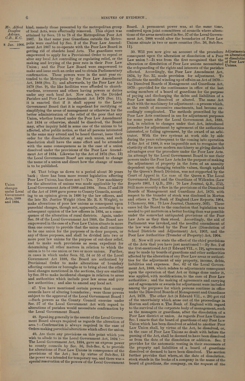 Douglas Adrian. C.B., K.C. 8 Jan. 1906.   Union changes under Local Government Acts, 1888 and 1894. 6 MINUTES OF of local Acts, were effectually removed. This object was attained by Secs. 73 to 78 of the Metropolitan Poor Act 1867. In that same year Guardians outside the Metro- polis were enabled by Sec. 2 of the Poor Law Amend- ment Act 1867 to co-operate with the Poor Law Board in getting rid of obsolete local Acts. The guardians were empowered to apply for a Provisional Order to repeal or alter any local Act controlling or regulating relief, or the making and levying of the poor rate in their Poor Law Union; and the Poor Law Board were empowered to make and issue such an order and to obtain Parliamentary confirmation. These powers were in the next year ex- tended to the Metropolis by the Poor Law Amendment Act, 1868 (Sec. 3); and afterwards, by the Poor Law Act 1879 (Sec. 9), the like facilities were afforded to church- wardens, overseers and others having powers or duties under any such local Act. Now also, by the Divided Parishes and Poor Law Amendment Act 1876 (Sec. 11), it is enacted that if it shall appear to the Local Government Board that it is expedient for rectifying or simplifying the areas of management or otherwise for the better administration of the relief of the poor that any Union, whether formed under the Poor Law Amendment Act 1834 or otherwise, should be dissolved, the Board may, after inquiry held in some one of the unions to be affected, after public notice, so that all persons interested in the same may attend and be heard thereat, issue their order for the dissolution of any such union, and such dissolution shall have the same effect and be attended with the same consequences as in the case of a union dissolved under the provisions of the Poor Law Amend- ment Act of 1834. Likewise by the Act of 1876 (Sec. 13) the Local Government Board are empowered to change the name of a union and direct how the change of name is to be published. 46. That brings us down to a period about 30 years back; there has been more recent legislation affecting Poor Law Unions, has there not ?—Yes. New machinery for the alteration of unions was made applicable by the Loca] Government Acts of 1888 and 1894. Secs. 57 and 59 of the Act of 1888 gave power to County Councils, accord- ing to an opinion given in 1890 by the law officers, and the late Mr. Justice Wright (then Mr. R. 8. Wright), to make alterations of poor law unions as consequent upon parochial changes, though not, apparently, according to a subsequent opinion of the law officers in 1894, as a conse- quence of the alteration of rural districts. Again, under Sec. 58 of the Local Government Act 1888, the Board are empowered in the case of a Poor Law Union situate in more than one county to provide that the union shall continue to be one union for the purposes of in-door paupers, or any of those purposes, and shall be divided into two or more poor law unions for the purpose of out-door relief, and to make such provisions as seem expedient for determining all other matters in relation to which the union is to ke one union or two or more unions. Further, in cases in which under Secs. 52, 54 or 55 of the Local Government Act 1888, the Board are authorised by Provisional Order to make alterations of boundary affecting counties or boroughs or to bring about the other local changes mentioned in the sections, they are enabled by Sec. 59 to make incidental changes in relation to areas and authorities which include poor law areas and poor law authorities ; and also to amend any local act. 47. You have mentioned certain powers that county councils have of altering boundaries ; were those powers subject to the approval of the Local Government Board ? —Such powers as the County Council exercise under Sec. 57 of the Local Government Act with regard to alterations of parishes would necessitate confirmation by the Local Government Board. 48. Speaking generally is the assent of the Local Govern- ment Board always required as regards the alteration of area ?—Confirmation is always required in the case of Orders making parochial alterations which affect the union. 49. Are there any provisions on this point which you wish to allude to in the Local Government Act, 1894 7— The Local Government Act, 1894, gave an express power to county councils by Sec. 36, Sub-Sec. 6, to provide for alterations of Poor Law Unions in consequence of the provisions of the Act; but by virtue of Sub-Sec, 13 the power wes intended for temporary use, and there was a special reservation of the powers of the’ Local Government EVIDENCE , conferred upon joint committees of councils where altera- tions of the areas mentioned in Sec. 57 of the Local Govern- ment Act, 1888 would alter the boundaries of Poor Law Unions situate in two or more counties (Sec. 36, Sub-Sec. 1]). 50. Will you now give an account of the procedure Adjustment: consequent upon the alteration or dissolution of a Poor © alteratior Law union ?—It was from the first recognised that the se ome alteration or dissolution of Poor Law unions necessitated tpions, ab the safeguarding of the rights and interests of the parishes affected. Accordingly, the Poor Law Amendment Act, 1834, by Sec. 32, made provision for adjustment. To facilitate the needful winding up of affairs an Act of 1870— the Dissolved Boards of Management and Guardians Act, 1870—provided for the continuance in office of the. last acting members of a board of guardians for the purpose of paying and discharging the debts and liabilities of a Poor Law union dissolved or altered. The same Act. dealt with the machinery for adjustment—a process which,. as the result of successive enactments, had become ex- ceedingly complicated. The methods prescribed by the Poor Law Acts continued in use for adjustment purposes. for some years after the Local Government Act, 1888, had, in relation to changes under that Act, introduced procedure for adjustment by agreement of the authorities. interested, or failing agreement, by the award of an arbi- trator. With the two systems at work side. by side during the years subsequent to the coming into operation of the Act of 1888, it was impossible not to recognise the elasticity of the more modern machinery as giving distinct. advantages over the procedure under the Poor Law Acts. An attempt by the Local Government Board to use their powers under the Poor Law Acts for the purpose of making the adjustment of property in the form of an annuity dependent upon changing rateable values, though upheld by the Queen’s Bench Division, was not supported by the Court of Appeal in the case of the Queen v. The Local Government Board and the Guardians of Willesden (Law Reports 1901, I Q.B., 210; 70 Law Journal, Q.B., 272), Still more recently a flaw in the provisions of the Dissolved Boards of Management and Guardians Act, 1870, with respect to the transfer of stock was disclosed in Morton and others v. The Bank of England (Law Reports, 1904, 1 Chancery, 664; 73 Law Journal, Chancery, 503). These cases led the Board to the conclusion that legislation was needed to put matters on a better footing than was possible under the somewhat antiquated provisions of the Poor Law Acts as they then stood. Accordingly, the aid of Parliament was invoked, and the needful amendment of the law was effected by the Poor Law (Dissolution of School Districts and Adjustment) Act, 1903, and the Poor Law Authorities (Transfer of Property) Act, 1904. 51. Now will you state the effect of the chief provisions of the Acts that you have just mentioned ?—By Sec. 2 of the first-mentioned Act (3 Edward VIL., c. 19), agreements may be made by boards of guardians and other authorities affected by the alteration of any Poor Law areas or authori- ties for the adjustment of any property, income, debts, liabilities and expenses. Sec. 62 of the Local Govern- ment Act, 1888, which relates to adjustments consequent upon the operation of that Act or things done under it, was applied, with modifications, to the case of Poor Law authorities ; and the making of agreements and carrying out of agreements or awards for adjustment were included among the purposes for which persons continue in office under the Dissolved Boards of Management and Guardians Act, 1870. The other Act (4 Edward VII, c. 20) got rid of the uncertainty which arose out of the proceedings in Morton and others v. The Bank of England with regard to the survival of the corporate body of management, such as the managers or guardians, after the dissolution of a Poor Law district or union. As regards Poor Law Unions Sec. 1 enacts that the board of guardians of any Poor Law Union which has been dissolved or added to another Poor Law Union shall, by virtue of the Act, be dissolved, or, in the case of Poor Law Unions so dealt with before the passing of the Act, shall be deemed to have been dissolved as from the date of the dissolution or addition. Sec. 2 provides for the automatic vesting in their successors of the property and liabilities of a board of guardians - dissolved or deemed to have been dissolved. The section further provides that where, at the date of dissolution, stock stands in the books of a company in the name of the board of guardians, the company, on the request of the