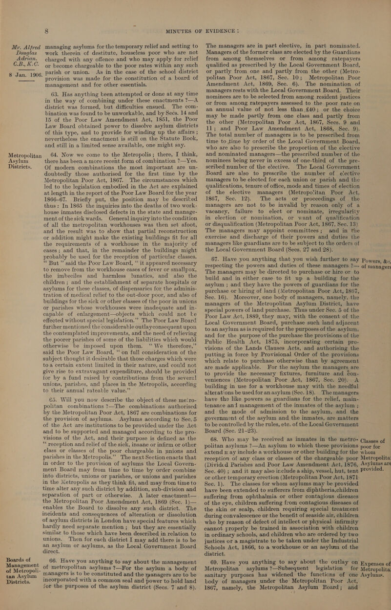   Douglas work therein of destitute, houseless poor who are not Managers of the former class are elected by the Guardians Adrian. charged with any offence and who may apply for relief from among themselves or from among ratepayers C.B.,K.C. oy become chargeable to the poor rates within any such qualified as prescribed by the Local Government Board, 8 Jan. 1906 parish or union. As in the case of the school district or partly from one and partly from the other (Metro- : ‘ provision was made for the constitution of a board of politan Poor Act, 1867, Sec. 10; Metropolitan Poor management and for other essentials. Amendment Act, 1869, Sec. 6). The nomination of ; ; managers rests with the Local Government Board. Their pe eee, thing been attempted, or fA Ny 4 ime nominees are to be selected from among resident justices eer ee of co ane ee ae Tia or from among ratepayers assessed to the poor rate on Sati : b RS ae ge Bg an annual value of not less than £40; or the choice IB of the Poor Law Amendment Ack T46t, tho Boor Tiek Be made wert, feo) one, 6/59/24 aaa Law Board obtained power to dissolve asylum districts 4). sna Poor oe Yea ‘ fe : tae ae 9) of, this type, and to provide for winding up the affairs; Tn¢ total number of managers is to be prescribed from Bereribyiges tie Oban ote et on ae Vago Book, time to time by order of the Local Government Board, and still in a limited sense available, one might say. who are also to prescribe the proportion of the elective Metropolitan 64. Now we come to the Metropolis; there, I think, and nominated managers—the prescribed number of the Asylum there has been a more recent form of combination ?—Yes. nominees being never in excess of one-third of the pre- Districts. Of modern combinations the most important are un- scribed number of the elective. The Local Government doubtedly those authorised for the first time by the Board are also to prescribe the number of elective Metropolitan Poor Act, 1867. The circumstances which managers to be elected for each union or parish and the led to the legislation embodied in the Act are explained qualifications, tenure of office, mode and times of election at length in the report of the Poor Law Board for the year of the elective managers (Metropolitan Poor Act, 1866-67. Briefly put, the position may be descriked 1867, Sec. 12). The acts or proceedings of the thus: In 1865 the inquiries into the deaths of two work- managers are not to be invalid by reason only of a house inmates disclosed defects in the state and manage- vacancy, failure to elect or nominate, irregularity ment of the sick wards. Generalinquiryintothecondition in election or nomination, or want of qualification of all the metropolitan workhouses was then set afoot, or disqualification (Metropolitan Poor Act, 1867, Sec. 15) and the result was to show that partial reconstruction The managers may appoint committees; and in the or addition might make the existing buildings fit for all exercise and discharge of their powers and duties the the requirements of a workhouse in the majority of managers like guardians are to be subject to the orders of cases; and that, in the remainder the buildings might the Local Government Board (Sees. 27 and 28). probably be used for the reception of particular classes. . . : * But anid the Poor Law Board, “ it appeared necessary gee = ce rete gocnee fe hah Yani further ito a Powers, &amp;«, to remove from the workhouse cases of fever or smallpox, id ett gira SpA tame eis ese managers t-~ of manager the imbeciles and harmless lunatics, and also the Teeaieniens ees be See Lami 4 Aue, children ; and the establishment of separate hospitals or Betas 2 pa aie Pigiael conan . Ber oe aa asylums for these classes, of dispensaries for the adminis- purchase or hiring of land (Metropolitan Poor Act, 1867 tration of medical relief to the out-door poor, and also of gg, 16) Morocwor. Wis body of managers namely Mas buildings for the sick or other classes of the poor in unions managers Bt the Metropolitan Asylum District, re apse ae Sa e ne ane, GC a zi special powers of land purchase. Thus under See. 5 of the : : Rad Poor Law Act, 1889, they may, with the consent of the effected without special legislation.” The Poor Law Board — ,9¢a] Government Board, purchase such land adjacent further mentioned the considerable outlayconsequent upon —_¢o an asylum as is required for the purposes of the asylum, the contemplated improvements, and. the need of relieving and for the purpose of the purchase the provisions of the es Boa ticel: cae pone ae ile Public Health Act, 1875, incorporating certain pro- ‘ u : e therefore, fe ae said the Poor Law Board, “‘ on full consideration of the Meee ie peak: ¢ ee ae pe etiie siea a subject thought it desirable that those charges which were hich relate to purchase otherwise than by agreement toa certain extent limited in their nature, and could not are made applicable. For the asylum the managers are give rise to extravagant expenditure, should be provided 4, provide the necessary fixtures, furniture and ¢on- for by a fund raised by contributions from the several veniences (Metropolitan Poor Act, 1867, Sec. 20). A unions, parishes, and places in the Metropolis, according building in use for a workhouse may with the needful to their annual rateable value. alterations be used for an asylum (Sec. 18). The managers €5. Will you now describe the object of these me‘ro- have the like powers as guardians for the relief, main- politan combinations ?—The combinations authorised tenance an1 management of the inmates of the asylum ; by the Metropolitan Poor Act, 1867 are combinations for and the mode of admission to the asylum, and the the provision of asylums. Asylums according to Sec.5 government of the asylum and the inmates, are matters of the Act are institutions to be provided under the Act to be controlled by the rules, ete. of the Local Government and to be supported and managed according to the pro- Board (Sec. 21-23). visions of the Act, and their purpose is defined as the 68. Who may be received as inmates in the metro- Cjggses of reception and relief of the sick, insane or infirm or other politan asylums ?—An asylum to which these provisions poor for class or classes of the poor chargeable in unions and extend may include a workhouse or other building for the whom aie pe rr pe ae ee ikecen pean vearen ars that reception of any class or classes of the chargeable poor pre ae in order to the provision of asylums the Local Govern- (Divided Parishes and Poor Law Amendment Act, 1876, “Sytums ar ment Board may from time to time by order combine See. 40) ; and it may also irclude a ship, vessel, hut, tent into districts, unions or parishes, or unions and parishes or ite temporary sete (Metrepolitad Poor Act, 1871 in the Metropolis as they think fit, and mayfromtimeto Sec, 1). The classes for whom asylums may be provided time alles ee, such district by addition, sub-division and have been extended to sufferers from diphtheria,children i crpsn Boor Amendment et 800 ce ge eon safeag owe engi dls enables the Board to dissolve any such district. The the skin ms scalp, children requiring special treatment incidents and consequences of alteration or dissolution during convalescence or the benefit of seaside air, children ‘se an lum nahn an pondge ans eas features ae who by reason of defect of intellect or physical infirmity ardly need separate mention ; but they are essentially cannot properly be trained in association with children similar to those which have been described in relation to in pet ee rae, and children who are ordered by two barca Then ae each bapieds L may add there is to ze justices or a magistrate to be taken under the Industrial n asylum or asylums, as the Local Government Boar Schools Act, 1866, to a workhouse or an asylum of the ao district. Br etcemant m ee ae a ni ig ae) wipes oe ere 69. Have you ee eae SS es se Mi Expenses of of Metropoli- : os 7 e asylum a body of Metropolitan asylums ?—Subsequen egislation for Metropolita tan Asylum ™®Dagers 1s to be constituted and the managers are to be sanitary purposes has widened the functions of one Asylums. Districts: incorporated with a common seal and power to hold land body of managers under the Metropolitan Poor Act, 8 MINUTES Jor the purposes of the asylum district (Secs. 7 and 8). The managers are in part elective, in part nominated. 1867, namely, the Metropolitan Asylum Board; and