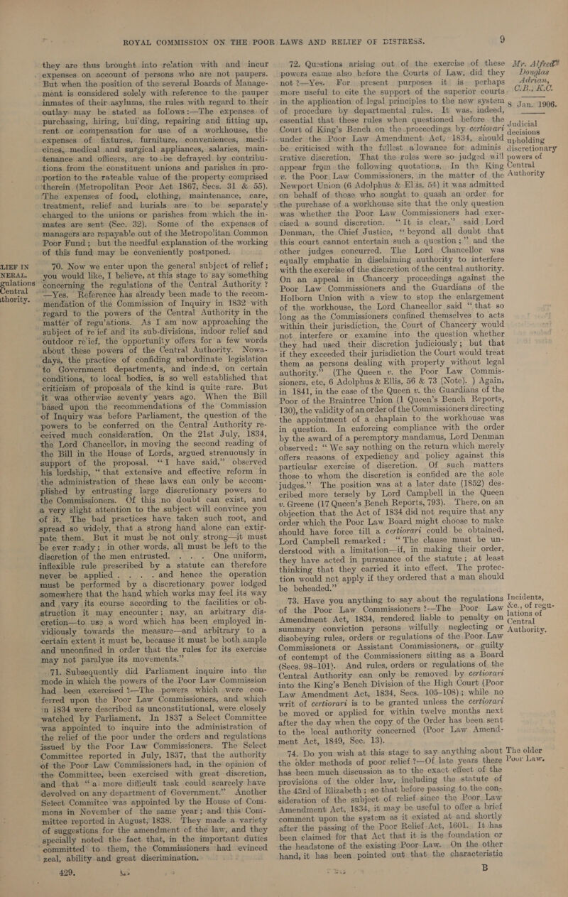 LIEF IN NERAL. thority. they are thus brought into re‘ation with and incur But when the position of the several Boards of Manage- ment is considered solely with reference to the pauper inmates of their asylums, the rules with regard to. their outlay may be stated as follows:—The expenses. of purchasing, hiring, bui'ding, repairing and fitting up, rent. or compensation for use of a workhouse, the cines, medica! and surgical. appliances, salaries, main- tenance and officers, are tobe defrayed. by contribu- tions from the constituent unions and parishes in pro- portion to the rateable value of the property comprised therein (Metropolitan Poor Act 1867, Secs. 31 &amp; 55). ‘The expenses of food, clothing, maintenance, care, treatment, relief and burials are: to be charged to the unions or parishes from which the in- mates are sent (Sec. 32). Some of the expenses of managers are repayable out of the Metropolitan Common Poor Fund; but the needful explanation of the working of this fund may be conveniently postponed. 70. Now we enter upon the general subject of relief ; you would like, I believe, at this stage to say something concerning the regulations of the Central Authority ? —Yes. Reference has already been made to the recom- mendation of the Commission of Inquiry in 1832 with regard to the powers of the Central Authority in the matter of regu'ations. As I am now approaching the about these powers of the Central Authority. Nowa- ‘days, the practice of confiding subordinate legislation ‘to Government departments, and indeed, on certain conditions, to local bodies, is so well established that -eriticism of proposals of the kind is quite rare. But it was otherwise seventy years ago. When the Bill of Inquiry was before Parliament, the question of the powers to be conferred on the Central Authority re- ceived much consideration, On the 21st July, 1834, the Lord Chancellor, in moving the second reading of the Bill in the House of Lords, argued strenuously in support of the proposal. ‘I have said,” observed his lordship, “that extensive and effective reform in the. administration of these laws can only be accom- plished by entrusting large discretionary powers to the Commissioners. Of this no doubt can exist, and a very slight attention to the subject will convince you of it. The bad practices have taken such root, and pate them. But it must be not only strong—it must be ever ready; in other words, all must be left to the discretion of the men entrusted. One uniform, inflexible rule prescribed by a statute can therefore never. be applied . . and hence the operation must be performed by a discretionary power lodged and vary its course according to the facilities or ob- struction it may encounter; nay, an arbitrary dis- ‘eretion—to use a word which has been employed in- vidiously towards the measure—and arbitrary to a certain extent it must be, because it must be both ample and unconfined in order that the rules for its exercise may not paralyse its movements.” 71. Subsequently did Parliament inquire into the mode in which the powers of the Poor Law Commission had been. exercised ?—The powers which were con- ferred upon the Poor Law Commissioners, and which in 1834 were described as unconstitutional, were closely watched by Parliament. In 1837 a Select Committee was appointed to inquire into the administration of the relief of the poor under the orders and regulations issued by the Poor Law Commissioners. The Select Committee reported in July, 1837, that the authority of the Poor Law Commissioners had, in the opinion of the Committee, been exercised with great discretion, and that “a:more difficult task could scarcely have devolved on any department of Government.” Another Select Commitee was appointed by the House of Com- mons in November of the same year; and: this Com- mittee reported in August, 1838. They made a variety of suggestions for the amendment of the law, and they specially noted the fact that, in the important duties committed* to. them, the Commissioners had evinced geal, ability. and great discrimination. 429, Mia powers came also before the Courts of Law, did they not ?—Yes. For present purposes it is perhaps more useful to cite the support of the superior courts in the application of legal principles to the new system ¢ of procedure by departmental rules. It was, indeed, essential that these rules when questioned before the  Jan. 1906.  trative discretion. appear from. the following quotations. Newport Union (6 Adolphus &amp; Elis. 54) it was admitted on behalf of those who sought to quash an order for the purchase of a workhouse site that the only question was whether the Poor Law Commissioners had exer- cised a sound discretion. “It is clear,” said Lord Denman, the Chief Justice, ‘beyond all doubt that this court cannot entertain such a question ;”’ and the other judges concurred. The Lord Chancellor was equally emphatic in disclaiming authority to interfere with the exercise of the discretion of the central authority. On an appeal in Chancery proceedings against the Poor Law Commissioners and the Guardians of the Holborn Union with a view to stop the enlargement of the workhouse, the Lord Chancellor said “that so long as the Commissioners confined themselves to acts within their jurisdiction, the Court of Chancery would not interfere or examine into the question whether they had used their discretion judiciously; but that if they exceeded their jurisdiction the Court would treat them as persons dealing with property without legal authority.” (The Queen v. the Poor Law Commis- sioners, etc, 6 Adolphus &amp; Ellis, 56 &amp; 73 (Note). ) Again, in 1841, in the case of the Queen v. the Guardians of the Poor of the Braintree Union (1 Queen’s Bench Reports, the appointment of a chaplain to the workhouse was in question. In enforcing compliance with the order by the award of a peremptory mandamus, Lord Denman observed: ‘‘ We say nothing on the return which merely offers reasons of expediency and policy against this particular exercise of discretion. Of such matters those to whom the discretion is confided are the sole judges.” The position was at a later date (1852) des- cribed more tersely by Lord Campbell in the Queen vy. Greene (17 Queen’s Bench Reports, 793). There, on an objection that the Act of 1834 did not require that any order which the Poor Law Board might choose to make should have force till a certiorari could. be obtained, Lord Campbell remarked: “‘ The clause must be un- derstood with a limitation—if, in: making their order, they have acted in pursuance of the statute; at least thinking that they carried it into effect. The protec- tion would not. apply if they ordered that a man should be beheaded.” 73. Have you anything to say about the of the Poor Law Commissioners ?-—The Amendment Act, 1834, rendered liable to penalty on disobeying rules, orders or regulations of the Poor, Law Commissioners or Assistant Commissioners, or. guilty of contempt of the Commissioners sitting as a Board (Secs. 98-101).. And rules, orders or regulations of. the Central Authority can only be removed by certiorari into the King’s Bench Division of the High Court (Poor Law Amendment Act, 1834, Secs. 105-108); while no writ of certiorari is to be granted unless the certiorari be moved or applied for within twelve months next after the day when the copy of the Order has been sent to the local authority concerned (Poor Law Amend- ment Act, 1849, Sec. 13). has been much discussion as to the exact effect of the provisions of the older law, including the statute of the 43rd of Elizabeth ; so that before passing to, the con- sideration of the subject of relief.since the Poor, Law Amendment Act, 1834, it may be useful to offer a brief comment upon the system as it existed at and, shortly after the passing of the Poor Relief Act, 1601. It has been claimed: for that Act that it is the foundation or the headstone of the existing Poor Law. On the other hand, it has been pointed out that the characteristic B - weowa