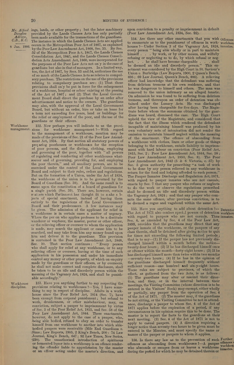 upon conviction to a penalty or imprisonment in default Mr. Alfred ings, lands, or other property ; but the later machinery Douglas provided by the Lands Clauses Acts has only partially (Poor Law Amendment Act, 1834, Sec. 92). Adrien, been made available for the transactions of the guardians. : Le KC. ' ; : : 154. Are there any other enactments that you wish (Offence . = The aaphaiee ae peache eee A eee ane es aoe to enumerate as to the punishment of offences in work- flick of Bijan, 1908, Occurs ip the Metropolitan: Fooy A0u0 » BS explamee houses ?—Under Section 3 of the Vagrancy Act, 1824, inmates, by the Poor Law Amendment Act, 1868, Sec. 35. By Sec. every person “‘ being able wholly or in part to maintain 52 of the Metropolitan Poor Act, 1867, the Lands Clauses Consolidation Act, 1845, and the Lands Clauses Conso!i- dation Acts Amendment Act, 1860, were incorporated for the purposes of the Poor Law Acts not on'y in the case of guardians but alsoin that of managers. Ina limited way, too, the Act of 1867, by Secs. 53 and 54, authorises the use of so much of the Lands Clauses Acts as relates to compul- sory purchase. The restrictions on the use of the provisions relating to compulsory purchase are: (1) That these provisions shall on'y be put in force for the enlargement of a workhouse, hospital or schoo’ existing at the passing of the Act of 1867; and (2) That the Local Govern- ment Board shall direct the purchase by an order after advertisement and notice to the owners. The guardians may also, with the approval of the Local Government Board, but without an order, hire or take on lease for a term not exceeding five years, land or buildings for the relief or emp!oyment of the poor, and the use of the guardians or their officers. 152. Now perhaps you will indicate to us the provi- sions for workhouse management ?—With regard to the management of a workhouse, mention may be made of the provisions of Sec. 21 of the Poor Law Amend- ment Act, 1834. By that section all statutory powers of prey aring poorhouses or workhouses for the reception of poor persons, and the dieting, clothing, employing and governing of the poor, together with ‘all powers of regulating and conducting all other workhouses what- soever and of governing, providing for, and employing the poor therein,” and all auxiliary powers, are to be exercised under the control of the Local Government Board and subject to their rules, orders, and regulations. But on the formation of a Union, under the Act of 1834, the workhouse of the union is to be governed by the Board of Guardians (Sec. 38). And the same result is to ensue upon the constitution of a board of guardians for a single parish (Sec. 39). There are, however, certain wm atiers which Parliament has thought fit to make s b- jects of special enactment, instead of leaving them entirely to the regulations of the Local Government Board and their predecessors. A few instances may himself . . by work, or by other means, and wilfully refusing or neglecting so to do, by which refusal or neg- lect. . he shall have become chargeable . . shall be deemed an idle and disorderly person.” This en- actment was considered by the High Court in St. Saviour’s Union v. Burbridge (Law Reports, 1900, 2 Queen’s Bench, 695; 69 Law Journal, Queen’s Bench, 886). A relieving officer had knowledge that the defendant was suffering from delirium tremens at his own residence, and that he was dangerous to himself and others. The man was removed to the union infirmary as an alleged lunatic. On admission he was found to be suffering from delirium tremens, and thereupon an order of detention was ob- tained under the Lunacy Acts. He was discharged after having been chargeable for five days. The Magis- trate before whom the summons obtained by the guar- dians was heard, dismissed the case. The High Court upheld the view of the Magistrate, and considered that the fact that the illmess which rendered the defendant incapable of maintaining himself was produced by his own voluntary acts of intoxication did not render the omission to maintain himself neglect within the meaning of the enactment. The offence of absconding from a workhouse with clothes, linen or other goods or things belonging to the workhouse, entails liability.to imprison- ment with hard labour on conviction (Poor Relief Act, 1815, Sec. 2; Poor Law Amendment Act, 1844, Sec. 58 ; Poor Law Amendment Act, 1850, Sec. 8). The Poor Law Amendment Act, 1842 (5 &amp; 6 Victoria, c. 57) by Sec. 5 gives authority for prescribing “‘a task of work to be done by any person relieved in any workhouse in return for the food and lodging afforded to such person.” The Pauper Inmates Discharge and Regulation Act, 1871, with regard to pauper inmates who are not casuals, enacts by Sec. 7 that any pauper who refuses or neglects to do the work or observe the regulations prescribed shall be deemed an idle and disorderly person within the Vagrancy Act, 1824; and that any pauper who com- mits the same offence, after previous conviction, is to be deemed a rogue and vagabond within the same Act. 155. Have you anything to add about detention ?— aes The Act of 1871 also confers speci.l powers of detention workhou with regard to paupers who are not casuals. Thus inmates. ke given. The admission of the applicant for relief in a workhouse is in certain cases a matter of urgency. Weere the person who applies professes to be a destitute “wanderer or wayfarer, the master, porter or other officer, -or the relieving officer or overseer to whom the application is made, may search the applicant or cause him to be searched, and may take from him any money found upon him and deliver it to the guardians. This provision is contained in the Poor Law Amendment Act, 1848, Sec. 10. That section continues: ‘‘ Every person who shall apply for relief at any workhouse, or to any relieving officer or overseer, having at the time of such application in his possession and under his immediate control any money or other property, of which on enquiry made by the guardians or their officers, or by overseers, he shall not make correct and complete disclosure, shall be taken to be an idle and disorderly person within the meaning of the Vagrancy Act, 1824, and shall be punish- able accordingly.” 153. Have you anything further to say respecting the provisions relating to workhouses ?— Yes, I have some- thing to say in respect of discipline. Adults in a work- house since the Poor Relief Act, 1814 (Sec. 7), have been exempt from corporal punishment; but refusal to work, drunkenness, or other misbehaviour, may, on conviction, subject a pauper to imprisonment by virtue of Sec. 5 of the Poor Relief Act, 1815, and Sec. 58 of the Poor Law Amendment Act, 1844. These enactments, however, do not apply to the case of a pauper, who, being able bedied, refused to obey an order to transfer ‘himself from one workhouse to another into which able- bodied paupers were receivable (Mile End Guardians v. ‘Sims ; Law Reports, 1905, 2 King’s Bench, 200: 74 Law Journal, King’s Bench, 647; 92 Law Times, New Series, Sec. 4, as amended by Sec. 4 of the Poor Law Act, 1899, provides that the guardians may direct that any pauper inmate of the workhouse, or the paupers of any class therein, shall be detained after giving notice to quit for times not exceeding the following limited periods ; . that is to say—(1) If the pauper has not previously dis- charged, himself within a month before the notice— twenty-four hours ; (2) If he has discharged himself once or oftener within the month—forty-eight hours ; (3) If he has discharged himself more than twice within two months —seventy-two hours; (4) If he has in the opinion of the guardians discharged himself frequently without sufficient reason—one hundred and six:y-eight hours. These rules are subject to provisoes, of which the effect, as gathered from the two Acts, is as follows: (1) The guardians may alter or rescind their direc- tion, and they, or in the interval between their meetings, the Visiting Committee (whose direction is to be entered in the Visitors’ Book) may exempt, either wholly or partially, any pauper from the operation of Sec. 4 of the Act of 1871. (2) The master may, if the guardians be not sitting, or the Visiting Committee be not in attend- ance, discharge a pauper to whom Sec. 4 of the Act of 1871 applies before the expiration of a period, if any circumstances in his opinion require this to be done. The master is to report the facts to the guardians at their next meeting. (3) Sec. 4 of the Act of 1871 is not to apply to casual paupers. (4) A direction requiring a longer notice than seventy-two hours to be given must be entered in the Minutes, and must specify the name or names of the pauper or paupers to whom it applies. 238). The unauthorised introduction of spirituous or fermented liquor into a workhouse is an offence render- ing the offender liable to apprehension by the master or an officer acting under the master’s direction, and 156. Is there any law as to the prevention of such Further offences as absconding from workhouses ?—A pauper eo who absconds or escapes from or leaves a workhouse i Santas during the period for which he may be detained therein or ’