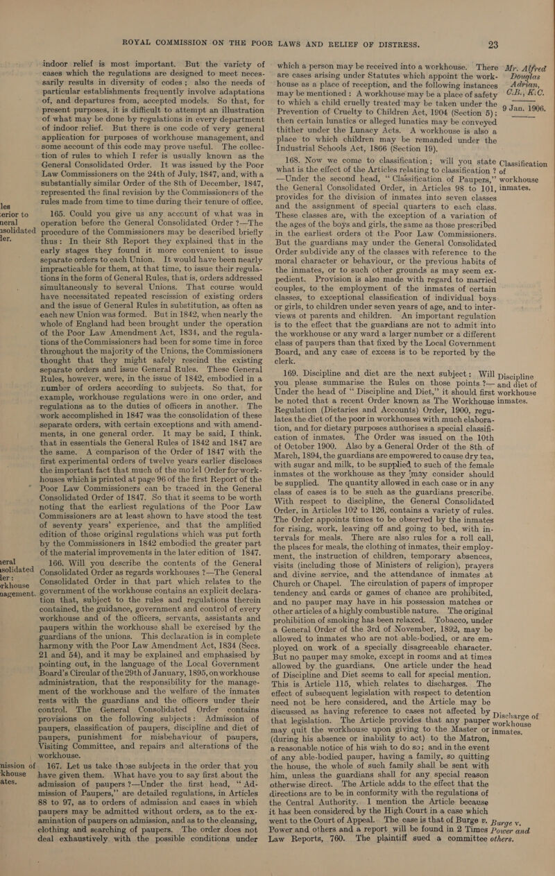 les erior to neral isolidated ler. eral solidated ler: rkhouse nagement. khouse ates. indoor relief is most important. But the variety of eases which the regulations are designed to meet neces- sarily results in diversity of codes; also the needs of particular establishments frequently involve adaptations of, and departures from, accepted models. So that, for present purposes, it is difficult to attempt an illustration of what may be done by regulations in every department of indoor relief. But there is one code of very general application for purposes of workhouse management, and some account of this code may prove useful. The collec- tion of rules to which I refer is usually known as the General Consolidated Order. It was issued by the Poor Law Commissioners on the 24th of July, 1847, and, witha substantially similar Order of the 8th of December, 1847, represented the final revision by the Commissioners of the rules made from time to time during their tenure of office. 165. Could you give us any account of what was in operation before the General Consolidated Order ?—The procedure of the Commissioners may be described briefly thus: In their 8th Report they explained that in the early stages they found it more convenient to issue separate orders to each Union. It would have been nearly impracticable for them, at that time, to issue their regula- tions in the form of General Rules, that is, orders addressed simultaneously to several Unions. That course would have necessitated repeated rescission of existing orders and the issue of General Rules in substitution, as often as each new Union was formed. But in 1842, when nearly the whole of England had been brought under the operation of the Poor Law Amendment Act, 1834, and the regula- tions of the Commissioners had been for some time in force throughout the majority of the Unions, the Commissioners thought that they might safely rescind the existing separate orders and issue General Rules. These General Rules, however, were, in the issue of 1842, embodied in a number of orders according to subjects. So that, for example, workhouse regulations were in one order, and regulations as to the duties of officers in another. The work accomplished in 1847 was the consolidation of these separate orders, with certain exceptions and with amend- ments, in one general order. It may be said, I think, that in essentials the General Rules of 1842 and 1847 are the same. A comparison of the Order of 1847 with the first experimental orders of twelve years earlier discloses the important fact that much of the model Order for work- houses which is printed at page 96 of the first Report of the Poor Law Commissioners can be traced in the General Consolidated Order of 1847. So that it seems to be worth noting that the earliest regulations of the Poor Law Commissioners are at least shown to have stood the test of seventy years’ experience, and that the amplified edition of those original regulations which was put forth by the Commissioners in 1842 embodied the greater part of the material improvements in the later edition of 1847, 166. Will you describe the contents of the General Consolidated Order as regards workhouses ?—The General Consolidated Order in that part which relates to the government of the workhouse contains an explicit declara- tion that, subject to the rules and regulations therein contained, the guidance, government and control of every workhouse and of the officers, servants, assistants and paupers within the workhouse shall be exercised by the guardians of the unions. This declaration is in complete harmony with the Poor Law Amendment Act, 1834 (Secs. 21 and 54), and it may be explained and emphasised by pointing out, in the language of the Local Government Board’s Circular of the 29th of January, 1895, on workhouse administration, that the responsibility for the manage- ment of the workhouse and the welfare of the inmates rests with the guardians and the officers under their control. The General Consolidated Order contains provisions on the following subjects: Admission of paupers, classification of paupers, discipline and diet of paupers, punishment for misbehaviour of paupers, Visiting Committee, and repairs and alterations of the workhouse. 167. Let us take those subjects in the order that you have given them. What have you to say first about the admission of paupers ?—Under the first head, “ Ad- mission of Paupers,’’ are detailed regulations, in Articles 88 to 97, as to orders of admission and cases in which paupers may be admitted without orders, as to the ex- amination of paupers on admission, and as to the cleansing, deal exhaustively with the possible conditions under 23 which a person may be received into a workhouse. There are cases arising under Statutes which appoint the work- house as a place of reception, and the following instances may be mentioned: A workhouse may be a place of safety to which a child cruelly treated may be taken under the Prevention of Cruelty to Children Act, 1804 (Section 5) ; then certain lunatics or alleged lunatics may be conveyed thither under the Lunacy Acts. A workhouse is also a place to which children may be remanded under the Industrial Schools Act, 1866 (Section 19). 168. Now we come to classification; will you state Mr. Alfred Douglas Adrian, C.B., EAC. 9 Jan. 1906.   Classification —Under the second head, “‘ Classification of Paupers,”’ the General Consolidated Order, in Articles 98 to 101, provides for the division of inmates into seven classes and the assignment of special quarters to each class. These classes are, with the exception of a variation of the ages of the boys and girls, the same as those prescribed in the earliest orders of the Poor Law Commissioners. But the guardians may under the General Consolidated Order subdivide any of the classes with reference to the moral character or behaviour, or the previous habits of the inmates, or to such other grounds as may seem ex- pedient. Provision is also made with regard to married couples, to the employment of the inmates of certain classes, to exceptional classification of individual boys or girls, to children under seven years of age, and to inter- views ot parents and children. An important regulation is to the effect that the guardians are not to admit into the workhouse or any ward a larger number or a different class of paupers than that fixed by the Local Government Board, and any case of excess is to be reported by the clerk. 169. Discipline and diet are the next subject: Will you please summarise the Rules on those points ?— Under the head. of “‘ Discipline and Diet,” it should first workhouse inmates, Discipline and diet of workhouse Regulation (Dietaries and Accounts) Order, 1900, regu- lates the diet of the poor in workhouses with much elabora- tion, and for dietary purposes authorises a special classifi- cation of inmates. The Order was issued on the 10th of October 1900. Also by a General Order ot the 8th of March, 1894, the guardians are empowered to cause dry tea, with sugar and milk, to be supplied to such of the female inmates ot the workhouse as they ‘may consider should be supplied. The quantity allowed in each case or in any class of cases is to be such as the guardians prescribe. With respect to discipline, the General Consolidated Order, in Articles 102 to 126, contains a variety of rules. The Order appoints times to be observed by the inmates for rising, work, leaving off and going to bed, with in- tervals for meals. There are also rules for a roll call, the places for meals, the clothing of inmates, their employ- ment, the instruction of children, temporary absences, visits (including those of Ministers of religion), prayers and divine service, and the attendance of inmates at Church or Chapel. The circulation of papers of improper tendency and cards or games of chance are prohibited, and no pauper may have in his possession matches or other articles of a highly combustible nature. 'The original prohibition of smoking has been relaxed. Tobacco, under a General Order of the 3rd of November, 1892, may be allowed to inmates who are not able-bodied, or are em- ployed on work of a specially disagreeable character. But no pauper may smoke, except in rooms and at times allowed by the guardians. One article under the head of Discipline and Diet seems to call for special mention. This is Article 115, which relates to discharges. The effect of subsequent legislation with respect to detention need not be here considered, and the Article may be discussed as having reference to cases not affected by that legislation. The Article provides that any pauper (during his absence or inability to act) to the Matron, a reasonable notice of his wish to do so; and in the event of any able-bodied pauper, having a family, so quitting the house, the whole of such family shall be sent with him, unless the guardians shall for any special reason otherwise direct. The Article adds to the effect that the directions are to be in conformity with the regulations of the Central Authority.. I mention the Article because it has been considered, by the High Court in a case which went to the Court of Appeal... The case is that of Burge v. 