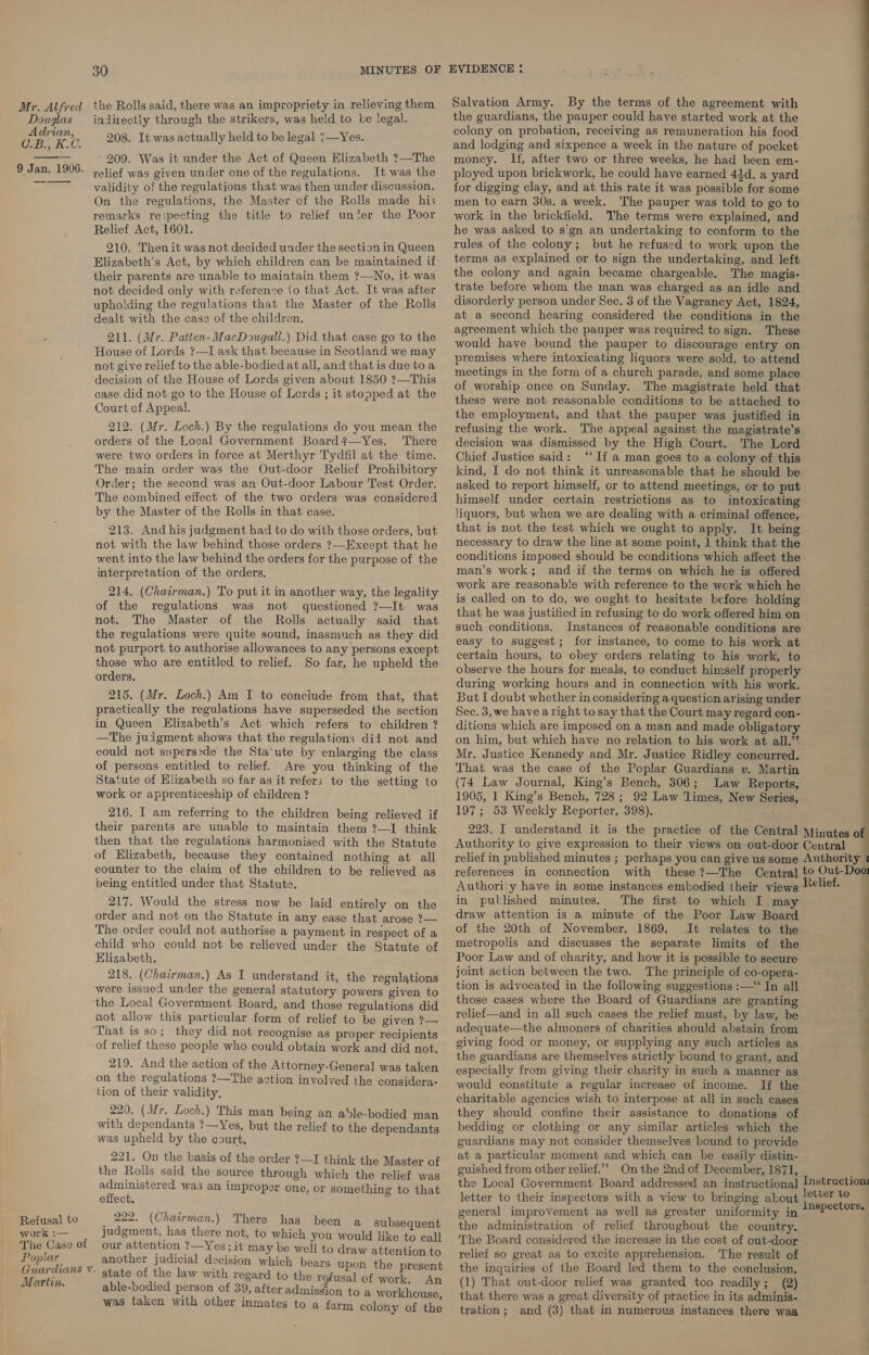 Douglas Adrian, Cebe KU. 9 Jan. 1906. —_—_—_—-  30 indirectly through the strikers, was held to be legal. 208. It was actually held to be legal ?—Yes. - 209. Was it under the Act of Queen Elizabeth ?—The relief was given under one of the regulations. It was the validity of the regulations that was then under discussion. On the regulations, the Master of the Rolls made his remarks respecting the title to relief unter the Poor Relief Act, 1601. 210. Thenit was not decided under the section in Queen their parents are unable to maintain them ?—No, it was not decided only with reference io that Act. It was after upholding the regulations that the Master of the Rolls dealt with the case of the children. 211. (Mr. Paiten- MacDougall.) Did that case go to the House of Lords ?—I ask that because in Scotland we may not give relief to the able-bodied at all, and that is due to a decision of the House of Lords given about 1850 ?—This case did not go to the House of Lords ; it stopped at the Court of Appeal. 212. (Mr. Loch.) By the regulations do you mean the orders of the Local Government Board?—Yes. There were two orders in force at Merthyr Tydfil at the time. The main order was the Out-door Relief Prohibitory Order; the second was an Out-door Labour Test Order. The combined effect of the two orders was considered by the Master of the Rolls in that case. 213. And his judgment had to do with those orders, but not with the law behind those orders ?—Except that he went into the law behind the orders for the purpose of the interpretation of the orders. 214. (Chairman.) To put it in another way, the legality of the regulations was not questioned ?—It was not. The Master of the Rolls actually said that the regulations were quite sound, inasmuch as they did not purport to authorise allowances to any persons except those who are entitled to relief. So far, he upheld the orders. 215. (Mr. Loch.) Am I to conciude from that, that practically the regulations have superseded the section in Queen Elizabeth’s Act which refers to children ? —The juigment shows that the regulations dil not and could not supers:de the Sta’ute by enlarging the class of persons entitled to relief. Are you thinking of the Statute of Elizabeth so far as it refers to the setting to work or apprenticeship of children ? 216. I am referring to the children being relieved if their parents are unable to maintain them ?—I think then that the regulations harmonised with the Statute of Elizabeth, because they contained nothing at all counter to the claim of the children to be relieved as being entitled under that Statute. 217. Would the stress now be laid entirely on the order and not on the Statute in any case that arose ?— The order could not authorise a payment in respect of a child who could not be relieved under the Statute of Elizabeth. 218. (Chairman.) As I understand it, the regulations were issued under the general statutory powers given to the Local Government Board, and those regulations did not allow this particular form of relief to be given ?— ‘Refusal to svork :— The Case of Poplar Guardians Vv. Martin. of relief these people who could obtain work and did not. 219. And the action of the Attorney-General was taken on the regulations ?—The action involved the considera- tion of their validity, 220. (Mr. Loch.) This man being an able-bodied man with dependants ?—Yes, but the relief to the dependants was upheld by the court, 221. On the basis of the order ?—I think the Master of the Roils said the source through which the relief was administered was an improper one, or something to that effect. _ 222. (Chairman.) There has been a subsequent judgment, has there not, to which you would like to call our attention ?—Yes; it may be well to draw attention to another judicial decision which bears upon the present state of the law with regard to the refusal of work, An able-bodied person of 39, after admission to a workhouse was taken with other inmates to a farm colony of the Salvation Army. By the terms of the agreement with the guardians, the pauper could have started work at the colony on probation, receiving as remuneration his food and lodging and sixpence a week in the nature of pocket money. If, after two or three weeks, he had been em- ployed upon brickwork, he could have earned 43d. a yard for digging clay, and at this rate it was possible for some men to earn 30s. a week. ‘The pauper was told to go to work in the brickfield. The terms were explained, and he was asked to sign an undertaking to conform to the rules of the colony; but he refused to work upon the terms as explained or to sign the undertaking, and left the colony and again became chargeable. The magis- trate before whom the man was charged as an idle and disorderly person under Sec. 3 of the Vagrancy Act, 1824, at a second hearing considered the conditions in the agreement which the pauper was required to sign. These would have bound the pauper to discourage entry on premises where intoxicating liquors were sold, to attend meetings in the form of a church parade, and some place of worship once on Sunday. The magistrate held that these were not reasonable conditions to be attached to the employment, and that the pauper was justified in refusing the work. The appeal against the magistrate’s decision was dismissed by the High Court. The Lord Chief Justice said: “If a man goes to a colony of this kind, I do not think it unreasonable that he should be asked to report himself, or to attend meetings, or to put liquors, but when we are dealing with a criminal offence, that is not the test which we ought to apply. It being necessary to draw the line at some point, 1 think that the conditions imposed should be conditions which affect the man’s work; and if the terms on which he is offered work are reasonable with reference to the work which he is called on to do, we ought to hesitate before holding that he was justified in refusing to de work offered him on such conditions. Instances of reasonable conditions are easy to suggest; for instance, to come to his work at certain hours, to obey orders relating to his work, to observe the hours for meals, to conduct himself properly during working hours and in connection with his work. But I doubt whether in considering a question arising under Sec. 3,we have aright to say that the Court may regard con- ditions which are imposed on a man and made obligatory on him, but which have no relation to his work at all.’’ Mr. Justice Kennedy and Mr. Justice Ridley concurred. That was the case of the Poplar Guardians v. Martin (74 Law Journal, King’s Bench, 306; Law Reports, 1905, 1 King’s Bench, 728 ; 92 Law ‘limes, New Series, 197; 53 Weekly Reporter, 398). eS = an references in connection with these ?—The Authoriiy have in some instances embodied their views in putlished minutes. The first to which I may of the 20th of November, 1869. It relates to the metropolis and discusses the separate limits of the Poor Law and of charity, and how it is possible to secure joint action between the two. The principle of co-opera- tion is advocated in the following suggestions :—‘‘ In all those cases where the Board of Guardians are granting relief—and in all such cases the relief must, by law, be adequate—the almoners of charities should abstain from giving food or money, or supplying any such articles as the guardians are themselves strictly bound to grant, and especially from giving their charity in such a manner as would constitute a regular increase of income. If the charitable agencies wish to interpose at all in such cases they should confine their assistance to donations of bedding or clothing or any similar articles which the guardians may not consider themselves bound to provide at a particular moment and which can be easily distin- guished from other relief.”” On the 2nd of December, 1871, clief. ‘ . : ‘ — — sa letter to their inspectors with a view to bringing about general improvement as well as greater uniformity in the administration of relief throughout the country. The Board considered the increase in the cost of out-door relief so great as to excite apprehension. The result of the inquiries of the Board led them to the conclusion. (1) That out-door relief was granted too readily; (2) that there was a great diversity of practice in its adminis- tration; and (3) that in numerous instances there was