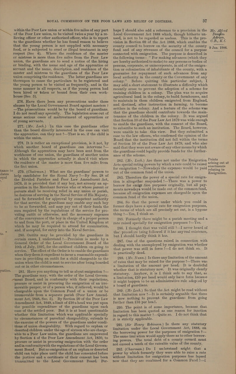 the residence of the master is more than five miles from LAWS AND RELIEF OF DISTRESS. or 282. (Mr. Loch.) Are there not under the Emigration Acts special rating powers by which a rate could be raised   within the Poor Law union or within five miles of any part haps I should also add a reference to a provision in the Mr. Alfred of the Poor Law union, to be visited twicea year by are- Local Government Act 1888 which, though hitherto un- Douglas lieving officer or other authorised officer, who is to report used, is not to be regarded as useless. This is the pro- Adrian, to the guardians whether he has found reason to believe vision in Section 69 of the Act 1888, which enables the C:-B.». 4. that the young person is not supplied with necessary county council to borrow on the security of the county 9 Jan. 1906 food, or is subjected to cruel or illegal treatment in any fund and of any révenues of the council for a purpose pee respect (Sec 4). Where the residence of the master connected with emigration. The purpose is described in or mistress is more than five miles from the Poor Law the following terms: ‘‘ For making advances (which they union, the guardians are to send a notice of the hiring are hereby authorised to make) to any persons or bodies of or binding, with the name and age of the apprentice or persons, corporate, or unincorporate, in aid of the emigra- servant and the name, description, and residence of the tion or colonisation of inhabitants of the county, with a master and mistress to the guardians of the Poor Law _ guarantee for repayment of such advances from any union comprising the residence. The latter guardians are local authority, in the county or the Government of any thereupon to cause the particulars to be registered and colony.” Before quitting this particular subject, I the young person to be visited as frequently, and in the may add a short statement to illustrate a difficulty which Same manner in all respects, as if the young person had__ recently arose to prevent the adoption of a scheme for been hired or taken or bound from their own work- training children in a colony. The plan was to acquire * house (Sec. 5). agricultural land in the colony, to build farmhouses, and 276. Have there been any prosecutions under these +0 maintain in them children emigrated from England, clauses by the Local Government Board against masters nd destined, after instruction in farming, to become —The prosecutions would be by the board of guardians. ‘settlers in the colony. And a feature of the scheme was I do not recall any specially. The legislation arose out of that the guardians should contribute towards the main- “some serious cases of maltreatment of apprentices or tenance of the children in the colony. It was argued of young servants. that Section 10 of the Poor Law Act 1879 was wide enough : : to enable the guardians, with the consent of the Board, blr Lee Shay i Be “ane tem ae oe te bee to subscribe to such an institution. The Board, however, th ti th y b 9—_That j f the child is “T° unable to take this view. But they submitted a ee i ab IS BO. Ut whe chic 18 case to the law officers, who confirmed-the opinion of the within the union. Board that the institution did not fall within the terms 278. It is rather an exceptional provision, is it not, by of Section 10 of the Poor Law Act 1879, and who also which another board of guardians can intervene ?— said that they were not aware of any other means by which Although the apprentices may have been sent from the the guardians could legally provide funds for the further- workhouse of one union, the guardians of another union ance of the scheme. in which the apprentice actually is shou'd visit where Points enactments relating to Emigration. the first union. for emigration ?—Nowadays the expenses would be paid 279. (Chairman.) What are the guardians’ powers to eee ae out of the common fund of the union. dates help candidates for the Royal Navy ?—By Sec. 28 of the Divided Parishes and Poor Law Amendment Act, 1876, it is provided that if any boy, not already an ap- prentice in the Merchant Service who or whose parent or parents shall be receiving relief in any union or parish, be desirous of serving in the Naval Service of His Majesty, and be forwarded for approval by competent authority for that service, the guardians may enable any such boy to be so forwarded, and may pay out of their funds the sum required by the regulations of the service for pro- viding outfit or otherwise, and the necessary expenses of the conveyance of the boy in charge of a proper person to and from the port, or place in the United Kingdom at which he may be required to attend for examination, and, if accepted, for entry into the Naval Service. 280. Outfits may be provided by the guardians in certain cases, [ understand ?—Provision is made by a General Order of the Local Government Board of the 10th of July, 1897, for the outfitsof children on going to service. The effect of the Order is to enable the guardians when they deem it expedient to incur a reasonable expendi- ture in providing an outfit for a child chargeable to the union when the child is sent to service after being boarded out or in other circumstances. 281. Have you anything to tell us about emigration ?— The guardians may, with the order of the Local Govern- ment Board, and in conformity with their regulations, procure or assist in procuring the emigration of an irre- movable pauper, or of a person who, if relieved, would be chargeable upon the Common Fund of a union or be irremovable from a separate parish (Poor Law Amend- ment Act, 1848, Sec. 5). By Section 20 of the Poor Law Amendment Act, 1849, a limit of £10 a head was put upon the possible expenditure of the guardians upon each case of the settled poor. But it is at least questionable whether this limitation which was applicable specially to circumstances of parochial chargeability, extends to the exercise of the powers of the guardians under condi- tions of union chargeability. With regard to orphan or deserted children under the age of sixteen who are charge- able to a Poor Law union, the guardians are empowered by Section 4 of the Poor Law Amendment Act, 1850, to procure or assist in procuring emigration with the order and in conformitywith the regulations of the Local Govern- ment Board. But no emigration of an orphan or deserted child can take place until the child has consented before the justices and a certificate of their consent has been transmitted to the Local Government Board. Per- 283. Therefore the power of a special rate for emigra- tion is altogether suspended ?—There was a power to borrow for emigr tion purposes originally, but all pay- ments nowadays would be made out of the common fund, because all emigration expenses are chargeable upon the common fund of the union. 284. So that the power under which you could in former days have a special rate for emigration purposes, the terms of which are all precisely set out, is a bygone thing ?—Yes, I think so. 285. Formerly there might be a parish meeting and a rate raised specially for emigration purposes ?—Yes. 286. I thought that was valid still ?—I never heard of that procedure being followed if it has any real existence, but I should hardly think it has. 287. One of the questions raised in connection with dealing with the unemployed by emigration was whether that power was still in force ?—I do not think so. It is practically dead. 288. (Mr. Nunn.) Is there any limitation of the amount of rates that may be raised for the purpose ?—There was a limitation of the amount per head. It is doubtful whether that is statutory now. It was originally clearly statutory. Anyhow, it is I think safe to say that, as a limitation, £10 per head would only have force because it might happen to be an administrative rule adopied by a board of guardians. 289. (Mr Loch.) So that the Act might be read without that limitation now ?—It is certainly arguable that there is now nothing to prevent the guardians from going further than £10 per head. 2990. The point is of some importance, because that. limitation has been quoted as one reason for inaction in regard to this matter 2—Quite so. I do not think that it is strictly applicable. 291. (Sir Henry Robinson.) Is there any statutory limitation under the Local Government Act, 1888, on the borrowing power for the purposes of emigration ?— The same limi:ation would apply there as to other borrow- ing powers. The total debt of a county council. must not exceed a tenth of the rateable value of the county. 292. (Chairman.) Do I understand aright that a power by which formerly they were able to raise a rate without limitation for emigration purposes has lapsed now that they are combined for a Common Pund ?—I