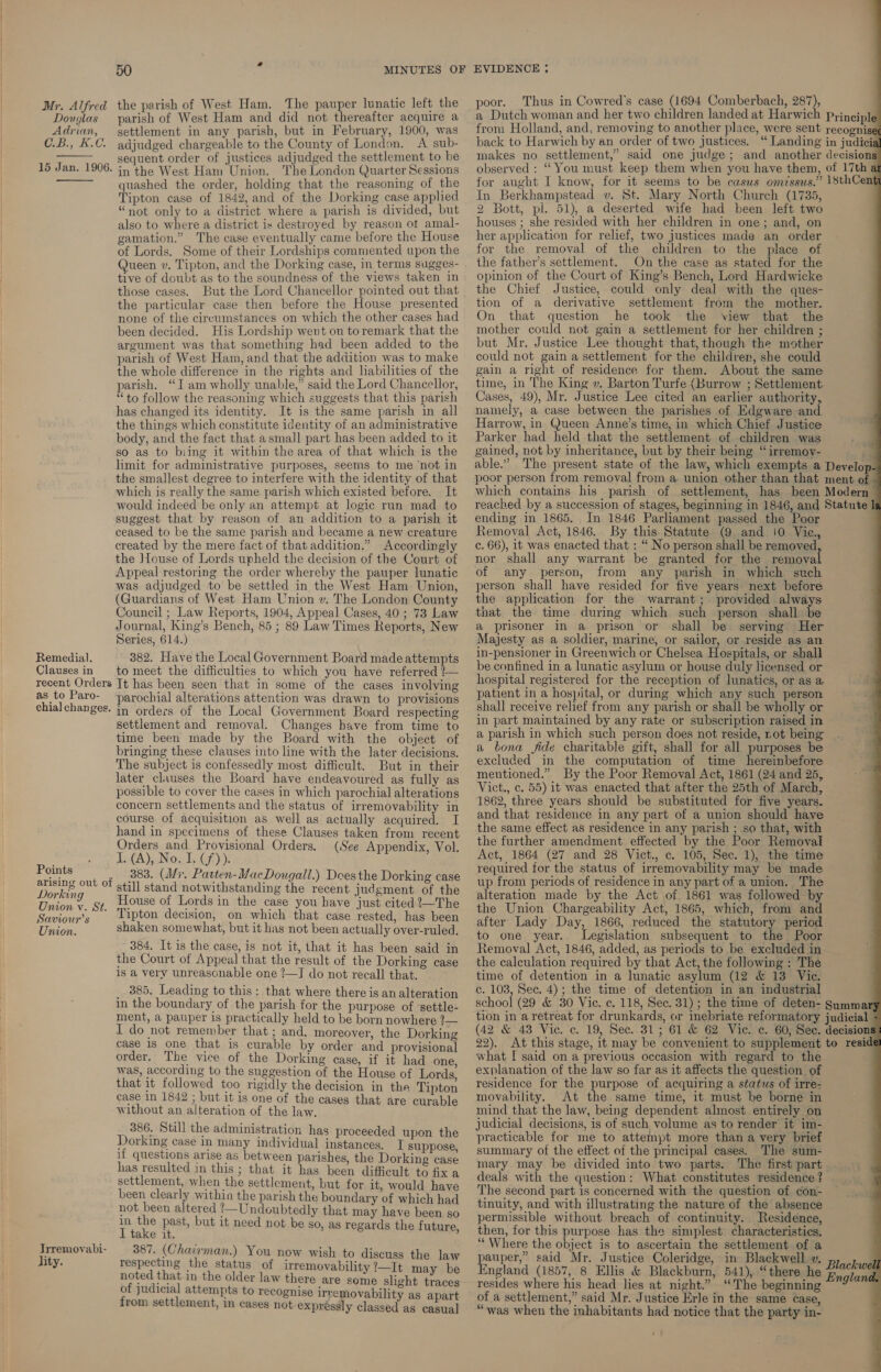 Douglas Adrian, CuB., 5.0.  15 Jan. 1906.  Remedial. Clauses in recent Orders as to Paro- chia] changes. Points arising out of Dorking Union v. St. Saviour’s Union. Trremovabi- lity. 50 a parish of West Ham and did not thereafter acquire a settlement in any parish, but in February, 1900, was adjudged chargeable to the County of London. &lt;A sub- sequent order of justices adjudged the settlement to be in the West Ham Union. The London Quarter Sessions quashed the order, holding that the reasoning of the Tipton case of 1842, and of the Dorking case applied “not only to a district where a parish is divided, but also to where a district is destroyed by reason ot amal- gamation.” The case eventually came before the House of Lords. Some of their Lordships commented upon the Queen v. Tipton, and the Dorking case, in terms sugges- tive of doubt as to the soundness of the views taken in those cases. But the Lord Chancellor pointed out that the particular case then before the House presented none of the circumstances on which the other cases had been decided. His Lordship went on toremark that the argument was that something had been added to the parish of West Ham, and that the addition was to make the whole difference in the rights and liabilities of the parish. “J am wholly unable,” said the Lord Chancellor, “to follow the reasoning which suggests that this parish has changed its identity. It is the same parish in all the things which constitute identity of an administrative body, and the fact that asmal]l part has been added to it so as to biing it within the area of that which is the limit for administrative purposes, seems to me ‘not in the smallest degree to interfere with the identity of that which is really the same parish which existed before. It would indeed be only an attempt at logic run mad to suggest that by reason of an addition to a parish it ceased to be the same parish and became a new creature created by the mere fact of that addition.” Accordingly the Jtouse of Lords upheld the decision of the Court of Appeal restoring the order whereby the. pauper lunatic was adjudged to be settled in the West Ham Union, (Guardians of West Ham Union v. The London County Council ; Law Reports, 1904, Appeal Cases, 40 ; 73 Law Journal, King’s Bench, 85 ; 89 Law Times Reports, New Series, 614.) 382. Have the Local Government Board made attempts to meet the difficulties to which you have referred 1— It has been seen that in some of the cases involving parochial alterations attention was drawn to provisions in orders of the Local Government Board respecting settlement and removal. Changes have from time to time been made by the Board with the object of bringing these clauses into line with the later decisions. The subject is confessedly most difficult. But in their later clauses the Board have endeavoured as fully as possible to cover the cases in which parochial alterations concern settlements and the status of irremovability in course of acquisition as well as actually acquired. I hand in specimens of these Clauses taken from recent Orders and Provisional Orders. (See Appendix, Vol. TCA): Nout (f)): 383. (Wr. Patten-MacDougall.) Does the Dorking case still stand notwithstanding the recent judgment of the House of Lords in the case you have just cited 2—The Tipton decision, on which that case rested, has been shaken somewhat, but it has not been actually over-ruled. 384. It is the case, is not it, that it has been said in the Court of Appeal that the result of the Dorking case 1S a very unreasonable one ?—J do not recall that. _ 885, Leading to this: that where there is an alteration in the boundary of the parish for the purpose of ‘settle- ment, a pauper 1s practically held to be born nowhere ?— I do not remember that ; and, moreover, the Dorking case 1s one that is curable by order and provisional order. The vice of the Dorking case, if it had one was, according to the suggestion of the House of Lords, that it followed too rigidly the decision in the Tipton case in 1842 ; but it is one of the cases that are curable without an alteration of the law. 386, Still the administration has proceeded upon the Dorking case in many individual instances. I suppose, if questions arise as between parishes, the Dorking case has resulted in this ; that it has been difficult to fix a settlement, when the settlement, but for it, would have been clearly withia the parish the boundary of which had not been altered !—Undoubtedly that may have been so in the past, but it need not be so, as regards the future I take it. ‘ 387. (Chairyman.) You now wish to discuss the law respecting the status of irremovability ’—It may be noted that in the older law there are some slight traces of judicial attempts to recognise irremovability as apart from. settlement, in cases not expressly classed as casual poor. Thus in Cowred’s case (1694 Comberbach, 287), In Berkhampstead v. St. Mary North Church (1735, 2 Bott, pl. 51), a deserted wife had been left two houses ; she resided with her children in one; and, on her application for relief, two justices made an order for the removal of the children to the place of the father’s settlement. On the case as stated for the opinion of the Court of King’s Bench, Lord Hardwicke the Chief Justice, could only deal with the ques- tion of a derivative settlement from the mother. On that question he took the view that the mother could not gain a settlement for her children ; but Mr. Justice Lee thought that, though the mother could not gain a settlement for the children, she could gain a right of residence for them. About the same time, in The King v. Barton Turfe (Burrow ; Settlement Cases, 49), Mr. Justice Lee cited an earlier authority, namely, a case between the parishes of Edgware and Parker had held that the settlement of children was gained, not by inheritance, but by their being “irremoy- ending in 1865. In 1846 Parliament passed the Poor Removal Act, 1846. By this Statute (9 and 10 Vie., c. 66), it was enacted that : “ No person shall be removed, nor shall any warrant be granted for the removal of any person, from any parish in which such person shall have resided for five years next before the application for the warrant; provided always that the time during which such person shall be a prisoner in a prison or shall be serving Her Majesty as a soldier, marine, or sailor, or reside as an in-pensioner in Greenwich or Chelsea Hospitals, or shall be confined in a lunatic asylum or house duly licensed or hospital registered for the reception of lunatics, or as a patient in a hospital, or during which any such person shall receive relief from any parish or shall be wholly or in part maintained by any rate or subscription raised in a parish in which such person does not reside, not being a bona fide charitable gift, shall for all purposes be excluded in the computation of time hereinbefore mentioned.” By the Poor Removal Act, 1861 (24 and 25, Vict., c. 55) it was enacted that after the 25th of March, 1862, three years should be substituted for five years. and that residence in any part of a union should have the same effect as residence in any parish ; so that, with the further amendment effected by the Poor Kemoval Act, 1864 (27 and 28 Vict., c. 105, Sec. 1), the time required for the status of irremovability may be made up from periods of residence in any part of a union. The the Union Chargeability Act, 1865, which, from and after Lady Day, 1866, reduced the statutory period to one year. Legislation subsequent to the Poor Removal Act, 1846, added, as periods to be excluded in the calculation required by that Act, the following : The time of detention in a lunatic asylum (12 &amp; 13 Vic. c. 103, Sec. 4); the time of detention in an industrial what I said on a previous occasion with regard to the explanation of the law so far as it affects the question of residence for the purpose of acquiring a status of irre- movability. At the same time, it must be borne in mind that the law, being dependent almost entirely on judicial decisions, is of such volume as to render it im- practicable for me to attempt more than a very brief summary of the effect of the principal cases. The sum- mary may be divided into two parts. deals with the question: What constitutes residence ? The second part is concerned with the question of con- tinuity, and with illustrating the nature of the absence permissible without breach of continuity. Residence, then, for this purpose has the simplest characteristics. ‘“‘ Where the object is to ascertain the settlement of a auper,” said Mr. Justice Coleridge, in Blackwell ». ingland (1857, 8 Ellis &amp; Blackburn, 541), “there he resides where his head lies at night.” “The beginning of a settlement,” said Mr. Justice Erle in the same case, “was when the inhabitants had notice that the party in-  