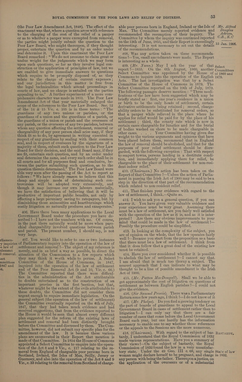 (the Poor Law Amendment Act, 1848). The effect of the able poor persons born in England, Ireland or the Isle of Mr. Alfred enactment was that, where a question arose with reference Man. The Committee merely reported evidence and Douglas to the charging of the cost of the relief of a pauper recommended the resumption of their inquiry. The Adrian, or as to whether a pauper were exempted from removal, Committee by whom the inquiry was continued reported C.B., KC the parties might jointly submit the question to the onthe 13th of June, 1855, and their Report is exceedingly Poor Law Board, who might thereupon, if they thought interesting. It is not necessary to set out the details 15 Jan. 1906. proper, entertain the question and by an order under of the recommendations, seal determine it. Upon this enactment the Poor Law 408. Was any action taken on these recommenda- Board remarked : “ We do not presume to claim great or tions /—Yes, small amendments were made. The Report undue weight for the judgments which we may form _ js interesting as a whole. upon such questions, so far as they involve legal con- 409. (Mr. Nunn.) May I ask the year of that gelect struction or the application of principles of law, but we report /—1855. On the 6th August, 1860, another Committees are enabled to give immediate answers to questions eject Committee was appointed by the House of of 1860 and which require to be promptly disposed of, as they (Gommons to inquire into the operation of the English 1879. relate to the charge of certain current expenses; Acts. The last investigation was that by a Select and our jurisdiction in this matter is free from (Committee of the House of Commons in 1879. The the legal technicalities which attend proceedings in elect Committee reported on the 10th of July, 1879. courts of law, and no charge is entailed on the parties The following passages deserve mention: “Three modi- appealing to us.” A further experiment of a more com- fications of the law have been suggested which may be prehensive character was made in 1851. ‘Lhe Poor Law briefly stated as: first, one year’s residence in a union Amendment Act of that year materially enlarged the 9» birth to be the only heads of settlement, certain scope of the references to the Poor Law Board. Sec.12 — gerivative settlements being retained; second, charge- of the 14 &amp; 15 Vic. ¢. 105 is in these terms: “The ghjility orders to be substituted for removal orders, so guardians of any two unions or parishes, or the that a pauper while relieved in the place where he guardians of a union and the guardians of a parish, or applies for relief would be paid for by the place of his the guardians of a union or parish and the overseers of settlement ; third, the county rate which is now in any parish, or the overseers of any two parishes, between — ertain cases chargeable for lunatics and for the burial whom any question affecting the settlement, removal or 6f podies washed on shore to be made chargeable in chargeability of any poor person shall arise may, if they other cases. . . . Your Committee having given due think fit so to do, by agreement in writing executed in weight to the various arguments and opinions that have respect of any guardians by sealing with their common }een placed before them, recommend that in England seal, and in respect of overseers by the signatures of a the Jaw of removal should be abolished, and that for the majority of them, submit such question to the Poor Law purposes of poor relief settlement should be disre- Board for their decision, and the said Board may, ifthey garded, with the following exception : That with respect see fit, entertain such question, and by an order under {% seaport towns, persons landing in a destitute condi- seal determine the same, and every such order shall be in tion, and immediately applying there for relief, be all courts and for all purposes final and conclusive, be- chargeable to the place of their settlement for non-resi- tween pee rhes submitting ees ees as ‘8 the adut indoor relict” ee oieetermined,” The Poor Law: Board. were 410. (Chairman.) No action has been taken on the aol Leak irgeam ee ene OL ile Act #0 xeport as Sue: that eh ’—Unless the action of Parlia- il : male ae ony dy ee ic paleye an t this ment in passing the Irish Act of 1900 may be said to bea ee ter Smo 0 Chermining ue con step in the direction of that part of the recommendation troversies will be adopted very extensively, and eich mined La nencrosident veliat though it may increase our own labours materially, ; j we have the satisfaction of believing that it will be 411. That finishes your evidence with regard to the productive of important public benefits, not only by law of settlement, I think.—Quite so. effecting a large pecuniary saving to ratepayers, but by 412. I wish to ask you a general question, if you can diminishing those animosities and heartburnings which answer it. You have given very valuable evidence and costly litigation so naturally produces and exasperates. your experience must be very great. Assuming there 406. Have there been many applications to the Local must be a law of settlement, are you fairly well satisfied Government Board under the procedure you have de- with the operation of the law as it is, and as it is inter- scribed ?—I have not the numbers with me. Of course, Preted? Are there any obvious improvements to your in the past there naturally would be more when paro- mind that could be made in the law of settlement !— chial chargeability involved questions between parish Possibly the procedure could be simplified. and parish. The present number, I should say, is not 413. In looking at the complexity of tle subject, you very large. are of opinion on the whole, that the law operates fairly inne Bate You sould like to refer to one or two instances Well Because you start from the proposition asa basis y inquiries of Parliamentary inquiry into the operation of the law of that there must bea law of settlement. I think from olaw of settlement and removal ?—The object of my reference is that it does follow that a great deal of the existing law tlement merely, and in as brief a way as possible, to direct the ™ust be retained. : ee : 1 removal. attention of the Commission to a few reports which 414, Have you ever considered whether it is possible ect they may think it worth while to peruse. A Select to abolish the law of settlement 1—I cannot say that. mmittees Committee of the House of Commons, in 1847, I am afraid that is much too thorny a subject. The 1847 and inquired into the operation of the law of settlement nearest approach that I can indicate to what may be 4, and of the Poor Removal Act (9 and 10, Vic. c. 66.) thought to bea line of possible amendment is the Irish The Committee reported that there were difficul- Act of 1900. ties in the administration of the Act attributable 415. (Mr. Patten MacDougall). Shall we be able to to doubts entertained as_ to the construction of an get approximately the cost of litigation on questions of important proviso in the first ‘section, but that, settlement as between English parishes?—I could not whatever might be the extent of the evils attributable to _ give the evidence. these mee the Committee did not consider them 416. (Sir Samuel Provis). There was a Parliamentary urgent enough to require immediate legislation. Onthe Returnsome few years ago, I think ?—I do not know of it general subject (the operation of the law of settlement) ] Dctvoutoa werow 1 the Committee eventually reported on the 6th of July, 417. (Mr. Phelps). ee ee sencetey Ov 1847, that they had taken much evidence and had the part of boards of guardians * appeal to the Local received suggestions, that from the evidence reported to Government Board im ae of ek ake rather than to the House it would be seen that almost every different litigation 1 Team) only ber 5 ce ewe plan suggested for the reform of the existing laws of umber of cases le es Bea : h ae ae a settlement and removal had been distinctly brought Board Sach Yea put Cues ner - ie h sen Sr ues before the Committee and discussed by them. TheCom- 2ecessary to See once are wetct Jon tiyee-renehen ces mittee, however, did not submit any specific plan forthe the appeals to the Sessions are the more numerous. amendment of the law. It is because these various 418. (Chairman). With regard to the subject of bas- Basrarpy, plans are enumerated in their Report that mention is tardy, 1 understand that the Royal Commission of 1832 made of that Committee. In 1854 the HouseofCommons made various representations. Have you a summary of appointed a Select Committee to enquire into the opera- their views!—On the subject of bastardy, the Royal tion of the Act 8 and 9 Vic., c. 117 relating to the re- Commission of 1832 found the law in a very unsatisfac- moval from England of chargeable poor persons born in tory state. Under the 49 Geo. III c. 68, any single State of law Scotland, Ireland, the Isles of Man, Scilly, Jersey or woman might declare herself to be pregnant, and charge in 1832, Guernsey, and also into the operation of the Act 8 and 9 any person with being the father. Thereupon a justice, on Vic., c. 33 relating to the removal from Scotland of charge- the application of the overseers or of a substantial