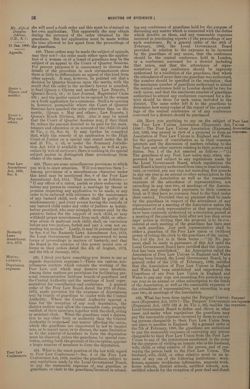 Mr. Alfred she will need a fresh order and this must be obtained on Douglas her own application. This apparently she may obtain Adrian, during the currency of the order obtained by the C.B., K.C. guardians. But her application must be made within  . the time allowed to her apart from the proceedings of 15 Jan. 1906. the guardians. 428. These orders may be made the subject of appeals, may they not ?—An order made either upon the applica- tion of a woman or of a board of guardians may be the subject of an appeal to the Court of Quarter Sessions. For present. purposes it is unnecessary to discuss the details of the procedure in such circumstances since there is little to differentiate an appeal of this kind from other appeals. It may, however, be pointed out that a decision by Quarter Sessions upon the merits, with the result that the order in the mother’s favour is quashed, is final (Queen v. Glynne and another ; Law Reports, 7 Queen’s Bench, 16; 41 Law Journal, Magistrates’ Cases 58) ; and the matter cannot be re-opened by the woman on a fresh application forasummons. Sucha re-opening is, however, permissible where the Court of Quarter Sessions have quashed the order otherwise than on the merits. (Queen v. May and others; Law Reports, 5 Queen’s Bench Division, 382). Also it may be noted that the Court of Quarter Sessions may, if they think fit, reduce the amount directed to be paid for the main. tenance and education or on account of the child (35 and 36 Vic., c. 65, Sec. 9). It may further be remarked that, while the remedy of an application to the High Court of Justice on a special case stated under the 20 and 21 Vic., c. 48, or under the Summary Jurisdic- tion Act 1879 is available in bastardy, as well as pro- cedure by writ of certzorarz, there is nothing in the special subject matter to distinguish these proceedings from others of the same class,  Appeals, Queen v. Glynne and another. Queen v. May and others. Poor Law 429, There are some miscellaneous provisions to which Amendment you wish to draw attention. Will you mention them ?— Act, 1844, Among provisions of a miscellaneous character under Sec. 8. this head may be mentioned Sec. 8 of the Poor Law Amendment Act, 1844. That section is as follows :— “Tf any officer of a union, parish or place endeavour to induce any person to contract a marriage by threat or promise respecting any application to be made, or any order to be enforced with reference to the maintenance of any bastard child, such officer shall be guilty of a misdemeanour ; and every person having the custody of - any bastard child under any order of justices as herein- betore provided, who may misapply moneys paid by the putative father for the support of such child, or may withhold proper nourishment from such child, or other- wise abuse or maltreat such child, shall, on conviction before any two justices, forfeit and pay a sum not ex- ceeding ten pounds.” Lastly, it may be pointed out that by Sec. 6 of the Bastardy Laws Amendment Act, 1873, the I.ocal Government Board are empowered to issue forms of proceedings in matters of bastardy, and that the Board in the exercise of this power issued sets of forms in their orders dated the 4th of August, 1873, and the 8th of January, 1874. 430. I think you have something you desire to say as regards deputation expenses !—There are various mis- cellaneous matters which concern the working of the Poor Law, and which may deserve some mention. Among these matters are provisions for facilitating per- sonal communication between boards of guardians and the Central Authority and the meetings of local repre- sentatives for consultation and conference. A general order of the Poor Law Board, dated the 27th of June, 1870, made provision for the expenses of deputations sent by boards of guardians to confer with the Central Authority. Where the Central Authority appoint a time for the reception of any such deputation, the district auditor may allow the reasonable costs, properly verified, of three members, together with the clerk, acting or assistant clerk. _ When the guardians send a deputa- tion to any other body or authority than the Central Authority in respect-ef any matter affecting the union, which the guardians are empowered by law to inquire into, or to report upon, or to discuss, the same limitation as to the number of members to form the deputation must be observed, unless the guardians, by special reso- lution, setting forth the grounds of the exception, appoint a larger number of members to form the deputation. Bastardy Laws Amendment Act, 1873. MISCEL- LANEOUS. Deputation expenses. 431. What is the exact position of the law with regard to Poor Law Conferences’—Sec. 2 of the Poor Law Conferences Act, 1883, enables the guardians, subject to any regulations made by the Local Government Board, to pay the reasonable expenses of , any guardian or guardians, or clerk to the guardians, incurred in attend- Poor Law Conferences. ing any conference of guardians held for the purpose of discussing any matter which is connected with the duties which devolve on them, and any reasonable expenses incurred in purchasing reports cf the proceedings of any such conference. By a general order of the 26th of February, 1903, the Local Government Board provided, in relation to the expenses to be incurred by the guardians of any union, that the conference should be the central conference held in London, or a conference convened for a district including that union, and that the attendance of repre- sentatives at any conference should be _ expressly authorised by a resolution of the guardians, that where the attendance of more than one guardian was authorised, the number should be specified in the resolution ; that the maximum number of guardians authorised to attend the central conference held in London should be two for each union, and that the maximum number of guardians authorised to attend any conference convened for a dis- trict should be three for each union included in the district. The same order left it to the guardians to determine how many copies of the report of the proceed- ings of the central conference or of any conference convened for a district should be purchased. 432. Have you anything to say on the subject of Poor Law the Poor Law Unions Association (Expenses) Act, Unions 1898 ’—The Poor Law Unions Association (Expenses) Associatio: Act, 1898, was passed in view of a proposal to form an expenses. Association of Poor Law Unions in England and Wales for the purposes of consultation as to their common interests and the discussion of matters relating to the Poor Law and other matters relating to their powers and duties. Sec. 1 of the Act enacted as follows :—‘‘(1) The guardians of any Poor Law union may, when em- powered by and subject to any regulations made by the Local Government Board, which regulations the said Board is hereby authorised from time to time to make, vary, or rescind, pay any sum not exceeding five pounds in any one yearas an annual or other subscription to the funds of the Association as well as the reasonable expenses of the attendance of representatives, not exceeding in any case two, at meetings of the Associa- tion, and may charge such payments to their common fund, or if they have no common fund to the fund under their control. Provided that no payment shall be made by the guardians in respect of the attendance of any representative at a meeting of the Association unless the attendance of such representative at that meeting shall have been expressly authorised py a resolution passed at a meeting of the guardians held after not less than seven days’ notice in writing that the proposal is to be con- sidered at such meeting of the guardians has been sent to each guardian. Any such representative shall be either a guardian of the Poor Law union or (without ~ power of voting) the clerk to the guardians of the union.” Sec. 2 of the Act is in these terms :—‘(2) No pay- ment shall be made in pursuance of this Act feenns Local Government Board have certified that the Associa- tion has been established.” An Association called the Association of Poor Law Unions in England and Wales having been formed, the Local Government Board, by a general order of the 17th of February, 1899, certified that the Association of Poor Law Unions in England and Wales had been established and empowered the Guardians of any Poor Law Union in England and Wales to pay any sum not exceeding five pounds in any one year as an annual or other subscription to the funds of the Association, as well as the reasonable expenses of the attendance of representatives, not exceeding in any case two, at meetings of the Association. 433. What has been done under the Paupers’ Convey- Paupers’ ance (Expenses) Act, 1870?—The Paupers’ Conveyance conveyance (Expenses) Act, 1870 (33 &amp; 34 Vic. c. 48), enables the expenses. Local Government Board to define and direct in what cases and under what regulations the guardians may pay the reasonable expenses incurred by them in convey- ing persons chargeable to their Poor Law Union from one place to another in England. By a general order of the 7th of February, 1898, the guardians are authorised to pay the reasonable expenses of conveying any person chargeable to their Poor Law Union from the Poor Law Union to any of the institutions mentioned in the order for the purpose of visiting an inmate who is the husband, wife, child, or other relative of the person, and of con- veying the person back to the Poor Law Union. The husband, wife, child, or other relative must be an in- mate of any one of the following institutions : work- houses, separate workhouse infirmaries, separate work- house schools, district schools, certified schools, non- certified schools for the reception of poor deaf and dumb