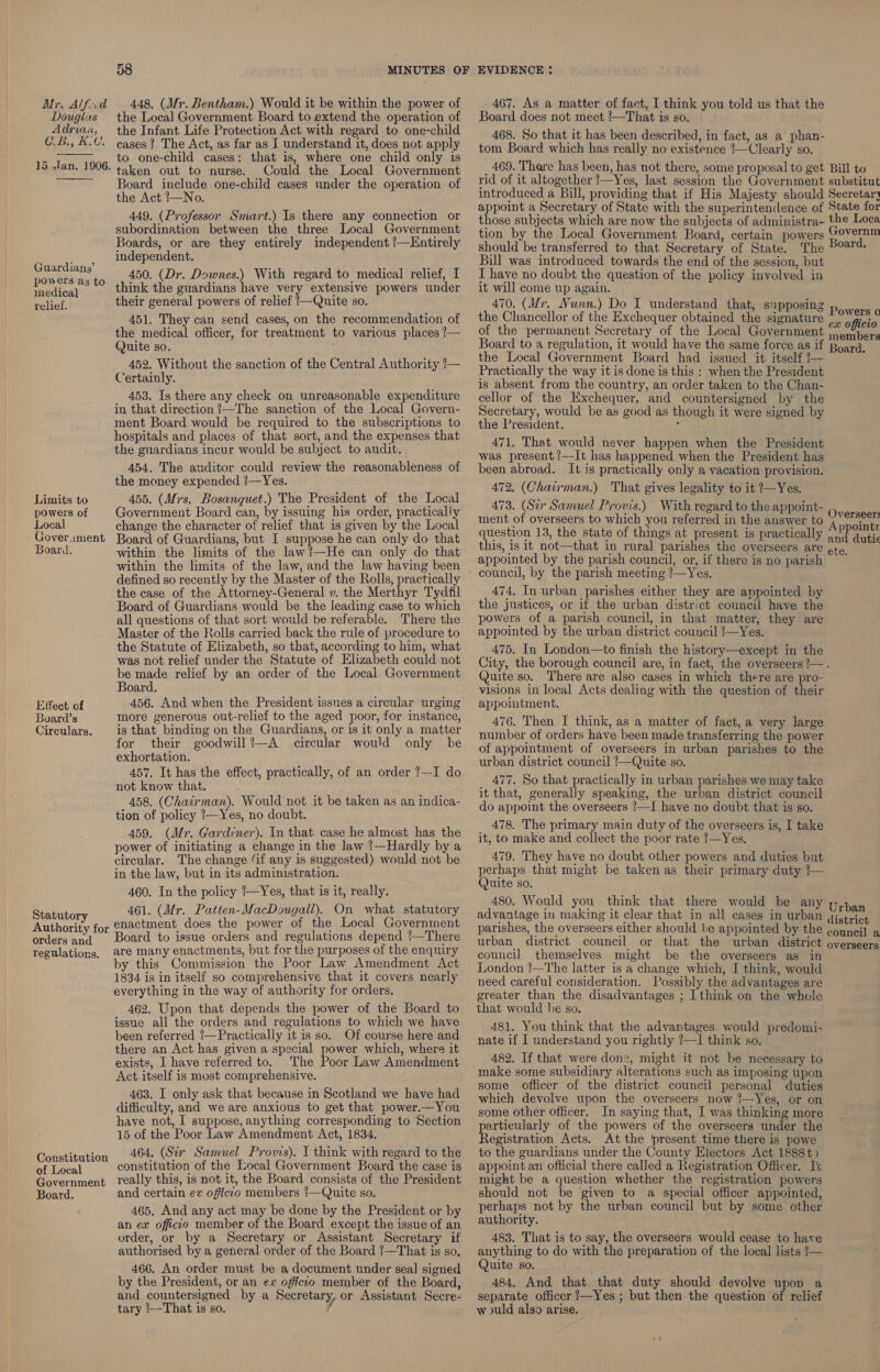 Douglas Adrian, Go Bis, Ths Ch  15 Jan. 1906.  Guardiang’ powers az to medical relief. Limits to powers of Local Goverment Board. Effect of Board’s Cireulars. Statutory Authority for orders and regulations. Constitution of Local Government Board. 58 the Local Government Board to extend the operation of the Infant Life Protection Act with regard to one-child cases ? The Act, as far as J understand it, does not apply to one-child cases: that is, where one child only is taken out to nurse. Could the Local Government Board include one-child cases under the operation of the Act /—No. 449. (Professor Smart.) Is there any connection or subordination between the three Local Government Boards, or are they entirely independent !—Entirely independent. 450. (Dr. Downes.) With regard to medical relief, I think the guardians have very extensive powers under their general powers of relief !—Quite so. 451. They can send cases, on the recommendation of the medical officer, for treatment to various places ?— Quite so. 452. Without the sanction of the Central Authority !— Certainly. 453. Is there any check on unreasonable expenditure in that direction ?—The sanction of the Local Govern- ment Board would be required to the subscriptions to hospitals and places of that sort, and the expenses that the guardians incur would be subject to audit. 454, The auditor could review the reasonableness of the money expended ?—Yes. 455. (Mrs. Bosanquet.) The President of the Local Government Board can, by issuing his order, practically change the character of relief that is given by the Local Board of Guardians, but I suppose he can only do that within the limits of the law!—He can only do that within the limits of the law, and the law having been defined so recently by the Master of the Rolls, practically the case of the Attorney-General v. the Merthyr Tydfil Board of Guardians would be the leading case to which all questions of that sort would be referable. There the Master of the Kolls carried back the rule of procedure to the Statute of Elizabeth, so that, according to him, what was not relief under the Statute of Elizabeth could not be made relief by an order of the Local Government Board. 456. And when the President issues a circular urging more generous out-relief to the aged poor, for instance, is that binding on the Guardians, or is it only a matter for their goodwill?—A circular would only he exhortation. 457. It has the effect, practically, of an order ?--I do not know that. 458. (Chairman). Would not it be taken as an indica- tion of policy /—Yes, no doubt. 459. (Mr. Gardiner). In that case he almost has the power of initiating a change in the law !—Hardly by a circular. The change ‘if any is suggested) would not be in the law, but in its administration. 460. In the policy /—Yes, that is it, really. 461. (Mr. Patten-MacDougall). On what statutory enactment does the power of the Local Government Board to issue orders and regulations depend ’—There are many enactments, but for the purposes of the enquiry y this Commission the Poor Law Amendment Act 1834 is in itself so comprehensive that it covers nearly everything in the way of authority for orders. 462. Upon that depends the power of the Board to issue all the orders and regulations to which we have been referred ?—Practically it is so. Of course here and there an Act has given a special power which, where it exists, I have referred to. The Poor Law Amendment Act itself is most comprehensive. 463. I only ask that because in Scotland we have had difficulty, and we are anxious to get that power.—You have not, I suppose, anything corresponding to Section 15 of the Poor Law Amendment Act, 1834. 464. (Sir Samuel Provis). I think with regard to the constitution of the Local Government Board the case is really this, is not it, the Board consists of the President and certain ev oficto members !—Quite so. 465. And any act may be done by the President or by an ex offictco member of the Board except the issue of an order, or by a Secretary or Assistant Secretary if authorised by a general order of the Board !—That is so. 466. An order must be a document under seal signed by the President, or an ex officio member of the Board, and countersigned by a Secretary, or Assistant Secre- tary ‘—That is so. Board does not meet '—That is so. 468. So that it has been described, in fact, as a phan- tom Board which has really no existence ‘—Clearly so. 469. There has been, has not there, some proposal to get rid of it altogether !—Yes, last session the Government introduced a Bill, providing that if His Majesty should appoint a Secretary of State with the superintendence of those subjects which are now the subjects of administra- tion by the Local Government Board, certain powers should be transferred to that Secretary of State. The Bill was introduced towards the end of the session, but I have no doubt the question of the policy involved in it will come up again. 470. (Mr. Nunn.) Do I understand that, supposing the Chancellor of the Exchequer obtained the signature of the permanent Secretary of the Local Government Board to a regulation, it would have the same force as if the Local Government Board had issued it itself /— Practically the way it is done is this : when the President is absent from the country, an order taken to the Chan- cellor of the Exchequer, and countersigned by the Secretary, would be as good as though it were signed by the President. : 471. That would never happen when the President was present /—It has happened when the President has been abroad. It is practically only a vacation provision. 472, (Chairman.) That gives legality to it Yes. 473. (Sir Samuel Provis.) With regard to the appoint- ment of overseers to which you referred in the answer to question 13, the state of things at present is practically this, is it not—that in rural parishes the overseers are appointed by the parish council, or, if there is no parish council, by the parish meeting ?—Yes. 474. In urban parishes either they are appointed by the justices, or if the urban district council have the powers of a parish council, in that matter, they are appointed by the urban district council /—Yes. 475. In London—to finish the history—except in the Bill to substitut Secretar} State fox the Loca overnm Board. Powers o ex officio members Board. Overseer: A ppointi and duti ete. Quite so. There are also cases in which there are pro- visions in local Acts dealing with the question of their appolatment. 476. Then I think, as a matter of fact, a very large number of orders have been made transferring the power of appointment of overseers in urban parishes to the urban district council !—Quite so. 477. So that practically in urban parishes we may take it that, generally speaking, the urban district council do appoint the overseers !—I have no doubt that is so. 478. The primary main duty of the overseers is, I take it, to make and collect the poor rate !—Yes. 479. They have no doubt other powers and duties but perhaps that might be taken as their primary duty ?— (Quite so. 480. Would you think that there would be any advantage in making it clear that in all cases in urban parishes, the overseers either should be appointed by the urban district council or that the urban district council themselves might be the overseers as in London !—The latter is a change which, I think, would need careful consideration. Possibly the advantages are greater than the disadvantages ; I think on the whole that would he so. 481. You think that the advantages would predomi- nate if I understand you rightly ?—I think so. 482. If that were don2, might it not be necessary to make some subsidiary alterations such as imposing upon some officer of the district council personal duties which devolve upon the overseers now ’—Yes, or on some other officer. In saying that, I was thinking more articularly of the powers of the overseers under the Bawisitation Acts. At the present time there is powe to the guardians under the County Electors Act 1888t5 appoint an official there called a Registration Officer. I'c might be a question whether the registration powers should not be given to a special officer appointed, perhaps not by the urban council but by some other authority. 483. That is to say, the overseers would cease to hare anything to do with the preparation of the local lists !— Quite so. 484, And that that duty should devolve upon a separate officer ?—Yes ; but then the question of relief wuld also arise. Urban district council a overseers