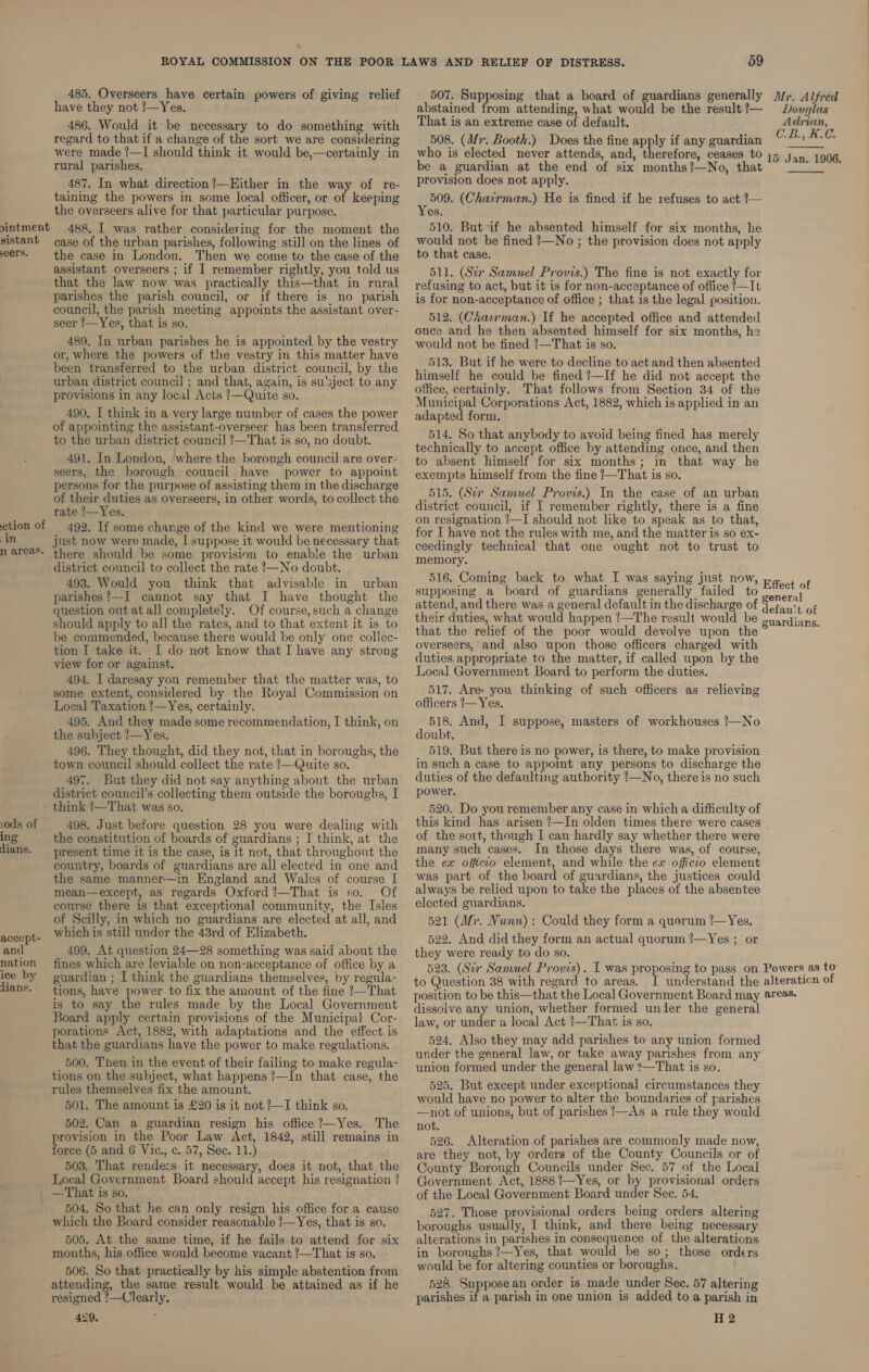 sistant seers. tion of in n areas. 1ods of ing dians. accept- and nation ice by lians. 485. Overseers have certain powers of giving relief have they not ?—Yes. 486. Would it be necessary to do something with regard to that if a change of the sort we are considering were made ?—I should think it would be,—certainly in rural parishes. 487. In what direction?—Kither in the way of re- taining the powers in some local officer, or of keeping the overseers alive for that particular purpose. 488, I was rather considering for the moment the case of the urban parishes, following still on the lines of the case in London. Then we come to the case of the assistant overseers ; if I remember rightly, you told us that the law now was practically this—that in rural parishes the parish council, or if there is no parish council, the parish meeting appoints the assistant over- seer 1—Yes, that is so. 489. In urban parishes he is appointed by the vestry or, where the powers of the vestry in this matter have been transferred to the urban district council, by the urban district council ; and that, again, is su'sject to any provisions in any local Acts !—Quite so. 490. I think in a very large number of cases the power of appointing the assistant-overseer has been transferred to the urban district council /—That is so, no doubt. 491. In London, where the borough council are over- seers, the borough council have power to appoint persons for the purpose of assisting them in the discharge of their duties as overseers, in other words, to collect the rate !—Yes. 492. If some change of the kind we were mentioning just now were made, I suppose it would be necessary that there should be some provision to enable the urban district council to collect the rate —No doubt. 493. Would you think that advisable in urban parishes?—I cannot say that I have thought the question outatall completely. Of course, such a change should apply to all the rates, and to that extent it is to be commended, because there would be only one collec- tion I take it. I do not know that I have any strong view for or against. 494, I daresay you remember that the matter was, to some extent, considered by the Royal Commission on Local Taxation ?—Yes, certainly. 495, And they made some recommendation, I think, on the subject /—Yes. 496. They thought, did they not, that in boroughs, the town council should collect the rate ?—Quite so. 497. But they did not say anything about the urban district council’s collecting them outside the boroughs, I think !—That was so. 498. Just before question 28 you were dealing with the constitution of boards of guardians ; I think, at the present time it is the case, is it not, that throughout the country, boards of guardians are all elected in one and the same manner—in England and Wales of course I mean—except, as regards Oxford ?—That is so. course there is that exceptional community, the Isles of Scilly, in which no guardians are elected at all, and which is still under the 43rd of Elizabeth. 499. At question 24—28 something was said about the fines which are leviable on non-acceptance of office by a guardian ; I think the guardians themselves, by regula- tions, have power to fix the amount of the fine ?—That is to say the rules made by the Local Government Board apply certain provisions of the Municipal Cor- porations Act, 1882, with adaptations and the effect is that the guardians have the power to make regulations. 500. Then in the event of their failing to make regula- tions on the subject, what happens ?—In that case, the rules themselves fix the amount. 501. The amount is £20 is it not ?—I think so. 502. Can a guardian resign his office ?—Yes. The srovision in the Poor Law Act, 1842, still remains in orce (5 and 6 Vic., c. 57, Sec. 11.) 503. That renders it necessary, does it not, that the Local Government Board should accept his resignation ? —That is so. 504. So that he can only resign his office for a cause which the Board consider reasonable !—Yes, that is so, 505. At the same time, if he fails to attend for six months, his office would become vacant ?—That is so. 506. So that practically by his simple abstention from attending, the same result would be attained as if he resigned ?—Clearly, 429. 59 507. Supposing that a board of guardians generally abstained from attending, what would be the result ?— That is an extreme case of default. 508. (M7. Booth.) Does the fine apply if any guardian who is elected never attends, and, shevefore: ceases to be a guardian at the end of six months?—No, that provision does not apply. ei (Chairman.) He is fined if he refuses to act ?— es, 510. But if he absented himself for six months, he would not be fined ?—No ; the provision does not apply to that case. 511. (Sir Samuel Provis.) The fine is not exactly for refusing to act, but it is for non-acceptance of office ?—Tt is for non-acceptance of office ; that is the legal position. 512. (Ckasrman.) If he accepted office and attended once and he then absented himself for six months, he would not be fined !—That is so. 513. But if he were to decline to act and then absented himself he could be fined !—If he did not accept the office, certainly. That follows from Section 34 of the Municipal Corporations Act, 1882, which is applied in an adapted form. 514. So that anybody to avoid being fined has merely technically to accept office by attending once, and then to absent himself for six months; in that way he exempts himself from the fine ?—That is so, 515. (Sir Samuel Provis.) In the case of an urban district council, if I remember rightly, there is a fine on resignation !—I should not like to speak as to that, for I have not the rules with me, and the matter is so ex- ceedingly technical that one ought not to trust to memory. 516. Coming back to what I was saying just now supposing a board of guardians generally failed to attend, and there was their duties, what would happen ?—The result would be that the relief of the poor would devolve upon the overseers, and also upon those officers charged with duties appropriate to the matter, if called upon by the Local Government Board to perform the duties. 517. Are- you thinking of such Officers as relieving officers ’— Yes. 518. And, I suppose, masters of workhouses !—No doubt. 519. But there is no power, is there, to make provision in such a case to appoint any persons to discharge the duties of the defaulting authority ?—No, thereis no such power. 520. Do you remember any case in which a difficulty of Mr. Alfred Douglas Adrian, C.B., KC. 15 Jan. 1906.   of the sort, though I can hardly say whether there were many such cases. In those days there was, of course, the ex officco element, and while the ex officio element was part of the board of guardians, the justices could always be relied upon to take the places of the absentee elected guardians. 521 (Mr. Nunn): Could they form a quorum !—Yes, 522. And did they form an actual quorum ?—Yes ; or they were ready to do so. to Question 38 with regard to areas. dissolve any union, whether formed under the general law, or under a local Act !—That is so. 524, Also they may add parishes to any union formed under the general law, or take away parishes from any union formed under the general law ?—That is so. 525. But except under exceptional circumstances they would have no power to alter the boundaries of parishes —not of unions, but of parishes /—As a rule they would not. 526. Alteration of parishes are commonly made now, are they not, by orders of the County Councils or of County Borough Councils under Sec. 57 of the Local Government Act, 1888 ?—Yes, or by provisional orders of the Local Government Board under See. 54. 527. Those provisional orders being orders altering boroughs usually, I think, and there being necessary alterations in parishes in consequence of the alterations in boroughs ?—Yes, that would be so; those orders would be for altering counties or boroughs. 528, Suppose an order is made under Sec. 57 altering parishes if a parish in one union is added to a parish in H2