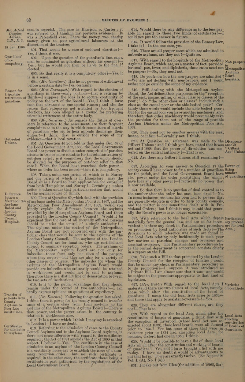 case.in especial. The case is Harrison v. Carter ; it was referred to, J think,im my previous evidence. It Adrian, was a Petersfield case. There the money was charity C.B., K.C. money given to poor agricultural labourers at the — __ discretion of the trustees. 4 C 15 Jan..1906.. 601.That would bé.a.case of endowed, charities — Yes, I think it was. 602. Upon the question of the guardian’s fine, can a man be nominated as guardian without his consent /— Yes; but he would not then be liable to the fine, if elected. 603. So that really it is a compulsory office ?—Yes, it is in a sense. 604. (Mr. Gardiner.) Has he not powers of withdrawal before a certain date ?—Yes, certainly. Renson for 605. (Mrs. Bosanquet.) With regard to the election of tripartite guardians in three-yearly portions—that is retiring by retirement of thirds—I suppose the idea is to secure continuity. of guardians. policy on the part of the Board !—Yes, I think I have seen that advanced as one special reason ; and also the reason that ratepayers get irritated by too frequent elections, has been alleged as a ground for preferring triennial retirement of the entire body. 606. (Mr. Gardiner.) As regards the duties of over- seers in reference to the assessment, are there frequent complaints as to the way in which committees of boards of guardians who sit to hear appeals discharge their duties?—I think that is outside the scope of my evidence—that is local taxation. 607. At Question 46 you told us that under Sec. 58 of the Local Government Act, 1888, the Local Government Board has power to divide a union comprised of parishes situate in two or more counties for the administration of out-door relief ; is it compulsory that the union should be divided for the purposes of out-door relief in that case When the Board have exercised their power— where an order has been issued—then it is compulsory. 608. Take a union one parish of which is in Surrey and one parish of which is in Hampshire; may the Board sit as a Board to hear applications, for out-relief from both Hampshire and Surrey ?—Certainly ; unless action is taken under that particular section that would Difference be the normal course of things. between 609. Then at Question 65, which deals with the provision Metropolitan of asylums under the Metropolitan Poor Act, 1867, and the Mr. Alfred Douglas   Guard ans’ office compulsory. Out-relief Unions. Asylums Metropolitan Poor Amendment Act, 1869, would you Board and kindly explain the difference between the asylums pcos provided by the Metropolitan Asylums Board and those Geandl provided by the London County Council? Would it be Hospitals. expedient that the care of all mentally afflicted persons should be under the control of a single authority ?— The asylums under the control of the Metropolitan Asylum Board are not concerned only with the par- ticular class that would be sent to the asylums of the London County Council. The asylums of the London County Council are for lunatics, who are certified and subject to summary reception orders. The asylums of the Metropolitan Asylum Roard are rot only for imbeciles—those form only one class of the paupers whom they receive—but they are also for a variety of other classes of paupers. The imbeciles for whom the asylums of the Metropolitan Asylum Board would provide are imbeciles who ordinarily would be retained in workhouses and would not be sent to asylums. Therefore there is a distinct line of demarcation between the two sets of institutions. a Pon 610. Is it to the public advantage that they should remain under the control of two authorities ?—I can hardly express opinions on questions of expediency. : r of ; : oe 611. (Dr. Downes.) Following the question last asked, patients from County think there is power for the county council to transfer Asylums to cases of a certain class from their asylums to the Poor Law asylums of the Metropolitan Asylums Board !/—There is institutions. that power, and the power arises in the country in relation to workhouses also. 612. It is a power which I think I may say is exercised in London ?—I have no doubt. 613. Referring to the admission of cases to the County Council Asylums and to the Asyluins Board Asylums, is there not some difference with regard to the certificates required ; the Act of 1891 amends the Act of 189v in that respect, I believe /—Yes. The certificate in the case of admission to an asylum of the London County Council is a certificate necessary to establish the issue of a sum- mary reception order; but no such certificate is required in the other case, the certificate there being a certificate in part authorised by the regulations of the Local Government Board. f Certificates for admissicn to Asylums. fe 614. Would there be any difference as to the fees pay. able in regard to those two kinds of certificates ?—I could not put the answer in figures. 615. It would follow the provision of the Lunacy Law, I take it ?—In the one case, yes. _ 616. These are all pauper cases which are admitted in imbecile asylums, are they not !—Quite so. 617. With regard to the hospitals of the Metropolitan y Asylums Board, which are, as a matter of fact, provided ;,, for small-pox, fever, and diphtheria, those cases need not Metropolit be paupers /—No, they need not. Asylums 618. Do youknow how the non-paupers are admitted ? Board —We are not dealing with non-paupers, and I would »ospitals. rather not go outside the scope of my evidence. 619.—Still, dealing with the Metropolitan Asylum Board, the Act defines their purpose as for the “ reception of the sick, insane, infirm, or ovher class or classes of the poor ;” do “the other class or classes” include such a class as the casual poor or the able-bodied poor !—Cer- tainly those words would include the able-bodied poor ; but for the casual poor you have another machinery, and, therefore, that other machinery would presumably take the provision for them out of the range of possible Asylum Districts under the Metropolitan Poor Act, 1867. _ 620. They need not be ejusdem generis with the sick, insane, or infirm ’—Certainly not, I think. 621. At Question 44, reference was made to the Disappear- Gilbert Unions ; and I think you have stated that it was ance of not until 1868 that the power of dissolution was con- ‘‘Gilbert — ferred on the central authority ?—That is so. “Act” Unions Nee Are there any Gilbert Unions still remaining !— . No. 623. According to your answer to Question 17 the Power of — county council have power to fix a number of guardians fixing . for the parish, and the Local Government Board have Dumber _ also power under the order constituting the union ; f guardians have they any other power !—Practically no power that ; is now available. : 624. So that there is no question of dual control as to the number after the order has once been fixed !—No. In some instances recourse has been had to powers that are generally obsolete in order to help county councils, and the matter is one sometimes dealt with in Pro- visional Orders ; but J think it may be said that gener- ally the Board’s power is no longer exercisable. ; 625. With reference to the local Acts which depart Parliament- materially from the general law, and are so far incon- ary proceed: venient ; is there any check in Parliamentary procedure ure for local on promotion by local authorities of such Acts ?—The Acts. j provisions to which reference was made are found in the loca] Acts relating only incidentally to such poor law matters as parochial changes and overseers and assistant-overseers. The Parliamentary procedure so far as the central department is concerned, ccnsists chiefiy in a report on the Bill. 626. Take such a Bill as that promoted by the London County Council for the reception of lunatics ; would that be under any check in Parliamentary procedure as to its promotion?—I suppose it was introduced as ‘ a Private Bill—I am almost sure that it was—and would . ; : on: pauper ———E EEE ee —— . , | be subject to the procedure appropriate to that kind of legislation. 627. (Mrs. Webb.) With regard to the local Acts I Varieties understand there are two classes of local Acts, namely, of local Acts those which alter the constitution of the board of guardians—I mean the old local Acts prior to 1834—: and those that apply to assistant-overseers /—Yes. 628. They are altogether different classes, are they not ’—That is so. 629. With regard to the local Acts which alter the x a . Local Acts — the exception of Liverpcol (whose local Act was re- ea enacted about 1839), those local boards were all formed of Boards of prior to 1834?—Yes, but some of those that were in Guardians. — existence prior to 1834 had amending local Acts; for . instance, Oxford had one in 1850, I think. 630. Would it be possible to have a list of those local Acts which affect the constitution and working of boards of guardians ?—Yes, and I have brought a list with me to-day. I have no doubt it would be advantageous to put that listin. There are exactly twelve. (See Appendix Vol. I. (A), No. I (2):) 631. I make out from Glen (tke addition of 1896), tha- af