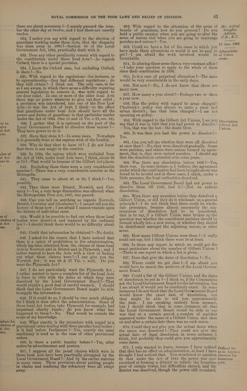 there are about seventeen '—I merely guessed the num- 652. With regard to the alteration of the areas of Mr. Alfred ber the other day at twelve, and I find there are exactly boards of guardians, how do you proceed? Do you Douglas twelve. hold a public enquiry when you are going to alter the ces areas of unions and when you are going to rearrange parishes and unions !—Yes. 653. Could we have a list of the cases in which you have made these alterations or would it not be easy to Alterations get’—I am afraid the work involved would be of Union formidable. areas. 632. I notice you say with regard to the election of guardians working under those Acts, that the disparity was done away in 1894%—Section 60 of the Local Government Act, 1894, practically deals with it. 633. Does any other peculiarity remain with regard to 15 Jan. 1906 the constitution under those local Acts’—As regards Oxford, there is a special provision. 634. I know the Oxford case, but excluding Oxford, is there _—No. 635. With regard to the regulations—for instance, as to apprenticeship—they had diffierent regulations ; do they still obtain?—I think not. The only case, so far as | am aware, in which there arose a difficulty requiring general legislation to remove it, was with regard to out door relief. In one or more of the older local Acts there was no power whatever to give out-door relief ; a provision was introduced, into one of the Poor Law Acts—it was the Act of 1848, I think—to the effect that guardians under local Acts should have all the power and duties of guardians in that particular matter 654. Is altering these areas then a very constant affair ? —I take your question to apply to the whole of them since their constitution in 1834. 655. Is it a case of perpetual alteration ?—The mass would be very considerable in the early days. 656. Not now?!—No, I donot know that there are many now. 657. How many a year about ?—Perhaps two or three a year now. 658. Has the policy with regard to areas changed ! Chadwick’s policy was always to unite a rural and urban district; has that been changed?—I am not speaking on policy. under the Act of 1834. (See 11 and 12 Vic. c. 91, sec. 12). 659. With regard to the Gilbert Act Unions, I see you piscoltion er to 636. I gather that it is optional on the part of the gay that it was in 1868 that you had power to dissolve? Gilbert Ac olve Local Government; Board to dissolve those unions !— DUNG! that was the ide OH death Paks ae oe ul Act They have power to do it. apc ag pn8, ; 660. It was then you had the power to dissolve /— _ €37. Have they done it?—In some cases. Nowadays ~ Yes, eg ooRe 2h the express ee ply Sere ang 661. Can you tell me whether they were all dissolved 638. Why do they elect to have 121—I do not know at once then !—No, they were dissolved gradually. Some that there is any magic in the number. were parishes, and others were unions formed by agree- aber of 639. In 1834, the unions which were excluded from ment, that is, they were united parishes. I should say u Act the Act of 1834, under local Acts were, I think, about 60 that the dissolution extended over some years. busin or 70 !—That would be because of the Gilbert Act places. 662. Was there any dissolution before 1868 ?—Yes, 640, Excluding those there were a very considerable there was. In some instanc~s, I believe, the agreement number !—There was a very considerable number in the pndey yen the Fompueponiaad been SEO ara was. Metropolis. ound to be invalid and in those cases, | think, under a 641. They came to about 40 or 50, I think /—Yes, little pressure, the local authorities dissolved, — ossibly. 663. The Local Government Board had not rer t 4 642. Then there were Bristol, Norwich and Coy- dissolve them “till ‘1868, rent it 1_Not eri occies entry /—Yes, a very large diminution was effected when dissolution. the Metropolitan Poor Act, 1867, was passed. 664. Were there any enquiries before they dissolved a 643. Can you tell us anything as regards Norwich, Gilbert Union, or did they do it whelesale on a general Bristol, Coventry and Gloucester ’—I cannot tell youthe principle?—I do not think that there could be whole- history of those now ; J amafraid I cannot venture upon sale procedure, because almost necessarily the con- the history of individual cases. sequences of dissolution had to be considered, | es of 644. Would it be possible to find out when these local that 1s to say, * : ae Union were Pate eae olution of bodies were dissolved and replaced by the ordinary - esha Holly] ether the Sat es ae he ee : Md il Act ~~ law I should think there would be no difficulty about !0rmed wholly into a new union, or whether they shoulc ns, it be distributed amongst the adjoining unions, or other 645. Could that information be obtained 7—No doubt, ™°** u Gal 3 Fgh 42 scant 646 I asked for the reason that I have noticed that ag are Ee sie ere Bb asia weet rea there is a spirit of prohibition in the administration, ¥s a : ‘ pt which has been inherited from the clauses of those Jocal 666. Is there any report in which we could get the _Actsin Norwich and in Bristol and in Plymouth; and [ exact particulars about the number of Gilbert Unions | rather wanted to have the Acts with a view of finding —There is one report in which a list is given, out what those clauses were!—I can give you the 667. Does that give the dates of dissolution ?—No. Norwich Act; it was 26 &amp; 27 Vic. c. xciii. Do you . 668. Where could we get that ?—I am afraid you occ CA a would have to search the archives of the Local Poeenn pts I do ee particularly ee Ly Plymouth Act; ment Board. i J rather wanted to have a complete list of the local Acts ve . : Peas in force in 1834 with the dates at which they were ayes ea ee oh eager i apa: we: the dates dissolved by the Local Government Board?—That °® k the Li iciasce cn it B d f thik . fie race Ko would require a good deal of careful research. I should r A 4 it ebdirecet = oe a : ein SA ut ime dette Local Government Board mightibe able et eee eee thar the Ti) (ena oe (ene kheaiforration instances I do not think that the Local Government Board in gale : } would know the exact date of dissolution, but 648. If it could do so, I should be very much obliged, they might be able to tell you approximately for { think it does affect the administration. Some of the date. I am speaking entirely from memory, those local Act bodies, take Plymouth for example, had but I should think that in some instances all that important charity funds; do you know what has the Local Government Board would be able to say happened to them?!—No. That would be outside the was that at a certain period a number of parishes scope of my knowledge. appeared under the name of a Gilbert Union, and then edure for 649, What exactly is the procedure with regard toa on and after a certain date there was no such union. oe oa provisional order dealing with those peculiar local bodies ; 670. Could they not give you the actual dates when ons, is it laid before Parliament !—Yes, exactly the same the union was dissolved ?—They could not give the machinery is used as in the case of other provisional orders. 650. Is there a public inquiry before ’—Yes, after notice by advertisement and posters. actual date of legal dissolution in every instance, [ think, but probably they could give you approximately some dates. . 671. I only wanted to know, because I have noticed pjfieu] jes that that has an effect on administration, at least I have as to Asvlu:n thought I had noticed that. You mentioned at question districts for 62 that under the Act of 1844 the power was once houseless exercised of forming a district to relieve the houseless poor. poor of certain towns, but difficulties ensued, and the district was dissolved, though the power still remained, 651. I suppose all the penal clauses which were in those local Acts have been practically abrogated by the Local Government Board !—And by the earlier statutes in many cases. Those provisions about putting people in chains and confining the refractory were all swept away.