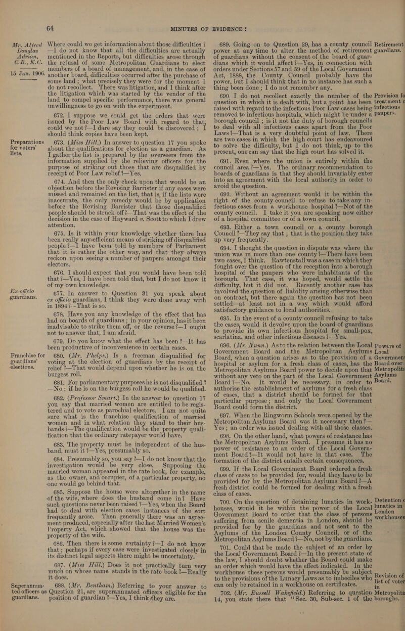 Where could we get information about those difficulties ? —I do not know that all the difficulties are actually mentioned in the Reports, but difficulties arose through the refusal of some Metropolitan Guardians to elect : members of a board of management, and, in the case of 15 Jan. 1906. another board, difficulties occurred after the purchase of ——~—— some land ; what precisely they were for the moment I do not recollect. There was litigation, and 1 think after the litigation which was started by the vendor of the land to compel specific performance, there was general unwillingness to go on with the experiment. Mr. Alfred Douglas Adrian, C2. £.C. 672. I suppose we could get the orders that were issued by the Poor Law Board with regard to that, could we not ?—I dare say they could be discovered ; I should think copies have been kept. 673. (Miss Hill.) In answer to question 17 you spoke about the qualifications for election as a guardian. As I gather the list is prepared by the overseers from the information supplied by the relieving officers for the purpose of striking out those that are disqualified by receipt of Poor Law relief !—Yes. 674. And then the only check upon that would be an objection before the Revising Barrister if any cases were missed and remained on the list, that is, if the lists were inaccurate, the only remedy would be by application before the Revising Barrister that those disqualified people should be struck off?’—That was the effect of the decision in the case of Hayward v. Scott to which I drew attention. 675. Is it within your knowledge whether there has been really anyeefficient means of striking off disqualified people ’—I have been told by members of Parliament that it is rather the other way, and that they always reckon upon seeing a number of paupers amongst their electors. 676. I should expect that you would have been told that ’—Yes, I have been told that, but I do not know it of my own knowledge. 677. In answer to Question 31 you speak about ex officio guardians, I think they were done away with in 1894 ?-—That is so. 678. Have you any knowledge of the effect that has had on boards of guardians ; in your opinion, has it been inadvisable to strike them off, or the reverse ?—I ought not to answer that, I am afraid. 679. Do you know what the effect has been !—It has been productive of inconvenience in certain cases. 680. (Mr. Phelps.) Is a freeman disqualified for Preparations for voters’ lists. Ex-officio _ guardians. Franchise for guardians’ elections. relief ’—That would depend upon whether he is on the burgess roll. 681. For parliamentary purposes he is not disqualified 2 —No ; if he is on the burgess roll he would be qualified. 682. (Professor Smart.) In the answer to question 17 you say that married women are entitled to be regis- tered and to vote as parochial electors. Iam not quite sure what is the franchise qualification of married women and in what relation they stand to their hus- bands ~The qualification would be the property quali- tication that the ordinary ratepayer would have. 683. The property must be independent of the hus- band, must it ’—Yes, presumably so. 684. Presumably so, you say /—I do not know that the investigation would be very close. Supposing the married woman appeared in the rate book, for example, as the owner, and occupier, of a particular property, no one would go behind that. 685. Suppose the house were altogether in the name of the wife, where does the husband come in? Have such questions never been raised ‘—Yes, when the Board had to deal with election cases instances of the sort frequently arose. ‘Then generally there was an agree- ment produced, especially after the last Married Women’s Property Act, which showed that the house was the property of the wife. 686. Then there is some certainty ?—I do not know that ; perhaps if every case were investigated closely in its distinct legal aspects there might be uncertainty. 687. (Miss Hill.) Does it not practically turn very nae on whose name stands in the rate book !—Really it does. Superannua- 688. (Mr. Bentham.) Referring to your answer to ted officers as Question 21, are superannuated officers eligible for the guardians. position of guardian !—Yes, I think they are. 689. Going on to Question 29, has a county council Retirement power at any time to alter the method of retirement guardians. of guardians without the consent of the board of guar- dians which it would affect ?—Yes, in connection with orders under Sections 57 and 59 of the Local Government Act, 1888, the County Council probably have the power, but I should think that in no instance has such a thing been done ; I do not remember any. 690. I do not recollect exactly the number of the Provision fe question in which it is dealt with, but.a point has been treatment ¢ raised with regard to the infectious Poor Law cases being infectious removed to infectious hospitals, which might be under a P@UPETS- borough council ; is it not the duty of borough councils to deal with all infectious cases apart from the Poor Laws ?—That is a very doubtful point of law. There are two cases in which the high court has endeavoured to solve the difficulty, but I do not think, up to the present, one can say that the high court has solved it. 691. Even where the union is entirely within the council area’—Yes. The ordinary recommendation to boards of guardians is that they should invariably enter into an agreement with the local authority in order to avoid the question. 692. Without an agreement would it be within the right ef the county council to refuse to take any in- fectious cases from a workhouse hospital —Not of the county council. I take it you are speaking now either of a hospital committee or of a town council. 693. Either a town council or a county borough Council ?—They say that ; that is the position they take up very frequently. 694. I thought the question in dispute was where the union was in more than one county /—There have been two cases, I think. Rawtenstall was a case in which they fought over the question of the reception into a borough hospital of the paupers who were inhabitants of the borough. That case, it was hoped, would settle the difficulty, but it did not. Recently another case has involved the question of liability arising otherwise than on contract, but there again the question has not been settled—at least not in a way which would afford | satisfactory guidance to local authorities. 4 695. In the event of a county council refusing to take the cases, would it devolve upon the board of guardians to provide its own infectious hospital for small-pox, scarlatina, and other infectious diseases ?---Yes. 696. (Mr. Nunn.) Asto the relation between the Local Powers of Government Board and the Metropolitan Asylums Local Board, when a question arises as to the provision of a Governmen: hospital or asylum for a fresh class of cases, has the Board over Metropolitan Asylums Board power to decide upon that Metropolite without any veto on the part of the Local Government Asylums Board ?—No. It would be necessary, in order to Board. authorise the establishment of asylums for a fresh class of cases, that a district should be formed for that particular purpose; and only the Local Government Board could form the district. 697. When the Ringworm Schools were opened by the Metropolitan Asylums Board was it necessary then !— Yes ; an order was issued dealing with all those classes. . 698. On the other hand, what powers of resistance has } the Metropolitan Asylums Board. I presume it has no power of resistance to an order of the Local Govern- ment Board ?—It would not have in that case. The formation of the district entails certain consequences. 699. If the Local Government Board ordered a fresh class of cases to be provided for, would they have to be provided for by the Metropolitan Asylums Board ’—A fresh district could be formed for dealing with a fresh class of cases. 700. On the question of detaining lunatics in work- Detention ¢ houses, would it be within the power of the Local ee ig Government Board to order that the class of persons O74 aces suffering from senile dementia in London, should be ‘°* ous provided for by the guardians and not sent to the Asylums of the London County Council, or of the Metropolitan Asylums Board !—No, not by the guardians. 701. Could that be made the subject of an order by the Loca] Government Board ?—In the present state of the law, I should doubt whether the Board could make an order which would have the effect indicated. In the workhouse these persons would presumably be subject to the provisions of the Lunacy Laws as to imbeciles who can only be retained in a workhouse on certificates, 702. (Mr. Russell Wakefield.) Referring to question Metropolita 14, you state there that ‘Sec. 30, Sub-sec. 1 of the boroughs. - a ee Revision of list of voter in if