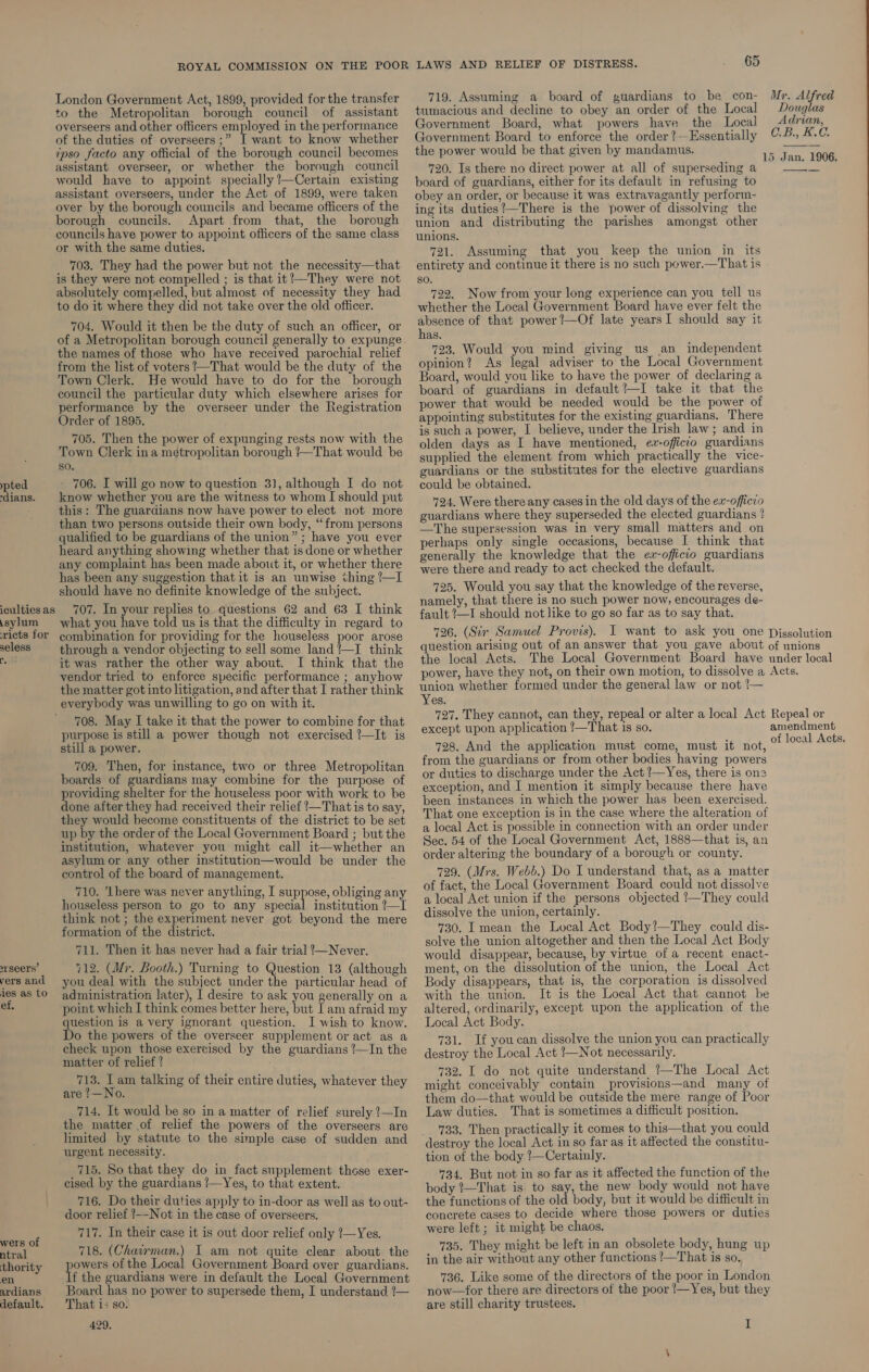 ypted -dians. iculties as \sylum ricts for seless he srseers’ vers and ies as to ef, wers of ntral thority en ardians default. London Government Act, 1899, provided for the transfer to the Metropolitan borough council of assistant overseers and other officers employed in the performance of the duties of overseers ;” I want to know whether ipso facto any official of the borough council becomes assistant overseer, or whether the borough council would have to appoint specially /—Certain existing assistant overseers, under the Act of 1899, were taken over by the borough councils and became officers of the borough councils. Apart from that, the borough councils have power to appoint officers of the same class or with the same duties. 703. They had the power but not the necessity—that is they were not compelled ; is that it!—They were not absolutely compelled, but almost of necessity they had to do it where they did not take over the old officer. 704. Would it then be the duty of such an officer, or of a Metropolitan borough council generally to expunge the names of those who have received parochial relief from the list of voters !—That would be the duty of the Town Clerk. He would have to do for the borough council the particular duty which elsewhere arises for performance by the overseer under the Registration Order of 1895. 705. Then the power of expunging rests now with the Town Clerk ina metropolitan borough !—That would be so. - 706. I will go now to question 3], although I do not know whether you are the witness to whom I should put this: The guardians now have power to elect not more than two persons outside their own body, “from persons qualified to be guardians of the union” ; have you ever heard anything showing whether that is done or whether any complaint has been made about it, or whether there has been any suggestion that it is an unwise thing /—I should have no definite knowledge of the subject. 707. In your replies to questions 62 and 63 I think what you have told us is that the difficulty in regard to combination for providing for the houseless poor arose through a vendor objecting to sell some land’—I think it was rather the other way about. I think that the vendor tried to enforce specific performance ; anyhow the matter got into litigation, and after that I rather think everybody was unwilling to go on with it. 708. May I take it that the power to combine for that purpose is still a power though not exercised ’—It is still a power. 709. Then, for instance, two or three Metropolitan boards of guardians may combine for the purpose of providing shelter for the houseless poor with work to be done after they had received their relief !—That is to say, they would become constituents of the district to be set up by the order of the Local Government Board ; but the institution, whatever you might call it—whether an asylum or any other institution—would be under the control of the board of management. 710. ‘here was never anything, I suppose, obliging any houseless person to go to any special institution ?—I think not ; the experiment never got beyond the mere formation of the district. 711. Then it has never had a fair trial ?’—Never. 712. (Mr. Booth.) Turning to Question 13 (although you deal with the subject under the particular head of administration later), I desire to ask you generally on a point which I think comes better here, but I am afraid my question is a very ignorant question. I wish to know. Do the powers of the overseer supplement or act as a check upon those exercised by the guardians *—In the matter of relief ? 713. 1 am talking of their entire duties, whatever they are !—No. 714. It would be so in a matter of relief surely ?—In the matter of relief the powers of the overseers are limited by statute to the simple case of sudden and urgent necessity. _715. So that they do in fact supplement those exer- cised by the guardians !/—Yes, to that extent. 716. Do their duties apply to in-door as well as to out- door relief ?~-Not in the case of overseers. 717. In their case it is out door relief only (—Yes. 718. (Chairman.) I am not quite clear about the peas of the Local Government Board over guardians. f the guardians were in default the Local Government Board has no power to supersede them, I understand !— That 1; so. 429, 65 719. Assuming a board of guardians to be _con- tumacious and decline to obey an order of the Local Jovernment Board, what powers have the Local Government Board to enforce the order ?---Essentially the power would be that given by mandamus. 720. Is there no direct power at all of superseding a board of guardians, either for its default in refusing to obey an order, or because it was extravagantly perform- ing its duties?—There is the power of dissolving the union and distributing the parishes amongst other unions. 721. Assuming that you keep the union in its entirety and continue it there is no such power.—That is so. 722. Now from your long experience can you tell us whether the Local Government Board have ever felt the absence of that power ?—Of late yearsI should say it has. 723. Would you mind giving us an_ independent opinion? As legal adviser to the Local Government Board, would you like to have the power of declaring a board of guardians in default ’—I take it that the power that would be needed would be the power of appointing substitutes for the existing guardians. There is such a power, I believe, under the Irish law ; and in olden days as I have mentioned, ex-officio guardians supplied the element from which practically the vice- guardians or the substitutes for the elective guardians could be obtained. 724. Were there any cases in the old days of the ex-officio guardians where they superseded the elected guardians ! —The supersession was in very small matters and_on perhaps only single occasions, because I think that generally the knowledge that the ex-officio guardians were there and ready to act checked the default. 725. Would you say that the knowledge of the reverse, namely, that there is no such power now, encourages de- fault !—I should not like to go so far as to say that. 726. (Sir Samuel Provis). I want to ask you one question arising out of an answer that you gave about the local Acts. The Local Government Board have power, have they not, on their own motion, to dissolve a union whether formed under the general law or not !— Yes. 727. They cannot, can they, repeal or alter a local Act except upon application !—That is so. 728. And the application must come, must it not, from the guardians or from other bodies having powers or duties to discharge under the Act ?—Yes, there is one exception, and I mention it simply because there have been instances in which the power has been exercised. That one exception is in the case where the alteration of a local Act is possible in connection with an order under Sec. 54 of the Local Government Act, 1888—that is, an order altering the boundary of a borough or county. 729. (Mrs. Webb.) Do I understand that, as a_ matter of fact, the Local Government Board could not dissolve a local Act union if the persons objected !—They could dissolve the union, certainly. 730. I mean the Local Act Body?—They could dis- solve the union altogether and then the Local Act Body would disappear, because, by virtue of a recent enact- ment, on the dissolution of the union, the Local Act Body disappears, that is, the corporation is dissolved with the union. It is the Local Act that cannot be altered, ordinarily, except upon the application of the Local Act Body. 731. If youcan dissolve the union you can practically destroy the Local Act /—Not necessarily. 732. I do not quite understand !—The Local Act might conceivably contain provisions—and many of them do—that would be outside the mere range of Poor Law duties. That is sometimes a difficult position. 733. Then practically it comes to this—that you could destroy the local Act in so far as it affected the constitu- tion of the body !—Certainly. 734, But not in so far as it affected the function of the body ?—That is to say, the new body would not have the functions of the old body, but it would be difficult in concrete cases to decide where those powers or duties were left; it might be chaos. 735. They might be left in an obsolete body, hung up in the air without any other functions !—That is so. 736. Like some of the directors of the poor in London now—for there are directors of the poor /—Yes, but they are still charity trustees. I Ur. Alfred Douglas Adrian, C.B., K.C.  15xJan. 1906. Dissolution of unions under local Acts. Repeal or amendment of local Acts.