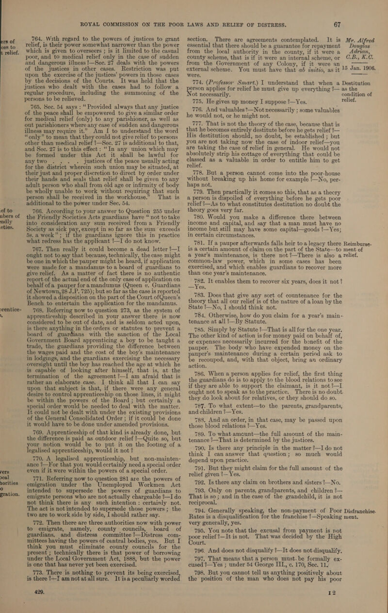 fe of 764. With regard to the powers of justices to grant section. There are agreements contemplated. It is Mr. Alfred ces to _—«*Felief, is their power somewhat narrower than the power _ essential that there should be a guarantee for repayment Douglas relief. Which is given to overseers ; is it limited to the casual from the local authority in the county, if it were a Adrian, poor, and to medical relief only in the case of sudden county scheme, that is if it were an internal scheme, or C-B., K.C. and dangerous illness ?—Sec. 27 deals with the powers from the Covernment of any Colony, if it were an .__ &gt;—— of the justices in other cases. Restriction was put external scheme. You must have that ab initio, as it 1° Jan. 1906. upon the exercise of the justices’ powers in those cases were. eer by the decisions of the Courts. It was held that the 774. (Professor Smart.) I understand that when a Destitution justices who dealt with the = had to fork aes applies for relief he must give up everything ‘— as the regular ae omy Soe the summoning of the ot necessarily. condition of Penson NS ae i : rs 775. He gives up money I suppose 7—Yes. relief. 765. Sec. 54 says : “Provided always that any justice 776. And valuables ?—Not necessarily ; some valuables of the peace shall be empowered to give a similar order yg would not pea mea : : ad . ght not. for medical relief (only) to any parishioner, as well as — : ‘ out parishioners where any case of sudden and dangerous 777. That is not the theory of the case, because that is illness may require it.” Am I to understand the word that he becomes entirely destitute before he gets relief ?— “only” to mean that they could not give relief to persons His destitution should, no doubt, be established ; but other than medical relief !—Sec. 27 is additional to that, YOu are not taking now the case of indoor relief—you and See. 27 is to this effect : “In any union which may re taking the case of relief in general. He would not be formed under this Act it shall be lawful for ey strip = ten ee A could be t : justices of the peace usually actin classed aS a valuable in order to entitle him to get peed kes dictates te sick Ries way be inated: relief. é their just and proper discretion to direct by order under 778. But a person cannot come into the poor-house Ir J prop’ : : : : : a their hands and seals that relief shall be given to any without breaking up his home for example /—No, per- adult person who shall from old age or infirmity of body haps not. be wholly unable to work without requiring that such 779. Then practically it comes so this, that as a theory person s ise » received = ar workhouse.” That is a a is dispoiled of everything before he gets poor additional to the power under See. 54. relief —As to what constitutes destitution no doubt the ef to 766. According to your answer to Question 255 under theory goes very far. : nbers of the Friendly Societies Acts guardians have “not totake | 780. Would you make a difference there between ndly into consideration any sum received froma Friendly income and capital, and say that a man must have no eties. Society as sick pay, except in so far as the sum exceeds income but still may have some capital—goods !—Yes; 5s.a week”; if the guardians ignore this in practice n certain circumstances. what redress has the applicant !—I do not know. _ 781. If a pauper afterwards falls heir to a legacy there Reimburse- 767. Then really it could become a dead letter?—I 1s a certain amount of claim on the part of the State—to ment of ought not to say that because, technically, thecase might a year’s maintenance, is there not ’—There is also a relief. be one in which the pauper might be heard, if application ase A AR ial here in ue cases has been were made for a mandamus toa board of guardians to exercised, and which enables guardians to recover more give relief. As a matter of fact there is no authentic than one year’s maintenance. report of the actual end of the only case of application on 782. It enables them to recover six years, does it not? behalf ofa pauper fora mandumus (Queen v. Guardians __Yeg, of Newtown, 28 J.P. 725); but so far as the case is reported 783. Does that 7 t of t for th it showed a disposition on the part of the Court ofQueen’s rea ed il at ae oo, tik ei Gee pag es Ibe ae Bench to entertain the application for the mandamus. State?_N 4 should Fine. nature of a loan by the rentice- 768. Referring now to question 273, as the system of SE vy a ae: ee ! e apprenticeship described in your answer there is now 784, Otherwise, how do you claim for a year’s main- considered to be out of date, and is seldom acted upon, tenance at all !—By Statute. is there anything in the orders or statutes to prevent a 785. Simply by Statute ?—That is all for the one year. board of guardians with the sanction of the Local he other kind of action is for money paid on behalf of, Government Board apprenticing a boy to be taught a or expenses necessarily incurred for the benefit of the trade, the guardians providing the difference between pauper. The body who have expended money on the the wages paid and the cost of the boy’s maintenance pauper’s maintenance during a certain period ask to in lodgings, and the guardians exercising the necessary be recouped, and, with that object, bring an ordinary oversight until the boy oe 25 pee the age at which he action. is capable of looking after himself, that is, at the + . Z : termination of the sarecment tT am aad that is 786, When apesin applic fr mit the frst thing rather an elaborate case. I think all that I can say 5 ve as Ra st hheeey Pe eer ee a ee T Ree ere ie 25, that, if there, were any general ought not to speak as tothe practice. There is no doubt cierats sontcolap “agar TOA he enn pce naene odes they do look about for relatives, or they should do so be within the powers of the Board ; but certainly a ~? : special order would be needed to deal with the matter. 787. To what _extent—to the parents, grandparents, It could not be dealt with under the existing provisions and children !—Yes. of the General Consolidated Order 3 if it could be done 788. And an order, in that case, may be passed upon it would have to be done under amended provisions. those blood relations 7—Yes. 769. Apprenticeship of that kind is already done, but 789. To what amount—the full amount of the main- the eieuany 1S on fm pitino: gohet reutte SO, pay tenance !—That is determined by the justices. your notion wo e to put it on the footing of a z eters : : : . 790. Is there any principle in the matter ?—I do not ed apprenticeship, mould at-notd : think I can answer that qnestion; so much would a7h * saeetived appreniiceship. ae apne ar depend upon practice. ance !—For that you would certainly need a special order é : : foo even if it were within the powers of a special order. bee a ame claim for the full amount of the cal 771. Referring now to question 281 are the powers of F hia a ee norities emigration under the Unemployed Workmen Act 792. Is there any claim on brothers and sisters t_No. ration intended to supersede the powers of guardians to 793. Only on parents, grandparents, and children /— emigrate persons who are not actually chargeable ?—I do not think there is any such intention: certainly not. The act is not intended to supersede those powers ; the two are to work side by side, I should rather say. 772. Then there are three authorities now with power to emigrate, namely, county councils, board of guardians, and distress committee ?—Distress com- mittees having the powers of central bodies, yes. But I think you must eliminate county councils for the present ; technically there is that power of borrowing under the Local Government Act, 1888, but the power is one that has never yet been exercised. 773. There is nothing to prevent its being exercised, is there ?—I am notatallsure. It isa peculiarly worded 429. That is so ; and in the case of the grandchild, it is not reciprocal, very generally, yes. 795. You note that the excusal from payment is rot poor relief ?—It is not. That was decided by the High Court. 796. And does not disqualify ?—It does not disqualify. 797. That means that a person must. be formally ex- cused —Yes ; under 54 George IIL, c. 170, Sec. 11. 798. But you cannot tell us anything positively about the position of the man who does not pay his poor 12