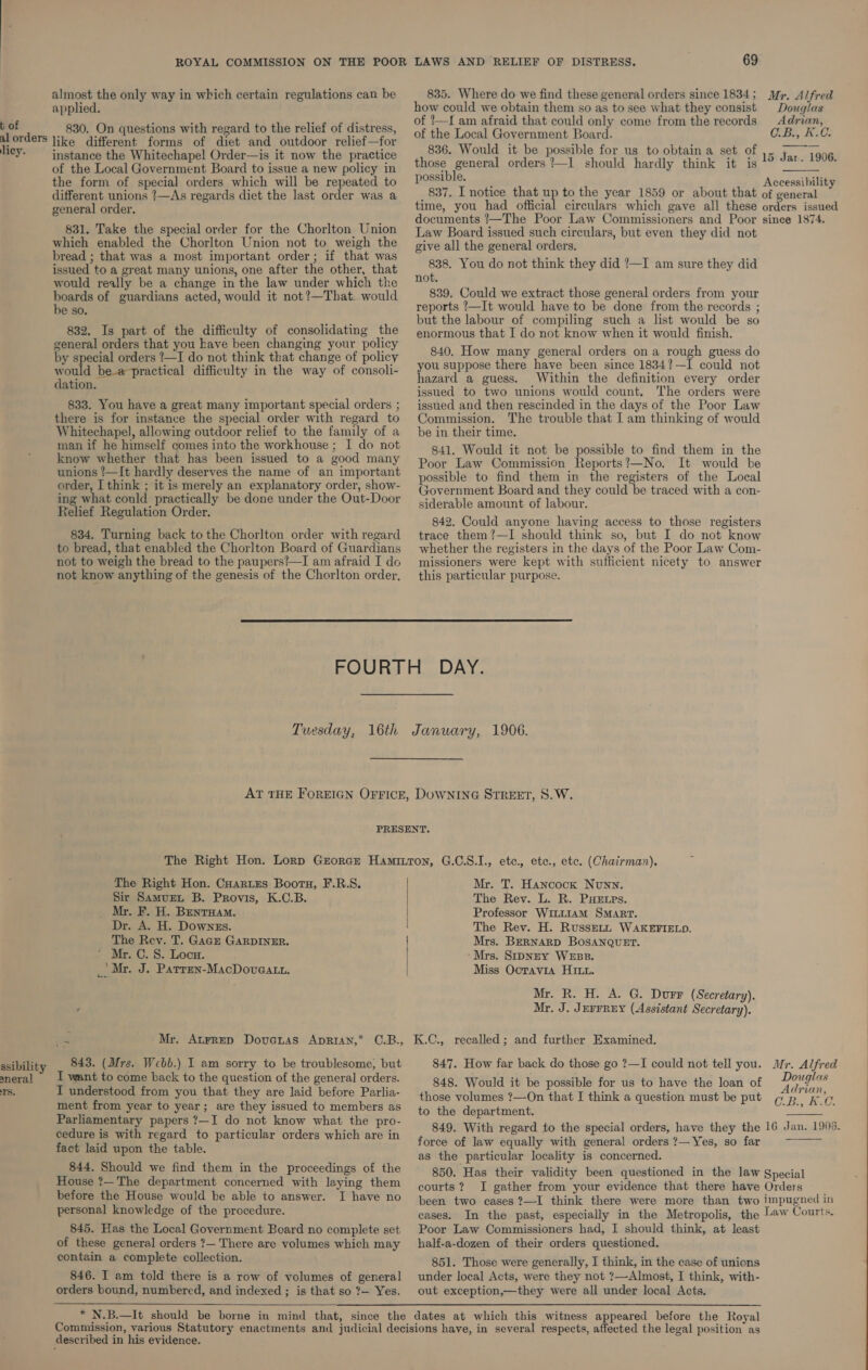 almost the only way in which certain regulations can be applied. t of 830. On questions with regard to the relief of distress, ra like different forms of diet and outdoor relief—for ; . instance the Whitechapel Order—is it now the practice of the Local Government Board to issue a new policy in the form of special orders which will be repeated to different unions ?—As regards diet the last order was a general order. 831. Take the special order for the Chorlton Union which enabled the Chorlton Union not to weigh the bread ; that was a most important order; if that was issued to a great many unions, one after the other, that would really be a change in the law under which the eg hes of guardians acted, would it not?—That- would De SO. 832. Is part of the difficulty of consolidating the general orders that you have been changing your policy by special orders ?—I do not think that change of policy would be-a-practical difficulty in the way of consoli- dation. 833. You have a great many important special orders ; there is for instance the special order with regard to Whitechapel, allowing outdoor relief to the family of a man if he himself comes into the workhouse ; I do not know whether that has been issued to a good many unions ’—It hardly deserves the name of an important order, I think ; it is merely an explanatory order, show- ing what could practically be done under the Out-Door Relief Regulation Order. 834. Turning back to the Chorlton order with regard to bread, that enabled the Chorlton Board of Guardians not to weigh the bread to the paupers?—I am afraid I do not know anything of the genesis of the Chorlton order, 69 835. Where do we find these general orders since 1834; Myr. Alfred how could we obtain them so as to see what they consist Douglas of ?—I am afraid that could only come from the records Adrian, of the Local Government Board. C.B., K.C. 836. Would it be possible for us to obtain a set of 15 Jar. 1906 those general orders /—1 should hardly think it is “° “° : possible. 4 Accessibility 837. I notice that up to the year 1859 or about that of general time, you had official circulars: which gave all these orders issued documents /—The Poor Law Commissioners and Poor since 1874. Law Board issued such circulars, but even they did not give all the general orders. 838. You do not think they did ?—I am sure they did not. 839. Could we extract those general orders from your reports ?—It would have to be done from the records ; but the labour of compiling such a list would be so enormous that I do not know when it would finish. 840. How many general orders on a rough guess do you suppose there have been since 1834?—I could not hazard a guess. Within the definition every order issued to two unions would count. The orders were issued and then rescinded in the days of the Poor Law Commission. The trouble that I am thinking of would be in their time. 841. Would it not be possible to find them in the Poor Law Commission Reports?—No. It would be possible to find them in the registers of the Local Government Board and they could be traced with a con- siderable amount of labour. 842. Could anyone having access to those registers trace them?—I should think so, but I do not know whether the registers in the days of the Poor Law Com- missioners were kept with sufficient nicety to answer this particular purpose.  Tuesday, 16th January, 1906. The Right Hon. CHartes Bootu, F.R.S. Sir Samurt B. Provis, K.C.B. Mr. F. H. Bentuam. Dr. A. H. Downzs. The Rev. T. Gace GARDINER. ‘ Mr. C. S. Loca. _| Mr. J. Parren-MacDovaatn. ark Mr. Atrrep Dovanas Aprian,* C.B., aneral 1S. want to come back to the question of the general orders. I understood from you that they are laid before Parlia- ment from year to year; are they issued to members as Parliamentary papers ?—I do not know what the pro- cedure is with regard to particular orders which are in fact laid upon the table. 844. Should we find them in the proceedings of the House ?—The department concerned with laying them before the House would be able to answer. I have no personal knowledge of the procedure. 845. Has the Local Government Board no complete set of these general orders ?— There are volumes which may contain a complete collection. 846. I am told there is a row of volumes of general orders bound, numbered, and indexed ; is that so ?— Yes.    Mr. T. Hancock Nunn. The Rev. L. R. PHEtps. Professor WILLIAM SMART. The Rev. H. RussEeLL WAKEFIELD. Mrs. BERNARD BOSANQUET. ‘Mrs. SipNEY WEBB. Miss Ocrayra HI. Mr. R. H. A. G. Durr (Secretary). Mr. J. JEFFREY (Assistant Secretary). K.C., recalled; and further Examined. 847. How far back do those go ?—I could not tell you. Mr. Alfred 848. Would it be possible for us to have the loan of yenebee: those volumes ?—On that I think a question must be put CB., K.C. to the department. 849. With regard to the special orders, have they the 16 Jan. 1906. force of law equally with general orders ?— Yes, so far as the particular locality is concerned. 850. Has their validity been questioned in the law Special courts? I gather from your evidence that there have Orders been two cases ?—I think there were more than two impugned in cases. In the past, especially in the Metropolis, the law Courts. Poor Law Commissioners had, I should think, at least half-a-dozen of their orders questioned.   851. Those were generally, I think, in the case of unions under local Acts, were they not ?—Almost, I think, with- out exception,—they were all under local Acts.