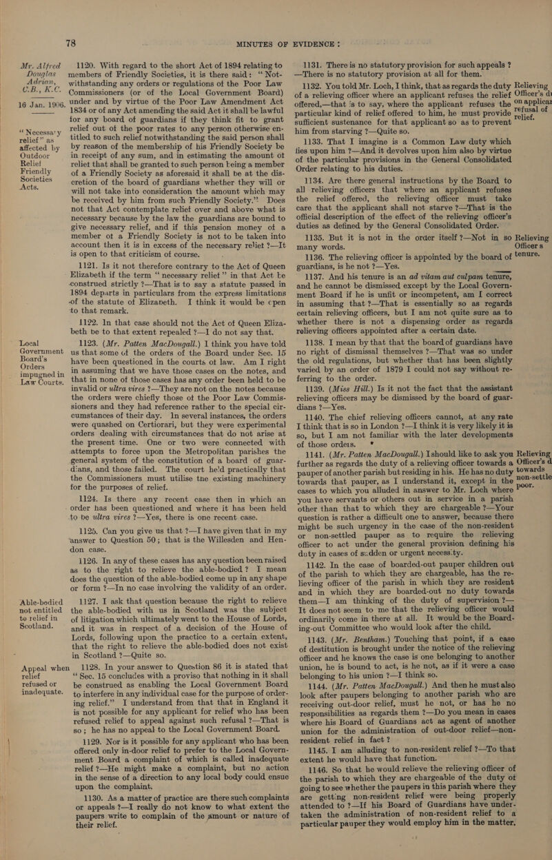 Mr. Alfred 1120. With regard to the short Act of 1894 relating to Douglas members of Friendly Societies, it is there said: ‘‘ Not- woe as ne _ withstanding any orders or regulations of the Poor Law 29 aw Gt ES Commissioners (or of the Local Government Board) 1G Jan. 1906, Under and by virtue of the Poor Law Amendment Act 1834 or of any Act amending the said Act it shall be lawful for any board of guardians if they think fit to grant relief out of the poor rates to any person otherwise en- titled to such relief notwithstanding the said person shall by reason of the membership of his Friendly Society be in receipt of any sum, and in estimating the amount ot reliet that shall be granted to such person being a member of a Friendly Society as aforesaid it shall be at the dis- cretion of the board of guardians whether they will or will not take into consideration the amount which may be received by him from such Friendly Society.”? Does not that Act contemplate relief over and above what is necessary because by the Jaw the guardians are bound to give necessary relief, and if this pension money of a member ot a Friendly Society is not to be taken into account then it is in excess of the necessary reliet ?—It is open to that criticism of course. 1121. Is it not therefore contrary to the Act of Queen Elizabeth if the term “ necessary reliet”’ in that Act be construed strictly ?—That is to say a statute passed in 1894 departs in particulars from the express limitations of the statute of Elizaneth. I think it would be cpen to that remark. 1122. In that case should not the Act of Queen Eliza- beth be to that extent repealed ?—I do not say that. Local 1123. (Mr. Patten MacDougall.) 1 think you have told Government ug that some uf the orders of the Board under Sec. 15 ae have been questioned in the courts ot law. Am I right impugned jn in assuming that we have those cases on the notes, and Law Courts, that in none of those cases has any order been held to be invalid or ultra vires ?—They are not on the notes because the orders were chiefly those ot the Poor Law Commis- sioners and they had reference rather to the special cir- cumstances of their day. in several instances, the orders were quashed on Certiorari, but they were experimental orders dealing with circumstances that do not arise at the present time. One or two were connected with attempts to force upon the Metropolitan parishes the general system of the constitution of a board of guar- -dians, and those failed. The court he'd practically that the Commissioners must utilise the existing machinery for the purposes of relief. ** Necessa’ y relief” as affected by Outdoor Relief Friendly Societies Acts. 1124. Is there any recent case then in which an _ order has been questioned and where it has been held to be ultra vires 2?—Yes, there is one recent case. 1125. Can you give us that ?—I have given that in my ‘answer to Question 50; that is the Willesden and Hen- don case. 1126. In any of these cases has any question been raised as to the right to relieve the able-bodied? I mean does the question of the able-bodied come up in any shape or form ?—In no case involving the validity of an order. Able-bodied 1127. I ask that question because the right to relieve not entitled the able-bodied with us in Scotland was the subject toreliefin of litigation which ultimately went to the House of Lords, Scotland. and it was in respect of a decision of the House of Lords, following upon the practice to a certain extent, that the right to relieve the able-bodied does not exist in Scotland ?—Quite so. Appeal when 1128. In your answer to Question 86 it is stated that relief ** Sec. 15 concludes with a proviso that nothing in it shall refused or be construed as enabling the Local Government Board inadequate. to interfere in any individual case for the purpose of order- ing relief.” I understand from that that in England it is not possible for any applicant for relief who has been refused relief to appeal against such refusal ?—That is so; he has no appeal to the Local Government Board. 1129. Nor is it possible for any applicant who has been offered only in-door relief to prefer to the Local Govern- ment Board a complaint of which is called inadequate relief ?—He might make a complaint, but no action in the sense of a direction to any local body could ensue upon the complaint. 1130. As a matter of practice are there such complaints or appeals ?—I really do not know to what extent the paupers write to complain of the s~mount or nature of their relief. j 1131. There is no statutory provision for such appeals ? —There is no statutory provision at all for them. 1132. You told Mr. Loch, I think, that as regards the duty of a relieving officer where an applicant refuses the relief offered,—that is to say, where the applicant refuses the particular kind of relief offered to him, he must provide sufficient sustenance for that applicant so as to prevent him from starving ?—Quite so. 1133. That I imagine is a Common Law duty which fies upon him ?—And it devolves upon him also by virtue of the particular provisions in the General Consolidated Order relating to his duties. 1134. Are there general instructions by the Board to all relieving officers that where an applicant refuses the relief offered, the relieving officer must take care that the applicant shall not starve ?—That is the official description of the effect of the relieving officer’s duties as defined by the General Consolidated Order. 1135. But it is not in the order itself ?—Not in so many words. 1136. The relieving officer is appointed by the board of guardians, is he not ?—Yes. 1137. And his tenure is an ad vitam aut culpam tenure, and he cannot be dismissed except by the Local Govern- ment Board if he is unfit or incompetent, am I correct in assuming that ?—That is essentially so as regards certain relieving officers, but I am not quite sure as to whether there is not a dispensing order as regards relieving officers appointed after a certain date. 1138. I mean by that that the board of guardians have no right of dismissal themselves ?—That was so under the old regulations, but whether that has been slightly varied by an order of 1879 I could not say without re- ferring to the order. 1139. (Miss Hill.) Is it not the fact that the assistant relieving officers may be dismissed by the board of guar- dians ?—Yes. — 1140. The chief relieving officers cannot, at any rate I think that is so in London ?—I think it is very likely it is so, but I am not familiar with the later developments of those ordeis. * 1141. (Mr. Patten MacDougall.) should like to ask you further as regards the duty of a relieving officer towards a pauper of another parish but residing in his. He has no duty towards that pauper, as I understand it, except in the cases to which you alluded in answer to Mr. Loch where you have servants or others out in service in a parish other than that to which they are chargeable ?—Your question is rather a difficult one to answer, because there might be such urgency in the case of the non-resident or non-settled pauper as to require the relieving officer to act under the general provision defining his duty in cases of sudden or urgent necess.ty. 1142. In the case of boarded-out pauper children out of the parish to which they are chargeable, has the re- lieving officer of the parish in which they are resident and in which they are boarded-out no duty towards them—I am thinking of the duty of supervision ?— It does not seem to me that the relieving officer would ordinarily come in there at all. It would be the Board- ing-out Committee who would look after the child. 1143. (Mr. Bentham.) Touching that point, if a case of destitution is brought under the notice of the relieving officer and he knows the case is one belonging to another union, he is bound to act, is he not, as if it were a case belonging to his unien ?—I think so. ; 1144. (Mr. Patten: MacDougall.) And then he must also look after paupers belonging to another parish who are receiving out-door relief, must he not, or has he no responsibilities as regards them ?—Do you mean In cases where his Board of Guardians act as agent of another union for the administration of out-door relief—non- resident relief in fact ? 1145. I am alluding to non-resident relief ?—To that extent he would have that function. 1146. So that he would relieve the relieving officer of the parish to which they are chargeable of the duty of going to see whether the paupers in this parish where they are getting non-resident relief were being properly attended to ?—If his Board of Guardians have under- taken the administration of non-resident relief to a particular pauper they would employ him in the matter. Relieving Officer’s di on applica refusal of relief. Relieving Officer s tenure. Relieving Officer’s d towards non-settle