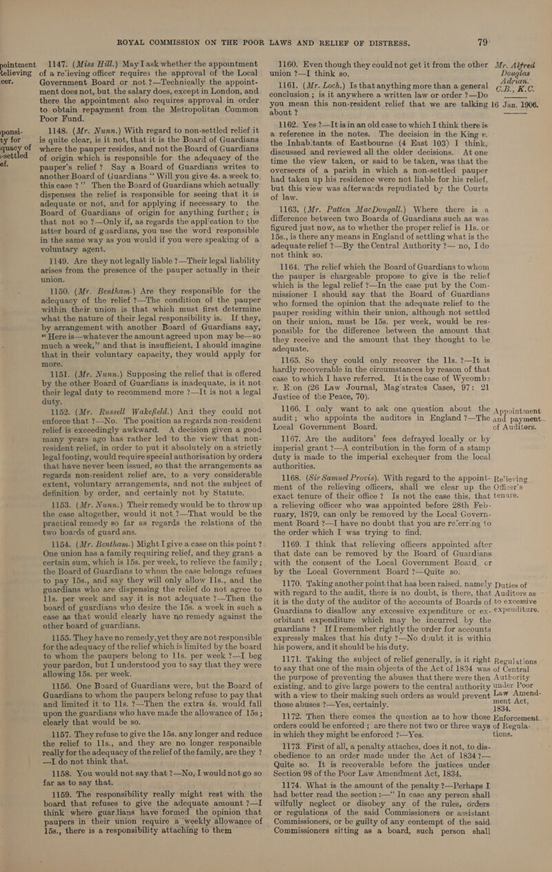 1147. (Miss Hill.) May Lask whether the appointment cer. ponsi- ty for quacy of -settled ef. Government Board or not ?—Technically the appoint- ment does not, but the salary does, except in London, and there the appointment also requires approval in order to obtain repayment from the Metropolitan Common Poor Fund. 1148. (Mr. Nunn.) With regard to non-settled relief it is quite clear, is it not, that it is the Board of Guardians where the pauper resides, and not the Board of Guardians of origin which is responsible for the adequacy of the pauper’s relief ? Say a Board of Guardians writes to this case ?”’ Then the Board of Guardians which actually dispenses the relief is responsible for seeing that it is adequate or not, and for applying if necessary to the Board of Guardians of origin for anything further; is that not so ?—Only if, as regards the application to the latter board of guardians, you use the word responsible in the same way as you would if you were speaking of a voluntary agent. 1149. Are they not legally liable ?—Their legal liability arises from the presence of the pauper actually in their union, 1150. (Mr. Bentham.) Are they responsible for the adequacy of the relief ?—The condition of the pauper within their union is that which must first determine what the nature of their legal responsibility is. If they, by arrangement with another Board of Guardians say, “Here is—whatever the amount agreed upon may be—so much a week,” and that is insufficient, I should imagine that in their voluntary capacity, they would apply for more. 1151. (Mr. Nunn.) Supposing the relief that is offered by the other Board of Guardians is inadequate, is it not their legal duty to recommend more ?—It is not a legal duty. 1152. (Mr. Russell Wakefield.) And they could not enforce that ?--No. The position as regards non-resident relief is exceedingly awkward. A decision given a good many years ago has rather led to the view that non- resident relief, in order to put it absolutely on a strictly legal footing, would require special authorisation by orders that have never been issued, so that the arrangements as regards non-resident relief are, to a very considerable extent, voluntary arrangements, and not the subject of definition by order, and certainly not by Statute. 1153. (Mr. Nunn.) Their remedy would be to throw up the case altogether, would it not ?—That would be the practical remedy so far as regards the relations of the two boards of guard ans. 1154. (Mr. Bentham.) Might I give a case on this point ? One union has a family requiring relief, and they grant a certain sum, which is 15s. per week, to relieve the family ; the Board of Guardians to whom the case belongs refuses to pay 15s., and say they will only allow lls., and the guardians who are dispensing the relief do not agree to lls. per week and say it is not adequate ?—Then the board of guardians who desire the 15s. a week in such a case as that would clearly have no remedy against the other board of guardians. 1155. They have no remedy, yet they are not responsible for the adequacy of the relief which is limited by the board to whom the paupers belong to 11s. per week ?—I beg your pardon, but I understood you to say that they were allowing 15s. per week. 1156. One Board of Guardians were, but the Board of Guardians to whom the paupers belong refuse to pay that and limited it to 11s. ?7—Then the extra 4s. would fall upon the guardians who have made the allowance of 15s; clearly that would be so. 1157. They refuse to give the 15s. any longer and reduce the relief to 1ls., and they are no longer responsible really for the adequacy of the relief of the family, are they ? —I do not think that. 1158. You would not say that ?—No, I would not go so far as to say that. 1159. The responsibility really might rest with the board that refuses to give the adequate amount ?—I think where guardians have formed the opinion that paupers in their union require a weekly allowance of 15s., there is a responsibility attaching to them — 1160, Even though they could not get it from the other union ?—I think so, 1161. (Mr. Loch.) Is that anything more than a general conclusion ; is it anywhere a written law or order ?—Do you mean this non-resident relief that we are talking about ? 1162. Yes ?—It is in an old case to which I think there is a reference in the notes. The decision in the King ». the Inhab:tants of Eastbourne (4 East 103) I think, discussed and reviewed all the older decisions. At one time the view taken, or said to be taken, was that the overseers of a parish in which a non-settled pauper had taken up his residence were not liable for his relief, but this view was afterwards repudiated by the Courts of law. 1163. (Mr. Patten MacDougall.) Where there is a difference between two Boards of Guardians such as was figured just now, as to whether the proper relief is 11s. or 15s., is there any means in England of settling what is the adequate relief ?—By the Central Authority ?— no, Ido not think so. 1164. The relief which the Board of Guardians to whom the pauper is chargeable propose to give is the relief which is the legal relief ?—In the case put by the Com- missioner I should say that the Board of Guardians who formed the opinion that the adequate relief to the pauper residing within their union, although not settled on their union, must be 15s. per week, would be res- ponsible for the difference between the amount that they receive and the amount that they thought to. be adequate. 1165. So they could only recover the 1ls. ?—It is hardly recoverable in the circumstances by reason of that case to which I have referred. Itis the case of Wycomb: v. E.on (26 Law Journal, Mag'strates Cases, 97: 21 Justice of the Peace, 70). 1166. I only want to ask one question about the audit; who appoints the auditors in England ?—The Local Government Board. 1167. Are the auditors’ fees defrayed locally or by imperial grant ?—A contribution in the form of a stamp duty is made to the imperial exchequer from the local authorities. 1168. (Sir Samuel Provis). With regard to the appoint- ment of the relieving officers, shall we clear up the exact tenure of their office? Is not the case this, that a relieving officer who was appointed before 28th Feb- ruary, 1879, can only be removed by the Local Govern- ment Board ?—I have no doubt that you are re“err:ng to the order which I was trying to find. 1169. I think that relieving officers appointed after that date can be removed by the Board of Guardians with the consent of the Local Government Board, cor by the Local Government Board ?—Quite so. 1170. Taking another point that has been raised, namely with regard to the audit, there is no doubt, is there, that it is the duty of the auditor of the accounts of Boards of Guardians to disallow any excessive expenditure or ex- orbitant expenditure which may be incurred by the guardians ? IfIT remember rightly the order for accounts expressly makes that his duty ?—No doubt it is within his powers, and it should be his duty. Mr. Alfred Douglas Adrian. C.B., K.C. 16 Jan. 1906.   Appointment and payment — cf Auditers. Relieving Officer's tenure. Duties of Auditors as to excessive expenditure. the purpose of preventing the abuses that there were then with a view to their making such orders as would prevent in which they might be enforced ?—Yes. 1173. First of all, a penalty attaches, does it not, to dis- obedience to an order made under the Act of 1834 ?— Quite so. It is recoverable before the justices under Section 98 of the Poor Law Amendment Act, 1834. 1174. What is the amount of the penalty ?7—Perhaps I had better read the section :—‘‘ In case any person shall wilfully neglect or disobey any of the rules, orders or regulations of the said Commissioners or assistant Commissioners, or be guilty of any contempt of the said.