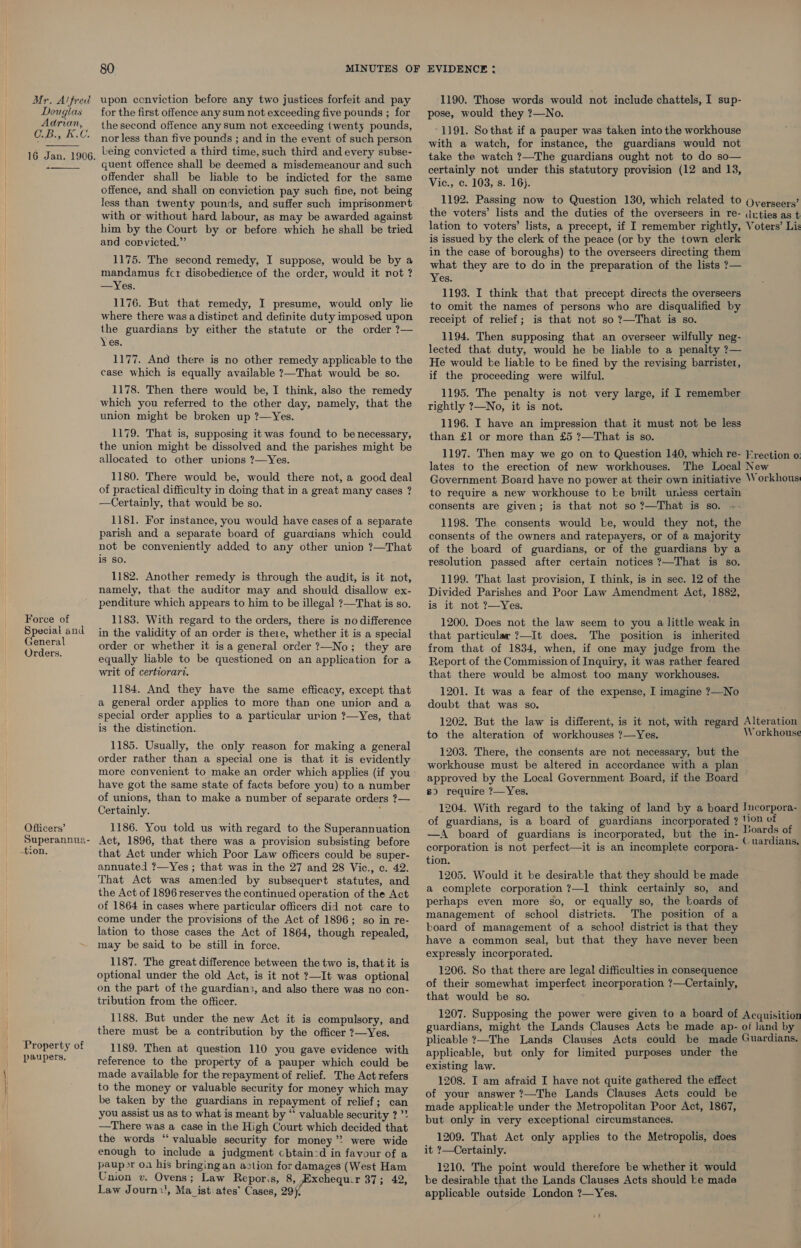 Mr. Alfred upon conviction before any two justices forfeit and pay 1190. Those words would not include chattels, I sup- Douglas for the first offence any sum not exceeding five pounds ; for pose, would they ?—No. Ook a the second offence any sum not exceeding twenty pounds, -1191. Sothat if a pauper was taken into the workhouse  16 Jan. 1906.  nor less than five pounds ; and in the event of such person Leing convicted a third time, such third and every subse- quent offence shall be deemed a misdemeanour and such offender shall be liable to be indicted for the same offence, and shall on conviction pay such fine, not being with a watch, for instance, the guardians would not take the watch ?—The guardians ought not to do so— certainly not under this statutory provision (12 and 13, Vic., c. 103, s. 16}. 1192. Passing now to Question 130, which related to Overseers’ the voters’ lists and the duties of the overseers in Tre- (Irties as t lation to voters’ lists, a precept, if I remember rightly, Voters’ Lis Jess than twenty pounds, and suffer such imprisonmert with or without hard labour, as may be awarded against him by the Court by or before. which he shall be tried and convicted.” 1175. The second remedy, I suppose, would be by a mandamus fcr disobedience of the order, would it not ? —Yes. 1176. But that remedy, I presume, would only lie where there was a distinct and definite duty imposed upon the guardians by either the statute or the order ?— Yes. 1177. And there is no other remedy applicable to the case which is equally available ?—That would be so. 1178. Then there would be, I think, also the remedy which you referred to the other day, namely, that the union might be broken up ?—Yes. 1179. That is, supposing it was found to be necessary, the union might be dissolved and the parishes might be allocated to other unions ?—Yes. 1180. There would be, would there not, a good deal of practical difficulty in doing that in a great many cases ? —Certainly, that would be so. 1181. For instance, you would have cases of a separate parish and a separate board of guardians which could not be conveniently added to any other union ?—That is So. 1182. Another remedy is through the audit, is it not, namely, that the auditor may and should disallow ex- penditure which appears to him to be illegal ?—That is so. is issued by the clerk of the peace (or by the town clerk in the case of boroughs) to the overseers directing them what they are to do in the preparation of the lists ?— Yes. 1193. I think that that precept directs the overseers to omit the names of persons who are disqualified by receipt of relief; is that not so ?—That is so. 1194. Then supposing that an overseer wilfully neg- lected that duty, would he be liable to a penalty ?— He would be liable to be fined by the revising barrister, if the proceeding were wilful. 1195. The penalty is not very large, if I remember rightly ?—No, it is not. 1196. I have an impression that it must not be less than £1 or more than £5 ?—That is so. lates to the erection of new workhouses. to require a new workhouse to be bnilt umiess certain consents are given; is that not so ?—That is so. --- 1198. The consents would ke, would they not, the consents of the owners and ratepayers, or of a majority of the board of guardians, or of the guardians by a resolution passed after certain notices ?—That is so. 1199. That last provision, I think, is in sec. 12 of the Divided Parishes and Poor Law Amendment Act, 1882, is it not ?—Yes. Force of 1183. With regard to the orders, there is no difference 1200. Does not the law seem to you a little weak in lees in the validity of an order is there, whether it is a special that particular ?—It does. The position is inherited lees order or whether it isa general order ?—No ; they are from that of 1834, when, if one may judge from the ey equally liable to be questioned on an application for a Report of the Commission of Inquiry, it was rather feared writ of certeorart. that there would be almost too many workhouses. 1184. And they have the same efficacy, except that 1201. It was a fear of the expense, I imagine 7—No a general order applies to more than one union and a doubt that was so. - age cae eee to a particular urion ?—Yes, that 1202. But the law is different, is it not, with regard Alteration ; to the alteration of workhouses ?—Yes. 1185. Usually, the only reason for making a general 1203. There, the consents are not necessary, but the order, rather than.’ special ope is . that sit/id evidently, workhouse must be altered in accordance with a plan more convenient to make an order which applies (if you avvroved. by the Local’ Government Bonrdaiie naan have got the same state of facts before you) to a number ne is HaGRS oe ; of unions, than to make a number of separate orders ?— 4 * ‘ . Certainly. : 1204. With regard to the taking of land by a board Incorpora- Officers’ 1186. You told us with regard to the Superannuation ee ee et ei i Rib css spin ode of Superannua- Act, 1896, that there was a provision subsisting before |” Pen Ae 9 fee ‘ C uardians, ion. A if corporation is not perfect—it is an incomplete corpora- that Act under which Poor Law officers could be super- annuated ?—Yes ; that was in the 27 and 28 Vic., c. 42. That Act was amended by subsequert statutes, and the Act of 1896 reserves the continued operation of the Act of 1864 in cases where particular officers did not care to come under the provisions of the Act of 1896; so in re- lation to those cases the Act of 1864, though repealed, may be said to be still in force. 1187. The great difference between the two is, that it is optional under the old Act, is it not ?—It was optional on the part of the guardians, and also there was no con- tribution from the officer. tion. 1205. Would it be desirable that they should be made a complete corporation ?—1 think certainly so, and perhaps even more so, or equally so, the boards of management of school districts. The position of a board of management of a school district is that they have a common seal, but that they have never been expressly incorporated. 1206. So that there are legal difficulties in consequence of their somewhat imperfect incorporation ?—Certainly, that would be so. 1207. Supposing the power were given to a board of Acquisition guardians, might the Lands Clauses Acts be made ap- of land by plicable ?—The Lands Clauses Acts could be made Guardians. 1188. But under the new Act it is compulsory, and there must be a contribution by the officer ?—Yes. Property of paupers. 1189. Then at question 110 you gave evidence with reference to the property of a pauper which could be made available for the repayment of relief. The Act refers to the money or valuable security for money which may be taken by the guardians in repayment of relief; can you assist us as to what is meant by “‘ valuable security ? ”* —There was a case in the High Court which decided that the words “valuable security for money” were wide enough to include a judgment cbtain-d in favour of a paup&gt;r oa his bringing an aztion for damages (West Ham Union v. Ovens; Law Reporis, 8, Exchequ.r Dinnee, Law Journ’, Ma_ ist: ates’ Cases, 29). applicable, but only for limited purposes under the existing law. 1208. I am afraid I have not quite gathered the effect of your answer ?—The Lands Clauses Acts could be made applicable under the Metropolitan Poor Act, 1867, but only in very exceptional circumstances. 1209. That Act only applies to the Metropolis, does it ?—Certainly. 1210. The point would therefore be whether it would be desirable that the Lands Clauses Acts should ke made applicable outside London ?—Yes.