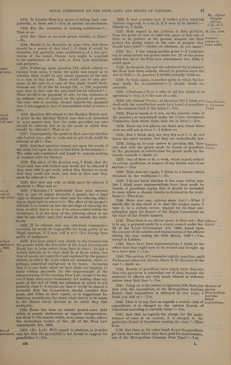 susal n rates. set of rthyr lvil case. ect of isal of oor relief, x Law endment 5, 1834, 2, lers of intenance. 1211. In London there is a power of taking land com- pulsorily, is there not ?—Yes, in special circumstances. 1212. For the extension of existing workhouses ?— That is so. 1213. But there is no such power outside, is there ? —No. 1214. Would it be desirable, in your view, that there should be a power of that kind ?—I think it would be desirable, but probably some modification of a few pro- visions of the Lands Clauses Acts might be required in the application of the code to Poor Law authorities and purposes. 1215. Following upon question 179, which related to excusal from rates, 1 think the point was raised as to whether there would be any actual payment of the rate in a case of that kind. There would not be any pay- ment of the rate in a case of that kind, would there, because sec. 11 of the 54 George III., c. 170, expressly says that in that case the rate shall not be collected ?— There would be no payment of rate by the overseers in an ordinary case of excusal on the ground of poverty. The only case of possible, though improbible, payment that I can suggest is that of non-resident relief to cover a rate. 1216. Question 205 related to the Merthyr Tydvil case. A point in the Merthyr Tydvil case that you described in your answer was, that the order provided, not who should be relieved, but as to the mode in which they should be relieved ?—That is so. 1217. Consequently, the point in that case was whether able-bodied mea, able to work and to get work, could be relieved at all 7— Yes. 1218. And that question turned, not upon the words of the order, but upon the law as laid down in the statute ?— The order was considered and found to contain nothing at variance with the Statu‘e. 1219. The effect of the decision was, I think, that the Court said that able-bodied men would not be relieved if they were able to get work, unless they became so weak that they could not work, and then in that case they must be relieved ?— Yes. 1220. But that any wife or child must be relieved if destitute ?— That was so. 1221. (Chairman.) I understand from your answers that in case of urgent necessity a pauper has a legal right to demand out-door relief, and the relieving officer has no legal right to refuse it ?—The effect of the pauper’s attitude is to confer on him the privilege of choosing the form of relief, that is to say, if he refuses relief within the workhouse, it is the duty of the relieving officer to see that he has relief—and that would be outside the work- house. 1222. If he refused, and any untoward consequence occurred, he would be responsible for being guilty of an illegal inaction, if I may call it so?—For having been guilty of negligence. 1223. You have stated very clearly to the Commission the powers which the President of the Local Government Board has to issue orders from time to time; he has a certain latitude as to what shall be in thcse orders, but they of course are controlled and regulated by the general statute, to which Mr. Loch called our attention, which is, perhaps, somewhat ambiguous in its terms. Assuming that it is our duty, when we have done our inquiry, to make certain proposals for the improvement of the administration of the existing Poor Law, would it be any use if there were some declaratory Act making clear any parts of the Act of 1834 the intention of which is not perfectly clear ?—I should say that it would be almost a necessity that the Commission should consider that point, and either in their report, or in suggestions for statutory amendment, lay down what view is to be taken in the future about matters as to which they find ambiguity. 1224. There has been no statute passed since 1834 which is merely declaratory as regards interpretation, has there ?—No statute which, in so many words, affects the declaratory recital of Sec. 52 of the Poor Law Amendment Act, 1834. 1225. (Mr. Loch). With regard to relations, is it under case law that the grandchild is not bound to support his grandfather ?—- Yes. 429, Mr. Alfred 1226. Is that a matter now of settled policy requiring rice see statutes expressly to a ter it, if it were to be altered?— BR  Clearly so, I think. 1227. With regard to the justices, is their position, 16 Jan. 1906. from the point of view of valid law, more or less out of : date, or do justices at the present moment use their Justices’ powers for giving orders in the case of paupers that Ea come should have relief ?—Orders on relations, do you mean ? asec 1228. No; I was taking another point ?—I could not say to what extent the power under Sec. 27 or the power under Sec. 54 of the Poor Law Amendment Act, 1834, is acted upon. 1129. In the main, has not the relation of the justices to the Poor Law been entirely altered in practice since the Act of 1834 ?—In practice, I should certainly think so. 1230. So that, again, is another point in which the law may fairly be re-considered ?—I should think s0, certainly. 1231. (Chairman.) It is a relic of old law which is in operation ?— Yes, it is the case of a relic. 1232. (Sir Samuel Provis.) At Question 301 I think you Contribution dealt with the contribution made by a board of guardians to Common to the common fund of the union ?—Yes. Fund. 1233. That is based, is it not, on the rateable value of the parishes, as ascertained under the Union Assessment Committee Acts where those Acts are in force ?—Yes. 1234. There are few places, are there not, where those Acts are still not in force ?—I believe so. 1235. But I think they are very few now ?—I do not know the exact number, but they are undoubtedly few.  1236. Going on to your answer to question 305, there Lunatic you deal with the grants made to boards of guardians Grant. or the payments in substitution for grants made by the county councils ?—Quite so. 1237. One of these is 4s. a week, which is paid, subject to certain conditions, in respect of any lunatic sent to an asylum ?— Yes. 1238. That does not apply, I think, to a lunatic whois detained in the workhouse ?—No. 1239. I do not know whether it has come before you, but I think some representations have been made by boards of guardians urging that it should be extended to cases where a chronic lunatic is detained in the work- house ?—That is so. 1240. Have you any opinion upon that ?—What I should like to say about it is, that the subject must, 1 take it, to a certain extent, depend for its final con- sideration upon the Report of the Royal Commission on the Care of the Feeble-minded. 1241. Then there is an officers’ grant, is there not ; that Officers” is to say, a payment made by a county council under Sec. Grant. 26 of the Local Government Act, 1888, based upon the amount of the salaries and remuneration of the officers during the year ending the 25th March, 1888 ?—Yes, except in London. 1242. There have been representations, I think, to the effect that that ought now to be revised and brought up to a later date ?—Yes. 1243. The section, if I remember rightly, says that, until Parliament otherwise directs, thisis to be the state of the case ?—Quite so. 1244. Boards of guardians have urged, have they not, that this provision is somewhat out of date, because the numbers of officers are very much altered in different unions since that time ?—Yes. 1245. Going on to the answer to Question 309, there you Method of deal with the expenditure of the Metropolitan Asylums paying : silage. Asylums think you told us ?—Yes Board 1246. That is to say, that as regards a certain class of expenditure. expenditure, it is charged to the various Boards of Guardians according to rateable value ?—Yes. 1247. And that as regards the charge for the main- tenance of cases in an asylum, it is charged to the particular Board of Guardians sending the cases ?—That is So. 1248. But then, on the other hand, do not the guardians: get back that sum which they have paid for maintenance, out of the Metropolitan Common Poor Fund ?—Yes, L