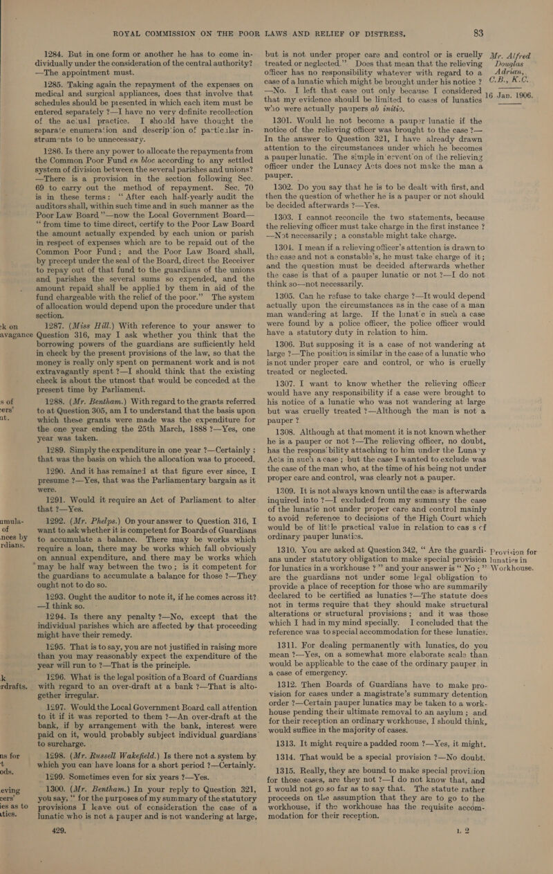 1284. But in one form or another he has to come in- dividually under the consideration of the central authority? —The appointment must. but is not under proper care and control or is cruelly yy. Alfred treated or neglected.”’ Does that mean that the relieving Douglas officer has no responsibility whatever with regard to a Adrian, case of a lunatic which might be brought under his notice? ©-#-., K.0. —No. I left that case out only because I considered that my evidence should be limited to cases of lunatics 1285. Taking again the repayment of the expenses on medical and surgical appliances, does that involve that  ‘kon - schedules should be presented in which each item must be entered separately ?—I have no very definite recollection of the aciual practice. I should have thought the separate enumera‘ion and descrip'ion of particalar in- struments to be unnecessary. 1286. Is there any power to allocate the repayments from the Common Poor Fund en bloc according to any settled system of division between the several parishes and unions? —There is a provision in the section following Sec. 69 to carry out the method of repayment. Sec. 70 is in these terms: ‘‘ After each half-yearly audit the auditors shall, within such time and in such manner as the Poor Law Board ’”’—now the Local Government Board— ** from time to time direct, certify to the Poor Law Board the amount actually expended by each union or parish in respect of expenses which are to be repaid out of the Common Poor Fund; and the Poor Law Board shall, by precept under the seal of the Board, direct the Receiver to repay out of that fund to the guardians of the unions and parishes the several sums so expended, and the amount repaid shall be applied by them in aid of the fund chargeable with the relief of the poor.”” The system of allocation would depend upon the procedure under that section. 1287. (Miss Hill.) With reference to your answer to s of 1288. (Mr. Bentham.) Withregard to the grants referred his notice of a lunatic who was not wandering at large ers’ to at Question 305, am I to understand that the basis upon but was cruelly treated ?—Although the man is not a at. which these grants were made was the expenditure for pauper ? the one year ending the 25th March, 1888 ?—Yes, one 1308. Although at that moment it is not known whether year was taken. he is a pauper or not ?—The relieving officer, no doubt, 1289. Simply the expenditure in one year ?—Certainly ; has the respons'bility attaching to him under the Luna*y that was the basis on which the allocation was to proceed. Acts in suc acase; but the case I wanted to exclude was 1290. And it has remained at that figure ever since, I the case of the man who, at the time of his being not under presume ?—Yes, that was the Parliamentary bargain as it Proper care and control, was clearly not a pauper. were. 1309. It is not always known until the case is afterwards 1291. Would it require an Act of Parliament to alter inquired into ?—I excluded from my summary the case that ?—Yes. of the lunatic not under proper care and control mainly sae 1292. (Mr. Phelps.) On your answer to Question 316, I to avoid reference to decisions of the High Court which of want to ask whether it is competent for Boards of Guardians would be of little practical value in relation to cas_s cf eo. by to accumulate a balance. There may be works which ordinary pauper lunatics. a i require a loan, there may be works which fall obviously 1310. You are asked at Question 342, “ Are the guardi- pyovision for _on annual expenditure, and there may be works which ans under statutory obligation to make special provision lunaties in may be half way between the two; is it competent for for lunatics in a workhouse ?” and your answer is “ No; ”’ Workhouse. the guardians to accumulate a balance for those ?—They are the guardians not under some legal obligation to ought not to do so. provide a place of reception for those who are summarily 1293. Ought the auditor to note it, if he comes across it? declared to be certified as lunatics ?—The statute does —I think so. not in terms require that they should make structural 1294. Is there any penalty ?—No, except that the alterations or structural provisions ; and it was those individual parishes which are affected by that proceeding Which I had in my mind specially. I concluded that the might have their remedy. reference was to special accommodation for these lunatics. 1295. That is to say, you are not justified in raising more 1311. For dealing permanently with lunatics, do you than you may reasonably expect the expenditure of the mean 2—Yes, on a somewhat more elaborate scale than year will run to ?—That is the principle. would be applicable to the case of the ordinary pauper in k 1296. What is the legal position ofa Board of Guardians * fe neee aetits 4 rdrafts. with regard to an over-draft at a bank ?—That is alto- 1312. Then Boards of Guardians have to make pro- gether irregular. vision for cases under a magistrate’s summary detention 1297. Would the Local Government Board call attention ae eh Sacre etal ie lunatics may be taken to a work- to it if it was reported to them ?—An over-draft at the poal® penis ee Musn ner no valio,a asylamsrend hago. by. arrangement. with v 7s tabetha for their reception an ordinary workhouse, I should think, paid on it, would probably subject individual guardians’ Belg ase aE lpr gt to surcharge. 1313. It might require a padded room ?—Yes, it might. : for ee (Mr. peer iota ah th there not a system by 1314. That would be a special provision ?—No doubt. e t iod ?—Certainly. ods. eet ‘ ea ate = baby Sesesadt 4 nit Aas 1315. Really, they are bound to make special provision _ 1299. Sometimes even for six years ?—Yes. for those cases, are they not ?—I do not know that, and eving 1300. (Mr. Bentham.) In your reply to Question 321, I would not go so far as to say that. The statute rather cers’ you say, ‘‘ for the purposes of my summary of thestatutory proceeds on tle assumption that they are to go to the . asto provisions I leave out of consideration the case of a workhouse, if the workhouse has the requisite accom- tics. borrowing powers of the guardians are sufficiently held in check by the present provisions of the law, so that the money is really only spent on permanent work and is not extravagantly spent ?—I should think that the existing check is about the utmost that would be conceded at the present time by Parliament. lunatic who is not a pauper and is not wandering at large, 429, wio were actually paupers ab initio. 1301. Would he not become a pauper lunatic if the notice of the relieving officer was brought to the case ?— In the answer to Question 321, I have already drawn attention to the circumstances under which he becomes a pauper lunatic. The simple in'ervent on of the relieving officer under the Lunacy Acts does not make the man a pauper. 1302. Do you say that he is to be dealt with first, and then the question of whether he is a pauper or not should be decided afterwards ?—Yes. 1303. I cannot reconcile the two statements, because the relieving officer must take charge in the first instance ? —Not necessarily ; a constable might take charge. 1304. I mean if a relieving officer’s attention is drawn to the case and not a constable’s, he must take charge of it; and the question must be decided afterwards whether the case is that of a pauper lunatic or not ?—I do not think so—not necessarily. 1305. Can he refuse to take charge ?—It would depend actually upon the circumstances as in the case of a man man wandering at large. If the lunat’c in suca a case were found by a police officer, the police officer would have a statutory duty in relation to him. 1306. But supposing it is a case of not wandering at large ?—The position is similar in the case of a lunatic who isnot under proper care and control, or who is cruelly treated or neglected. 1307. I want to know whether the relieving officer would have any responsibility if a case were brought to modation for their reception.