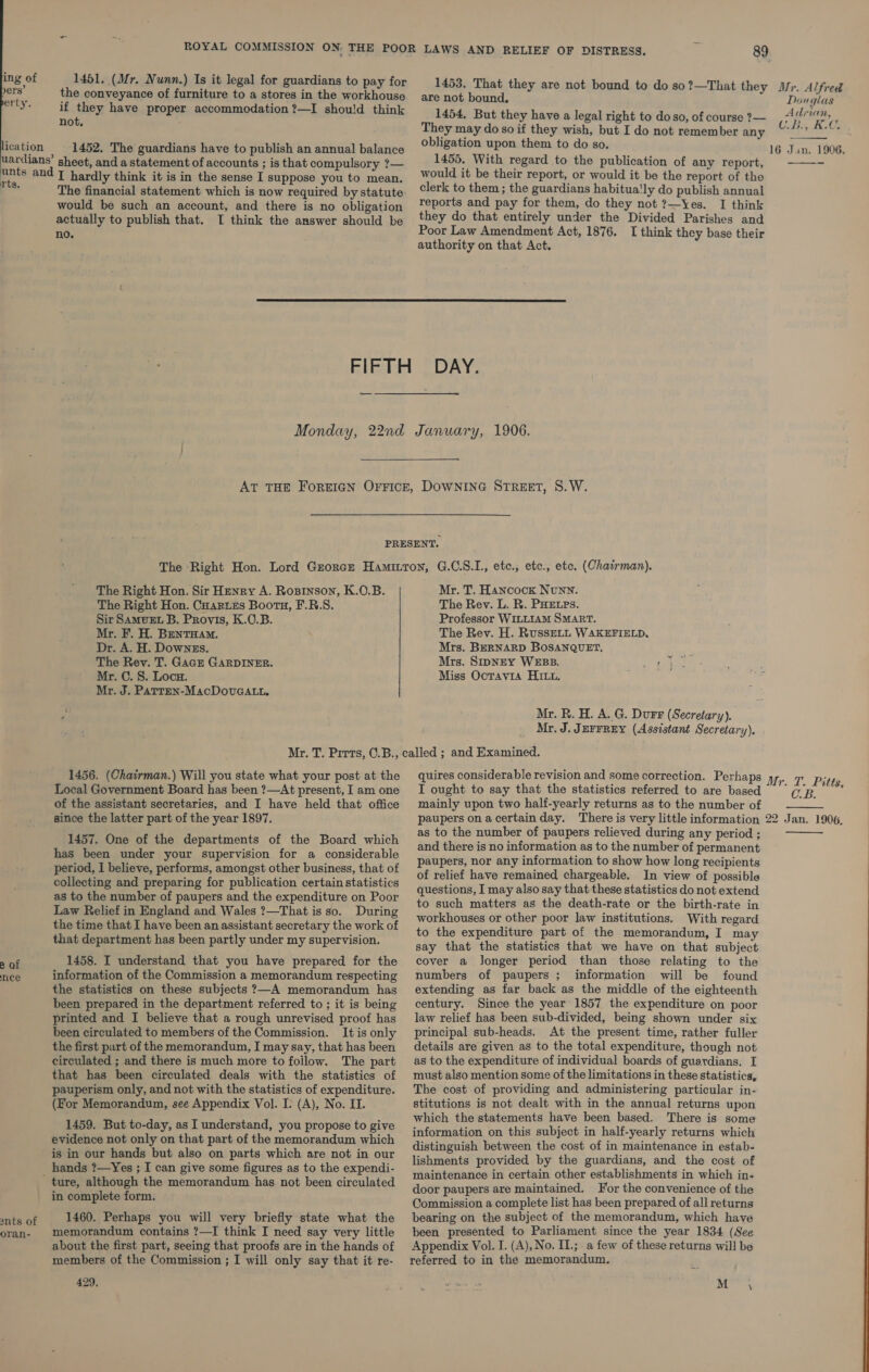 ing of 1451. (Mr. Nunn.) Is it legal for guardians to pay for tele the conveyance of furniture to a stores in the workhouse pry. if they have proper accommodation ?—I shou!d think not, ication 1452. The guardians have to publish an annual balance uardians’ sheet, and a statement of accounts ; is that compulsory ?— Ee and [ hardly think it is in the sense I suppose you to mean. ; The financial statement which is now required by statute would be such an account, and there is no obligation actually to publish that. I think the answer should be no. 89 1453. That they are not bound to do so?—That they Mr. Alfred  are not bound, Douglas 1454, But they have a legal right to do so, of course ?— Ag RC They may do soif they wish, but I do not remember any ws Neca obligation upon them to do so. 16 Jan. 1906,  1455. With regard to the publication of any report, would it be their report, or would it be the report of tho clerk to them ; the guardians habitua!ly do publish annual reports and pay for them, do they not ?—Yes. I think they do that entirely under the Divided Parishes and Poor Law Amendment Act, 1876. I think they base their authority on that Act.  —_— Monday, 22nd January, 1906. The Right Hon. Sir Henry A. Rosrnson, K.O.B. The Right Hon. Cuaries Booru, F.R.S. Sir SAmMvEL B. Provis, K.O.B. Mr. F. H. BentHam. Dr. A. H. Downes. The Rev. T. Gace GARDINER. Mr. C. 8. Loca. Mr. J. PATTEN-MacDovuGALL. Mr. T. Hancock Nunn. The Rev. L. R. PHELPs. Professor WILLIAM SMART. The Rev. H. RussELL WAKEFIELD. Mrs. BERNARD BoOSANQUET, Mrs. SIDNEY WEBB. 4 Miss Octavia Hitt. ; Mr. R. H. A. G. Durr (Secretary). Mr, J. JEFFREY (Assistant Secretary). 1456. (Chairman.) Will you state what your post at the Local Government Board has been ?—At present, I am one of the assistant secretaries, and I have held that office since the latter part of the year 1897. 1457. One of the departments of the Board which has been under your supervision for a considerable period, I believe, performs, amongst other business, that of collecting and preparing for publication certain statistics as to the number of paupers and the expenditure on Poor Law Relief in England and Wales ?—That is so. During the time that I have been an assistant secretary the work of that department has been partly under my supervision. 1458. I understand that you have prepared for the information of the Commission a memorandum respecting the statistics on these subjects ?—A memorandum has been prepared in the department referred to ; it is being printed and I believe that a rough unrevised proof has been circulated to members of the Commission. It is only the first part of the memorandum, I may say, that has been circulated ; and there is much more to follow. The part that has been circulated deals with the statistics of pauperism only, and not with the statistics of expenditure. (For Memorandum, see Appendix Vol. I&gt; (A), No. II. 1459. But to-day, as I understand, you propose to give evidence not only on that part of the memorandum which is in our hands but also on parts which are not in our hands ?—Yes ; I can give some figures as to the expendi- ture, although the memorandum has not been circulated in complete form. 1460. Perhaps you will very briefly state what the memorandum contains ?—I think I need say very little about the first part, seeing that proofs are in the hands of members of the Commission ; I will only say that it re- 429, 2 of nee snts of oran- quires considerable revision and some correction. Perhaps 4, I ought to say that the statistics referred to are based — mainly upon two half-yearly returns as to the number of I. Pitt, C.B.   as to the number of paupers relieved during any period ; and there is no information as to the number of permanent paupers, nor any information to show how long recipients of relief have remained chargeable. In view of possible questions, I may also say that-these statistics do not extend to such matters as the death-rate or the birth-rate in workhouses or other poor law institutions. With regard to the expenditure part of the memorandum, I may say that the statistics that we have on that subject cover a Jonger period than those relating to the numbers of paupers ; information will be found extending as far back as the middle of the eighteenth century. Since the year 1857 the expenditure on poor law relief has been sub-divided, being shown under six principal sub-heads. At the present time, rather fuller details are given as to the total expenditure, though not as to the expenditure of individual boards of guardians. I must also mention some of the limitations in these statistics, The cost of providing and administering particular in- stitutions is not dealt with in the annual returns upon which the statements have been based. There is some information on this subject in half-yearly returns which distinguish between the cost of in maintenance in estab- lishments provided by the guardians, and the cost of maintenance in certain other establishments in which in- door paupers are maintained. For the convenience of the Commission a complete list has been prepared of all returns bearing on the subject of the memorandum, which have been presented to Parliament since the year 1834 (See Appendix Vol. I. (A), No. II.; a few of these returns will be referred to in the memorandum. M \
