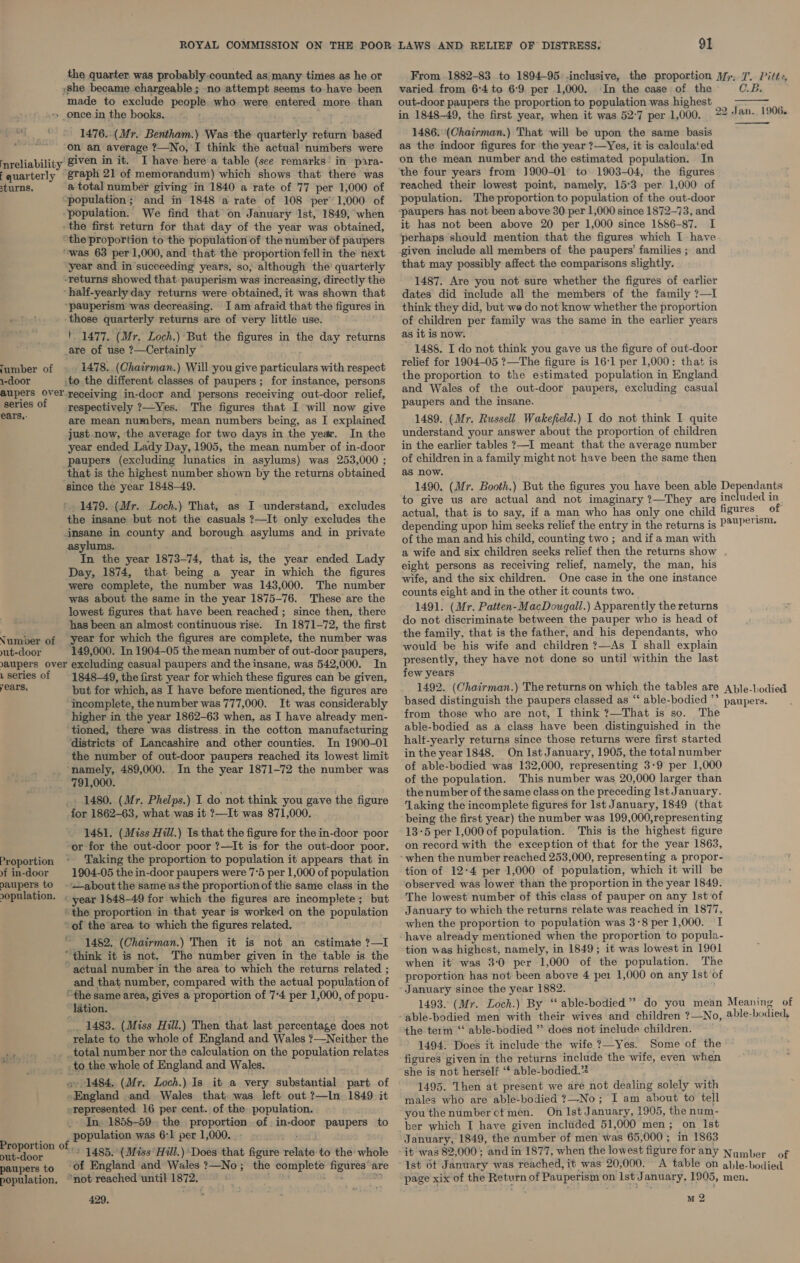 the quarter was probably counted as. many times as he or »she became chargeable ; no attempt seems to have been made to exclude people who were entered more than »» once in the books. 1476..(Mr. Bentham.) Was the quarterly return based on an average ?—No, I think the actual numbers were reliability given in it. I have here a table (see remarks’ in pira- fquarterly taph 21 of memorandum) which shows that there was sturns. a total number giving in 1840 a rate of 77 per 1,000 of population; and in 1848 a rate of 108 per’ 1,000 of “population. We find that on January Ist, 1849, when the first return for that day of the year was obtained, “the proportion to the population of the number of paupers “was 63 per 1,000, and that the proportion fellin the next year and in succeeding years, so, although the’ quarterly -returns showed that: pauperism was increasing, directly the -half-yearly day returns were obtained, it was shown that ‘pauperism was decreasing. Iam afraid that the figures in those quarterly returns are of very little use. ' 1477. (Mr. Loch.) But the figures in the day returns are of use ?—Certainly — lumber of 1478. (Chairman.) Will you give particulars with respect 1-door to the different classes of paupers; for instance, persons aupers Over receiving in-door and persons receiving out-door relief, series of respectively ?—Yes. The figures that I will now give err are mean numbers, mean numbers being, as I explained just now, the average for two days in the year. In the year ended Lady Day, 1905, the mean number of in-door paupers (excluding lunatics in asylums) was 253,000 ; that is the highest number shown by the returns obtained since the year 1848-49. * 1479. (Mr. Loch.) That, as I understand, excludes the insane but not the casuals ?—It only excludes the insane in county and borough asylums and in private asylums. In the year 1873-74, that is, the year ended Lady Day, 1874, that being a year in which the figures were complete, the number was 143,000. The number was about the same in the year 1875-76. These are the lowest figures that have been reached ; since then, there has been an almost continuous rise. In 1871-72, the first Number of year for which the figures are complete, the number was yut-door 149,000. In 1904-05 the mean number of out-door paupers, aupers over excluding casual paupers and the insane, was 542,000. In series of 1848-49, the first year for which these figures can be given, Cars, but for which, as I have before mentioned, the figures are incomplete, the number was 777,000. It was considerably higher in the year 1862-63 when, as I have already men- tioned, there was distress in the cotton manufacturing districts of Lancashire and other counties. In 1900-01 the number of out-door paupers reached its lowest limit ‘namely, 489,000. In the year 1871-72 the number was 791,000. _ 1480. (Mr. Phelps.) I do not think you gave the figure for 1862-63, what was it ?—It was 871,000. 1481. (Miss Hill.) Is that the figure for the in-door poor or for the out-door poor ?—It is for the out-door poor. Taking the proportion to population it appears that in 9 in-door § 1904-05 the in-door paupers were 7°5 per 1,000 of population paupers to - ~about the same as the proportionof the same class in the opulation. . year 1548-49 for which -the figures are incomplete; but “the proportion in that year is worked on the population “of the area to which the figures related. _ 1482. (Chairman.) Then it is not an cstimate ?—I “think it is not. The number given in the table is the ~ actual number in the area to which the returns related ; and that number, compared with the actual population of “the same area, gives a proportion of 7°4 per 1,000, of popu- “ladtion. _ 1483. (Miss Hill.) Then that last percentage does not relate to the whole of England and Wales ?—Neither the pee _total number nor the calculation on the population relates -to the whole of England and Wales. o 1484. (Mr. Loch.) Is it a very substantial part of ‘England and Wales that was left out ?—In 1849 it represented 16 per cent. of the population. 0-8 1858-59. the proportion of.in-door paupers to + population was 6:1 per 1,000._ - . oo Obey 1485. (Miss Hill.) Does that figure relate to the whole paupers to Of England and Wales ?—No; the complete figures’ are population. “not reached until 1872. fs td a 429. Proportion From 1882-83 to 1894-95 -inclusive, the proportion Mp; 7. Pift:, varied. from 6:4 to 6°9. per 1,000. ‘In the case of the C.B. out-door paupers the proportion to population was highest in 1848-49, the first year, when it was 52-7 per 1,000. 1486: (Chairman.) That will be upon the same basis as the indoor figures for the year ?—Yes, it is calculated on the mean number and the estimated population. In the four years from J900-01 to 1903-04, the figures reached their lowest point, namely, 15°3 per 1,000 of population. The proportion to population of the out-door ~paupers has not been above 30 per 1,000 since 1872-73, and it has not been above 20 per 1,000 since 1886-87. I perhaps should mention that the figures which I have given include all members of the paupers’ families ; and that may possibly affect the comparisons slightly. 1487. Are you not sure whether the figures of earlier dates did include all the members of the family ?—I think they did, but we do not know whether the proportion of children per family was the same in the earlier years as it is now. 1488. I do not think you gave us the figure of out-door relief for 1904-05 ?—The figure is 16°1 per 1,000: that is the proportion to the estimated population in England and Wales of the out-door paupers, excluding casual paupers and the insane. 1489. (Mr. Russell Wakefield.) I do not think I quite understand your answer about the proportion of children in the earlier tables ?—I meant that the average number of children in a family might not have been the same then as now. 1490. (Mr. Booth.) But the figures you have been able Dependants to give us are actual and not imaginary ?—They are included in, actual, that is to say, if a man who has only one child figures of depending upon him seeks relief the entry in the returns is P9ND°TS™+ of the man and his child, counting two ; and if a man with a wife and six children seeks relief then the returns show . eight persons as receiving relief, namely, the man, his wife, and the six children. One case in the one instance counts eight and in the other it counts two. 1491. (Mr. Patten-MacDougall.) Apparently the returns do not discriminate between the pauper who is head of the family, that is the father, and his dependants, who would be his wife and children ?—As I shall explain presently, they have not done so until within the last few years 1492. (Chairman.) The returns on which the tables are Aple-lodied based distinguish the paupers classed as “‘ able-bodied ’’ paupers. from those who are not, I think ?—That is so. The able-bodied as a class have been distinguished in the halt-yearly returns since those returns were first started in the year 1848. On Ist January, 1905, the total number of able-bodied was 132,000, representing 3-9 per 1,000 of the population. This number was 20,000 larger than the number of the same class on the preceding Ist January. ‘Laking the incomplete figures for lst January, 1849 (that being the first year) the number was 199,000,representing 13-5 per 1,000 of population. This is the highest figure on record with the exception of that for the year 1863, when the number reached 253,000, representing a propor- tion of 12-4 per 1,000 of population, which it will be observed was lower than the proportion in the year 1849. The lowest number of this class of pauper on any Ist of January to which the returns relate was reached in 1877, when the proportion to population was 3-8 per 1,000. I have already mentioned when the proportion to popula- tion was highest, namely, in 1849; it was lowest in 1901 when it was 3-0 per 1,000 of the population. The proportion has not been above 4 pe1 1,000 on any Ist of January since the year 1882. 1493. (Mr. Loch.) By ‘“ able-bodied” do you mean Meaning of able-bodied men with their wives and children ?—No, able-bodied, the term ‘‘ able-bodied ” does not include children. 1494. Does it include the wife ?—Yes. Some of the figures given in the returns include the wife, even when she is not herself ‘* able-bodied.” 1495. Then at present we are not dealing solely with males who are able-bodied 7?—-No; I am about to tell you thenumberctmen. On Ist January, 1905, the num- ber which I have given included 51,000 men; on Ist January, 1849, the number of men was 65,000 ; in 1863 it was 82,000 and in 1877, when the lowest figure for any Number of Ist 6t January was reached, it was 20,000. A table on able-bodied  22 P| an. 1906.  M 2