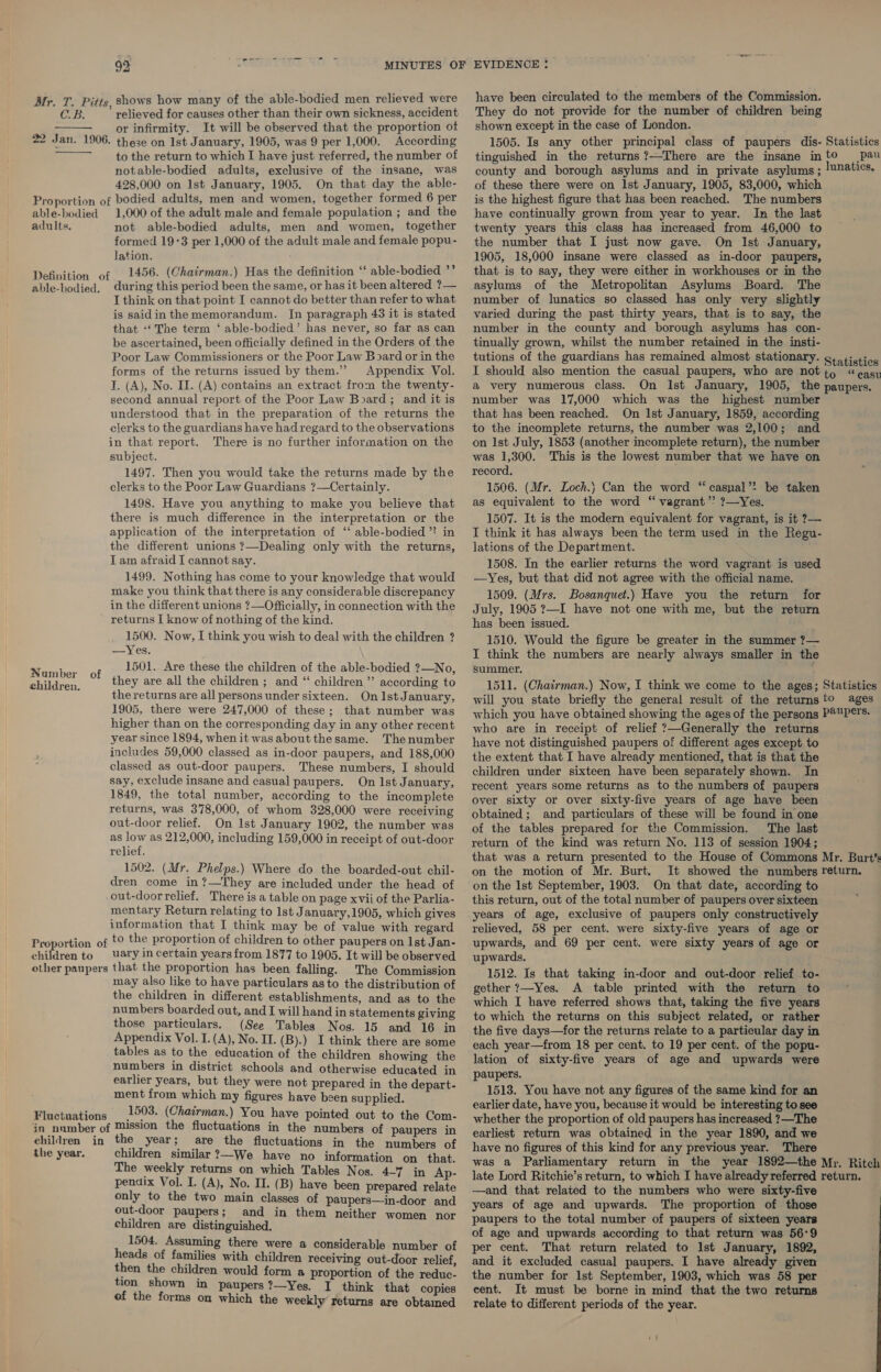 oh agape ete 92 MINUTES OF EVIDENCE ! have been circulated to the members of the Commission. They do not provide for the number of children being shown except in the case of London. 1505. Is any other principal class of paupers dis- Statistics tinguished in the returns ?—There are the insane into pau county and borough asylums and in private asylums; lunatics, Mr. T. Pitts. shows how many of the able-bodied men relieved were CoB: ” relieved for causes other than their own sickness, accident or infirmity. It will be observed that the proportion of 22 Jan. 1906. these on Ist January, 1905, was 9 per 1,000. According to the return to which I have just referred, the number of notable-bodied adults, exclusive of the insane, was   428,000 on Ist January, 1905. On that day the able- Proportion of bodied adults, men and women, together formed 6 per able-bodied 1,000 of the adult male and female population ; and the adults. not able-bodied adults, men and women, together formed 19-3 per 1,000 of the adult male and female popu- lation. 1456. (Chairman.) Has the definition ‘‘ able-bodied ”’ during this period been the same, or has it been altered ?— I think on that point I cannot do better than refer to what is saidin the memorandum. In paragraph 43 it is stated that ‘‘ The term ‘ able-bodied’ has never, so far as can be ascertained, been officially defined in the Orders of the Poor Law Commissioners or the Poor Law Board or in the forms of the returns issued by them.” Appendix Vol. I. (A), No. II. (A) contains an extract from the twenty- second annual report of the Poor Law Board; and it is understood that in the preparation of the returns the clerks to the guardians have had regard to the observations in that report. There is no further information on the subject. 1497. Then you would take the returns made by the clerks to the Poor Law Guardians ?—Certainly. 1498. Have you anything to make you believe that there is much difference in the interpretation or the application of the interpretation of “ able-bodied ” in the different unions ?—Dealing only with the returns, Lam afraid I cannot say. 1499. Nothing has come to your knowledge that would make you think that there is any considerable discrepancy in the different unions ?—Officially, in connection with the returns I know of nothing of the kind. 1500. Now, I think you wish to deal with the children ? —Yes. 1501. Are these the children of the able-bodied ?—No, Definition of able-bodied. Number of of these there were on Ist January, 1905, 83,000, which is the highest figure that has been reached. The numbers have continually grown from year to year. In the last twenty years this class has increased from 46,000 to the number that I just now gave. On Ist January, 1905, 18,000 insane were classed as in-door paupers, that is to say, they were either in workhouses or in the asylums of the Metropolitan Asylums Board. The number of lunatics so classed has only very slightly varied during the past thirty years, that is to say, the number in the county and borough asylums has con- tinually grown, whilst the number retained in the insti- a very numerous class. number was 17,000 which was the highest number that has been reached. On Ist January, 1859, according to the incomplete returns, the number was 2,100; and on Ist July, 1853 (another incomplete return), the number was 1,300. This is the lowest number that we have on record, 1506. (Mr. Loch.) Can the word “ casyal’? be taken as equivalent to the word “ vagrant’? ?—Yes. 1507. It is the modern equivalent for vagrant, is it 7— I think it has always been the term used in the Regu- lations of the Department. ' 1508. In the earlier returns the word vagrant is used —Yes, but that did not agree with the official name. 1509. (Mrs. Bosanquet.) Have you the return for July, 1905 ?—I have not one with me, but the return has been issued. 1510. Would the figure be greater in the summer ?— I think the numbers are nearly always smaller in the summer. they are all the children ; and “ children ”’ according to the returns are all persons under sixteen. OnIstJ anuary, 1905, there were 247,000 of these; that number was 1511. (Chairman.) Now, I think we come to the ages; Statistics will you state briefly the general result of the returns to ages which you have obtained showing the ages of the persons P®P€TS. children. higher than on the corresponding day in any other recent year since 1894, whenit wasaboutthesame. Thenumber includes 59,000 classed as in-door paupers, and 188,000 classed as out-door paupers. These numbers, I should say, exclude insane and casual paupers. On Ist January, 1849, the total number, according to the incomplete returns, was 378,000, of whom 328,000 were receiving out-door relief. On Ist January 1902, the number was as ay as 212,000, including 159,000 in receipt of out-door relief. 1502. (Mr. Phelps.) Where do the boarded-out chil- dren come in ?—They are included under the head of -out-doorrelief. There is a table on page xvii of the Parlia- mentary Return relating to Ist January,1905, which gives information that I think may be of value with regard Proportion of to the proportion of children to other paupers on Ist Jan- children to Uary in certain years from 1877 to 1905. It will be observed other paupers that the proportion has been falling. The Commission may also like to have particulars as to the distribution of the children in different establishments, and as to the numbers boarded out, and I will hand in statements giving those particulars. (See Tables Nos. 15 and 16 in Appendix Vol. I. (A), No. IT. (B).) I think there are some tables as to the education of the children showing the numbers in district schools and otherwise educated in earlier years, but they were not prepared in the depart- ment from which my figures have been supplied. Fluctuations 1593. (Chairman.) You have pointed out to the Com- in number of Mission the fluctuations in the numbers of paupers in children in the year; are the fluctuations in the numbers of the year. children similar ?—We have no information on that. The weekly returns on which Tables Nos. 4-7 in Ap- pendix Vol. I. (A), No. II. (B) have been prepared relate only to the two main classes of paupers—in-door and out-door paupers; and in them neither women nor children are distinguished. 1504. Assuming there were a considerable number of heads of families with children receiving out-door relief then the children would form a proportion of the redue- tion shown in paupers?—Yes. I think that copies of the forms on which the weekly returns are obtamed who are in receipt of relief ?—Generally the returns have not distinguished paupers of different ages except to the extent that I have already mentioned, that is that the children under sixteen have been separately shown. In recent years some returns as to the numbers of paupers over sixty or over sixty-five years of age have been obtained; and particulars of these will be found in one of the tables prepared for the Commission. The last return of the kind was return No. 113 of session 1904; on the motion of Mr. Burt. on the Ist September, 1903. On that date, according to this return, out of the total number of paupers over sixteen years of age, exclusive of paupers only constructively relieved, 58 per cent. were sixty-five years of age or upwards, and 69 per cent. were sixty years of age or upwards. 1512. Is that taking in-door and out-door relief to- gether ?—Yes. A table printed with the return to which I have referred shows that, taking the five years to which the returns on this subject related, or rather the five days—for the returns relate to a particular day in each year—from 18 per cent. to 19 per cent. of the popu- lation of sixty-five years of age and upwards were paupers. 1513. You have not any figures of the same kind for an earlier date, have you, because it would be interesting to see whether the proportion of old paupers has increased ?—The earliest return was obtained in the year 1890, and we have no figures of this kind for any previous year. There —and that related to the numbers who were sixty-five years of age and upwards. The proportion of those paupers to the total number of paupers of sixteen years of age and upwards according to that return was 56°9 per cent. That return related to Ist January, 1892, and it excluded casual paupers. I have already given the number for lst September, 1903, which was 58 per cent. It must be borne in mind that the two returns relate to different periods of the year.