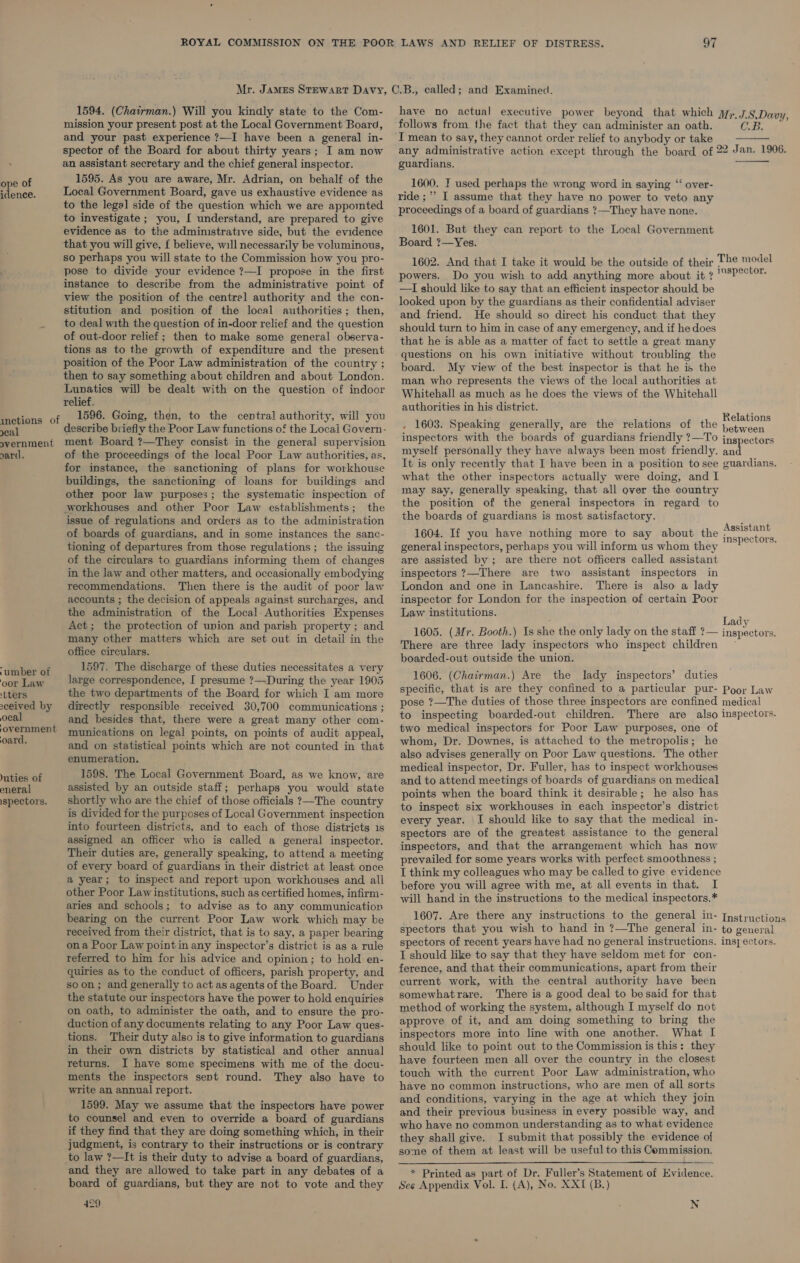 idence. inetions of eal overnment yard. ‘umber of oor Law ‘tters sceived by ocal ‘overnment oard. uties of eneral ispectors. 1594. (Chairman.) Will you kindly state to the Com- mission your present post at the Local Government Board, and your past experience ?7—I have been a general in- spector of the Board for about thirty years; I am now an assistant secretary and the chief general inspector. 1595. As you are aware, Mr. Adrian, on behalf of the Local Government Board, gave us exhaustive evidence as to the legal side of the question which we are appoimted to investigate ; you, [ understand, are prepared to give evidence as to the administrative side, but the evidence that you will give, { believe, will necessarily be voluminous, so perhaps you will state to the Commission how you pro- pose to divide your evidence ?—I propose in the first instance to describe from the administrative point of view the position of the centre] authority and the con- stitution and position of the local authorities; then, to deal with the question of in-door relief and the question of out-door relief; then to make some general observa- tions as to the growth of expenditure and the present position of the Poor Law administration of the country ; then to say something about children and about London. Lunatics wil] be dealt with on the question of indoor relief. 1596. Going, then, to the central authority, will you describe briefly the Poor Law functions of the Locai Govern- ment Board ?—They consist in the general supervision of the proceedings of the local Poor Law authorities, as, for instance, the sanctioning of plans for workhouse buildings, the sanctioning of loans for buildings and other poor law purposes; the systematic inspection of wworkhouses and other Poor Law establishments; the issue of regulations and orders as to the administration of boards of guardians, and in some instances the sanc- tioning of departures from those regulations; the issuing of the circulars to guardians informing them of changes in the law and other matters, and occasionally embodying recommendations. Then there is the audit of poor law accounts ; the decision of appeals against surcharges, and the administration of the Local Authorities Expenses Act; the protection of union and parish property ; and many other matters which are set out in detail in the office circulars. 1597. The discharge of these duties necessitates a very large correspondence, I presume ?—During the year 1905 the two departments of the Board for which I am more directly responsible received 30,700 communications ; and besides that, there were a great many other com- munications on legal points, on points of audit appeal, and on statistical points which are not counted in that enumeration. 1598. The Local Government Board, as we know, are assisted by an outside staff; perhaps you would state shortly who are the chief of those officials ?—The country is divided for the purposes of Local Government inspection into fourteen districts, and to each of those districts is assigned an officer who is called a general inspector. Their duties are, generally speaking, to attend a meeting of every board of guardians in their district at least once a year; to inspect and report upon workhouses and all other Poor Law institutions, such as certified homes, infirm- aries and schools; to advise as to any communication bearing on the current Poor Law work which may be received from their district, that is to say, a paper bearing ona Poor Law pointin any inspector’s district is as a rule referred to him for his advice and opinion; to hold en- quiries as to the conduct of officers, parish property, and soon; and generally to act as agents of the Board. Under the statute our inspectors have the power to hold enquiries on oath, to administer the oath, and to ensure the pro- duction of any documents relating to any Poor Law ques- tions. Their duty also is to give information to guardians in their own districts by statistical and other annual returns. JI have some specimens with me of the docu- ments the inspectors sent round. They also have to write an annual report. 1599. May we assume that the inspectors have power to counsel and even to override a board of guardians if they find that they are doing something which, in their judgment, is contrary to their instructions or is contrary to law ?—It is their duty to advise a board of guardians, and they are allowed to take part in any debates of a board of guardians, but they are not to vote and they 429. have no actual executive power beyond that which jy;. JS,Davy, follows from the fact that they can administer an oath. CB.  any administrative action except through the board of 22 Jan. 1906. guardians.  ride ;”’ I assume that they have no power to veto any proceedings of a board of guardians ?—They have none. 1601. But they can report to the Local Government Board ?—Yes. 1602. And that I take it would be the outside of their The model powers. Do you wish to add anything more about it ? mnepeasee —I should like to say that an efficient inspector should be looked upon by the guardians as their confidential adviser and friend. He should so direct his conduct that they should turn to him in case of any emergency, and if he does that he is able as a matter of fact to settle a great many questions on his own initiative without troubling the board. My view of the best inspector is that he is the man who represents the views of the local authorities at Whitehall as much as he does the views of the Whitehall authorities in his district. . 1603. Speaking generally, are the relations of the pee inspectors with the boards of guardians friendly ?—To inspectors myself personally they have always been most friendly. re It is only recently that I have been in a position to see guardians. what the other inspectors actually were doing, and I may say, generally speaking, that all over the country the position of the general inspectors in regard to the boards of guardians is most satisfactory. Assistant 1604. If you have nothing more to say about the inspectors. general inspectors, perhaps you will inform us whom they are assisted by; are there not officers called assistant inspectors ?—There are two assistant inspectors in London and one in Lancashire. There is also a lady inspector for London for the inspection of certain Poor Law institutions. i ady 1605. (Mr. Booth.) Is “s the only lady on the staff ?— inspectors. There are three lady inspectors who inspect children boarded-out outside the union. 1606. (Chairman.) Are the lady inspectors’ duties specific, that is are they confined to a particular pur- Poor Law pose ?—The duties of those three inspectors are confined medical to inspecting boarded-out children. There are also inspectors. two medical inspectors for Poor Law purposes, one of whom, Dr. Downes, is attached to the metropolis; he also advises generally on Poor Law questions. The other medical inspector, Dr. Fuller, has to inspect workhouses and to attend meetings of boards of guardians on medical points when the board think it desirable; he also has to inspect six workhouses in each inspector’s district every year. I should like to say that the medical in- spectors are of the greatest assistance to the general inspectors, and that the arrangement which has now prevailed for some years works with perfect smoothness ; I think my colleagues who may be called to give evidence before you will agree with me, at all events in that. I will hand in the instructions to the medical inspectors.* 1607. Are there any instructions to the general in- [pstructions spectors that you wish to hand in ?—The general in- to general spectors of recent years have had no general instructions. insj ectors. I should like to say that they have seldom met for con- ference, and that their communications, apart from their current work, with the central authority have been somewhatrare. There is a good deal to be said for that method of working the system, although I myself do not approve of it, and am doing something to bring the inspectors more into line with one another. What I should like to point out to the Commission is this: they have fourteen men all over the country in the closest touch with the current Poor Law administration, who have no common instructions, who are men of all sorts and conditions, varying in the age at which they join and their previous business in every possible way, and who have no common understanding as to what evidence they shall give. I submit that possibly the evidence of some of them at least will be useful to this Commission.  * Printed as part of Dr. Fuller’s Seabaniene of Evidence. See Appendix Vol. I. (A), No. XXI (B.) N