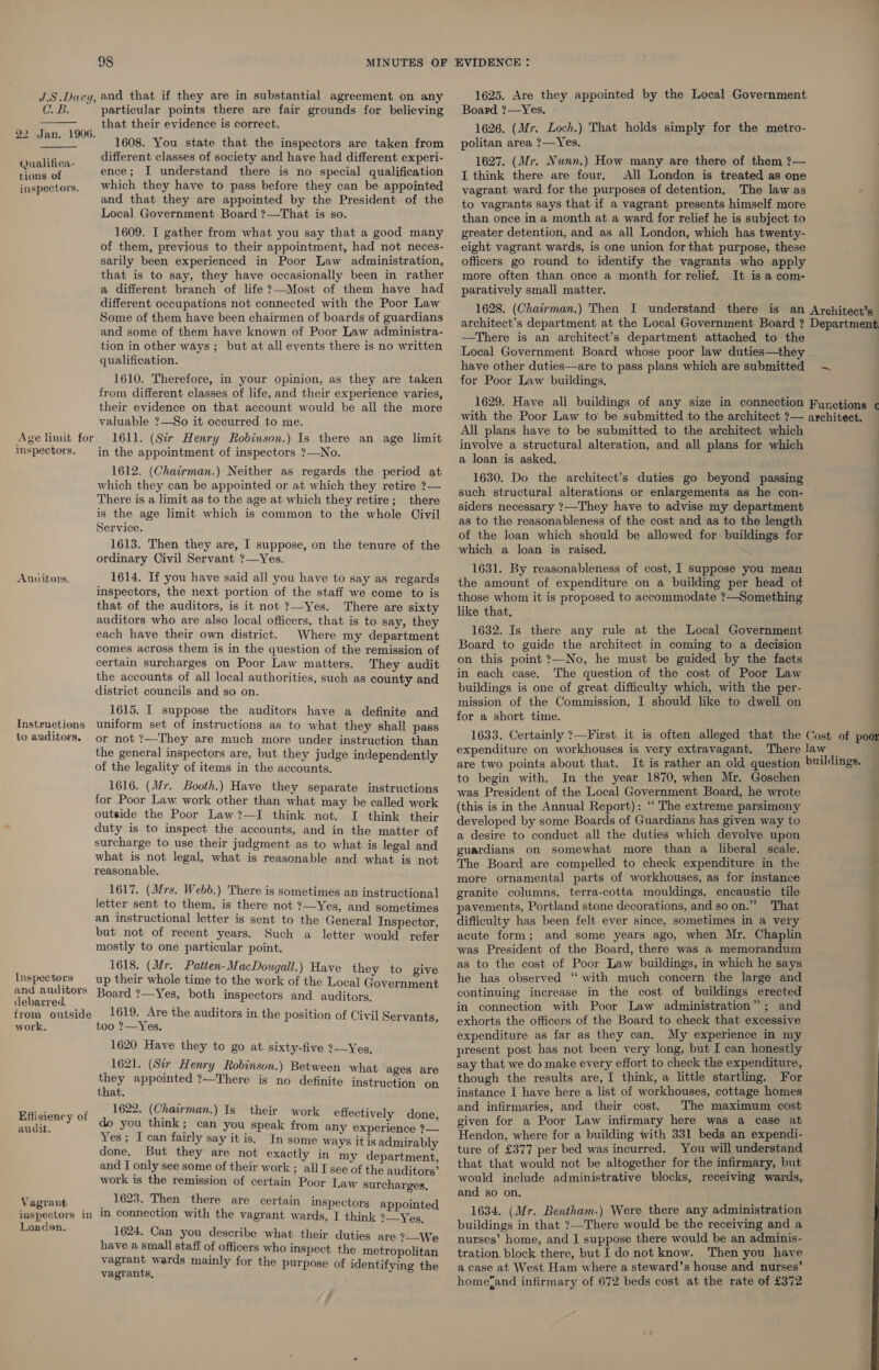 C. B. particular points there are fair grounds for believing __ that their evidence is correct. 22 Jan. 1906. 1608. You state that the inspectors are taken from different classes of society and have had different experi- ence; I understand there is no special qualification which they have to pass before they can be appointed and that they are appointed by the President of the Local Government Board ?—That is so. 1609. I gather from what you say that a good many of them, previous to their appointment, had not neces- sarily been experienced in Poor Law administration, that is to say, they have occasionally been in rather a different branch of life ?—-Most of them have had different occupations not connected with the Poor Law Some of them have been chairmen of boards of guardians and some of them have known of Poor Law administra- tion in other ways ; but at all events there is no written qualification.  Qualifica- tions of inspectors. 1610. Therefore, in your opinion, as they are taken from different classes of life, and their experience varies, their evidence on that account would be all the more valuable ?—So it occurred to me. 1611. (Sir Henry Robinson.) Is there an age limit in the appointment of inspectors ?—No. Age limit for Inspectors. 1612. (Chairman.) Neither as regards the period at which they can be appointed or at which they retire ?— There is a limit as to the age at which they retire; there is the age limit which is common to the whole Civil Service. 1613. Then they are, I suppose, on the tenure of the ordinary Civil Servant ?—Yes. 1614. If you have said all you have to say as regards inspectors, the next portion of the staff we come to is that of the auditors, is it not ?—Yes. There are sixty auditors who are also local officers, that is to say, they each have their own district. Where my department comes across them is in the question of the remission of certain surcharges on Poor Law matters. They audit the accounts of all local authorities, such as county and district councils and so on. 1615. I suppose the auditors have a definite and Instruetions uniform set of instructions as to what they shall pass to auditors. or not ?—They are much more under instruction than the general inspectors are, but they judge independently of the legality of items in the accounts. Auditors. 1616. (Mr. Booth.) Have they separate instructions for Poor Law. work other than what may be called work outside the Poor Law?—I think not. I think their duty is to inspect the accounts, and in the matter of surcharge to use their judgment as to what is legal and what is not legal, what is reasonable and what is not reasonable. 1617. (Mrs. Webb.) There is sometimes an instructional letter sent to them, is there not ?—Yes, and sometimes an instructional letter is sent to the General Inspector, but not of recent years. Such a letter would refer mostly to one particular point. 1618. (Mr. Patten- MacDougall.) Have they to give up their whole time to the work of the Local Government Board ?—Yes, both inspectors and auditors. 1619. Are the auditors in the position of Civil Servants, too ?—Yes, 1620 Have they to go at sixty-five ?—Yes, 1621. (Sir Henry Robinson.) Between what ages are they appointed ?—There is no definite instruction on that. 1622. (Chairman.) Is their work effectively done do you think; can you speak from any experience 2 Yes; I can fairly say it is. In some ways it is admirably done. But they are not exactly in my department and I only see some of their work ; all I see of the auditors’ work is the remission of certain Poor Law surcharges, Vagrant _ 1623. Then there are certain inspectors appointed imspectors in M connection with the vagrant wards, I think ?—Yes, Londen. 1624. Can you describe what their duties are ?—We have a small staff of officers who inspect the metropolitan vagrant wards mainly for the purpose of identifying the vagrants, Inspectors: and auditors debarred. from outside work. Efficiency of audit. Board ?—Yes. 1626. (Mr. Loch.) That holds simply for the metro- politan area ?—Yes. 1627. (Mr. Nunn.) How many are there of them ?— I think there are four. All London is treated as one vagrant ward for the purposes of detention, The law as to vagrants says that if a vagrant presents himself more than once in a month at a ward for relief he is subject to greater detention, and as all London, which has twenty- eight vagrant wards, is one union for that purpose, these officers go round to identify the vagrants who apply more often than once a month for relief. It is a com- paratively small matter. 1628. (Chairman.) Then I understand there is an Architect’s architect’s department at the Local Government Board ? Department —There is an architect’s department attached to the | Local Government Board whose poor law duties—they have other duties—are to pass plans which are submitted ~ for Poor Law buildings. 1629. Have all buildings of any size in connection Functions ¢ with the Poor Law to be submitted to the architect ?— architect. All plans have to be submitted to the architect which involve a structural alteration, and all plans for which a loan is asked. 1630. Do the architect’s duties go beyond passing such structural alterations or enlargements as he con- siders necessary ?7—They have to advise my department as to the reasonableness of the cost and as to the length of the loan which should be allowed for buildings for k which a loan is raised. 1631. By reasonableness of cost, I suppose you mean the amount of expenditure on a building per head of those whom it is proposed to accommodate ?—Something like that, 1632. Is there any rule at the Local Government Board to guide the architect in coming to a decision . on this point ?—No, he must be guided by the facts in each case. The question of the cost of Poor Law A buildings is one of great difficulty which, with the per- mission of the Commission, I should like to dwell on for a short time. 1633. Certainly ?—First it is often alleged that the Cost of poor expenditure on workhouses is very extravagant. There law _ a are two points about that. It is rather an old question buildings. — to begin with. In the year 1870, when Mr. Goschen was President of the Local Government Board, he wrote ; (this is in the Annual Report): “ The extreme parsimony developed by some Boards of Guardians has given way to a desire to conduct all the duties which devolve upon guardians on somewhat more than a liberal scale. x The Board are compelled to check expenditure in the y more ornamental parts of workhouses, as for instance granite columns, terra-cotta mouldings, encaustic tile pavements, Portland stone decorations, and so on.” That difficulty has been felt ever since, sometimes in a very acute form; and some years ago, when Mr. Chaplin was President of the Board, there was a memorandum as to the cost of Poor Law buildings, in which he says he has observed “ with much concern the large and continuing increase in the cost of buildings erected in connection with Poor Law administration”; and exhorts the officers of the Board to check that excessive expenditure as far as they can. My experience in my present post has not been very long, but I can honestly say that we do make every effort to check the expenditure, though the results are, I think, a little startling. For instance I have here a list of workhouses, cottage homes and infirmaries, and their cost. The maximum cost given for a Poor Law infirmary here was a case at Hendon, where for a building with 331 beds an expendi- ture of £377 per bed was incurred. You will understand that that would not be altogether for the infirmary, but would include administrative blocks, receiving wards, and so on. 1634. (Mr. Bentham.) Were there any administration buildings in that ?—There would be the receiving and a nurses’ home, and I suppose there would be an adminis- tration block there, but I do not know. Then you have a case at West Ham where a steward’s house and nurses’ hometand infirmary of 672 beds cost at the rate of £372 SS Ee me. 