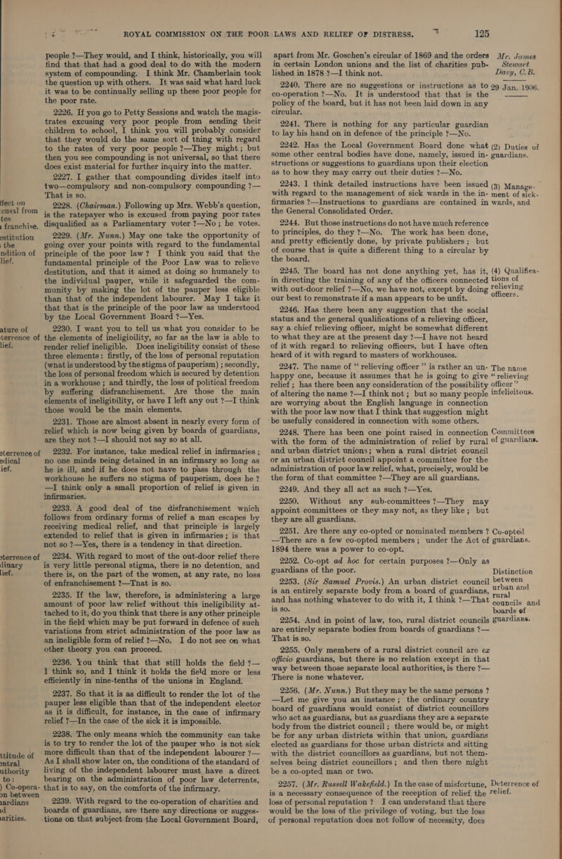  fect on cusal from tes . franchise. estitution the ndition of lief, ature of terrence of lief. aterrence of adical ief, terrence of linary lief, ttitude of antral uthority to: ) Co-opera- on between lardians id arities, ay people ?—They would, and I think, historically, you will find that that had a good deal to do with the modern system of compounding. I think Mr. Chamberlain took the question up with others. It was said what hard luck it was to be continually selling up these poor people for the poor rate. 2226. If you go to Petty Sessions and watch the magis- trates excusing very poor people from sending their children to school, I think you will probably consider that they would do the same sort of thing with regard to the rates of very poor people ?—They might; but then you see compounding is not universal, so that there does exist material for further inquiry into the matter. 2227. I gather that compounding divides itself into two—compulsory and non-compulsory compounding ?— That is so. 2228. (Chairman.) Following up Mrs. Webb’s question, is the ratepayer who is excused from paying poor rates disqualified as a Parliamentary voter 7—No ; he votes. 2229. (Mr. Nunn.) May one take the opportunity of going over your points with regard to the fundamental principle of the poor law? I think you said that the fundamental principle of the Poor Law was to relieve destitution, and that it aimed at doing so humanely to the individual pauper, while it safeguarded the com- munity by making the lot of the pauper less eligible than that of the independent labourer. May I take it that that is the principle of the poor law as understood by the Local Government Board ?—Yes. 2230. I want you to tell us what you consider to be the elements of ineligivility, so far as the law is able to render relief ineligible. Does ineligibility consist of these three elements: firstly, of the loss of personal reputation (what is understood by the stigma of pauperism) ; secondly, the loss of personal freedom which is secured by detention in a workhouse ; and thirdly, the loss of political freedom by suffering disfranchisement. Are those the main elements of ineligibility, or have I left any out ?—I think those would be the main elements. 2231. Those are almost absent in nearly every form of relief which is now being given by boards of guardians, are they not ?—I should not say so at all. 2232. For instance, take medical relief in infirmaries ; no one minds being detained in an infirmary so long as he is ill, and if he does not have to pass through the workhouse he suffers no stigma of pauperism, does he ? —I think only a small proportion of relief is given in infirmaries. 2233. A good deal of tne disfranchisement which follows from ordinary forms of relief a man escapes by receiving medical relief, and that principle is largely extended to relief that is given in infirmaries; is that not so 7—Yes, there is a tendency in that direction. 2234. With regard to most of the out-door relief there is very little personal stigma, there is no detention, and there is, on the part of the women, at any rate, no loss of enfranchisement ?—That is so. 2235. If the law, therefore, is administering a large amount of poor law relief without this ineligibility at- tached to it, do you think that there is any other principle in the field which may be put forward in defence of such variations from strict administration of the poor law as an ineligible form of relief ?—No. I do not see on what other theory you can proceed. 2236. You think that that still holds the field ?— 1 think so, and I think it holds the field more or less efficiently in nine-tenths of the unions in England. 2237. So that it is as difficult to render the lot of the pauper less eligible than that of the independent elector as it is difficult, for instance, in the case of infirmary relief ?—In the case of the sick it is impossible. 2238. The only means which the community can take is to try to render the lot of the pauper who is not sick more difficult than that of the independent labourer ?— living of the independent labourer must have a direct bearing on the administration of poor law deterrents, that is to say, on the comforts of the infirmary. 2239. With regard to the co-operation of charities and boards of guardians, are there any directions or sugges- tions on that subject from the Local Government Board, 125 Mr. James Stewart Davy, C.B. apart from Mr. Goschen’s circular of 1869 and the orders in certain London unions and the list of charities pub- lished in 1878 ?—I think not. 2240. There are no suggestions or instructions as to 99 Jan. 1906. co-operation ?—No. It is understood that that is the policy of the board, but it has not been laid down in any circular.  2241. There is nothing for any particular guardian to lay his hand on in defence of the principle ?—No. 2242. Has the Local Government Board done what (2) Duties of some other central bodies have done, namely, issued in- guardians. structions or suggestions to guardians upon their election as to how they may carry out their duties ?—No. 2243. I think detailed instructions have been issued (3) Manage- with regard to the management of sick wards in the in- ment of sick- firmaries ?—Instructions to guardians are contained in wards, and the General Consolidated Order. 2244. But those instructions do not have much reference to principles, do they ?—No. The work has been done, and pretty efficiently done, by private publishers ; but of course that is quite a different thing to a circular by the board. 2245. The board has not done anything yet, has it, (4) Qualifica- in directing the training of any of the officers connected tions of with out-door relief ?—No, we have not, except by doing * ee our best to remonstrate if a man appears to be unfit. ong ar a 2246. Has there been any suggestion that the social status and the general qualifications of a relieving officer, say a chief relieving officer, might be somewhat different to what they are at the present day ?—I have not heard of it with regard to relieving officers, but I have often heard of it with regard to masters of workhouses. 2247. The name of “‘ relieving officer” is rather an un- The name happy one, because it assumes that he is going to give “relieving relief ; has there been any consideration of the possibility officer” of altering the name ?—I think not; but so many people infelicitous. are worrying about the English language in connection with the poor law now that I think that suggestion might be usefully considered in connection with some others. 2248. There has been one point raised in connection Committees with the form of the administration of relief by rural of guardians. and, urban district unions; when a rural district council or an urban district council appoint a committee for the administration of poor law relief, what, precisely, would be the form of that committee ?—They are all guardians. 2249. And they all act as such ?—Yes. 2250. Without any sub-committees ?—They may appoint committees or they may not, as they like; but they are all guardians. 2251. Are there any co-opted or nominated members ? Co-opted —There are a few co-opted members; under the Act of guardians. 1894 there was a power to co-opt. 2252. Co-opt ad hoc for certain purposes ?—Only as guardians of the poor. Distinction 2253. (Sir Samuel Provis.) An urban district council pee ; is an entirely separate body from a board of guardians, U'?4 @™ and has nothing whatever to do with it, I think ?7—That ee ana is so. boards of 2254. And in point of law, too, rural district councils guardians. are entirely separate bodies from boards of guardians ?— That is so. 2255. Only members of a rural district council are ez officio guardians, but there is no relation except in that way between those separate local authorities, is there ?— There is none whatever. 2256. (Mr. Nunn.) But they may be the same persons ? —Let me give you an instance; the ordinary country board of guardians would consist of district councillors who act as guardians, but as guardians they are a separate body from the district council; there would be, or might be for any urban districts within that union, guardians elected as guardians for those urban districts and sitting with the district councillors as guardians, but not them- selves being district councillors; and then there might be a co-opted man or two. 2257. (Mr. Russell Wakefield.) In the case of misfortune, Deterrence of is a necessary consequence of the reception of relief the ¢lief. loss of personal reputation ? I can understand that there would be the loss of the privilege of voting, but the loss of personal reputation does not follow of necessity, does