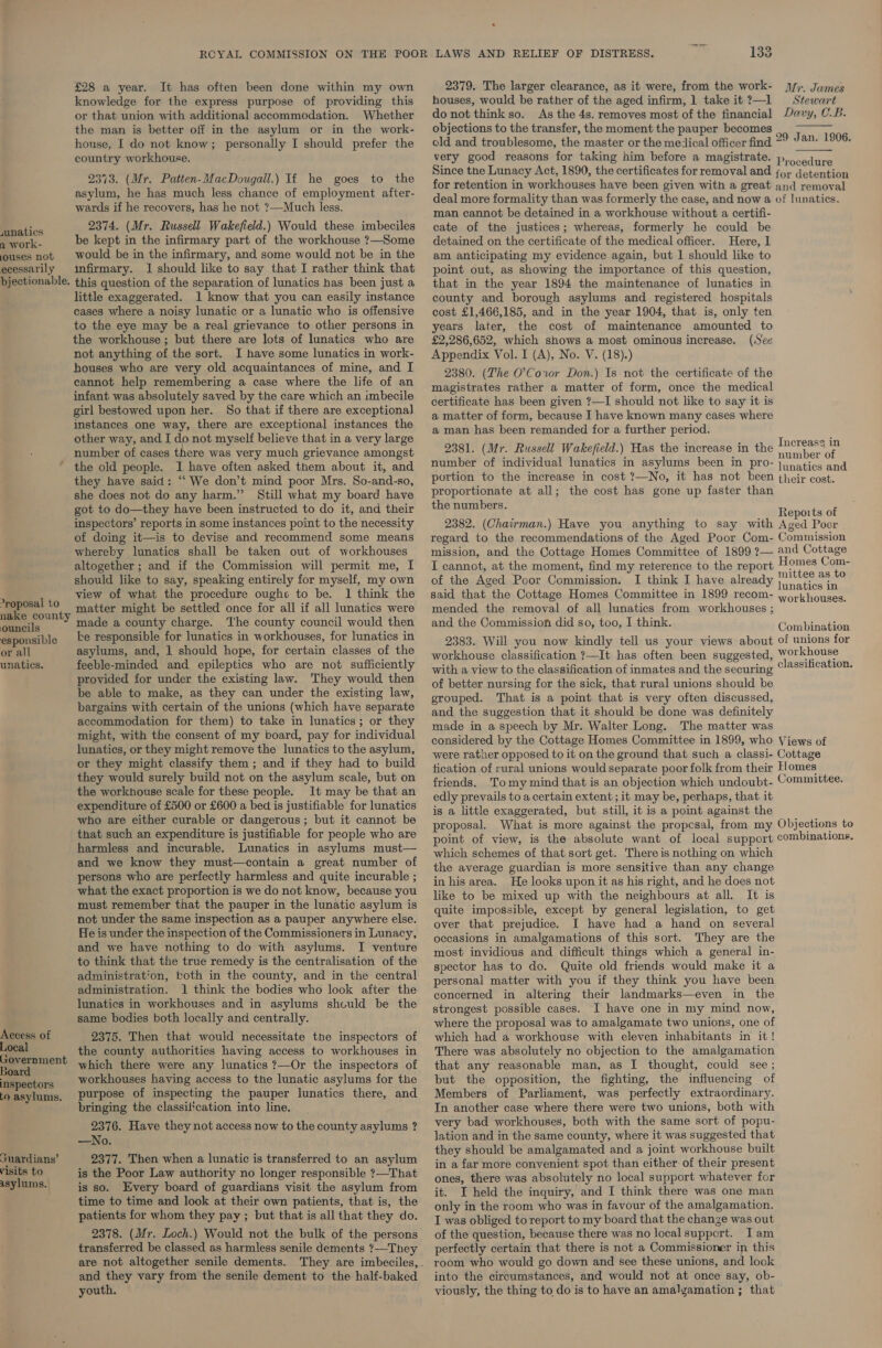 wnatics a work- ouses not ecessarily bjectionable. -roposal to nake county ouncils esponsible or all unatics. Access of Local Government Board inspectors to asylums. snardians’ visits to asylums. £28 a year. It has often been done within my own knowledge for the express purpose of providing this or that union with additional accommodation. Whether the man is better off in the asylum or in the work- house, I do not know; personally I should prefer the country workhouse. 2373. (Mr. Patten-MacDougall.) Ti he goes to the asylum, he has much less chance of employment after- wards if he recovers, has he not ?—Much less. 2374. (Mr. Russell Wakefield.) Would these imbeciles be kept in the infirmary part of the workhouse ?—Some would be in the infirmary, and some would not be in the infirmary. 1 should like to say that I rather think that this question of the separation of lunatics has been just a little exaggerated. 1 know that you can easily instance cases where a noisy lunatic or a lunatic who is offensive to the eye may be a real grievance to other persons in the workhouse; but there are lots of lunatics who are not anything of the sort. I have some lunatics in work- houses who are very old acquaintances of mine, and I cannot help remembering a case where the life of an infant was absolutely saved by the care which an imbecile girl bestowed upon her. So that if there are exceptional] instances one way, there are exceptional instances the other way, and I do not myself believe that in a very large number of cases there was very much grievance amongst the old people. I have often asked them about it, and they have said: “We don’t mind poor Mrs. So-and-so, she does not do any harm.” Still what my board have got to do—they have been instructed to do it, and their inspectors’ reports in some instances point to the necessity of doing it—is to devise and recommend some means whereby lunatics shall be taken out of workhouses altogether ; and if the Commission will permit me, I should like to say, speaking entirely for myself, my own view of what the procedure ought to be. 1 think the matter might be settled once for all if all lunatics were made a county charge. The county council would then ke responsible for lunatics in workhouses, for lunatics in asylums, and, 1 should hope, for certain classes of the feeble-minded and epileptics who are not sufficiently provided for under the existing law. They would then be able to make, as they can under the existing law, bargains with certain of the unions (which have separate accommodation for them) to take in lunatics; or they might, with the consent of my board, pay for individual lunatics, or they might remove the lunatics to the asylum, or they might classify them ; and if they had to build they would surely build not on the asylum scale, but on the workhouse scale for these people. 1t may be that an expenditure of £500 or £600 a bed is justifiable for lunatics who are either curable or dangerous; but it cannot be that such an expenditure is justifiable for people who are harmless and incurable. Lunatics in asylums must— and we know they must—contain a great number of persons who are perfectly harmless and quite incurable ; what the exact proportion is we do not know, because you must remember that the pauper in the lunatic asylum is not under the same inspection as a pauper anywhere else. He is under the inspection of the Commissioners in Lunacy, and we have nothing to do with asylums. I venture to think that the true remedy is the centralisation of the administration, koth in the county, and in the central administration. 1 think the bodies who look after the lunatics in workhouses and in asylums shculd be the same bodies both locally and centrally. 2375. Then that would necessitate the inspectors of the county authorities having access to workhouses in which there were any lunatics ?—Or the inspectors of workhouses having access to the lunatic asylums for the purpose of inspecting the pauper lunatics there, and bringing the classiftcation into line. 2376. Have they not access now to the county asylums ? —No. 2377. Then when a lunatic is transferred to an asylum is the Poor Law authority no longer responsible ?—That is so. Every board of guardians visit the asylum from time to time and look at their own patients, that is, the patients for whom they pay ; but that is all that they do. 2378. (Mr. Loch.) Would not the bulk of the persons transferred be classed as harmless senile dements ?—They are not altogether senile dements. and they vary from the senile dement to the half-baked youth. 133 2379. The larger clearance, as it were, from the work- houses, would be rather of the aged infirm, 1 take it ?—1 do not think so. As the 4s. removes most of the financial objections to the transfer, the moment the pauper becomes ; old and troublesome, the master or the medical officer find 29 J@n- 1906. very good reasons for taking him before a magistrate. p...edure Since the Lunacy Act, 1890, the certificates for removal and f+ detention for retention in workhouses have been given with a great and removal deal more formality than was formerly the case, and now a of lunatics. man cannot be detained in a workhouse without a certifi- cate of the justices; whereas, formerly he could be detained on the certificate of the medical officer. Here, 1 am anticipating my evidence again, but I should like to point out, as showing the importance of this question, that in the year 1894 the maintenance of lunatics in county and borough asylums and registered hospitals cost £1,466,185, and in the year 1904, that is, only ten years later, the cost of maintenance amounted to £2,286,652, which shows a most ominous increase. (See Appendix Vol. I (A), No. V. (18).) 2380. (The O’Coxror Don.) Is not the certificate of the magistrates rather a matter of form, once the medical certificate has been given ?—I should not like to say it is a matter of form, because I have known many cases where a man has been remanded for a further period. Increase in 2381. (Mr. Russell Wakefield.) Has the increase in the nubeoee number of individual lunatics in asylums Reet Why BTO= | natics and portion to the increase in cost ?—No, it has not been their cost. proportionate at all; the cost has gone up faster than the numbers. Mr. James Stewart Davy, CB.  : F _. Reports of 2382. (Chairman.) Have you anything to say with Aged Poor regard to the recommendations of the Aged Poor Com- Commission mission, and the Cottage Homes Committee of 1899 ?— and Cottage I cannot, at the moment, find my reterence to the report Hay, ar of the Aged Poor Commission. I think I have already na oe eee 3 : : : unatics in said that the Cottage Homes Committee in 1899 recom- yorkhouses. mended the removal of all lunatics from workhouses ; and the Commission did so, too, I think. Combraticn 2383. Will you now kindly tell us your views about of unions for workhouse classification ?—It has often been suggested, Workhouse with a view to the classification of inmates and the securing ©!#8ification. of better nursing for the sick, that rural unions should be grouped. That is a point that is very often discussed, and the suggestion that it should be done was definitely made in a speech by Mr. Walter Long. The matter was considered by the Cottage Homes Committee in 1899, who Views of were rather opposed to it on the ground that such a classi- Cottage tication of rural unions would separate poor folk from their Homes” friends. Tomy mind that is an objection which undoubt- Committee. edly prevails to a certain extent ; it may be, perhaps, that it is a little exaggerated, but still, it is a pot against the proposal. What is more against the propcsal, from my Objections to point of view, is the absolute want of local support combinations. which schemes of that sort get. There is nothing on which the average guardian is more sensitive than any change in his area. He looks upon it as his right, and he does not like to be mixed up with the neighbours at all. It is quite impossible, except by general legislation, to get over that prejudice. I have had a hand on several occasions in amalgamations of this sort. They are the most invidious and difficult things which a general in- spector has to do. Quite old friends would make it a personal matter with you if they think you have been concerned in altering their landmarks—even in the strongest possible cases. I have one in my mind now, where the proposal was to amalgamate two unions, one of which had a workhouse with eleven inhabitants in it! There was absolutely no objection to the amalgamation that any reasonable man, as I thought, could see; but the opposition, the fighting, the influencing of Members of Parliament, was perfectly extraordinary. In another case where there were two unions, both with very bad workhouses, both with the same sort of popu- lation and in the same county, where it was suggested that they should be amalgamated and a joint workhouse built in a far more convenient spot than either of their present ones, there was absolutely no local support whatever for it. I held the inquiry, and I think there was one man only in the room who was in favour of the amalgamation. I was obliged to report to my board that the change was out of the question, because there was no local support. Iam perfectly certain that there is not a Commissioner in this room who would go down and see these unions, and look into the circumstances, and would not at once say, ob- viously, the thing to do is to have an amalgamation ; that