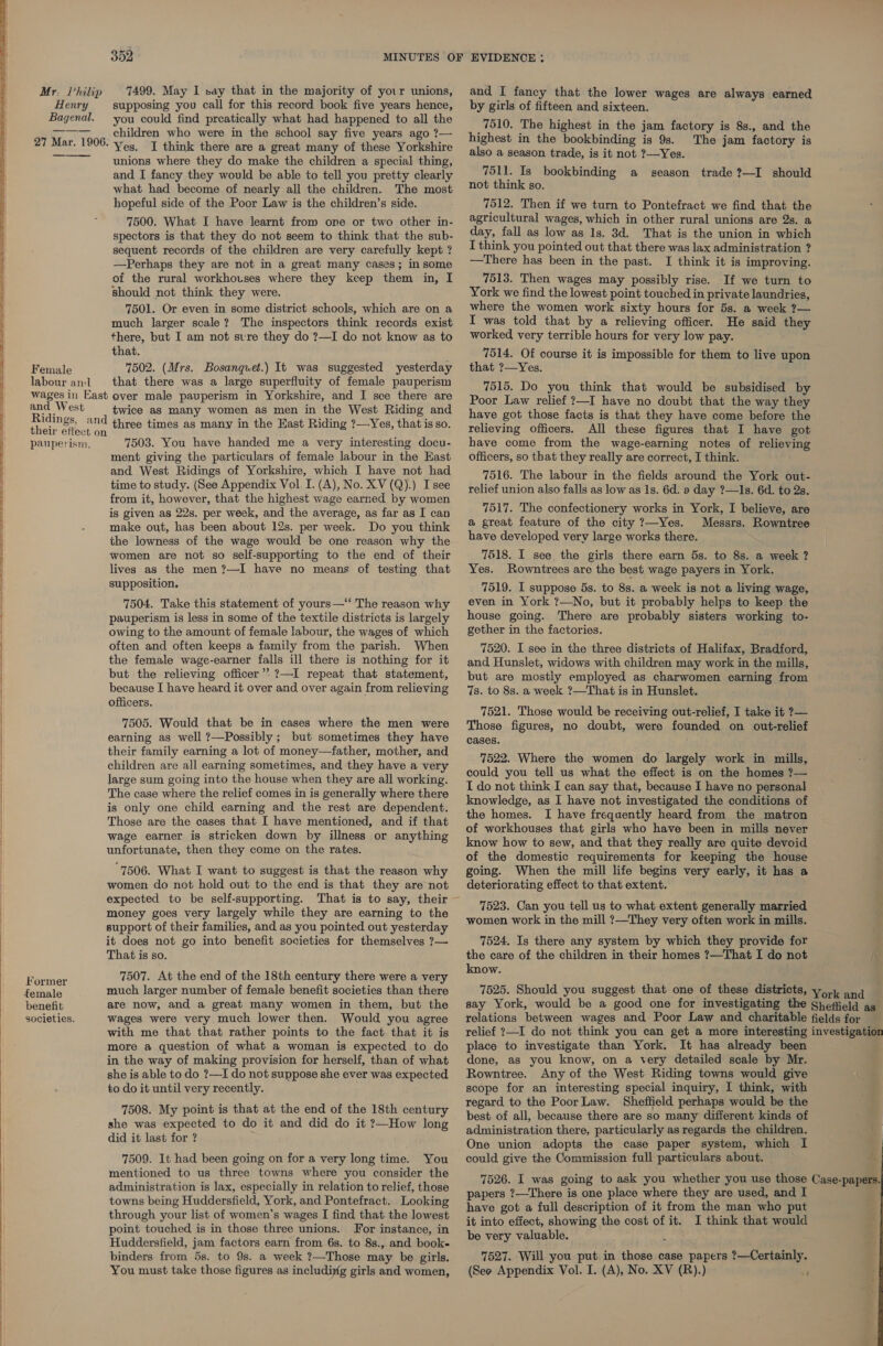  Mr: Philip Henry Bagenal. Female labour andl 7499. May I say that in the majority of your unions, supposing you call for this record book five years hence, you could find prcatically what had happened to all the children who were in the school say five years ago ?— I think there are a great many of these Yorkshire unions where they do make the children a special thing, and I fancy they would be able to tell you pretty clearly what had become of nearly all the children. The most hopeful side of the Poor Law is the children’s side. 7500. What I have learnt from one or two other in- spectors is that they do not seem to think that the sub- sequent records of the children are very carefully kept ? —Perhaps they are not in a great many cases; in some of the rural workhouses where they keep them in, I should not think they were. 7501. Or even in some district schools, which are on a much larger scale? The inspectors think records exist there, but I am not svre they do ?—I do not know as to that. 7502. (Mrs. Bosanquet.) It was suggested yesterday and West Ridings, and their effect on pauperism, former benefit societies. twice as many women as men in the West Riding and three times as many in the Hast Riding ?—Yes, that is so. 7503. You have handed me a very interesting docu- ment giving the particulars of female labour in the East and West Ridings of Yorkshire, which I have not had time to study. (See Appendix Vol. I. (A), No. XV (Q).) Isee from it, however, that the highest wage earned by women is given as 22s. per week, and the average, as far as I can make out, has been about 12s. per week. Do you think the lowness of the wage would be one reason why the women are not so self-supporting to the end of their lives as the men ?—I have no means of testing that supposition. 7504. Take this statement of yours—‘‘ The reason why pauperism is less in some of the textile districts is largely owing to the amount of female labour, the wages of which often and often keeps a family from the parish. When the female wage-earner falls ill there is nothing for it but the relieving officer’? ?—I repeat that statement, because I have heard it over and over again from relieving officers. 7505. Would that be in cases where the men were earning as well ?—Possibly ; but sometimes they have their family earning a lot of money—father, mother, and children are all earning sometimes, and they have a very large sum going into the house when they are all working. The case where the relief comes in is generally where there is only one child earning and the rest are dependent. Those are the cases that I have mentioned, and if that wage earner is stricken down by illness or anything unfortunate, then they come on the rates. 7506. What I want to suggest is that the reason why women do not hold out to the end is that they are not expected to be self-supporting. That is to say, their money goes very largely while they are earning to the support of their families, and as you pointed out yesterday it does not go into benefit societies for themselves 7— That is so. 7507. At the end of the 18th century there were a very much larger number of female benefit societies than there are now, and a great many women in them, but the wages were very much lower then. Would you agree with me that that rather points to the fact that it is more a question of what a woman is expected to do in the way of making provision for herself, than of what she is able to do ?—I do not suppose she ever was expected to do it until very recently. 7508. My point is that at the end of the 18th century she was expected to do it and did do it ?—How long did it last for ? 7509. It had been going on for a very long time. You mentioned to us three towns where you consider the administration is lax, especially in relation to relief, those towns being Huddersfield, York, and Pontefract. Looking through your list of women’s wages I find that the lowest point touched is in those three unions. For instance, in Huddersfield, jam factors earn from 6s. to 8s., and booke binders from 5s. to 9s. a week ?—Those may be girls, You must take those figures as includiyig girls and women, and I fancy that the lower wages are always earned by girls of fifteen and sixteen. _7510. The highest in the jam factory is 8s., and the highest in the bookbinding is 9s. The jam factory is also a season trade, is it not ?—Yes. 7511. Is bookbinding a season trade ?—I should not think so. 7512. Then if we turn to Pontefract we find that the agricultural wages, which in other rural unions are 2s. a day, fall as low as 1s. 3d. That is the union in which I think you pointed out that there was lax administration ? —There has been in the past. I think it is improving. 7513. Then wages may possibly rise. If we turn to York we find the lowest point touched in private laundries, where the women work sixty hours for 5s. a week ?— I was told that by a relieving officer. He said they worked very terrible hours for very low pay. 7514. Of course it is impossible for them to live upon that ?—Yes. 7515. Do you think that would be subsidised by Poor Law relief ?—I have no doubt that the way they have got those facts is that they have come before the relieving officers. All these figures that I have got have come from the wage-earning notes of relieving officers, so that they really are correct, I think. 7516. The labour in the fields around the York out- relief union also falls as low as 1s. 6d. a day ?—1s. 6d. to 2s. 7517. The confectionery works in York, I believe, are a great feature of the city ?—Yes. Messrs. Rowntree have developed very large works there. 7518. I see the girls there earn 5s. to 8s. a week ? Yes. Rowntrees are the best wage payers in York. 7519. I suppose 5s. to 8s. a week is not a living wage, even in York ?—No, but it probably helps to keep the house going. There are probably sisters working to- gether in the factories. 7520. I see in the three districts of Halifax, Bradford, and Hunslet, widows with children may work in the mills, but are mostly employed as charwomen earning from 7s. to 8s. a week ?—That is in Hunslet. 7521. Those would be receiving out-relief, I take it ?— Those figures, no doubt, were founded on out-relief cases. 7522. Where the women do largely work in mills, could you tell us what the effect is on the homes ?— I do not think I can say that, because I have no personal knowledge, as I have not investigated the conditions of the homes. I have frequently heard from the matron of workhouses that girls who have been in mills never know how to sew, and that they really are quite devoid of the domestic requirements for keeping the house going. When the mill life begins very early, it has a deteriorating effect to that extent. 7523. Can you tell us to what extent generally married women work in the mill ?—They very often work in mills. 7524. Is there any system by which they provide for the care of the children in their homes ?—That I do not know. place to investigate than York. It has already been done, as you know, on a very detailed scale by Mr. Rowntree. Any of the West Riding towns would give scope for an interesting special inquiry, I think, with regard to the Poor Law. Sheffield perhaps would be the best of all, because there are so many different kinds of administration there, particularly as regards the children. One union adopts the case paper system, which I could give the Commission full particulars about. papers ?—There is one place where they are used, and I have got a full description of it from the man who put it into effect, showing the cost of it. I think that would be very valuable. . 7527. Will you put in those case papers ?—Certainly. (Seo Appendix Vol. I. (A), No. XV (R).) :