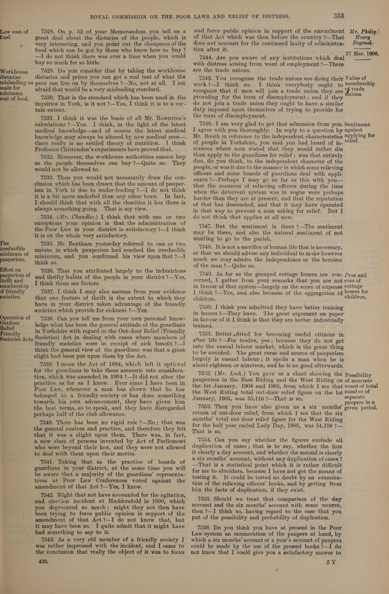 7528. On p. 52 of your Memorandum you tell us a great deal about the dietaries of the people, which is very interesting, and you point out the cheapness of the food which can be got by those who know how to buy ? —TI do not think there was ever a time when you could buy so much for so little. Workhouse 7529. Do you consider that by taking the workhouse dietaries dietaries and prices you can get a real test of what the misleading as poor can live on by themselves ?—No, not at all. I am scale for afraid that would be a very misleading standard. minimum i cost of oy: 7530. That is the standard which has been used in the inquiries in York, is it not ?—Yes, I think it is to a cer- tain extent. 7531. I think it was the basis of all Mr. Rowntree’s calculations ?—Yes. I think, in the light of the latest medical knowledge—and of course the latest medical knowledge may always be altered by new medical men— there really is no settled theory of nutrition. I think Professor Chittenden’s experiments have proved that. 7532. Moreover, the workhouse authorities cannot buy as the people themselves can buy ?—Quite so. They would not be allowed to. 7533. Then you would not necessarily draw the con- clusion which has been drawn that the amount of pauper- ism in York is due to under-feeding ?—I do not think it is a bit more underfed than any other town. In fact, I should think that with all the charities it has there is always something going. That is my view. 7534. (Mr. Chandler.) I think that with one or two exceptions your opinion is that the administration of the Poor Law in your district is satisfactory ?—I think it is on the whole very satisfactory. Low cost of The — 7535. Mr. Bentham yesterday referred to one or two reducible ynions in which pauperism had reached the irreducible minimum of minimum, and you confirmed his view upon that ?—1 peuberism. think so. Effect on 7536. That you attributed largely to the industrious fe aoa of and thrifty habits of the people in your district ?—Yes, Eecaborship I think those are factors. of friendly 7537. I think I may also assume from your evidence societies. that one feature of thrift is the extent to which they have in your district taken advantage of the friendly societies which provide for sickness ?—Yes. Operation of 7538. Gan you tell me from your own personal know- Ba ccor ledge what has been the general attitude of the guardians Frien dly in Yorkshire with regard to the Out-door Relief (Friendly Societies Acts Societies) Act in dealing with cases where members of friendly societies were in receipt cf sick benefit ?—I think the general view of the guardians was that a great slight had been put upon them by the Act. 7539. Imean the Act of 1894, which left it opticnal for the guardians to take these amounts into considera- tion, which was amended in 1904 ?—It did not alter the practice as far as I know. Ever since I have been in Poor Law, whenever a man has shown that he has belonged to a friendly society or has done something towards his own advancement, they have given him the best terms, so to speak, and they have disregarded perhaps half of the club allowance. 7540. There has been no rigid rule ?—No; that was the general custom and practice, and therefore they felt that it was a slight upon them. There was, in fact, a new class of persons invented by Act of Parliament who were beyond their ken, and they were not allowed to deal with them upon their merits. 7541. Taking that as the practice of boards of guardians in your district, at the same time you will be aware that a majority of the guardians’ representa- tives at Poor Law Conferences voted against the amendment of that Act ?—Yes, I know. 7542. Might that not have accounted for the agitaticn, and election incident at Huddersfield in 1900, which you deprecated so much; might they not then have been trying to force public opinion in support of the amendment of that Act ?—I do not know that, but it may have been so. I quite admit that it might have had something to say to it. 7543. As a very old member of a friendly society I was rather impressed with the incident, and I came to the conclusion that really the object of it was to focus 429, 353 and force public opinion in support of the amendment Mr. Philip |  of that Act which was then before the country ?—That Henry does not account for the continued laxity of administra- Bagenal. ti it. el Speier ty 27 Mar. 1906.  7544, Are you aware of any institutions which deal — with distress arising from want of employment ?—There are the trade unions. 7545. You recognise the trade unions are doing their Value of _ work?—I think so. I think everybody ought to membership recognise that if men will join a trade union they are Y BSsin, providing for the term of disemployment ; and if they do not join a trade union they ought to have a similar duty imposed upon themselves of trying to provide for the term of disemployment. 7546. I am very glad to get that admission from you. Sentiment I agree with you thoroughly. In reply to a question by against Mr. Booth in reference to the independent characteristics 2PPlying for of people in Yorkshire, you said you had heard of in- lief: stances where men stated that they would rather die than apply to the guardians for relief; was that entirely due, do you think, to the independent character of the people, or was it due to the manner in which some relieving officers and some boards of guardians deal with appli- cants ?—Perhaps I may go so far as this with you— that the manners of relieving officers during the time when the deterrent system was in vogue were perhaps harder than they are at present, and that the reputation of that has descended, and that it may have operated in that way to prevent a man asking for relief. But I do not think that applies at all now. 7547. But the sentiment is there ?—The sentiment may be there, and also the natural sentiment of not wanting to go to the parish. 7548. It isnot a sacrifice of human life that is necessary, or that we should advise any individual to make however much we may admire the independence or the heroism of the man ?—Quite so. 7549. As far as the grouped cottage homes are con- Pros and cerned, | gather from your remarks that you are not cons of in favour of that system—largely on the score of expense cottage I think ?—Yes, and also because of the aggregation of homes for children. children. 7550. I think you admitted they have better training in homes ?—They have. ‘lhe great argument on paper in favour of it I think is that they are better industrially trained. 7551. Better «fitted for becoming useful citizens in after life ?—For trades, yes; because they do not get into the casual labour market, which is the great thing to be avoided. ‘Lhe great curse and source of pauperism largely is casual labour; it spoils a man when he is about eighteen or nineteen, and he is no good afterwards. 7552. (Mr. Loch.) You gave us a chart showing the Possibility pauperism in the East Riding and the West Riding on of accurate the lst January, 1904 and 1905, from which I see that count of total the West Riding total out-door relief figure on the Ist numter of January, 1905, was 35,116 ?—That is so. separate | paupers in a 7553. Then you have also given us a six months’ given period. return of out-door relief, from which I see that the six months’ total out door relief figure for the West Riding for the half year ended Lady Day, 1905, was 54,158 ?— That is so. 7554, Can you say whether the figures exclude all duplication of cases; that is to say, whether the first it clearly a day account, and whether the second is clearly @ six months’ account, without any duplication of cases ? —That is a statistical point which it is rather difficult for me to elucidate, because I have not got the means of testing it. It could be tested no doubt by an examina- tion of the relieving officers’ books, and by getting from him the facts of duplication, if they exist. 7555. Should we treat that comparison of the day account and the six months’ account with some reserve, then ?—I think so, having regard to the case that you put of the possibility and probability of duplication. 7556. Do you think you have at present in the Poor Law system an enumeration of the paupers at hand, by which a six months’ account or a year’s account of paupers could be made by the use of the present books ?—I do not know that I could give you a satisfactory answer to 2Y¥