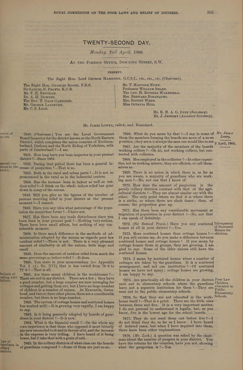 xtent of istiict. eneral con- istrict. Tethods of ealing with hildren. 369   The Right Hon. Cuarues Boots, F.R.S. Sir Samuet B. Provis, K.C.B. Mr. F. H. Bentuam. Dr. A. H. DownEs. The Rev. T. GaGE GARDINER. Mr. GrorGcE LANSBURY. Mr. C.S. Locu. Mr. T. Hancock Nunn. Professor WILLIAM SMART. The Rev. H. RusseLL WAKEFIELD. Mrs. BERNARD BOSANQUET. Mrs. SripNEY WEBB. Miss Ocravi1a HI. - Mr. R. H. A. G. Durr (Secretary). Mr. J. JEFFREY (Assistant Secretary). 7850. (Chairman.) You are tbe Local Government Board Inspector for the district. known as the North Eastern District, which comprises the union counties of Northum- berland, Durham and the North Riding of Yorkshire, with parts of Cumberland ?—I am. 7851. How long have you been inspector in your present district ?—Since 1901. 7852. During that period there has been a general in- ease of pauperism ?—That is so. 7853. Both in the rural and urban parts ?—It is not so pronounced in the rural as in the industrial centres. 7854. Has the increase been in indoor as well as out- door relief ?—I think on the whole indoor relief has gone down in many of the unions. 7855. Will you give us the figures of the number of persons receiving relief in your district at the present moment ?—I cannot. 7856. Have you any idea what percentage of the popu- lation the pauperism forms ?—I have not. 7857. Has there been any trade disturbance since you have been in your present post ?—Nothing very serious. There have been small affairs, but nothing of any con- siderable moment. 7858. Is there much difference in the methods of ad- ministration adopted by the unions as regards poor law outdoor relief ?—There is not. There is a very pleasant amount of similarity in all the unions, both large and small 7859. Does the amount of outdoor relief form much the same percentage as indoor relief ?—It does, 7860. You state in your memorandum (see Appendix Vol. I. (A), No. XVI), that is has varied from 76°6 to 77°6 1—That is all. 7861. Are there many children in the workhouses ?— There are not in my district. There areafew; they have a good number, but a large number are now arranging for cottages and getting them out, but I have no large number of children in a number of unions. At Newcastle, Gates- head, and two or three other places, there are a considerable number, but there is no large number. 7862. The system of cottage homes and scattered homes has worked well?—It is growing very rapidly, I am happy to say. 7863. Is it being generally adopted by boards of guar- dians in your district ?—It is now. 7864. What is the financial result ?—On the whole my own experience is that those who opposed it most bitterly are now reconciled to it and in favour of it, and the increase ‘ype of olliery istricts. lower, but I take that with a grain of salt. 7865. In the colliery districts of what class are the boards of guardians composed ?—Some of them are just so-so. 7866. What do you mean by that ?—I say in some of /r. James them the members forming the boards are more of a so-so Lowry. position ; they are not always the men one would like to see 9 April, 190 6 7867. Are the majority of the members of the boards working colliers ?—Oh no, not working colliers, but con- nected with collieries. * 7868. Men employed in the collieries ?—In other capaci- ties, not as working miners ; they are officials, or call them- selves so. 7869. There is no union in which there is, as far as you are aware, a majority of guardians who are work- ing men ?—No, not one that I know of. 7870. How does the amount of pauperism in the purely colliery districts contrast with that of the agri- cultural districts ?—They are almost similar one with the other. The only point where we find it is where there is a strike, or where there are slack times; then, of course, the proportion goes up. 7871. Has there been any considerable movement or migration of population in your district ?—No, not that I can speak of definitely. 7872. (Sir Samuel Provis.) Have you any scattered Infrequency homes at all in your district ?—Yes. of Scattered Homes for 7873. More scattered homes than cottage homes ?— children. If you will excuse me, do you make a difference between scattered homes and cottage homes? If you mean by cottage homes those in groups, they are growing, I am glad to say. Some of the older unions still have the scattered homes. 7874. I mean by scattered homes where a number of cottages are taken by the guardians. It is a scattered arrangement, and not one institution ?—Of scattered homes we have not many; cottage homes are growing, I am happy to say. 7875. Are practically all the children in your district Poor Law sent out to elementary schools where the guardians Children _ have not a separate institution for them ?—They are pune mm sent out to the public elementary schools. Elementary 7876. So that they are not educated in the work- Schools. house itself ?—That is a point. There are the little ones between three and five. It is a very important matter, I do not pretend to understand it legally, but, as you know, five is the lowest age for the school boards. 7877. They do not send them out. before five ?—I do not think they do, as far as I know. I have heard of isolated cases, but when I have inquired into them, there have been other explanations. 7878. (Mr. Loch.) A question was asked by the chair- man about the number of paupers in your district. You have the returns for the counties, have you not, showing what the pauperism is ?—Yes.