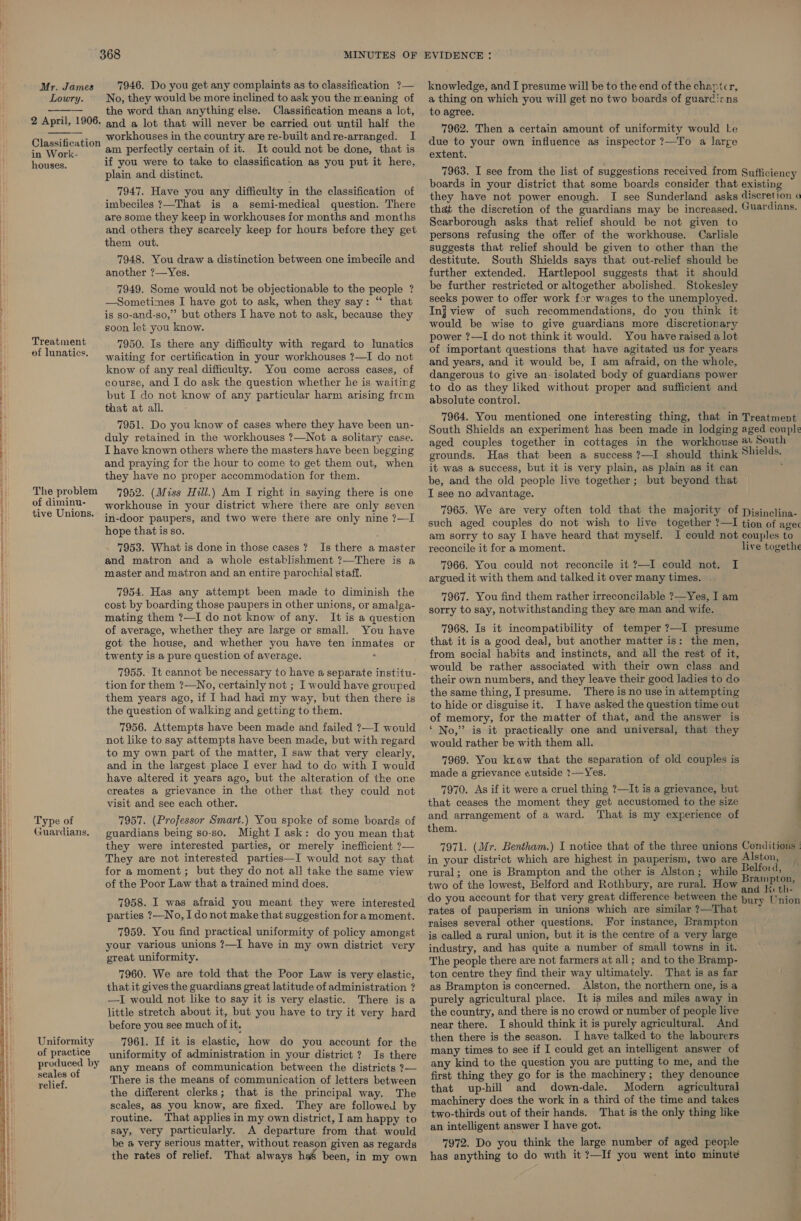 Lowry.  2 April, 1906.  Classification in Work- houses. Treatment of lunatics. - MINUTES OF No, they would be more inclined to ask you the meaning of the word than anything else. Classification means a lot, and a lot that will never be carried out until half the workhouses in the country are re-built andre-arranged. I am perfectly certain of it. It could not be done, that is if you were to take to classification as you put it here, plain and distinct. 7947. Have you any difficulty in the classification of imbeciles ?—That is a semi-medical question. There are some they keep in workhouses for months and months and others they scarcely keep for hours before they get them out. 7948. You draw a distinction between one imbecile and another ?—Yes. 7949. Some would not be objectionable to the people ? —Sometimes I have got to ask, when they say: “ that is so-and-so,” but others I have not to ask, because they goon let you know. 7950. Is there any difficulty with regard to lunatics waiting for certification in your workhouses ?—I do not know of any real difficulty. You come across cases, of course, and I do ask the question whether he is waiting but I do not know of any particular harm arising from that at all. EVIDENCE : a thing on which you will get no two boards of guardians to agree. 7962. Then a certain amount of uniformity would Le due to your own influence as inspector ?—To a large extent. Scarborough asks that relief should be not given to persons refusing the offer of the workhouse. Carlisle suggests that relief should be given to other than the destitute. South Shields says that out-relief should be further extended. Hartlepool suggests that it should be further restricted or altogether abolished. Stokesley seeks power to offer work for wages to the unemployed. Inj view of such recommendations, do you think it would be wise to give guardians more discretionary power ?—I do not think it would. You have raised a lot of important questions that have agitated us for years and years, and it would be, I am afraid, on the whole, dangerous to give an: isolated body of guardians power to do as they liked without proper and sufficient and absolute control. 7964. You mentioned one interesting thing, that in Treatment South Shields an experiment has been made in lodging aged couple aged couples together in cottages in the workhouse a Seuth 7951. Do you know of cases where they have been un- duly retained in the workhouses ?—Not a solitary case. \ I have known others where the masters have been begging The problem 1 of diminu- i tive Unions.  |) Type of 1 Guardians. and praying for the hour to come to get them out, when they have no proper accommodation for them. 7952. (Miss Hill.) Am I right in saying there is one workhouse in your district where there are only seven in-door paupers, and two were there are only nine ?7—I hope that is so. 7953. What is done in those cases? Is there a master and matron and a whole establishment ?—There is a master and matron and an entire parochial staff. 7954. Has any attempt been made to diminish the cost by boarding those paupers in other unions, or amalga- mating them ?—I do not know of any. It is a question of average, whether they are large or small. You have got the house, and whether you have ten inmates or twenty is a pure question of average. ° 7955. It cannot be necessary to have a separate institu- tion for them ?—No, certainly not ; I would have grouped them years ago, if I had had my way, but then there is the question of walking and getting to them. 7956. Attempts have been made and failed ?—I would not like to say attempts have been made, but with regard to my own part of the matter, I saw that very clearly, and in the largest place I ever had to do with I would have altered it years ago, but the alteration of the one creates a grievance in the other that they could not visit and see each other. 7957. (Professor Smart.) You spoke of some boards of guardians being so-so. Might I ask: do you mean that it was a success, but it is very plain, as plain as it can be, and the old people live together; but beyond that I see no advantage. am sorry to say I have heard that myself. reconcile it for a moment. 7966. You could not reconcile it ?—I could not. argued it with them and talked it over many times. . 7967. You find them rather irreconcilable ?—Yes, I am sorry to say, notwithstanding they are man and wife. i 7968. Is it incompatibility of temper ?—I presume that it is a good deal, but another matter is: the men, from social habits and instincts, and all the rest of it, would be rather associated with their own class and their own numbers, and they leave their good ladies to do the same thing, I presume. There is no use in attempting to hide or disguise it. I have asked the question time out of memory, for the matter of that, and the answer is ‘ No,” is it practically one and universal, that they would rather be with them all. 7969. You kr.ow that the separation of old couples is made a grievance eutside 1—Yes. 7970. As if it were a cruel thing ?—It is a grievance, but that ceases the moment they get accustomed to the size and arrangement of a ward. That is my experience of them. , they were interested parties, or merely inefficient ?— 7971. (Mr. Bentham.) I notice that of the three unions Conditions | They are not interested parties—I would not say that in your district which are highest in pauperism, two are Iston, for a moment; but they do not all take the same view rural; one is Brampton and the other is Alston; while Peltoias of the Poor Law that a trained mind does. two of the lowest, Belford and Rothbury, are rural. How aaa eee 7958. I was afraid you meant they were interested do you account for that very great difference between the bury Union  Uniformity of practice produced by seales of relief.  parties ?—No, I do not make that suggestion for a moment. 7959. You find practical uniformity of policy amongst your various unions ?—I have in my own district very great uniformity. 7960. We are told that the Poor Law is very elastic, that it gives the guardians great latitude of administration ? —I would not like to say it is very elastic. There is a little stretch about it, but you have to try it very hard before you see much of it, 7961. If it is elastic, how do you account for the uniformity of administration in your district ? Is there any means of communication between the districts ?— There is the means of communication of letters between the different clerks; that is the principal way. The scales, as you know, are fixed. They are followed by routine. That applies in my own district, I am happy to say, very particularly. A departure from that would be a very serious matter, without reason given as regards the rates of relief. That always ha&amp; been, in my own rates of pauperism in unions which are similar ?—That raises several other questions. For instance, Brampton is called a rural union, but it is the centre of a very large industry, and has quite a number of small towns in it. The people there are not farmers at all; and to the Bramp- ton centre they find their way ultimately. That is as far as Brampton is concerned. Alston, the northern one, is a purely agricultural place. It is miles and miles away in the country, and there is no crowd or number of people live near there. I should think it is purely agricultural. And then there is the season. I have talked to the labourers many times to see if I could get an intelligent answer of any kind to the question you are putting to me, and the first thing they go for is the machinery; they denounce that up-hill and down-dale. Modern agricultural machinery does the work in a third of the time and takes two-thirds out of their hands. That is the only thing like an intelligent answer I have got. 7972. Do you think the large number of aged people has anything to do with it ?—If you went into minute