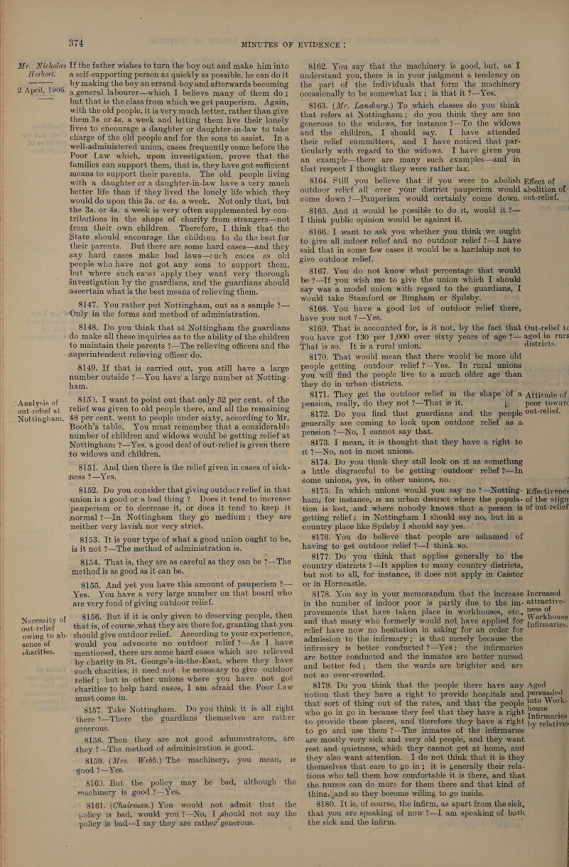 374 Mr. Nicholas If the father wishes to turn the boy out and make him into Herbert. aself-supporting person as quickly as possible, he can do it Daas by making the boy an errand-boy and afterwards becoming 2 April, 1906. 4 general labourer—which I believe many of them do; “~~ but that is the class from which we get pauperism. Again, with the old people, it is very much better, rather than give them 3s. or 4s, a week and letting them live their lonely lives to encourage a daughter or daughter-in-law to take charge of the old people and for the sons to assist. Ina well-administered union, cases frequently come before the Poor Law which, upon investigation, prove that the families can support them, that is, they have got sufficient means to support their parents. The old people living with a daughter or a daughter-in-law have a very much better life than if they lived the lonely life which they would do upon this 3s. or 4s. a week. Notonly that, but the 3s. or 4s. a week is very often supplemented by con- tributions in the shape of charity from strangers—not from their own children. Therefore, I think that the State should encourage the children to do the best for their parents. But there are some hard cases—and they say hard cases make bad laws—such cases as old people who have not got any sons to support them, but where such cases apply they want very thorough investigation by the guardians, and the guardians should ascertain what is the best means of relieving them. 8147. You rather put Nottingham, out as a sample ?— “Only in the forms and method of administration. 8148. Do you think that at Nottingham the guardians ~ do make all these inquiries as to the ability of the children to maintain their parents ?—The relieving officers and the - Superintendent relieving officer do. $149. If that is carried out, you still have a large number outside ?—You have a large number at Notting- ham. 815). I want to point out that only 52 per cent. of the relief was given to old people there, and all the remaining Booth’s table. You must remember that a considerable number of children and widows would be getting relief at Nottingham ?—Yes, a good deal of out-relief is given there to widows and children. 8151. And then there is the relief given in cases of sick- mess ?—Yes. 8152. Do you consider that giving outdocr relief in that union is a good or a bad thing ?, Does it tend to increase pauperism or to decrease it, or does it tend to keep it normal ?—In Nottingham they go medium; they are neither very lavish nor very strict. 8153. It is your type of what a good union ought to be, is it not ?—The method of administration is. 8154. That is, they are as careful as they can be ?—The “method is as good as it can be. 8155. And yet you have this amount of pauperism ?— Yes. You have a very large number on that board who ‘are very fond of giving outdoor relief. 8156. But if it is only given to deserving people, then that is, of course,what they are there for, granting that you owing to ab- ‘should give outdoor relief. According to your experience, sence of would you advocate no outdoor relief ?—As I have gharities. mentioned, there are some hard cases which are relieved by charity in St. George’s-in-the-East, where they have such charities, it need not be necessary to give outdoor relief; but in other unions where you have not got charities to help hard cases, I am afraid the Poor Law must come in. 8157. Take Nottingham. Do you think it is all right there ?—There the guardians themselves are rather generous. Necessity of 8158. Then they are not good admmustrators, are they ?—The method of administration is good. 8159. (Mrs. Webb.) The machinery, good ?—Yes. 8160. But the policy may be bad, although the machinery is good ?—Yes. 8161. (Chairman.) You would not admit that the policy is bad, would you ?—No, I should not say the policy is bad—I say they are rather generous. you mean, is 8162. You say that the machinery is good, but, as I understand you, there is in your judgment a tendency on the part of the individuals that form the machinery occasionally to be somewhat lax; is that it ?—Yes. 8163. (Mr. Lansbury.) To which classes do you think that refers at Nottingham; do you think they are too generous to the widows, for instance ?—To the widows and the children, I should say. I have attended their relief committees, and I have noticed that par- ticularly with regard to the widows. I have given you an example—there are many such examples—and in that respect I thought they were rather lax. 8164. Still you believe that if you were to abolish Effect of _ outdoor relief all over your district pauperism would abolition of come down ?—Pauperism would certainly come down. out-relief. 8165. And it would be possible to do it, would it 7— I think public opinion would be against it. 8166. I want to ask you whether you think we ought to give all indoor relief and no outdoor relief ?—I have said that in some few cases it would be a hardship not to give outdoor relief. be ?—If you wish me to give the union which I should say was a model union with regard to the guardians, I would take Stamford or Bingham or Spilsby. 8168. You have a good lot of outdoor relief there, have you not ?—Yes. 8169. That is accounted for, is it not, by the fact that Out-relief t« you have got 130 per 1,000 over sixty years of age ?— aged in ruré That is so. It is a rural union. districts. 8170. That would mean that there would be more old people getting outdoor relief ?—Yes. In rural unions you will find the people live to a much older age than they do in urban districts. siichiag 8171. They get the outdoor relief in the shape of a Attitude of pension, really, do they not ?—That is it. ~ “ber poor toware 8172. Do you find that guardians and the people °ut-relief. generally are coming to look upon outdoor relief as a pension ?—No, I cannot say that. gn 8173. I mean, it is thought that they have a right t it 2—No, not in most unions. 8174. Do you think they still look on it as something a little disgraceful to be getting outdoor relief ?—In some unions, yes, in other unions, no. ¥ 8175. In which unions would you say no ?—Notting- Effectivene: ham, for instance, 1s an urban district where the popula- of the stign tion is lost, and where nobody knows that a ‘person is of out-relief getting relief: in Nottingham I should say no, but in a country place like Spilsby I should say yes. 8176. You do believe that people are ashamed of having to get outdoor relief ?—I think so. 8177. Do you think that applies generally to the country districts ?—It applies to many country districts, but not to all, for instance, it does not apply in Caistor or in Horncastle. 8178. You say in your memorandum that the increase Increased in the number of indoor poor is partly due to the im- attractive- provements that have taken place in workhouses, etc., 2&amp;S% hed and that many who formerly would not have applied for ele are relief have now no hesitation in asking for an order for i admission to the infirmary; is that merely because the infirmary is better conducted ?—Yes; the infirmaries and better fed; then the wards are brighter and are not so over-crowded. 8179. Do you think that the people there have any Aged notion that they have a right to provide hospitals and persuaded that sort of thing out of the rates, and that the people ™to Work- who go in go in because they feel that they have a right infirnacl to provide these places, and therefore they have a right by relatives to go and use them ?—The inmates of the infirmaries are mostly very sick and very old people, and they want rest and quietness, which they cannot get at home, and they also want attention. I do not think that it is they themselves that care to go in; it is generally their rela- tions who tell them how comfortable it is there, and that the nurses can do more for them there and that kind of thing,‘and so they become willing to go inside. 8180. It is, of course, the infirm, as apart from the sick, that you are speaking of now ?—I am speaking of both the sick and the infirm. %