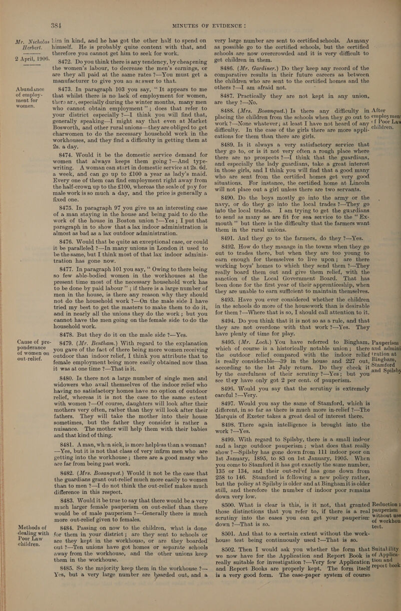 Mr. Nicholas Herbert. 2 April, 1905. Abundance of employ- ment for women. Cause of pre- ponderance of women on out-relief. Methods of dealing with Poor Law children. 384 MINUTES OF him in kind, and he has got the other half to spend on himself. He is probably quite content with that, and therefore you cannot get him to seek for work. 8472. Do you think there is any tendency, by cheapening the women’s labour, to decrease the men’s earnings, or are they all paid at the same rates ?—You must get a manufacturer to give you an arswer to that. 8473. In paragraph 103 you say, “It appears to me that whilst there is no lack of employment for women, there are, especially during the winter months, many men who cannot obtain employment”; does that refer to your district especially ?—I think you will find that, generally speaking—I might say that even at Market Bosworth, and other rural unions—they are obliged to get charwomen to do the necessary household work in the workhouses, and they find a difficulty in getting them at 2s. a day. 8474. Would it be the domestic service demand for women that always keeps them going ?—And type- writing. A woman can start in domestic service at 2s. 6d. a week, and can go up to £100 a year as lady’s maid. Every one of them can find employment right away from the half-crown up to the £100, whereas the scale of pay for male work isso much a day, and the price is generally a fixed one. 8475. In paragraph 97 you give us an interesting case of a man staying in the house and being paid to do the work of the house in Boston union ?—Yes; I put that paragraph in to show that a lax indoor administration is almost as bad as a lax outdoor administration. 8476. Would that be quite an exceptional case, or could it be paralleled ?—In many unions in London it used to be the same, but I think most of that lax indoor adminis- tration has gone now. 8477. In paragraph 101 you say, “‘ Owing to there being so few able-bodied women in the workhouses at the present time most of the necessary household work has to be done by paid labour ”’ ; if there is a large number of men in the house, is there any reason why they should not do the household work ?—On the male side I have tried my best to get the masters to make them to do it, and in nearly all the unions they do the work; but you cannot have the men going on the female side to do the household work. 8478. But they do it on the male side ?—Yes. 8479. (Mr. Bentham.) With regard to the explanation you gave of the fact of there being more women receiving outdoor than indoor relief, I think you attribute that to female employment being more easily obtained now than it was at one time ?—That is it. 8480. Is there not a large number of single men and widowers who avail themselves of the indoor relief who having no satisfactory homes have no option of outdoor relief, whereas it is not the case to the same extent with women ?—Of course, daughters will look after their mothers very often, rather than they will look after their fathers. They will take the mother into their house sometimes, but the father they consider is rather a nuisance. The mother will help them with their babies and that kind of thing. 8481. Aman, when sick, is more helpless than a woman? —Yes, but it is not that class of very infirm men who are getting into the workhouse ; there are a good many who are far from being past work. 8482. (Mrs. Bosanquet.) Would it not be the case that the guardians grant out-relief much more easily to women than to men ?—I do not think the out-relief makes much difference in this respect. 8483. Would it be true to say that there would be a very much larger female pauperism on out-relief than there would be of male pauperism ?—Generally there is much more out-relief given to females. 8484. Passing on now to the children, what is done for them in your district; are they sent to schools or are they kept in the workhouse, or are they boarded out ?—Ten unions have got homes or separate schools away from the workhouse, and the other unions keep them in the workhouse. 8485. So the majority keep them in the workhouse ?— Yes, but a very large number are boarded out, and a EVIDENCE : very large number are sent to certified schools. Asmany as possible go to the certified schools, but the certified schools are now overcrowded and it is very difficult to get children in them. 8486. (Mr. Gardiner.) Do they keep any record of the comparative results in their future careers as between the children who are sent to the certified homes and the others ?—I am afraid not. 8487. Practically they are not kept in any union, are they ?—No. 8488. (Mrs. Bosanquet.) Is there any difficulty in placing the children from the schools when they go out difficulty. In the case of the girls there are more appli- cations for them than there are girls. 8489. Is it always a very satisfactory service that they go to, or is it not very often a rough place where there are no prospects ?—I think that the guardians, and especially the lady guardians, take a great interest in those girls, and I think you will find that a good many who are sent from the certified homes get very good situations. For instance, the certified home at Lincoln will not place out a girl unless there are two servants. 8490. Do the boys mostly go into the army or the navy, or do they go into the local trades ?—They go into the local trades. I am trying to get the guardians to send as many as are fit for sea service to the “ Ex- mouth ” but there is the difficulty that the farmers want them in the rural unions. 8491. And they go to the farmers, do they ?—Yes. 8492. How do they manage in the towns when they go out to trades there, but when they are too young to earn enough for themselves to live upon; are there working boys’ homes to which they send them ?—They really board them out and give them relief, with the sanction of the Local Government Board. That has been done for the first year of their apprenticeship, when they are unable to earn sufficient to maintain themselves. 8493. Have you ever considered whether the children in the schools do more of the housework than is desirable for them ?—Where that is so, I should call attention to it. 8494. Do you think that it is not so as a rule, and that they are not overdone with that work ?—Yes. They have plenty of time for play. 8495. (Mr. the outdoor relief compared with the is really considerable—39 in the house and 227 out, according to the Ist July return. Do they check it by the carefulness of their scrutiny ?—Yes; but you see they have only got 2 per cent. of pauperism. 8496. Would you say that the scrutiny is extremely careful ?—Very. 8497. Would you say the same of Stamford, which is different, in so far as there is much more in-relief 7—The Marquis of Exeter takes a great deal of interest there. 8498. There again intelligence is brought into the work ?—Yes. 8499. With regard to Spilsby, there is a small indoor and a large outdoor pauperism; what does that really show ?—Spilsby has gone down from 111 indoor poor on Ist January, 1895, to 83 on Ist January, 1905. When you come to Stamford it has got exactly the same number, 135 or 134, and their out-rel‘ef has gone down from 258 to 146. Stamford is following a new policy rather, but the policy at Spilsby is older and at Binghamit is older still, and therefore the number of indoor poor remains down very low. scrutiny into the cases you can get your pauperisr down ?—That is so. 8501. And that to a certain extent without the work- house test being continuously used ?—That is so. we now have for the Application and Report Book is really suitable for investigation ?—Very few Application and Report Books are properly kept. The form itself is a very good form. The case-paper system of course After