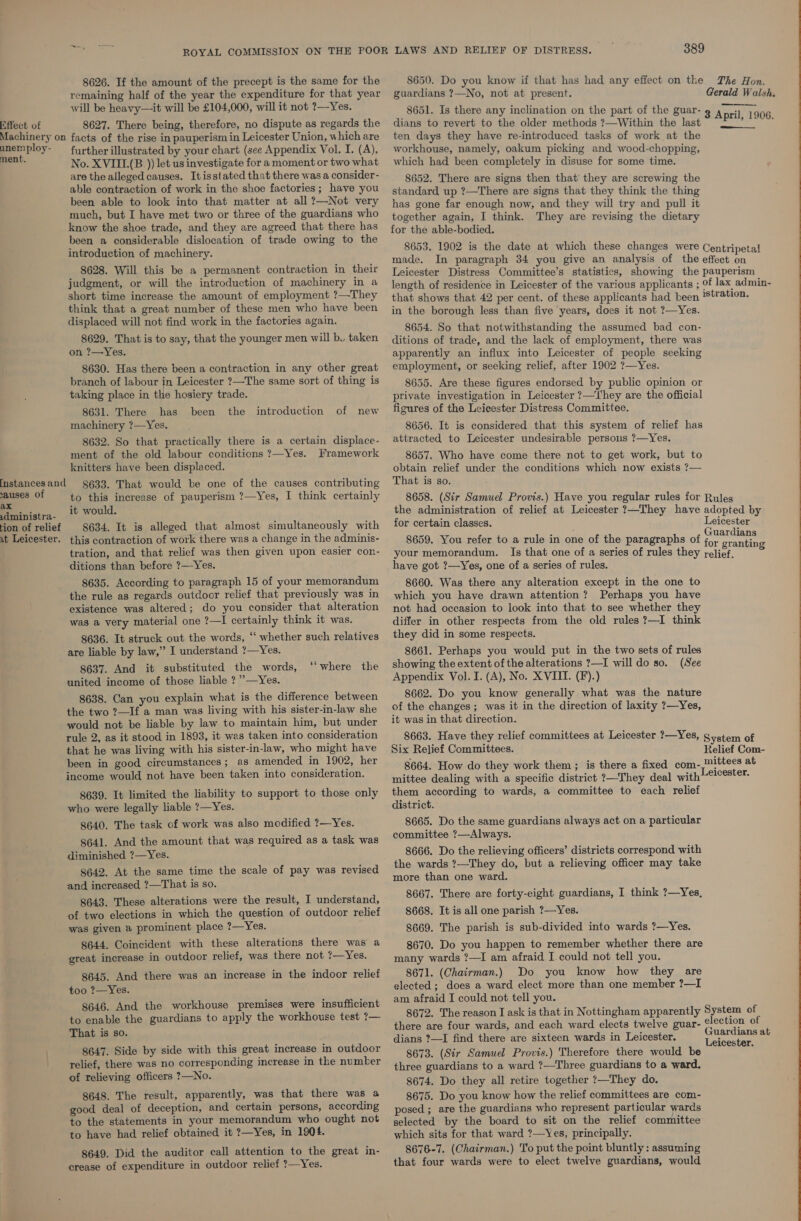 8626. If the amount of the precept is the same for the remaining half of the year the expenditure for that year will be heavy—it will be £104,000, will it not ?—Yes. Effect of 8627. There being, therefore, no dispute as regards the Machinery on facts of the rise in pauperism in Leicester Union, which are unemploy- further illustrated by your chart (see Appendix Vol. I. (A), ent. No. XVIII.(B )) let us investigate for a moment or two what are the alleged causes. Itisstated that there was a consider- able contraction of work in the shoe factories; have you been able to look into that matter at all ?—Not very much, but I have met two or three of the guardians who know the shoe trade, and they are agreed that there has been a considerable dislocation of trade owing to the introduction of machinery. 8628. Will this be a permanent contraction in their judgment, or will the introduction of machinery in a short time increase the amount of employment ?—They think that a great number of these men who have been displaced will not find work in the factories again. 8629. That is to say, that the younger men will b. taken on ?—Yes. 8630. Has there been a contraction in any other great branch of labour in Leicester ?—The same sort of thing is taking place in the hosiery trade. 8631. There has been the machinery ?—Yes. 8632. So that practically there is a certain displace- ment of the old labour conditions ?—Yes. Framework knitters have been displaced. 8633. That would be one of the causes contributing to this increase of pauperism ?—Yes, I think certainly .dministra- it would. ‘ tion of relief 8634. It is alleged that almost simultaneously with ut Leicester. this contraction of work there was a change in the adminis- tration, and that relief was then given upon easier con- ditions than before ?—Yes. 8635. According to paragraph 15 of your memorandum the rule as regards outdoor relief that previously was in existence was altered; do you consider that alteration was a very material one ?—I certainly think it was. 8636. It struck out the words, ‘‘ whether such relatives are liable by law,’ I understand ?—Yes. 8637. And it substituted the words, united income of those liable ? ’—Yes. 8638. Can you explain what is the difference between the two ?—If a man was living with his sister-in-law she would not be liable by law to maintain him, but under rule 2, as it stood in 1893, it was taken into consideration that he was living with his sister-in-law, who might have been in good circumstances; as amended in 1902, her income would not have been taken into consideration. 8639. It limited the liability to support to those only who were legally liable ?—Yes. 8640. The task of work was also modified ?—Yes. 8641. And the amount that was required as a task was diminished ?—Yes. 8642. At the same time the scale of pay was revised and increased ?—That is so. 8643. These alterations were the result, I understand, of two elections in which the question of outdoor relief was given a prominent place ?—Yes. 8644. Coincident with these alterations there was a great increase in outdoor relief, was there not ?—Yes. introduction of new fnstances and sauses of ax ‘“where the 8645. And there was an increase in the indoor relief too ?—Yes. 8646. And the workhouse premises were insufficient to enable the guardians to apply the workhouse test ?— That is so. 8647. Side by side with this great increase in outdoor relief, there was no corresponding increase in the number of relieving officers ?—No. 8648. The result, apparently, was that there was a good deal of deception, and certain persons, according to the statements in your memorandum who ought not to have had relief obtained it ?—Yes, in 1904. 8649. Did the auditor call attention to the great in- crease of expenditure in outdoor relief ?—Yes. 389 8650. Do you know if that has had any effect on the guardians ?—-No, not at present. The Hon. Gerald Walsh. 8651. Is there any inclination on the part of the guar- g April, 1906 dians to revert to the older methods ?—Within the last © “PP? °°: ten days they have re-introduced tasks of work at the workhouse, namely, oakum picking and wood-chopping, which had been completely in disuse for some time.  8652. There are signs then that’ they are screwing the standard up ?—There are signs that they think the thing has gone far enough now, and they will try and pull it together again, I think. They are revising the dietary for the able-bodied. 8653. 1902 is the date at which these changes were Centripetal made. In paragraph 34 you give an analysis of the effect on Leicester Distress Committee’s statistics, showing the pauperism length of residence in Leicester of the various applicants ; of lax admin- that shows that 42 per cent. of these applicants had been tation. in the borough less than five years, does it not ?—Yes. 8654. So that notwithstanding the assumed bad con- apparently an influx into Leicester of people seeking employment, or seeking relief, after 1902 ?—Yes. 8655. Are these figures endorsed by public opinion or private investigation in Leicester ?—They are the official figures of the Leicester Distress Committee. 8656. It is considered that this system of relief has attracted to Leicester undesirable persous ?—Yes. 8657. Who have come there not to get work, but to obtain relief under the conditions which now exists ?— That is so. 8658. (Sir Samuel Provis.) Have you regular rules for Rules the administration of relief at Leicester ?—They have adopted by for certain classes. Lsheesios 8659. You refer to a rule in one of the paragraphs of Pasar g your memorandum. Is that one of a series of rules they relief. have got ?—Yes, one of a series of rules. 8660. Was there any alteration except in the one to which you have drawn attention? Perhaps you have not had occasion to look into that to see whether they differ in other respects from the old rules ?—I think they did in some respects. 8661. Perhaps you would put in the two sets of rules showing the extent of the alterations ?—I will do so. (See Appendix Vol. I. (A), No. XVIII. (F).) 8662. Do you know generally what was the nature of the changes ; was it in the direction of laxity ?—Yes, it was in that direction. 8663. Have they relief committees at Leicester ?—Yes, System of Six Relief Committees. Relief Com- 8664. How do they work them ; is there a fixed Copan seers at mittee dealing with a specific district ?—They deal with hag them according to wards, a committee to each relief district. 8665. Do the same guardians always act on a particular committee ?—Always. 8666. Do the relieving officers’ districts correspond with the wards ?—They do, but a relieving officer may take more than one ward. 8667. There are forty-eight guardians, I think ?—Yes, 8668. It is all one parish ?—Yes. 8669. The parish is sub-divided into wards ?—Yes. 8670. Do you happen to remember whether there are many wards ?—I am afraid I could not tell you. 8671. (Chairman.) Do you know how they are elected ; does a ward elect more than one member ?—I am afraid I could not tell you. 8672. The reason I ask is that in Nottingham apparently System of there are four wards, and each ward elects twelve guar- lection of dians ?—I find there are sixteen wards in Leicester. sheets: a 8673. (Sir Samuel Provis.) Therefore there would be i three guardians to a ward ?—Three guardians to a ward. 8674. Do they all retire together ?—They do. 8675. Do you know how the relief committees are com- posed ; are the guardians who represent particular wards selected by the board to sit on the relief committee which sits for that ward ?—Yes, principally. 8676-7. (Chairman.) To put the point bluntly : assuming that four wards were to elect twelve guardians, would 