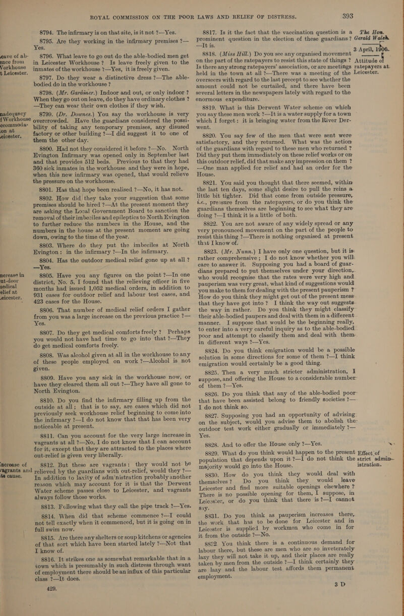 eave of ab- ence from Vorkhouse t Leicester. nadequecy f Workhouse ecommoda- on at eicester. ncreas@ in ut-door nedical elief at ,eicester. ‘merease of yagrants and its cause. 8794. The infirmary is on that site, is it not ?—Yes. 8795. Are they working in the infirmary premises ?— Yes. _ 8796. What leave to go out do the able-bodied men get in Leicester Workhouse? Is leave freely given to the inmates of the workhouse :—Yes, itis freely given. 8797. Do they wear a distinctive dress ?—The able- bodied do in the workhouse ? 8798. (Mr. Gardimer.) Indoor and out, or only indoor ? When they go out on leave, do they have ordinary clothes ? —They can wear their own clothes if they wish. 8799. (Dr. Downes.) You say the workhouse is very overcrowded. Have the guardians considered the possi- bility of taking any temporary premises, any disused factory or other building ?—I did suggest it to one of them the other day. 8800. Had not they considered it before ?—No. North Evington Infirmary was opened only in September last and that provides 512 beds. Previous to that they had 360 sick inmates in the workhouse. and they were in hope, when this new infirmary was opened, that would relieve the pressure on the workhouse. 8801. Has that hope been realised ?—No, it has not.. 8802. How did’ they take your suggestion that some premises should be hired ?—At the present moment they are asking the Local Government Board to sanction the removal of their imbeciles and epileptics to North Evington to further reduce the numbers in the House, and the numbers in the house at the present moment are going down, owing to the time of the year. 8803. Where do they put the imbeciles at North Evington: in the infirmary ?—In the infirmary. 8804. Has the outdoor medical relief gone up at all ? —Yes. 8805. Have you any figures on the point ?—In one district, No. 5, I found that the relieving officer in five months had issued 1,052 medical orders, in addition to 931 cases for outdoor relief and labour test cases, and. 423 cases for the House. 8806. That number of medical relief orders I gather from you was a large increase on the previous practice ?— Yes. 8807. Do they get medical comforts freely ? Perhaps you would not have had time to go into that ?—They do get medical comforts freely. 8808. Was alcohol given at all in the workhouse to any of these people employed on work ?—Alcohol is not given. 8809. Have you any sick in the workhouse now, or have they cleared them all out ?—They have all gone to North Evington. 8810. Do you find the infirmary filling up from the outside at all; that is to say, are cases which did not previously seek workhouse relief beginning to come into the infirmary ?—I do not know that that has been very noticeable at present. vagrants at all ?—No, I do not know that I can account for it, except that they are attracted to the places where out-relief is given very liberally. 8812. But these are vagrants: they would not be relieved by the guardians with out-relief, would they ?— In addition to laxity of adm‘nistration probably another reason which may account for it is that the Derwent Water scheme passes close to Leicester, and vagrants always follow those works. 8813. Following what they call the pipe track ?—Yes. 8814. When did that scheme commence ?—I could not tell exactly when it commenced, but it is going on in full swim now. 8815. Are there any shelters or soup kitchens or agencies of that sort which have been started lately ?—Not that I know of. 8816. It strikes one as somewhat remarkable that in a town which is presumably in such distress through want of employment there should be an influx of this particular class ?—It does. 429. 8817. Is it the fact that the vaccination question is a The Hon. prominent question in the election of these guardians? Gerald Week —It is. 8818. (Miss Hill.) Do you see any organised movement hott on the part of the ratepayers to resist this state of things ? Attitude o Is there any strong ratepayers’ association, or are meetings ratepayers at. held in the town at all ?—There was a meeting of the Leicester. overseers with regard to the last precept to see whether the amount could not be curtailed, and there have been several letters in the newspapers lately with regard to the enormous expenditure. 8819. What is this Derwent Water scheme on which you say these men work ?—It is a water supply for a town which I forget: it is bringing water from the River Der- went.   8820. You say few of the men that were sent were satisfactory, and they returned. What was the action of the guardians with regard to these men who returned ? Did they put them immediately on these relief works or om this outdoor relief, did that make any impression on them ? —QOne man applied for relief and had an order for the House. 8821. You said you thought that there seemed, withim the last ten days, some slight desire to pull the reins a little bit tighter. Did that come from outside pressure, 4.€., pressure from the ratepayers, or do you think the guardians themselves are beginning to see what they are doing ?—I think it is a little of both. 8822. You are not aware of any widely spread or any very pronounced movement on the part of the people to resist this thing ?—Thereis nothing organised at present. that I know of. 8823. (Mr. Nunn.) I have only one question, but it is: rather comprehensive ; I do not know whether you will care to answer it. Supposing you had a board of guar- dians prepared to put themselves under your direction... who would recognise that the rates were very high and pauperism was very great, what kind of suggestions would you make to them for dealing with the present pauperism ? How do you think they might get out of the present mess. that they have got into? I think the way out suggests the way in rather. Do you think they might classify their able-bodied paupers and deal with them in a different manner. I suppose that would be the beginning really, to enter into a very careful inquiry as to the able-bodied poor and attempt to classify them and deal with them. in different ways ?—Yes. 8824. Do you think emigration would be a possible solution in some directions for some of them ?—I think emigration would certainly be a good thing. 8825. Then a very much stricter administration, I suppose, and offering the House to a considerable number of them ?—Yes. 8826. Do you think that any of the able-bodied poor that have been assisted belong to friendly societies ?— I do not think so. 8827. Supposing you had an opportunity of advising. on the subject, would you advise them to abolish the: outdoor test work either gradually or immediately ?— 8828. And to offer the House only ?—Yes. 8829. What do you think would happen to the present Effect‘of + population that depends upon it ?—I do not think the strict admim- majority would go into the House. istration. 8830. How do you think they would deal with themselves? Do you think they would leave Leicester and find more suitable openings elsewhere ? There is no possible opening for them, I suppose, in Leicester, or do you think that there is?—I cannot s1y. 8831. Do you think as pauperism increases there, the work that has to be done for Leicester and in Leicester is supplied by workmen who come in for it from the outside ?—No. 8882 You think there is a continuous demand for labour there, but these are men who are so inveterately lazy they will not take it up, and their places are really taken by men from the outside ?—I think certainly they are lazy and the labour test affords them permanent employment. 3 D 
