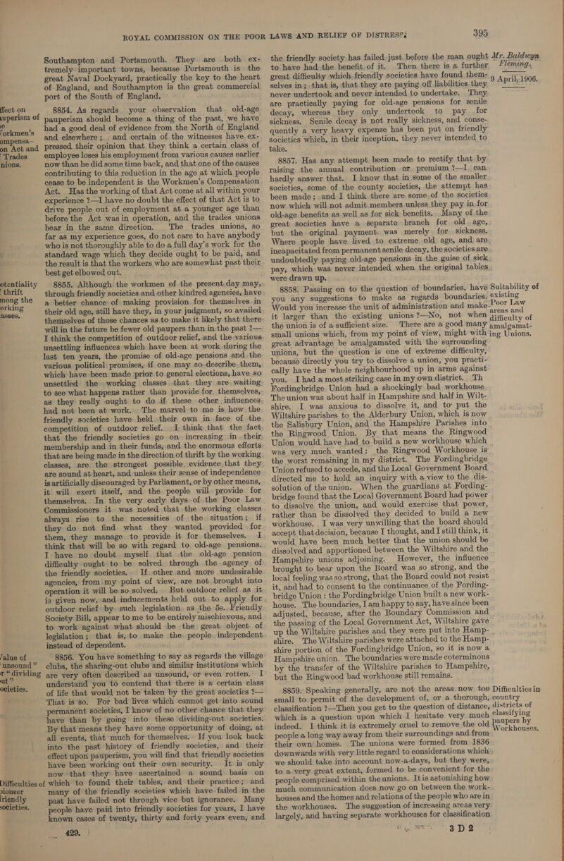 uperism 0 ie Torkmen’s ompensa-- on Act and Trades nions.. otentiality ‘thrift mong the orking asses. Talue of ‘unsound ” r “dividing ut ” ocieties. Southampton and Portsmouth. They are both ex- tremely important towns, because Portsmouth is the great Naval Dockyard, practically the key to the heart of England, and Southampton is the great commercial port of the South of England. pauperism should become a thing of the past, we have had a good deal of evidence from the North of England and elsewhere ;.. and certain of the witnesses have ex- pressed their opinion that they think a certain class of employee loses his employment from various causes earlier now than he did some time back, and that one of the causes contributing to this reduction in the age at which people cease to be independent is the Workmen’s Compensation Act. Has the working of that Act come at all within your experience ?—I have no doubt the effect of that Act is to drive people out of employment at a younger age than before the Act was in operation, and the trades unions bear in the same direction. The trades unions, so far as my experience goes, do not care to have anybody who is not thoroughly able to do a full day’s work for the standard wage which they decide ought to be paid, and the result is that the workers who are somewhat past their best get elbowed out. 8855. Although the workmen of the present-day may, through friendly societies and other kindred agencies, have a better chance: of: making provision. for themselves in their old age, still have they, in your judgment, so availed themselves of those chances as to make it likely that there will in the future be fewer old paupers than in the past ?— I think the competition of outdoor relief, and the various unsettling influences which have been at work during the last ten years, the promise of old-age pensions and the various political: promises, if one may so.describe them, which have been made prior to general elections, have so unsettled the working classes that. they are waiting to see what happens rather than. provide for themselves, had not been at work. The marvel to me is how the friendly societies have held.their own in face of the competition of outdoor relief. I think that the fact membership and in their funds, ‘and, the enormous efforts that are being made in the direction of thrift by the working classes, are the strongest possible evidence that they are sound at: heart, and unless their-sense of independence is artificially discouraged by Parliament, or by other means, it will exert itself, and the people will. provide for themselves. In the very early days of the Poor Law Commissioners it was noted that the working classes always rise to the necessities of the situation; if they do not find what they wanted provided for them, they manage to provide it for. themselves. I think that will be so with regard to old-age pensions. I have no doubt myself that the old-age pension difficulty ought to be solved through the agency of: the friendly societies. If other and more undesirable agencies, from my point of view, are not. brought into operation it will be so solved. But outdoor relief. as it is given now, and inducements held out to apply for outdoor relief by. such legislation. as the 5s., Friendly Society Bill, appear to me to be entirely mischievous, and to work against what should be the great object of legislation ; that is, to make the. people. independent instead of dependent. Dette 8856. You have something to say as regards the village clubs, the sharing-out clubs and similar institutions which are very often described as unsound, or even rotten. I understand you to contend that there is a certain class of life that would not be taken by the great societies ?— That is so. For bad lives which cannot get into .sound permanent societies, I know of no other chance that they have than by going into these ‘dividing-out societies. By that means they have some opportunity of doing, at all events, that much for themselves. _ If you look back into the past history of friendly societies, and their effect upon pauperism, you will find that friendly societies have been working out their own security. It is only now that they have ascertained a sound basis on vioneer riendly 0Cieties. many of the friendly societies which have failed in the past have failed not through vice but ignorance. Many people have paid into friendly societies for years, I have known cases of twenty, thirty and forty years even, and 429, | 395 the friendly society has failed just, before the man ought to have had. the benefit. of it. Then there is a further great difficulty which. friendly societies have found them- selves in; that is, that they are paying off liabilities they never undertook and never intended to undertake. ‘They are practically paying for old-age pensions for senile decay, whereas they only undertook to pay for sickness. Senile decay is not really sickness, and conse- quently a very heavy expense has been put on friendly societies which, in their inception, they never intended to take. 8857. Has any attempt been made to rectify that by raising the annual contribution or, premium ?—I can hardly answer that. I know that in some of the smaller societies, some of the county societies, the attempt has been made; and I think there are some. of the societies now which will not admit members unless they pay in for old-age benefits as well as for sick benefits. Many of the great societies have a separate. branch for old. age, but the original payment, was merely for sickness. Mr. Baldwyn Fleming. — 9 April, 1906.  incapacitated from permanent senile decay, the societies are undoubtedly paying old-age pensions in the guise of sick were drawn up. (39 8858. Passing on to the question of boundaries, have you any suggestions to make as regards boundaries. Would you increase the unit of administration and make- it larger than the existing unions ?—No, not when the union is of a sufficient size. Suitability of existing Poor Law areas and difficulty of great advantage be amalgamated with the surrounding unions, but the question is one of extreme difficulty, because directly you try to dissolve a union, you practi- cally have the whole neighbourhood up in arms against you. Ihad a most striking case in my own district. Th Fordingbridge Union had a shockingly bad workhouse The union was about half in Hampshire and half in Wilt- shire. I was anxious to dissolve it, and to put the Wiltshire parishes to the Alderbury Union, which is now the Salisbury Union, and the Hampshire Parishes into the Ringwood Union. By that means the Ringwood Union would have had to build a new workhouse which was very much wanted: the Ringwood Workhouse is the worst remaining in my district. The Fordingbridge Union refused to accede, and the Local Government Board directed me to hold an inquiry with a view to the dis- solution of the union. ‘When the guardians at Fording- bridge found that the Local Government Board had power to dissolve the union, and would exercise that power, rather than be dissolved they decided to build a new workhouse. I was very unwilling that the board should accept that decision, because I thought, and I still think, it would have been much better that the union should be dissolved and apportioned between the Wiltshire and the Hampshire unions adjoining. However, the influence brought to bear upon the Board was so strong, and the local feeling was so strong, that the Board could not resist it, and had to consent to the continuance of the Fording- bridge Union : the Fordingbridge Union built a new work- house. The boundaries, I am happy to say, havesince been adjusted, because, after the Boundary Commission and the passing of the Local Government Act, Wiltshire gave shire. The Wiltshire parishes were attached to the Hamp- shire portion of the Fordingbridge Union, so it is now a Hampshire union. The boundaries were made coterminous by the transfer of the Wiltshire parishes to Hampshire, but the Ringwood bad workhouse still remains. 8859. Speaking generally, are not the areas now too small to. permit of the development of, or a thorough, classification ?—Then you get to the question of distance, which is a question upon which I hesitate very much indeed. I think it is extremely cruel to remove the old people a long way away from their surroundings and from their own homes. The unions were formed from 1826 Difficulties im country districts of classifying Workhouses. we should take into account now-a-days, but they were, to a very great extent, formed to be convenient for the people comprised within the unions. Itis astonishing how much communication does now go on between the work- houses and the homes and relations of the péople who are in the workhouses. The suggestion of increasing areas very largely, and having separate workhouses for classification Choy. RENT 3 D 2  