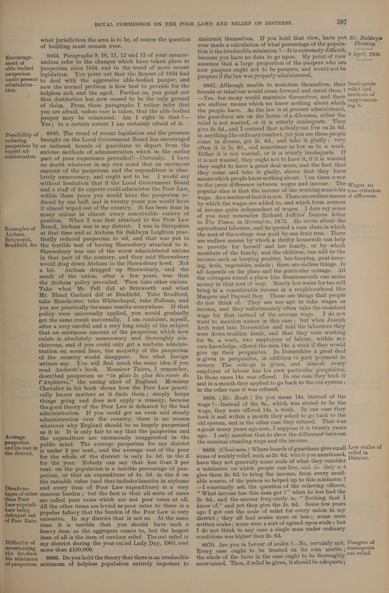 | | what jurisdiction the area is to be, of course the question of building must remain over. 8864. Paragraphs 9, 10, 11, 12 and 13 of your memor- Encourage- ment of andum refer to the changes which have taken place in able-bodied pauperism since 1834, and to the trend of more recent pauperism legislation. You point out that the Report of 1834 had Saeed oa to deal with the aggressive able-bodied pauper, and a Ta- now the normal problem is how best to provide for the j helpless sick and the aged. Further on, you point out that destitution has now ceased to be the only ground of claim. From these paragraphs I rather infer that you are afraid, unless care is taken, that the able-bodied pauper may be reinstated. Am I right in that ?— Yes; to a certain extent I am certainly afraid of it. Possibility of _ 8865. The trend of recent legislation and the pressure reducing brought on the Local Government Board has encouraged pauperism by.or induced boards of guardians to depart from the expert ad- stricter methods of administration which in the earlier ministration. part of your experience prevailed?—Certainly. I have no doubt whatever in my own mind that an enormous amount of the pauperism and the expenditure is abso- lutely unnecessary, and ought not to be. I would say without hesitation that if the Local Government Board and a staff of its experts could administer the Poor Law, within three years you would have the pauperism re- duced by one half, and in twenty years you would have it almost wiped out of the country. It has been done in many unions in almost every conceivable variety of position. When I was first attached to the Poor Law ¢ Board, Atcham was in my district. I was in Shropshire Atcha, at that time and at Atcham Sir Baldwyn Leighton prac- Brixworth, tically reduced pauperism to nil, and that was put to Bradfield, &amp;e. the terrible test of having Shrewsbury attached to it. Shrewsbury was one of the worst administered unions in that part of the country, and they said Shrewsbury Examples 0 would drag down Atcham to the Shrewsbury level. Not a bit. Atcham dragged up Shrewsbury, and the result of the union, after a few years, was that the Atcham policy prevailed. Then take other unions. Take what Mr. Pell did at Brixworth and what Mr. Bland Garland did at Bradfield. Take Bradford, take Manchester, take Whitechapel, take Fulham, and you see practically the same results everywhere. If that policy were universally applied, you would gradually get the same result universally. I am confident, myself, after a very careful and a very long study of the subject that an enormous amount of the pauperism which now exists is absolutely unnecessary and thoroughly mis- chievous, and if you could only get a uniform adminis- tration on sound lines, the majority of the pauperism of the country would disappear. See what foreign writers say. You will find much the same idea if you read Aschrott’s book. Monsieur Thiers, I remember, described pauperism as ‘‘la plaie la plus dévorante de V Angleterre,” the eating ulcer of England. Monsieur Chevalier in his book shows how the Poor Law practi- cally leaves matters as it finds them; simply keeps things going and does not apply a remedy, because the good theory of the Poor Law is defeated by the bad administration. If you could get an even and steady administration over the country, there is no reason whatever why England should be as largely pauperised as it is. It is only fair to say that the pauperism and Average the expenditure are enormously exaggerated in the Be cn. bin Public mind. The average pauperism for my district the district, 18 Under 3 per cent., and the average cost of the poor for the whole of the district is only 1s. 5d. in the £ for the year. Nobody can say that less than 3 per cent. on the population is a terrible percentage of pau- perism, or that an expenditure of 1s. 5d. in the £ on the rateable value (and that includes lunatics in asylums Disadvan- and every item of Poor Law expenditure) is a very tages of other onerous burden; but the fact is that all sorts of rates than Poor are called poor rates which are not poor rates at all. oe “3 eam All the other items are levied as poor rates so there is a defrayell out popular fallacy that the burden of the Poor Law is very of Poor Rate. excessive. In my district that is not so. At the same time it is terrible that you should have such a heavy item as the aggregate comes to, but the largest é * + item of all is the item of outdoor relief. The out relief in Difficulty of my district during the year enced Lady Day, 1905, cost ascertaining more than £150,000. the irreduci- ble minimum 8866. Do you hold the theory that there is an irreducible of pauperism. minimum of helpless population entirely impotent to o 397 maintain themselves. If you hold that view, have you Mr, Baldwyn ever made a calculation of what percentage of the popula- leming. tion is the irreducible minimum ?—Itis extremely difficult, because you have no data to go upon. My point of view assumes that a large proportion of the paupers who are now paupers ought not to be paupers, and would not be paupers if the law was properly administered. 8867. Although unable to maintain themselves, their Inadequate friends or relatives would come forward and assist them ? relicf and —Yes, but many would maintain themselves, and there een oe of are endless means which we know nothing about which Me Nik ors the people have. As the law is at present administered, or the guardians are on the horns ofa dilemma, either the relief is not wanted, or it is utterly inadequate. They give 2s. 6d., and I contend that nobody can live on 2s. 6d. in anything like ordinary comfort, yet you see these people come in dozens, get 2s. 6d., and take it gladly: very often it is Is. 6d., and sometimes as low as Is. a week. Hither it is not wanted, or it is utterly inadequate. If it is not wanted, they ought not to have it, ifitis wanted they ought to have a great deal more, and the fact that they come and take it gladly, shows that they have means which people know nothing about. You there come to the great difference hetween wages and income., The wages no popular idea is that the income of the working man is his true criterion wage. Asamatter of factitisnot. There are endless means of affluence. by which the wages are added to, and which form sources of income quite independent of wages. I dare say some of you may remember Richard Jeffries’ famous letter to The Times, in November, 1872. He wrote about the agricultural labourer, and he quoted a case there in which the rent of the cottage was paid by one fruit tree. There are endless means by which a thrifty housewife can help to provide for herself and her family, or by which members of the family, and the children, can add to the income, such as keeping poultry, bee-keeping, goat-keep- ing, frvit, vegetables, salads ; there are endless things. It all depends on the place and the particular cottage. - All the cottagers round a place like Bournemouth can make money in that sort of way. Merely hot water for tea will bring in a considerable income in a neighbourhood like Margate and Pegwell Bay. Those are things that people do not think of. They are too apt to take wages as income, and they unfortunately often take the standard wage for that instead of the average wage. I do not want to mention names in this case; but when Joseph Arch went into Dorsetshire and told the labourers they were down-trodden hinds, and that they were working for 8s. a week, two employers of labour, within my own knowledge, offered the men 14s. a week if they would give up their perquisites. In Dorsetshire a great deal is given in perquisites, in addition to part payment in money. The cottage is given, and almost every employer of labour has his own particular perquisites. In one case they took it and in a month they applied to go back to the old system ; in the other case it was refused. 8868. (Mr. Booth.) Do you mean 14s. instead of the wage ?—Instead of the 8s., which was stated to be the wage, they were offered 14s. a week. In one case they took it and within a month they asked to go back to the old system, and in the other case they refused. That was agreat many years ago now, I suppose it is twenty years ago. I only mention that to show the difference between the nominal standing wage and the income. 8869. (Chairman.) Where boards of guardians give small sums of weekly relief, such as 2s. 6d. which you mentioned, have they not generally some scale of what they consider a minimum on which people can live, and do they not give them 2s. 6d. to bring the income, from every avail- able source, of the person so helped up to this minimum ? —I constantly ask the question of the relieving officers, ‘“‘ What income has this man got ?”’ when he has had the 2s. 6d., and the answer frequently is, ‘ Nothing that I know of,” and yet they give the 2s. 6d. Some few years ago I got out the scale of relief for every union in my district ; they all had scales more or less ; some were written scales; some were a sort of agreed-upon scale ; but I do not think in any case a single man under ordinary conditions was higher than 2s. 6d. 8870. Are you in favour of scales ?—No, certainly not. Dangers of Every case ought to be treated on its own merits ; inadequate the whole of the facts in the case ought to be thoroughly out-relief. ascertained. Then, if relief be given, it should be adequate ;  9 April, 1906,  Low seales of relief in District.