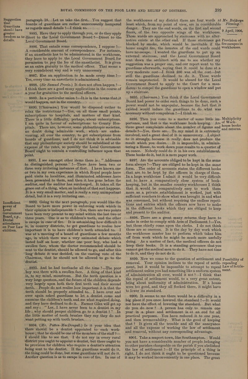 Suggestion paragraph 18. Let us take the-first.. You suggest that the workhouses of my district there are four wards at Mr. Baldwyn  . li boards of guardians are rather unnecessarily hampered least which, from my point of view, are in considerable Fleming. Se td hay e as regards small details ?—I think so... | danger. They are the end wards, on the first and second 9 Avril 1906 reater 8885. Have they to apply through you, or do they apply floors, of the two opposite wings of the workhouse. Land Those wards are approached by staircases with no alter- native exists at the other end. If those staircases get Provision of blocked by smoke, which would be inevitable if the fire escapes in house caught fire, the inmates of the end wards could Workhouses. have no escape. I wanted the guardians to put up an reedom as to direct to the Local Government Board ?—Direct to the details. Local Government Board. 8886. That entails some correspondence, I suppose ?— A considerable amount of correspondence. For instance, if an anzsthetic has to be administered in the workhouse, they have to apply to the Local Government Board for permission to pay the fee of the anesthetist. It is given as an extra gratuity to the medical officer. That seems a very roundabout way and is very unnecessary 8887. Has an application.to be, made every. time ?— Yes, every time an anesthetic is administered. 8888. (Sir Samuel Provis.) It does not often happen ?— I think there are a good many applications in the course of a year for gratuities to the medical officers. 8889. In a particular union ?+-It is in the towns that i would‘happen; not inthe country: + . we ; “8890. (Chairman.) You would: be disposed rather to relax the restrictions ?—~Yes, -on all those small points, subscriptions «to hospitals, and matters of that kind. ‘There is a little difficulty, perhaps, about subscriptions. I am quite in favour of subscriptions to» County Hos- pitals. There are, however, some philanthropic societies, no doubt doing admirable work, which» are endea- vouring, all over the country, to get subscriptions from boards of guardians, and I-do not think it is advisable that any philanthropic society should be subsidised at the expense of the rates, so possibly the Local-Government Board ‘ought to contain a controlling influence upon that point. 8891. I see amongst other items there is: ‘' Addresses to distinguished. persons’’ ?—There have been two or three very irritating instances of that.. I have known.one or two.in.my own experience.in which Royal people have paid visits to localities, and illuminated addresses .have been presented to them, and then. it. has gone before the auditor,.and the auditor has surcharged... It. takes all the grace out of a thing, when an incident.of. that sort happens. It is a very small matter, and _is really a.very. unimportant detail, but it is.a very irritating one. external staircase, and the~ Local Government Board sent down the architect with me to see whether my suggestion was a proper one, and our report went to the guardians afterwards, saying that it could be done at a very moderate cost—I think £60 was all the cost—but still the, guardians declined. to do it.. Those wards remain unprotected. It would be absurd for the Local Government Board to apply to the Court for a man- damus to compel the guardians to open a window and put up a staircase. . 8895. (Chairman.) You think if the Local Government Board had power to order such things to be done, such a power would not. be unpopular, because the fact that it existed would induce the guardians. to do; what was necessary without compulsion ?—I think so. portance, and that-is the workhouse book-keeping. Are ° there great. complaints about the. number. of-figures and To my mind it is extremely involved, anda great, deal of it. is: unnecessary. .[.object result which: you) desire... It is impossible, in adminis- an ounce. Nobody could do it in his own establishment. These books do it, but it is mere paper work. -.8897. Are the accounts obliged to be kept in the same form always ?—They are obliged to be kept in the same form. .The order of accounts states the different books that. are to be kept by the officers in charge of them. In.a large workhouse I. admit it would be very difficult not.to..have a comparatively close. system of book- keeping, but.in the smaller country workhouses I think that. it. would be comparatively easy to work them more.as. a, private establishment is worked, just with sufficient vouchers to show what was brought in and what was consumed, but. without requiring the endless repeti- Insufficient ~~ 8892. Going to-the next paragraph, you would like the ~ =. : , wer of Board to*have more power in enforcing work which-in oe ne peepee epee POW, sent to make cal their opinion is indispensable ?—Yes, there are: two points and tm ahi h ge mate ich they are obliged to keep Government have been very present to my'mind within the last two or | 2” present, to Lhe. audivor, pone, “9 three years.’ One is as to children’s teeth, and the ofher ~--.8898. There are a great many returns they have to Attendance 19 eScape in case*of fire. It is astonishing how-difficult.it make in order to comply with Acts of Parliament, ?—Yes, on Poor Law is, in country districts, to get guardians to realise how _ but, those chiefly come upon the clerks. I do not think . children. important it is to have children’s teeth attended to. I was at a meeting of a board of guardians a few months ago, in which there was.a-very animated debate which lasted half an hour, whether one poor boy, who had-a swollen face, whom the doctor recommended should be sent to the dentist, shouldbe allowed to-go, and-after this ‘long debate it was decided, on the casting vote of the those are so onerous, It is the day by day work which the workhouse master has to perform which takes him doing. As a matter of fact, the medical officers do not keep their books. It is a standing grievance that you cannot get the medical men to do it.. .They have not time to do it, and they do not do it. 8899. Now we come to the question of settlement and Possibility of removal. Your opinion inclines to the repeal of settle- repealing ment, but it would be impossible to attempt to repeal Law of Settle- settlement unless you had something like a uniform system ™ent. Chairman, that he should not be allowed to goto the “dentist: * °° ~~ _ -8893.. And he had toothache all the time ?—The poor boy was there with a swollen face. , A thing of that. kind is, to my mind, monstrous... But the teeth question is a very large question,.and the future of the children depends very largely upon both their first teeth and. their second teeth. - People do not realise how important it.is that the teeth should be properly attended to. . I have over and over again asked guardians to let a dentist..come and examine the children’s teeth and see what required.doing, and they have declined to.do it... Farmer Giles will get up and say: “Lor, I have never been toa dentist. in my life ; why should pauper children go to a dentist ?”’..In the little matter of tooth brushes they say they do not want petting up with tooth brushes, .. , 8894. (Mr. Patten-MacDougall.) Is it your idea that there should be a dentist appointed to’-each work- house ; that he should be one of the members of the staff ?— I should like to see that. I do not say in every rural district you ought to appoint:a dentist, but there ought to be provision for children who require a dentist’s attention being sent to the dentist. If the guardians would do it, the thing could be done, but some guardians will not do it. Another question is as to escape in case of fire. In one of of administration all over, would it not ?—I think that bring about uniformity of administration. If a house were too good, and they all flocked there, it might have to lower its standard. 8900, It seems to me there would be a difficulty in a big place if you once lowered the standard ?—It would not have the effect: of, lowering: the standard... But what A person has only to remain. one year in-a place and settlement is,at an.end for all practical purposes.. You have reduced it to one year, and then irremovability. What is the good of keeping that ? It gives all the trouble and all the annoyance and all the expense of working the law of settlement 8901. Take a seaport town, like Southampton. . Would you not have a considerable number of people belonging to other parishes chargeable on the parish if you abolished the law of settlement ?—If the principle of a thing is it may be worked inconveniently in one place. The great 