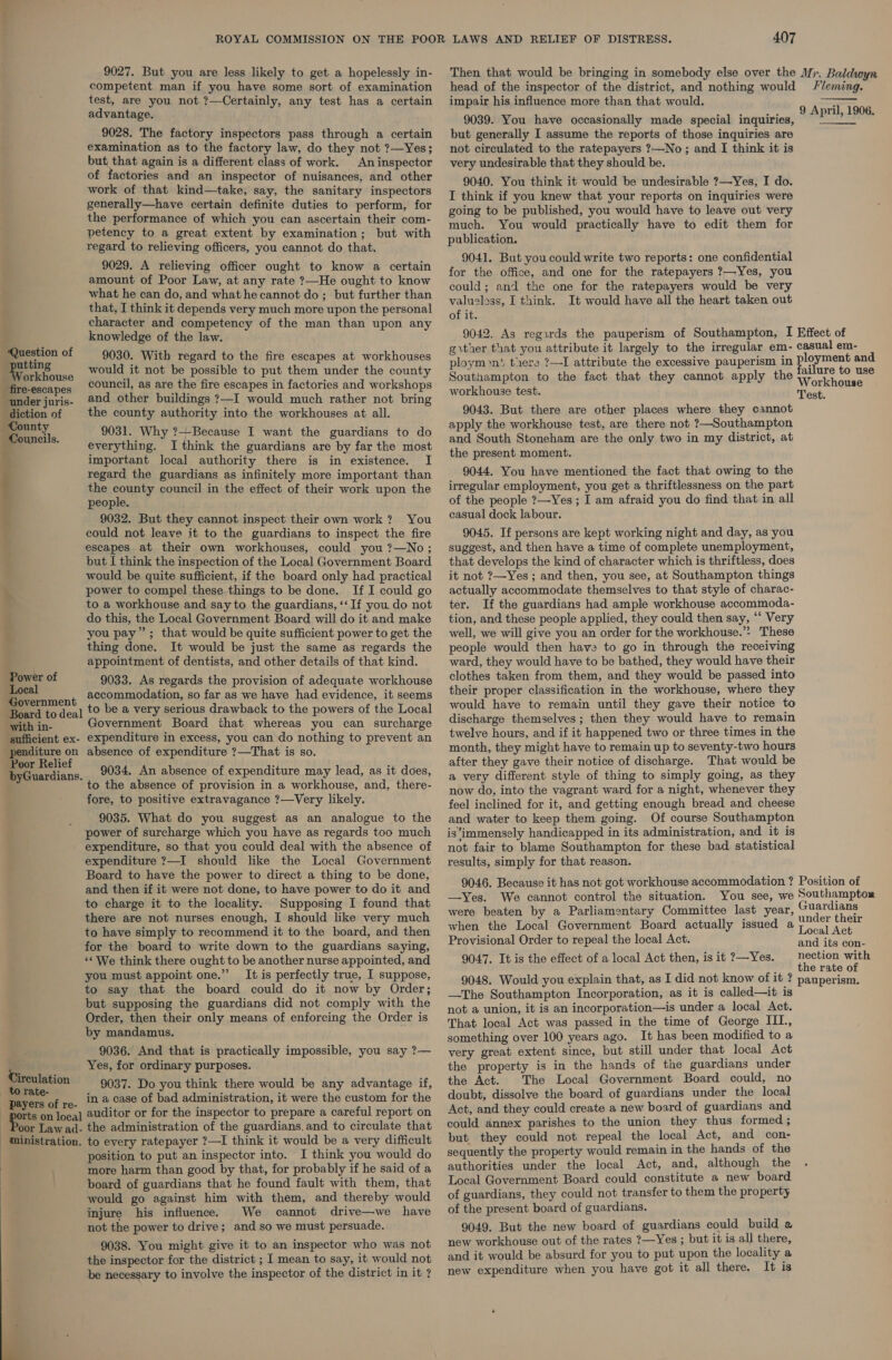 9027. But you are less likely to get a hopelessly in- competent man if you have some sort of examination test, are you not ?—Certainly, any test has a certain advantage, 9028. The factory inspectors pass through a certain examination as to the factory law, do they not ?—Yes; but that again is a different class of work. Aninspector of factories and an inspector of nuisances, and other work of that kind—take, say, the sanitary inspectors generally—have certain definite duties to perform, for the performance of which you can ascertain their com- petency to a great extent by examination; but with regard to relieving officers, you cannot do that. 9029. A relieving officer ought to know a certain amount of Poor Law, at any rate ?—He ought to know what he can do, and what he cannot do; but further than that, I think it depends very much more upon the personal character and competency of the man than upon any knowledge of the law. Question of utting orkhouse -fire-escapes under juris- diction of County Councils. 9030. With regard to the fire escapes at workhouses would it not be possible to put them under the county council, as are the fire escapes in factories and workshops and other buildings ?—I would much rather not bring the county authority into the workhouses at all. 9031. Why ?—Because I want the guardians to do everything. I think the guardians are by far the most important local authority there is in existence. I regard the guardians as infinitely more important than the county council in the effect of their work upon the people. 9032. But they cannot inspect their own work? You could not leave it to the guardians to inspect the fire escapes at their own workhouses, could you ?—No; but I think the inspection of the Local Government Board would be quite sufficient, if the board only had practical power to compel these things to be done. If I could go to a workhouse and say to the guardians, ‘‘ If you do not do this, the Local Government Board will do it and make you pay”; that would be quite sufficient power to get the thing done. It would be just the same as regards the appointment of dentists, and other details of that kind. iin. ot Power of 9033. As regards the provision of adequate workhouse nen t accommodation, so far as we have had evidence, it seems Board to deal tO be a very serious drawback to the powers of the Local Government Board that whereas you can surcharge expenditure in excess, you can do nothing to prevent an absence of expenditure ?—That is so. 9034. An absence of expenditure may lead, as it does, to the absence of provision in a workhouse, and, there- fore, to positive extravagance ?—Very likely. 9035. What do you suggest as an analogue to the power of surcharge which you have as regards too much expenditure, so that you could deal with the absence of expenditure ?—I should like the Local Government Board to have the power to direct a thing to be done, and then if it were not done, to have power to do it and to charge it to the locality. Supposing I found that there are not nurses enough, I should like very much to have simply to recommend it to the board, and then for the board to write down to the guardians saying, «We think there ought to be another nurse appointed, and you must appoint one.” It is perfectly true, I suppose, to say that the board could do it now by Order; but supposing the guardians did not comply with the Order, then their only means of enforcing the Order is by mandamus. 9036. And that is practically impossible, you say ?— Yes, for ordinary purposes. 9037. Do you think there would be any advantage if, - ‘payers of re- in a case of bad administration, it were the custom for the ports on loca] 2uditor or for the inspector to prepare a careful report on | Poon Law ad- the administration of the guardians. and to circulate that ministration. to every ratepayer ?—I think it would be a very difficult position to put an inspector into. I think you would do more harm than good by that, for probably if he said of a board of guardians that he found fault with them, that would go against him with them, and thereby would injure his influence. We cannot drive—we have not the power to drive; and so we must persuade. 9038. You might give it to an inspector who was not the inspector for the district ; I mean to say, it would not be necessary to involve the inspector of the district in it ? with in- sufficient ex- penditure on Poor Relief byGuardians. Circulation to rate- 407 Then that would be bringing in somebody else over the Mr. Baldwyn head of the inspector of the district, and nothing would Fleming. impair his influence more than that would. 9039. You have occasionally made special inquiries, but generally I assume the reports of those inquiries are not circulated to the ratepayers ?—No; and I think it is very undesirable that they should be. 9040. You think it would be undesirable ?—Yes, I do. I think if you knew that your reports on inquiries were going to be published, you would have to leave out very much. You would practically have to edit them for publication. 9041. But you could write two reports: one confidential for the office, and one for the ratepayers ?—Yes, you could; and the one for the ratepayers would be very valueless, I think. It would have all the heart taken out of it. 9042. As regirds the pauperism of Southampton, I Effect of gother that you attribute it largely to the irregular em- casual em- ploymn$ there ?—I attribute the excessive pauperism in poy uae = Southampton to the fact that they cannot apply the Wrovikhoaca workhouse test. Test. 9043. But there are other places where they cannot apply the workhouse test, are there not ?—Southampton and South Stoneham are the only two in my district, at the present moment. 9044. You have mentioned the fact that owing to the irregular employment, you get a thriftlessness on the part of the people ?—Yes ; I am afraid you do find that in all casual dock labour. 9045. If persons are kept working night and day, as you suggest, and then have a time of complete unemployment, that develops the kind of character which is thriftless, does it not ?—Yes ; and then, you see, at Southampton things actually accommodate themselves to that style of charac- ter. If the guardians had ample workhouse accommoda- tion, and these people applied, they could then say, “‘ Very well, we will give you an order for the workhouse.’ These people would then have to go in through the receiving ward, they would have to be bathed, they would have their clothes taken from them, and they would be passed into their proper classification in the workhouse, where they would have to remain until they gave their notice to discharge themselves ; then they would have to remain twelve hours, and if it happened two or three times in the month, they might have to remain up to seventy-two hours after they gave their notice of discharge. That would be a very different style of thing to simply going, as they now do, into the vagrant ward for a night, whenever they feel inclined for it, and getting enough bread and cheese and water to keep them going. Of course Southampton is ‘immensely handicapped in its administration, and it is not fair to blame Southampton for these bad statistical results, simply for that reason. 9046. Because it has not got workhouse accommodation ? Position of —Yes. We cannot control the situation. You see, we Southampton were beaten by a Parliamentary Committee last year, elena ee when the Local Government Board actually issued a sae hee Provisional Order to repeal the local Act. 9047. It is the effect of a local Act then, is it ?—Yes. nection with the rate of 9048. Would you explain that, as I did not know of it ? pauperism. —The Southampton Incorporation, as it is called—it is not a union, it is an incorporation—is under a local Act. That local Act was passed in the time of George 1g something over 100 years ago. It has been modified to a very great extent since, but still under that local Act the property is in the hands of the guardians under the Act. The Local Government Board could, no doubt, dissolve the board of guardians under the local Act, and they could create a new board of guardians and could annex parishes to the union they thus formed; but they could not repeal the local Act, and con- sequently the property would remain in the hands of the authorities under the local Act, and, although the Local Government Board could constitute a new board of guardians, they could not transfer to them the property of the present board of guardians. 9049. But the new board of guardians could build s new workhouse out of the rates ?—Yes ; but it is all there, and it would be absurd for you to put upon the locality a new expenditure when you have got it all there. It is  9 April, 1906.  and its con-